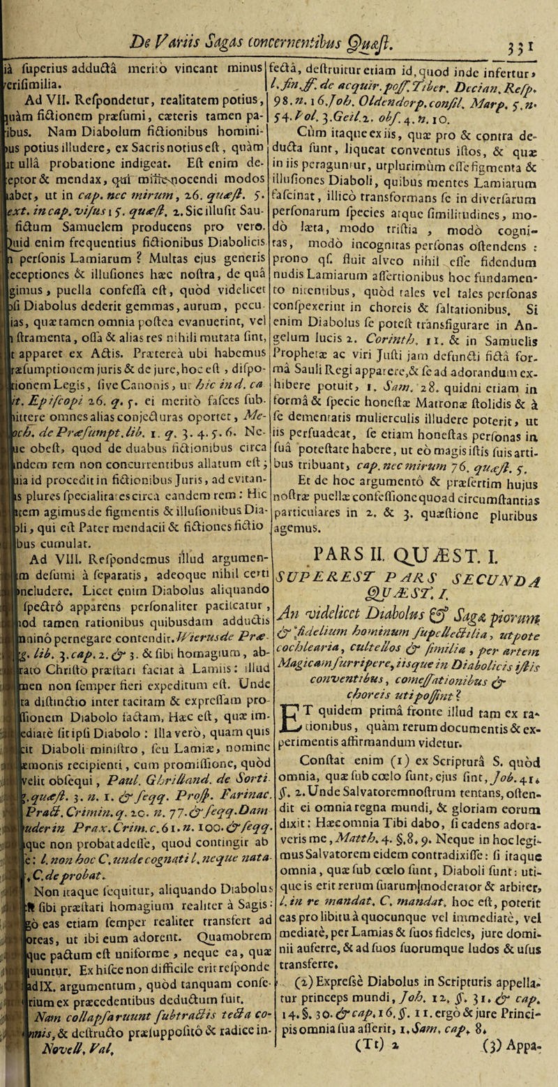 ia fuperius addu&amp;a merito vincant minus rerifimilia. Ad VII. Refpondetur, realitatem potius, piam fi&amp;ionem praefumi, caeteris tamen pa- ibus. Nam Diabolum fidionibus homini- us potius illudere, ex Sacrisnotiuseft, quam t ulla probatione indigeat. Eft enim de- eptor&amp; mendax, qm mithsnocendi modos abet, ut in cap. ncc mirum, 26. qu&lt;ejl. 5. ext. in cap. vi/us 15*. qu&lt;e/l, z. Sic lllulit Sau- fidum Samuelem producens pro vero, uid enim frequentius fidionibus Diabolicis perfonis Lamiarum ? Multas ejus generis eceptiones &amp; illufiones haec noftra, de qua ginnis, puella confeffa eft, quod videlicet fi Diabolus dederit gemmas, aurum, pecu ias, quae tamen omnia poftea evanuerint, vel ftramenta, offa &amp; alias res nihili mutata fint, t apparet ex Adis. Praeterea ubi habemus raefumptionem juris &amp; de jure, hoc eft , difpo- ionem Legis, live Canonis, ur hic in d. ca it. Epifcopi 26. q. j-. ei merito fafces fub- ittere omnes alias conjeduras oportet, Me- ch. dcPr&lt;efumpt.lib. 1. q. 3. 4. 7. 6. Ne- e obeft, quod de duabus fidionibus circa ndem rem non concurrentibus allatum eft j ia id procedit in fidionibus Juris, ad evitan- s pluresfpecialitatcscirca eandem rem: Hic tem agimus de figmentis &amp; illufioiubus Dia¬ li , qui eft Pater mendacii &amp; fidiones fidio bus curnulat. Ad VIII. Refpondcmus illud argumen- m defumi a feparatis, adeoque nihil certi neluderc. Licet cnirn Diabolus aliquando fpedr6 apparens pcrfonaliter pacilcatur , uod tamen rationibus quibusdam addudis nino pernegare contendir JVierusde Pr&lt;ff . lib. 3.cap. 2. &amp; 3. &amp; fibi homagium, ab- ato Chrifto praeltari faciat a Lamiis: illud en non femper fieri expeditum eft. Unde ta diftindio inter tacitam &amp; expreffam pro fionern Diabolo fadam, H&amp;c eft, quae im- ediate fit ipfi Diabolo : Hiavero, quam quis cir Diaboli mimftro , feu Lamiae, nomine semonis recipienti, cum promiftione, quod velit oblequi, Paul. GhriUand. dc Sorti \.quocfb. 3. //. 1. &amp; feqq. Profj&gt;. Farinae PraB. Crimin.q. zc. n. 77.&amp;feqq*Dam uder in Prax. Crim. c.6 i.n.i qq. &amp; feqq. que non probatadefte, quod contingir ab 'e: l. non hoc C. tmde cognati l. neque nata 3 ,C.de probat. Non itaque fequitur, aliquando Diabolus j \ fibi praeftari homagium reahter a Sagis: .Eo eas etiam femper realitcr transfert ad preas, ut ibi eum adorent. Quamobrem lique padura eft uniforme , neque ea, quae ,ir luuntqr. Ex hifce non difficile erit refponde jadIX. argumentum, quod tanquam confe- \ Irium ex praecedentibus dedudum fuit. I Nam collapfartmnt fubtraBis teBa co~ JHIhh/J', &amp; deftrudo praeluppolito dc radice in- ] Novell, Val, _ 33* feda, deftruituretiam id,quod inde infertur» l.fin.ff.de acquirpoJf.Fiber. Decian.Refp* 98. n. 16.Joh. Oldendorp. confit. Marp, 5\n&gt; $i\.P ol.^.Geil.z. obf.^.n.iO. Cum itaque ex iis, quae pro &amp; contra de- duda funt, liqueat conventus iftos, &amp; quae in iis peragunrur, urplurimum effefigmenta &amp; illufiones Diaboli, quibus mentes Lamiarum tafeinat, illico transformans fc in diverfarum perfonarum fpecies arque fimilitudines, mo¬ do laeta, modo triftia , modo cogni¬ tas, modo incognitas perfonas oftendens : prono qf. fluit alveo nihil effe fidendum nudis Lamiarum aflertionibus hoc fundamen* to nitentibus, quod tales vel tales perfonas confpexerint in choreis &amp; faltationibus, Si enim Diabolus fe poteft transfigurare in An¬ gelum lucis 2. Corinth, n. &amp; in Samuelis Prophetae ac viri Jtifti jam defundi fida for¬ ma Saull Regi apparere,&amp; fead adorandum ex¬ hibere potuit, 1, Sam. 28. quidni etiam in forma &amp; fpecie honeftx Matronae ftolidis &amp; £ fe dementatis mulierculis illudere poterit, ut iis perfuadeat, fe etiam honeftas perfonas ia fua poteftate habere, ut eo magisiftis fuisarti¬ bus tribuant, cap.nec mirum 76. quxft, 5-, Et de hoc argumento &amp; praeferrim hujus noftrae puella: confcffioncquoad circumftantias particulares in 2. &amp; 3. quaeftione pluribus agemus. PARS II. QUJEST. I. SUP EREST PARS SECUND 4 QUBlST.I. An ‘Videlicet Idtabolus Sag&amp; ptoyum? &amp; 'fidelium hominum /upcUeBtlia, utpote cochlearia, cultellos &amp; fimilia , per artem Magicamfurriper e, iis que in Diabolicis ijlis conventibus, comejfationibus di¬ choreis utipofjint? ET quidem prima fronte illud tam ex ra* tionibus, quam rerum documentis &amp; ex¬ perimentis affirmandum videtur. Conftat enim (1) exScriptura S. quod omnia, quae fub coelo funt, ejus fint, §. x.UndeSalvatoremnoftrum tencans,often- dit ei omnia regna mundi, &amp; gloriam eorum dixit: Haeeomnia Tibi dabo, Ii cadens adora¬ veris me, Matth. 4. §,8.9. Neque inhoclegi- mus Salvatorem eidem contradixiffe: fi itaque omnia, quae fub coelo funt, Diaboli funt: uti¬ que is erit rerum fuarum|moderator &amp; arbiter, l.in re mandat. C, mandat, hoc eft, poterit eas pro libitu a quocunque vel immediate, vel mediate, per Lamias &amp; fuos fideles, jure domi¬ nii auferre, &amp; ad fuos fuorumque ludos &amp; ufus transferre» (2) Exprefse Diabolus in Scripturis appella¬ tur princeps mundi, Joh. 12, §. 31, cap. 14. §. 3 0. &amp; cap. 16.$. 11. ergo &amp; jure Princi¬ pis omnia fua aflerit, 1 ,Sam, cap, 8* (Tt) % (3) Appa-