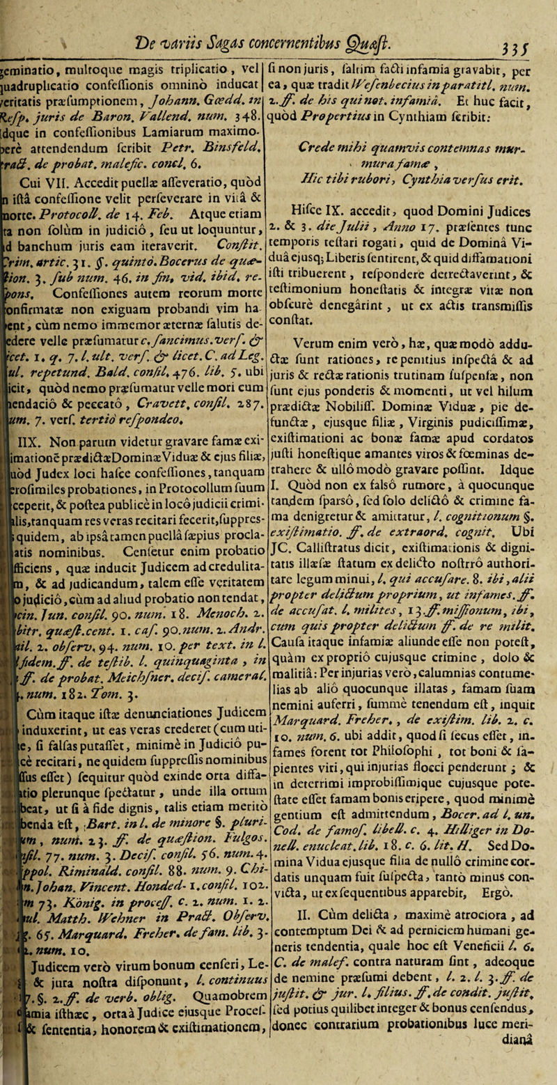 rcrainatio, multoque magis triplicatio , vel juadruplieatio confeflionis omnino inducat feritatis prsfumptionem, Johann. Geedd. m Refp. juris de Baron. Vallend, num, 348. idque in confefiionibus Lamiarum maximo- t&gt;ere attendendum feribit Petr. Bmsfeld, 'ra&amp;. de probat, malefic. conci, 6. Cui VII. Accedit puelis afleveratio, quod n ifta confeflione velit perfeverare in vita &amp; norte. Protocoll. de \ 4. Feb. Atque etiam ta non foluro in judicio , feu ut loquuntur, d banehum juris eam iteraverit. Conflit. 'riw. artic. 31. $\ quinto. Bocerus de qu#~ ion. 3. fub num. 46. in fin, vid. ibid. re. ons, ConfdTiones autem reorum morte onfirmats non exiguam probandi vim ha nt, cum nemo immemor sterns (alutis de¬ dere velle prsfumatur c.fancimus. verf. &amp; cet. 1. q. 7. /. ult. verf. &amp; licet. C. adLcg. ul. repetund. Bald. con/il, 476. lib. 5. ubi icit, quod nemo prsfumatur velle mori cum endacio &amp; peccato , Cravett. confit, 187. m. 7. verf. tertio refpondeo. I1X. Non parum videtur gravare famae exi- imationeprsdidsDominsVidus &amp; ejus filis, |uod Judex loci hafce confelfiones,tanquam rofirailes probationes, in Protocollum fuum ceperit, &amp; poftea publice in loco judicii erimi- lis,tanquam res veras recitari fecerit,fuppres- quidem, ab ipsa tamen puella fspius procla- atis nominibus. Cenletur enim probatio ifficicns, qus inducit Judicem ad credulita¬ te ad judicandum, talem efle veritatem judicio,cum ad aliud probatio non tendat, cin. Jun. confit. 90. num. 18. Menoeti. 2. bitr. qu#Jl.cent. 1. caf. 90. num. x.Andr. it. 2. obferti, 94. num. iO. per text. in l. fidem, ff. de tejlib. t. quinquaginta , in ff. de probat. Meichfner. decif. camerat, .num. i8z. fom. 3. Cum itaque ifts denunciationes Judicem induxerint, ut eas veras crederet (cum uti- e, fi falfas putaffet, minime in Judicio pu- ce recirari, ne quidem fuppreflis nominibus us dfet) fcquitur quod exinde orta ditfa- itio plerunque fpedatur , unde illa ortum beat, ut fi a fide dignis, talis etiam merito benda 'eft, Bart. in L de minore §. pluri- 11 m , num. 23. fi', de qu&lt;efiion. Fulgos. ^ tfil. 77. num. 3. Decif. confit. 56. num. 4. c. ppol. Riminald. confit. 88. num. 9. Chi- &lt; n.Johan. Vincent. Honded-1. confit. 102. m 73. Konig. in procejf. c. z. num. 1. 2. * tui. Matth. IVehner in Prati. Obferv, '. 6$. Marquard. Freher. de fam. lib. 3. 3 M i * :x. t u num. 1 o. 1 Judicem vero virum bonum cenferi, Le¬ de jura noftra difponunt, l. continuus 7. §. x.ff de verb. obhg. Quamobrem i ® unia ifthsc , ortaa Judice eiusque Procel- Sc fententia, honorem &amp; exiftunationera, fi non juris, faltim fadi infamia gravabit, per ea, qus traditIVefenbeciusinparatitl. num. x.ff. de his quinot. infamia. Et huc facit, quod Propertiusin Cynthiam leribit; Crede mihi quamvis contemnas mur- « mura fam# , Hic tibi rubori, Cynthia verfus erit. Hifcc IX. accedit, quod Domini Judices 2. &amp; 3. die Julii, Anno 17. prsientes tunc temporis teftari rogati, quid de Domina Vi¬ dua ejusqj Liberis fentirent, &amp; quid diffamationi ifti tribuerent, refpondere detredavennt, &amp; teftimonium honeftatis &amp; integrs viis non obfcure denegarint, ut ex adis transmifiis confiat. Verum enim vero, hs, qus modo addu- ds funt rationes, rcpenitius infpeda &amp; ad juris &amp; reds rationis trutinam iufpenfs, non funt ejus ponderis &amp; momenti, ut vel hilum prsdids Nobiliff. Domins Vidus, pie de¬ fundis , ejusque filis , Virginis pudiciflims, exiftimationi ac bons fams apud cordatos jufti honeftique amantes viros defoeminas de¬ trahere &amp; ullo modo gravare poffint. Idque I. Quod non ex falso rumore, a quocunque tandem fparso, fed folo delido &amp; crimine fa¬ ma denigretur &amp; amittatur, l. cognitionum §. exifiimatio. ff.de extraord, cognit. Ubi JC. Calliftratus dicit, exiftimadonis &amp; digni¬ tatis illsfs flatum ex delitdo noftrro authori- tare legum minui, l. qui accufare. 8. ibi, alii propter deljftum proprium, ut infames, fit, de accufat. I. milites, 13 .ff. mijfonum, ibi, cum quis propter de littum ff. de re mi lit. Caufa itaque infamis aliunde elfe non poreft, quam ex proprio cujusque crimine , dolo &amp; malitia: Per injurias vero,calumnias contume' lias ab alio quocunque illatas, famam fuam nemini auferri, fumme tenendum eft, inquit Marquard. Freher., de exifiim. lib. x, e. 10. num. 6. ubi addit, quod fi feeus efier, in¬ fames forent tot Phiiofophi, tot boni &amp; la¬ pientes viti,qui injurias flocci penderunr •&gt; &lt;5c in deterrimi improbiflimique cujusque pote- ftate eflet famam bonis eripere, quod minime gentium eft admittendum , Bocer.ad l, un. Cod. de famof libell. c. 4, Hilliger in Do- ne 11. enucleat, lib, 18. c. 6. lit. H. Sed Do¬ mina Vidua ejusque filia de nullo crimine cor¬ datis unquam fuit fufpe&amp;a, tanto minus con- vitta, ut ex fequentibus apparebit, Ergo. II. Cum delida , maxime atrociora , ad contemptum Dei &amp; ad perniciem humani ge¬ neris tendentia, quale hoc eft Veneficii /. 6. C. de malef. contra naturam fint, adeoque de nemine prsfumi debent, /. 2.1. 3. fi, de juftit, &amp; jur. I* filius.ff.de condit, jufiit, fed potius quilibet integer &amp; bonus cenfendus&gt; donec contrarium probationibus luce meri¬ diani