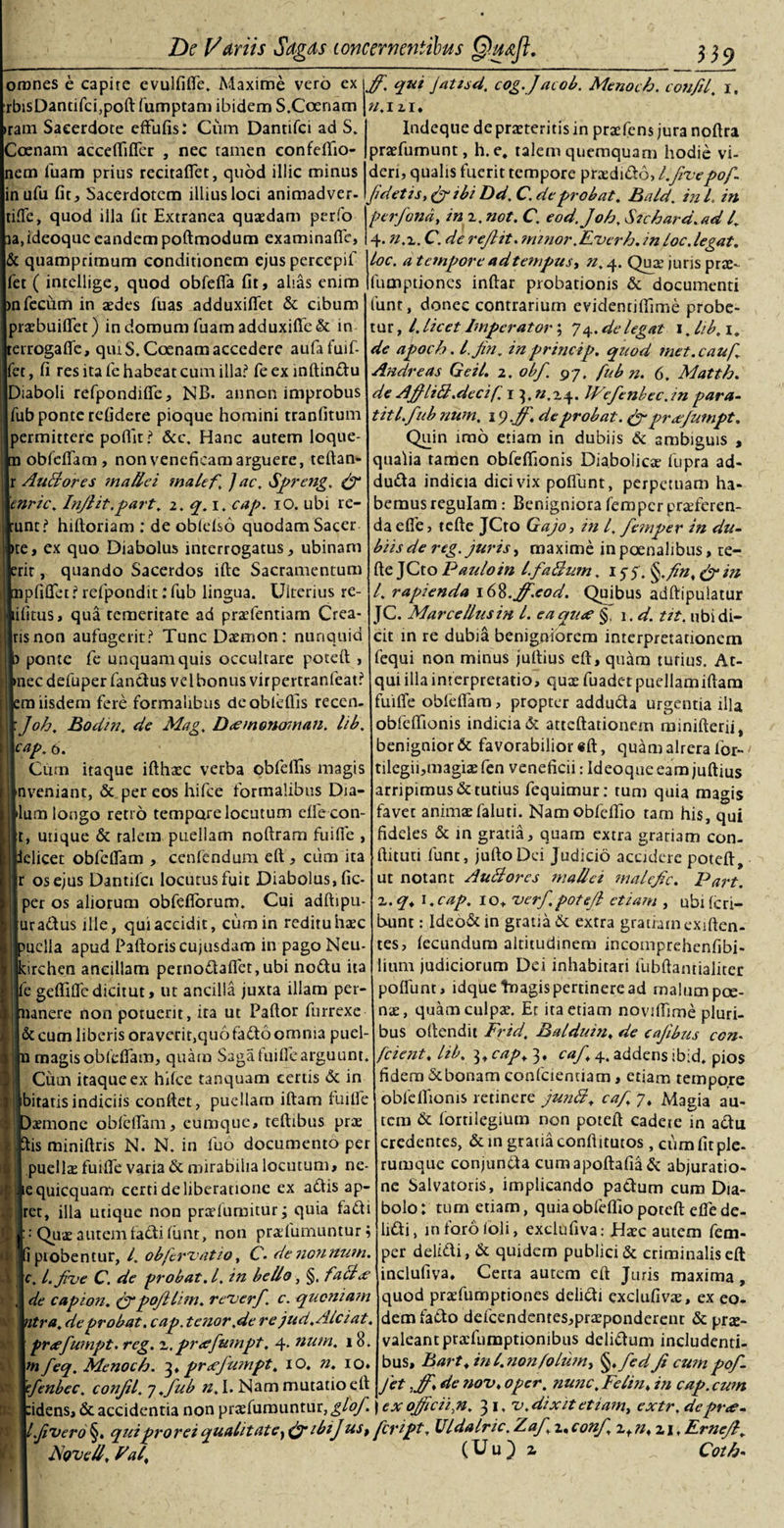 omnes e capire evulliffe. Maxime vero ex rbisDandfcfpolt fumptam ibidem S.Coenam ram Sacerdote effulis: Cum Dantifci ad S. oenam acceftifier , nec tamen confeflio- em luam prius recitaffet, quod illic minus inufu fit. Sacerdotem illius loci animadver. tifTe, quod illa fit Extranea quaedam perfo a.ideoque eandem poftmodum examinafle, &amp; quamprimum conditionem ejuspercepif fet ( intellige, quod obfefia fit, alias enim nfecum in aedes Tuas adduxiftet &amp; cibum praebuiflet) in domum fuamadduxifle&amp; in errogaffe, qiu S.Coenam accedere aufafuif- |fet, fi res ita fe habeat cum illa? fe ex inftindu Diaboli refpondiffe, NB. annon improbus fub ponte refidere pioque homini tranfitum permittere polfir? &amp;c. Hanc autem loque- obfcflam, non veneficam arguere, teftan- r AuBores mallei malef, ] ac. Spreng. (f ennc. InJHt.part, 2. q. i. cap. io. ubi re- unt? hiltoriam : de obldso quodam Sacer te, ex quo Diabolus interrogatus, ubinam rit, quando Sacerdos ille Sacramentum pfifiet ? refpondit: fub lingua. Ulterius re- ilitus, qua temeritate ad praetendam Crea¬ ris non aufugerit? Tunc Daemon: nunquid ponte fe unquam quis occultare poteft , nec defuper fandus ve 1 bonus virpertranfeat? m iisdem fere formalibus deoblefiis reccn- Joh. Bodin. de Mag. D&lt;emonoinan. lib. [cap. n. Citm itaque ifthaec verba obfellis magis nveniant, &amp; per eos hifce formalibus Dia- lum longo retro tempore locutum elfe con- t, utique &amp; talem puellam noftram fuifie , elicet obfclfam , cenfendum eft, cum ita r os ejus Dantifci locutus fuit Diabolus, fic- per os aliorum obfeflorum. Cui adftipu- uradtus ille, qui accidit, cum in reditu haec uella apud Palloris cujusdam in pago Neu- rchen ancillam pernodafl'et,ubi nodu ita e gefiific dicit ut, ut ancilla juxta illam per- lanere non potuerit, ita ut Pallor furrexe &amp; cum liberis oraverir.quofado omnia puel- raagisoblefiam, quam Sagatuiflearguunt. Cum itaque ex hilce tanquam certis &amp; in bitatis indiciis confiet, puellam illam fuifie aemone obleflam, etimque, teftibus prae fiis miniftris N. N. in fuo documento per puellae fuifie varia &amp; mirabilia locutum, ne tequicquam certi deliberatione ex adis ap- ret, illa utique non prnelumitur; quia fadi Quae autem fadi liint, non praefumuntur, ipiobentur, l. obfervat io, C- de nonnum, c. l.five C. de probat. I. in bello, §. fallx de cap ion. (p*pofllim. reverf. c. quoniam ntra. de probat, cap. tenor.de rc jud.Alci at. pnefumpt. reg. z.preefumpt. 4. num. 18. m feq. Menoch. 3♦ prxfumpt, 10. n. io* 'fenbec. conJU. 7.fub n.I. Nam mutatioett fidens, &amp; accidentia non praefumuntur, glof ff. qui jatisd. cog.Jacob. Menoch. confil. i, n. 1 ii. Indeque de praeteritis in praefens jura noftra praefumunt, h.e. talem quemquam hodie vi¬ deri, qualis fuerit tempore prtedtdo, l.five pof fidetis, (fibi Dd. C. de probat. Bald. in L in perfond, in z. not. C. eod. Joh. Stchard. ad 4 4 'U.z.C.de reflit. minor. Everh. in loc. legat. Loc. a tempore ad tempus» n. 4. Quae juris prae- fumptiones infiar probationis &amp; documenti funt, donec contrarium evidentilfime probe¬ tur^. licet Imperator; 74 .de legat 1. lib. 1, de apoch. l.jin. in princip. quod met.cauf Andre as Geil. 2. obf. 97. fub n. (. Matth. de Afflitt.decij. r 3,«.24. JVefenbec, in para- titl.fub num. de probat. &amp; preefumpt. Quin imo etiam in dubiis &amp; ambiguis , qualia tamen obfefiionis Diabolicae fupra ad- duda indicia dici vix poliunt, perpetuam ha¬ bemus regulam: Benigniora femperpraeferen¬ da efie, tcfte JCto Gajo, in l. femper in du¬ biis de reg. juris, maxime in poenalibus, te- lle JCto Paulo in l. fa&amp;um. 15-5. §.fnt &amp; in 4 rapienda \ 6%.ff.cod. Quibus adftipulatur JC. Marcellus in l. eaqu&lt;e §. i.d. tit, ubi di¬ cit in re dubia benigniorem interpretationem fequi non minus jullius eft, quam tutius. At¬ qui illa interpretatio, quae fuadet puellamiftara uiffe oblelfam &gt; propter adduda urgentia illa obfefiionis indicia &amp; attcftadonem minifterii, benignior &amp; favorabilior «fi, quamalrera for- tilegii,magiae fen veneficii: Ideoque eam jullius arripimus &amp; tutius fequimur: tum quia magis favet animaefaluti. Namobfcfiio tam his, qui fideles &amp; in gratia, quam extra gratiam con- llituu funt, julloDei Judicio accidere poteft, ut notant AuBores mallei malefc. Part. z.q. 1. cap. io* verfpotejl etiam , ubi feri— bunt: Ideo&amp; in gratia &amp; extra gratiam cxiften- tes, lecundum altitudinem incomprehenfibi- lium judiciorum Dei inhabitari fubftantialiter poliunt, ldquetnagis pertinere ad malum poe¬ nae, quam culpae. Et ita etiam noviftime pluri¬ bus ollendit Frid, Balduin♦ de cafibus con- fcient, lib. 3, cap. 3, caf 4. addens ibid. pios fidem &lt;5tbonam confcientiam, etiam tempore obfefiionis retinere junlil. caf y. Magia au¬ tem &amp; fortilegium non poteft cadeie Tn adu credentes, &amp;in gratia conftitutos , cum fit ple¬ rumque conjunda cumapoftafia&amp; abjuratio- ne Salvatoris, implicando padum cum Dia¬ bolo: tum etiam, quiaobfdfiopoteft efiede- lidi, mforololi, exclufiva: Haec autem fem¬ per deltdi, &amp; quidem publici &amp; criminalis eft inclufiva. Certa autem eft Juris maxima , quod praefumptiones delicti exclufivae, ex eo¬ dem fado defcendentes,praeponderenc &amp; pne- valeantpraifiimptionibus delidum includenti¬ bus, Bart.inl.nonfolumy §.fedf cumpof fet ,ff* de nov. oper. nunc. Felin. in cap.cwn ex oficii,n. 31. v. dixit etiam, extr.depr&lt;e- l.fivero §. qui prorei qualitate, &amp;ibij us, feript, Uldalric. Zaf z. conf z.n,z\. Ernef. Novell, Eaf (Uu) z ^ Coth