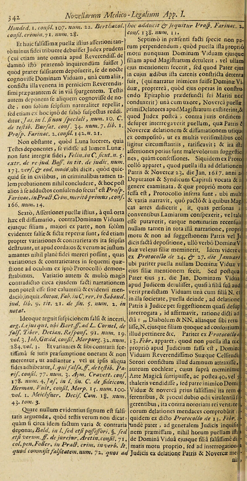 Hondcd. i. confil. io7 • num. zz. Berthazol. confd. crimin. 71. num. 28- Et huic falfiflirax puellas iftius affertioni tan¬ to rainus fidei tribuere debui fiet Judex prudens (cui etiam ante omnia apud Reverendifi.de damno ifto prxrenso inquirendum fuiffet ) quod prxter falfitatem depofuerit, fe de nodte cognoviOe Dominam Viduam, una cum aliis» conficta illa venena in perniciem Reverendis- firai praeparantem &amp; in via fpargentem, Teftis autem deponens fe aliquem cognovifiede 110- &amp;e , non folum feipfum naturaliter repellit, led etiam ex hoc ipso de falso fiufpedtus reddi- ditur fas. m l. /inon fipeciali, num. 10. C. de tefiib. Burfat. conf'. 34* uum. 7* Hb» E Profp. Farinae, v. confil\ 142m. Z\. Non obftante , quod Luna luceret, quia Teftes deponentes, fevidifle ad lumen Lunae, non fiinr integrae fidei. Felin.inC'.ficut.n. 5-. extr. de rc jud, Boff. in tit. de judic. num. 173.verf. (fi cod. modo.ubi dicit, quod quic- quid fit in civilibus, in criminalibus tamen ta¬ lem probationem nihil concludere, &amp;hocpoft alios a fie addudtos confiulendo fiecut9 eft Profp, Farinae. inPraB.Crim. inerit 6 primus, conf* 166. num. 14. Sexto, Afiertiones puellae iftius, a qua orta hxc eft diffamatio, contraDominam Viduam ejusque filiam , rnajori ex parte, non folum evidenter falfx &amp; fi&amp;x repertae fiunt, fied etiam propter variationes &amp;contrarietaics ita feipfas deftruunr, ut apud cordatos &amp; verum ac jufturn amantes nihil plane fidei mereri poftint, quas variationes &amp; contrarietates in fequenti qux- ltione ad oculum ex ipso Prorocollo demon- ftrabimus. Variatio autem &amp; multo magis contradidlio circa ejusdem fia&amp;i narrationem nonpoteft efle fine calumnia &amp; evidenti men¬ dacio,inquit Anton. Fab. in C. rer. in Sabaud. jud. lib. 9. tit. 21. de fin. 5. num. z. in notat. Ideoque arguit fiufipicionem falfi &amp; incerti, arg. I. ejus qui. ubi Bart.fi'. ad L. Cornei, de falf. Fiber. Decian. Refponfi. 91. num. 19. uol. 3. ]oh. Gocdd. confil. Marpurg. 3 z. num, 284 .vol. 3. Et variantes &amp; fibi contrarii for- tiffima fie juris prxlqmptione onerant &amp; non merentur, ut audiantur , vel ut ipfis aliqua fides adhibeatur, l. quifalfa.fi', detefiib. Pa- rif. confil. 77. num. 3. Aym. Cravett. confi. 178. num. 4. JaJ\ in l. fin. C. de fideicom. Herman. Fuit. confil. Marp. 1 p. num. 100. zjoI. 1. Meichfner. Becifi. Cam. 18. num. 43. tom. 3. Quare nullum evidentius fignum eft falfi- tatis arguendae, quod teftisverum non dicat; quam fi cjrca idem fa&amp;um varia &amp; contraria deponat, Bald. in l.fed ctfipofiejfori. §. fed et fi ■verum.fi'. de jurejur. Aret in, confil, 71* col.pen.Foller, in PraB, crim♦ in verb. It hoc adducit (fi/equitur Pro/fi Farinae. 2, j conf. 138. num, 11. Septimo in prxfenti fadi fpecie non pa¬ rum perpendendum, quod puella iftaproprio] motu nunquam Dominam Viduam ejusque] filiam apud Magiftratum detulerit, vel ullamj ejus mentionem fecerit, fed quod Pater ejusi in cujus aedibus ifta catenis eonftridta detenta: fuit, (quinarratur inimicus fiiifteDominaeVid duae, propterea, quod ejus operas in eonftru.' endo Epitaphio prxdefundti fui Mariti nor: conduxerit ) una cum uxore. Noverca puella? primiDdatores apudMagiftratum exftiterint,&amp; I quod Judex poftea , contra juris ordiiiem defiuper interregaverit puellam, qux Patris £j Novercae delationem &amp; diffamationem utiqui ex compofito, ut ex multis verifimilibus coi ligitur circumftantiis, ratificavit; &amp; ita ifta afiertiones potius fiunt malevolorum fiuggeftio nes, quam confelfiones. Siquidem ex Proto collo apparet, quod puella ifta ad delationen Patris &amp; Novercae 23, die Jan. 1617. anni at Deputatos &amp; Syndicum Capituli vocata &amp; iij genere examinata, &amp;qux proprio motu cor; feffa eft , Protocolio inferta fiunt, ubi mult' &amp; varia narravit, quo pa&amp;o&amp; a quibus Mag cas arres didicerit , it. quas perfionas iili conventibus Lamiarum confipexerit, velrald efle putaverit, easque nominadm recenfuii; a nullam tamen in tota illa narratione, proprii: motu &amp; non ad fiuggeftionecn Patris vel Jil dicis facta depolitione, ullo verbo DominxV dux vel ejus filiae meminerit. Idem videret: ex Protocolio de 24, (fi 27. die Januari ubi pariter puella nullam Dominx Vidux villi ejus filix mentionem fecit. Sed poftquail 4 Pater ejus 31. die Jan. Dominam Vidua apud Judicem detuliftet, qualia filia fuaaucfi veritprxdi&amp;am Viduam una cum filia N. efi in illa fiocierate, puella deinde , ad delatione Patiis a Judice pet fiuggeftionem quafi defupj interrogata , id affirmavit, ratione didi ad £ta : „ Diabolum &amp; NN. aliasque fibiretu liffe,N, ejusque filiam quoque ad confoi tium illud pertinere &amp;c. Pariter cx Protocolio 1 ii^Febr. apparet, quod non puella ifla mc: proprio apud Judicium fafia eft , Domini Viduam Reverendiflimo Suxque Celfitudi Sorori eonfidum illud damnum attraxiffe, aureum cochlear, cujus fiupra meminimu Arte Magica furripuifle, ac poftea 40* vel thaleris vendidiffe, fedparreinimicoDomi Vidux &amp; noverca prius falfiflime ita rem in¬ ferentibus, &amp; procul dubio odii virulentia fi - gerentibus, ita contra notoriam rei veritate;, eorum delationes mendaces comprobarit :| quidem ex diflo Protocolio de 13. Febr.; &gt; unde patet , ad generalem Judicis inquifitJ- nem prxmiffam, nihil horum puellam ift® de Domina Vidua ejusque filia falfiffime di si¬ maris motu proprio, fed ad interrogationiri . 5 quod commiftfalfitatem.num* 72, quos ad Judicis ex delatione Patris &amp; Novercxmei' . m: i: &gt;