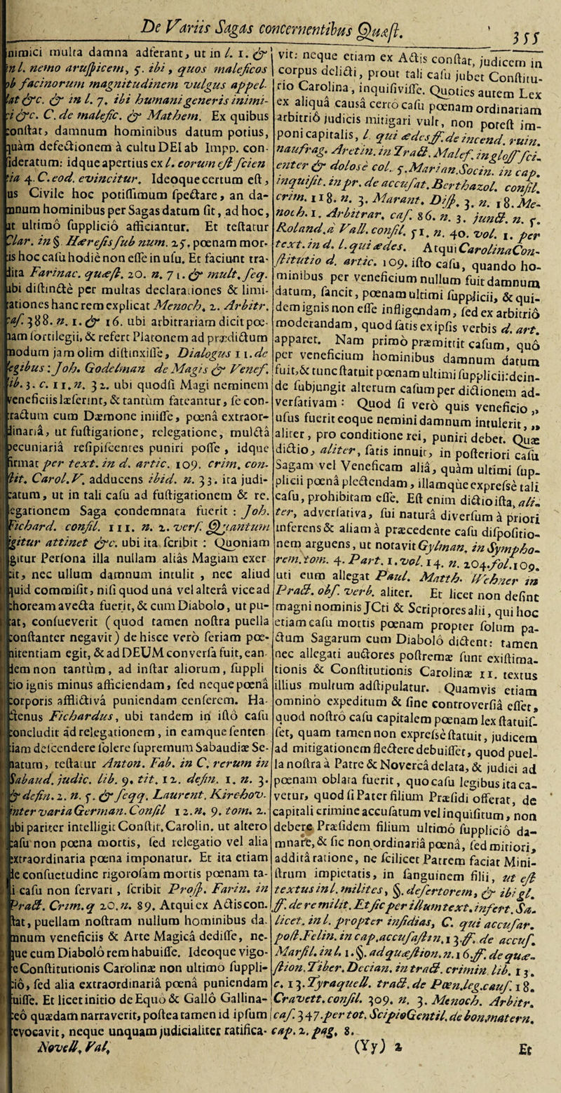 3SS niraici multa damna adierant, ut in /. i. (fi' \nl. nemo arujpicem, 5”. ibi, quos maleficos )b facinorum magnitudinem 'vulgus appcl lattfc. (fi in l. 7. ibi humani generis inimi- :i(fic. C.de malefic. tf Mathem. Ex quibus :onftat, damnum hominibus datum potius, [juatn defectionem i cultu DEI ab Impp. con fideratum.- idqueapertius ex/, eorumejlficien &lt;:ia 4. C. eod. e-vincitur. Ideoque certum eft, us Civile hoc potiflfiraum fpedare, an da¬ ntium hominibus per Sagas datum fit, ad hoc, jt ultimo fupplicio afficiantur. Et teftatur Clar. in§ IPereJisfiub num. 25% poenam mor¬ is hoc cafiu hodie non efle in ulu. Et faciunt tra- iita Farinae. qu&lt;e/l. 20. n. 71, (fi mult.ficq. abi diffinite per multas declara iones &amp; limi¬ tationes hanc rem explicat Menoch. 2. Arbitr. \:af- ^88. n. 1. (fi 16. ubi arbitrariam dicitpoe- lam lortilegii, &amp; refert Platonem ad prtpdidum nodum jamolim diftinxifle, Dialogus 11 .de 'egibus: Joh* Godelman de Magis (fi Venef \ 'ib. 3. c. i i.n. 3 2. ubi quodli Magi neminem veneficiis laefennt, &amp;tantiim fateantur, feeon- :radum cum Daemone iniiffe, poena extraor- 3inana, ut fuftigatione, relegatione, mulda lecuniaria refipifeentes puniri pofife , idque ; innat per text. in d. artic. 109. crini, con. lit. Carol.Vadducens ibid. n. 33. ita judi- :atum, ut in tali cafu ad fuftigationem &amp; re. [! egationem Saga condemnata fuerit : Joh. Fichard. confil. 111. n. 2. verf. Quantum |gitur attinet (fic. ubi ita fcribit : Quoniam i: gitur Perlona illa nullam alias Magiam exer | :it, nec ullum damnum intulit , nec aliud i juid commifit, nili quod una velaltera vicead i| :horeamaveda fuerit, &amp; cum Diabolo, utpu- 1 tat, conlueverit (quod tamen noftra puella 1 :onftanter negavit) dehisce vero feriam pGe¬ li nitentiam egit, &amp; ad DEUM con verla fuit, ean [' iemnon tantum, ad inftar aliorum, fuppli || :io ignis minus afficiendam, fed neque poena :orporis afflidiva puniendam cenferem. Ha i ftenus Fichardus, ubi tandem in ifto cafu toncludit a*d relegationem , in eamquefenten :iam delcendere folere fupremum Sabaudiae Se- i aaturn, teftatur Anton. Fab. in C. rerum in Sabaud. judic. lib. 9. tit. 12. defm. 1, n. 3. fi defin.z. n. f. (fi fieqq. Laurent, KirchoV. ' inter varia German. Confil iz.n. 9. tom. 2. i ibi pariter intelligitConftit.Carolin. ut altero :afu non poena mortis, fed relegatio vel alia i ;xtraordinaria poena imponatur. Et ita etiam ; ie confuetudine rigorofam mortis poenam ta- l i cafu non fervart, fcribit Protf. Farin. in Prati. Cnm.q zO.n. 89. Atqui ex Adiscon. tat, puellam noftram nullum hominibus da. mnum veneficiis &amp; Arte Magica dedifte, ne- jue cum Diabolo rem habuifle. Ideoque vigo- eConftitutionis Carolinae non ultimo fuppli- :io, fed alia extraordinaria poena puniendam '* uifle. Et licetinitio deEquo&amp; Gallo Gallina- :eo quaedam narraverit, poftea tamen id ipfum evocavit, neque unquam judicialiter ratifica- Nwcff. ral;■ Vit: neque etiam ex Adis conflat, judicem in corpus aelidi, prout tali cafu jubet Conftitu- no Carolina, inquifivifle. Quoties aurem Lex ex ahqua causa certo cafu poenam ordinariam arbitrio Judicis mitigari vult, non poreft im¬ poni capitalis, / qui &lt;edcstf-.de incend. ruin. naufrag. Aretin. m Prati, Malef. in elo/ffci enter (fi dolose coi. f.Marian.Socin. in cap. mquifit. inpr. de accufat. Berthazol. confil. cnm.i 18. n. 3. M arant. Ditf. 3. n. 18 .Me- noch. 1 Arbitrar, caf. s6.n.3. junti. n. e. Roland.a Vall. confil. f 1. 4o. ^ol. per text. in d. I. qmauies. Atqui CarolinaCon- ftitutio d. artic. 109. ifto cafu, quando ho¬ minibus per veneficium nullum fuit damnum datum, fancit, poenam ultimi fuppiicii, &amp; qui¬ dem ignis non efle infligendam, fed ex arbitrio moderandam, quod fatis ex ipfis verbis d. art. apparet. Nam primo praemittit cafum, qu6 per veneficium hominibus damnum datum fuit,6c tunc ftatuit poenam ultimi fuppliciirdein- de fubjungit alterum cafum per didionem ad- verfativam 1 Quod fi vero quis veneficio ,, ufus fuerit eoque nemini damnum intulerit, aliter, pro conditione rei, puniri debet. didio, aliter, fatis innuir, in pofteriori cffii Sagam vel Veneficam alia, quam ultimi fup- plieii poena pledendam, illamqueexprefse tali cafu, prohibitam efle. Eft enim didioifta,*//. ter, adverlativa, fui natud diverfum ^ priori inferens &amp; aliam a procedente cafu difpofitio- nem arguens, ut notavitGylman. inSympho- rem. tom. 4. Part. i.vol. 14. 2O4./0/.1O9. uti eum allegat Paul. Matth• IFehner m Prati, obfi. verb. aliter. Et licet non definc magni nominis JCti &amp; Scriptores alii, qui hoc etiam cafu motus poenam propter folum pa- dum Sagarum cum Diabolo dident; tamen nec allegati audores poftremo funt exiftima- tionis &amp; Conftitutionis Carolino n. textus illius multum adftipulatur. Quamvis etiam omnino expeditum &amp; fine controverfia eflet» quod noftro cafu capitalem poenam lex ftatuif- fet, quam tamen non exprefse ftatuit, judicem ad mitigationem fiederedebuiffet, quod puel¬ la noftra a Patre &amp; Noverca delata, &amp; judici ad poenam oblara fuerit, quo cafu legibus ita ca¬ vetur, quod fi Pater filium Profidi offerat, de capitali crimine accufatum vel inquifitum, non debere Praefidem filium ultimo fupplicio da¬ mnari, &amp; fic non ordinaria poena, fed miriori, addittiratione, ne fcilicet Patrem faciar Mini- ftrum impietatis, in fanguinem filii, ut etf textus ini.milites, §.defiertorem, (fi ibigl. tf. de re mi Iit. Et fic per iIlum text. infiert. Sa1 licet. ini. propter infidias, C. qui accufiar. poli.Felin. in cap.accufiatfm. 13 .tf. Ae accufi. Marfil. in L i.§. adqu&lt;etfion. n. 16tf'. de qu&lt;e.- ftion. fiber. Decian. in trati. crimin lib. 13. c. 13. Tyraqueti. trati. de Paen.leg.caufi. 18. Cravett. confil. 309. n. 3. Menoch. Arbitr. cnfi&gt; 347-per tot. ScipioGentil, debon.matern. cap.z.pag. 8. (Yy) * Et