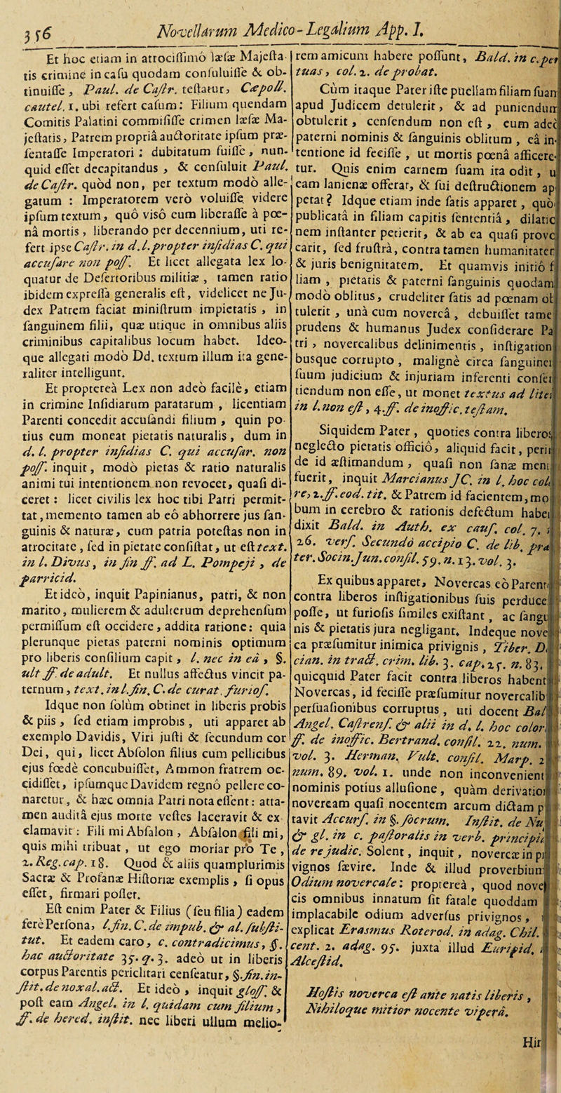 Et hoc etiam in atrociffimo \xtx Majefta- j lis crimine incafu quodam confuluiffe 6c ob¬ tinui fle , Paul, de Cajlr. teftatur, Cee poli, cautel. i. ubi refert cafum: Filium quendam Comitis Palatini comrnififfe crimen 1 x(x Ma- jeftatis, Patrem propria audorirate ipfum pra?- fenraffe Imperatori : dubitatum fuiffe, nun- quid e flet decapitandus , &amp; ccnfuluit Paul. deCafir. quod non, per textum modo alle¬ gatum : Imperatorem vero voluiffe videre ipfum textum, quo viso eum liberaffe a poe¬ na mortis, liberando per decennium, uti re¬ fert ipse Caftr, in d.l.propter infidias C. qui accufare noti poff. Et licet allegata lex lo¬ quatur de Defertoribus militia?, tamen ratio ibidern exprefla generalis eft, videlicet neJu-( dex Patrem faciat tniniftrum impietatis , in fanguinem filii, qua? utique in omnibus aliis criminibus capitalibus locum habet. Ideo- que allegati modo Dd. textura illum ita gene¬ raliter intelligunt. Et propterea Lex non adeo facile, etiam in crimine Infidiarum paratarum , licentiam Parenti concedit acculandi filium , quin po tius eum moneat pietatis naturalis , dum in d. I. propter itijidias C. qui accufar. non poff. inquit, modo pietas &amp; ratio naturalis animi tui intentionem non revocet, quali di¬ ceret : licet civilis lex hoc tibi Patri permit¬ tat, memento tamen ab eo abhorrere jus fan- guinis &amp; natura?, cum patria poteftas non ini atrocitate , fed in pietate confiftat, ut efttext. in l. Divus, in Jin ff. ad L. Pompeji , de parricid. Et ideo, inquit Papinianus, patri, &amp; non marito, mulierem &amp; adulterum deprehenfum permilTum eft occidere, addita ratione: quia plerunque pietas paterni nominis optimum pro liberis confiliurn capit, l. nec in ea , §. ult ff.deadult. Et nullus affedus vincit pa¬ ternum , text .inl.fn. C. de curat .furi of. Idque non folum obtinet in liberis probis &amp; piis , fed etiam improbis , uti apparet ab exemplo Davidis, Viri jufti &amp; fecundum cor Dei, qui, licet Abfolon filius cum pellicibus ejus foede concubuiflet, Ammon fratrem oc- eidiflet, ipfumqueDavidem regno pellere co¬ naretur, &amp; ha?c omnia Patri nota eflent: atta¬ men audita ejus morte velles laceravit &amp;: ex clamavit: Fili mi Abfalon , Abfalon fili mi, quis mihi tribuat, ut ego moriar prb Te , 't.Reg.cap. ig. Quod &amp; aliis quamplurimis Sacra? &amp; Profana? Fhftoriae exemplis , fi opus dTet, firmari pollet. Eft enim Pater &amp; Filius (leu filia) eadem fere Perfona, l.fin. C.de impub. (ff al. fubfli- tut. Et eadem caro, c. contradicimus, hac auBoritate 35-. ^.3. adeo ut in liberis corpus Parentis periclitari cenfeatur, %fn.in- Jht.de nox al. ali. Et ideo , inquit gloff, &amp; poft earn Angel. in l. quidam cum flium, ff.de hered, inflit. nec liberi ullum melio¬ rem amicum habere poliunt, Bald. in c.pet tuas, coi, 2. deprobat. Cum itaque Pater ifte puellam filiam fuan- apud Judicem detulerit, &amp; ad puniendutr obtulerit, cenlendum non eft , eum adec paterni nominis &amp; fanguinis oblitum , ea in¬ tentione id feeiffe , ut mortis poena afficere¬ tur. Quis enim carnem fuam ita odit, u eam lanienae offerar, &amp; fui deftrudionera ap petat? Idque etiam inde fatis apparet, quo* publicata in filiam capitis fententia, dilatic nem inftanter perierit, &amp; ab ea quafi prove carit, fed fruftra, contra tamen humanitatet &amp; juris benignitatem. Et quamvis initio f liam , pietatis &amp; paterni fanguinis quodam, modo oblitus, crudeliter fatis ad poenam ot tulerit, una cum noverca , debuiflet tame prudens &amp; humanus Judex confiderare Pa tri , novercalibus delinimentis, inftigation busque corrupto , maligne circa fanguinei fuum judicium &amp; injuriam inferenti confer tiendum non effe, ut monet textus ad lita in l. non ejl, qff. deinoffic.tejlam. Siquidem Pater , quoties contra libero:, negledo pietatis officio, aliquid facit, perii- de id aeftimandum , quafi non fans ment fuerit, inquit Marcianus JC. in /. hoc col\, reyz.ff.eod.tit. &amp; Patrem id facientem, mol bum in cerebro &amp; rationis defedum habeij dixit Bald. in Auth. ex cauf, coi 7. ;j 26. verf Secundo accipio C. de libt pret ter. Socin.Jun. confit, $q,n.\ 3, vol. 3. * Ex quibus apparet. Novercas eb Parenti contra liberos inftigationibus fuis perduce poffe, ut furiofis fimiles exiftant, ac fangii! nis &amp; pietatis jura negligant* Indeque novef 5 ea praffumitur inimica privignis, fiber. Di cian. in traB. crim. lib. 3. eap.x^. n. 83, ; quicquid Pater facit contra liberos habenti Novercas, id feeiffe pra?fumirur novercalib / perfuafionibus corruptus, uti docent .5*/ Angel. Cafirenf ff alii in d. I. hoc color 1' ff. de inoffic. Bertrand. confit. 22, num. ly vol. 3. Jlerman. Vult, confit'. Marp. 2&lt;- num. 89» tiol. 1. unde non inconvenient nominis potius allufione , quam derivatioi 1 noveream quafi nocentem arcum didam p tavit Accurf in §.focrum. In/lit. de Nui : ff gl. in c. pafloralis in verb. principii: de re judic. Solent, inquit, noverca? in pr vignos fa?vire. Inde &amp; illud proverbiun: Odium novercale 1 propterea, quod novej cis omnibus innatum fit fatale quoddam implacabile odium adverfus privignos, i explicat Erasmus Rotcrod. in adag. Chii, cent. 2. adag. 95-. juxta illud Euripid, i - Alce/lid. Hoflis noverca e/l ante natis liberis , I Nihiloque mitior nocente vipera. L