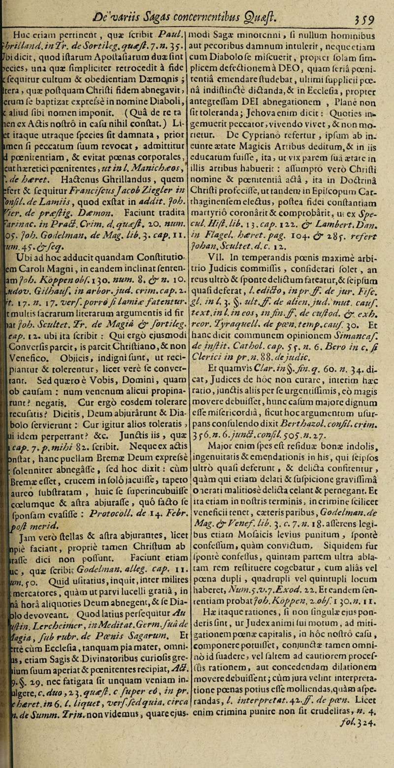 Hac eriam pertinent, qua; feribit Paul, hrilland, in 'Tr. de Sortileg. qu&lt;tjl. 7. n. 37. bidicit, quod iftarum Apoftafiarum duaefint edes, una quae fimplietter retrocedit k fide fequitur cultum &amp; obedientiam Daemonis3 Itera &gt; quae poftquam Chrifti fidem abnegavit , (erum fe baptizat exprelse in nomine Diaboli, aliud fibi nomen imponit. (Qua de re ta len cx Adis noftro in cafu nihil conftat.) Li- :t itaque utraque fpecies fit damnata , prior men fi peccatum fuum revocat, admittitur poenitentiam, &amp; evitat poenas corporales, Icut haeretici poenitentes , ut in l. Manichaeos, de h&lt;erct. Hadenus Ghrillandus , quem fert &amp; fequiturFra?icifcusJacobZiegler in \onfil. de Lamiis, quod exftat in addit, foh. Vier, de prsejlig. D&lt;emon. Faciunt tradita \'arinac. inPraS.Crim. d.qucejl, 20. num. |05. ]oh. Godelman, de Mag. Ltb. 3. cap. 11. um.y5\&amp;feq* Ubi ad hocadducitquandam Conftitutio- lem Caroli Magni, in eandem inclinat fenten- jam foh. Koppen obf. 1^0. num. 8» &amp; n. 10. .udov. Gilhauf, in arbor, jud. crim. cap. 2. 't. 17. n. 17. verfporro Jfi lami&lt;e fatentur. |t multis facrarum literarum argumentis id fir iar joh. Scultet. Tr. de Magtd &amp; fortileg. eap. 12. ubi ita feribit : Qui ergo ejusmodi Converfis parcit &gt; is parcit Chtiftiano, &amp; non Venefico. Objicis, indignifunt, ut reci¬ piantur &amp; tolerentur, licet vere fe conver¬ tant. Sedquteroe Vobis, Domini, quam ob caufam : num venenum alicui propina¬ runt? negaris. Cur ergo eosdem tolerare recufatis ? Dicitis, Deum abjurarunt St Dia¬ bolo fervierunt V Cur igitur alios toleratis , ii idem perpetrant? Stc. Jundis iis , quae cap. 7. p. mihi 82. feribit. Neque ex adis nftat, hanc puellam Bremae Deum exprefse folenniter abnegaffe , fed hoc dixit: curo Bremaeeflet, crucem infolojacuifie, tapeto aureo lubftratam , huic fe fuperincubuilfe coclumque &amp; aftra abjurafie , quo fado fe fponfam evafiffe : Protocoll. de 14. Febr. o/l merid. jam vero ftellas &amp; aftra abjurantes, licet modi Saga; minotenni, fi nullum hominibus aut pecoribus damnum intulerit, nequeetiam cuna Diabolo fe mifcuerit, propter folam fim- plicem defedionem a DEO, quatn (eria poeni¬ tentia emendareftudebar, uliimi fuppliciipoe¬ na indiftinde didanda, St inEeclefia, propter antegreflam DEI abnegationem , Plane non fit toleranda3 Jehova enim dicit: Quoties m* gemuerit peccator,vivendo vivet ,&amp;non mo¬ rietur. De Cypriano refertur, ipfum 3b in- euntesetate Magicis Artibus deditum,St in iis educatum fuifte, ita, ut vix parem lua aetate m illis artibus habuerit : aflumpto vero Chrifti nomine St poenitentia add , ita in Dodnni Chrifti profccifte, ut tanden? in Epilcopum Car- thaginenfemeledus, poftea fidei conftantiam martyrio coronarit St comprojbarit, ui ex Spe¬ cu/. Hi/i. lib. 13. cap. 122. £r Lambert. Dan. in FI age l. h&lt;eret.pag. 104. 28 f. refert /oh an, Scultet. d.c. 12. VII. In temperandis poenis maxime arbi¬ trio Judicis commiftis, confiderari folet, an reus ultro St fponte delidum fateatur,&amp; feipfum quafideferat, LcdiBo, inprff. de jur. Fifc, gl. in/. 3. §. ult.Jf. de alien.judhnut, cauf. text. in l. in eos, m fin.ff. de cu/iod. exh, reor. fyraqueU. de poen. temp, cauf 30. Et hanc dicit communem opinionem Simancaf. de inflit. CathoL. cap. 55. n. 6. Bero in c. fi Clerici in pr. n. 88. dejudic. EtquamvisClar.in§.fin.q. 60. n. 34. di¬ cat. Judices de hoc non curare, interim haec ratio, jundis aliis per fe urgentiftimis, eo magis movere debuiftet, hunc cafum majore dignum eflemifcricordia, ficut hoc argumentum ufur- pans confulendo dixit Berthazol. confil. crim. 3 56.n. 6. juntt.confil. 505.11.27. Major enim fpeseft refiduae bonas indolis, ingenuitatis &amp; emendationis in his, qui feipfos ultro quafi deferunt, St delida confitentur &gt; qu^mqui eriam delati St fufpicione gravilTima o aerati malitiose delida celant St pernegant. Et ita etiam in noftris terminis, in crimine feilieee veneficii tenet, canteris paribus, Godelman. de Mag. (f Venef. lib. 3. c. 7. n. 18- a {ferens legi¬ bus etiam Mofaicis levius punitum, fponte pie faciant, proprie ramen Chriftum ab ralle dici non poflunr. Faciunt etiam quae feribie Godelman. alleg, cap, 11. uw.50. Quid ulitatius,inquit,inter milites mercatores, quam ut parvi lucelli gratia, in na hora aliquoties Deum abnegent, &amp; fe Dia¬ ulo devoveant. Quod latius perfequitur Au yflin. Lercheimer, inMeditat.Germ.fudde lagia, fub rubr. de Poenis Sagarum. Et rte cum Ecclefia, tanquam pia mater, omni¬ us, etiam Sagis &amp; Divinatoribus curiofisgre- lium fuum aperiat St poenitentes recipiat, AS. 9.§. 19. nec fatigata fit unquam veniam in. algere,c.duo, 23.quafi. c fuper eo, in pr. e haret. in 6. C. liquet, verf.Fed quia, circa confefium, quam convidum. Siquidem fur fponte confeftus, quintam partem ultra abla¬ tam rem reftituere cogebatur , cura alias vel poena dupli , quadrupli vel quintupli locum haberet, Num^.vy.Exod. 22. Et eandem len¬ tendam probat joh.Koppen, x.obfi 30,n. 11. Ha; itaque rationes, fi non finguteejuspon- derisfint, ur Judexanimi lui motum, ad miti¬ gationem poena; capitalis, in hoc noftro cafu , componere potuiftct, conjundae ramen omni¬ no id fuadere, vel faltem ad cautiorem procef- (fis rationem, aut concedendam dilationem movere debuifient 3 cum jura velint interpreta¬ tione poenas potius efie molliendas,quaen afpe- randas,/. interpretat.yi.jf. de poen. Licet yi.de Summ. Trjn. non videmus, quare ejus- enim crimina punire non fu crudelitas, n. 4, M324.