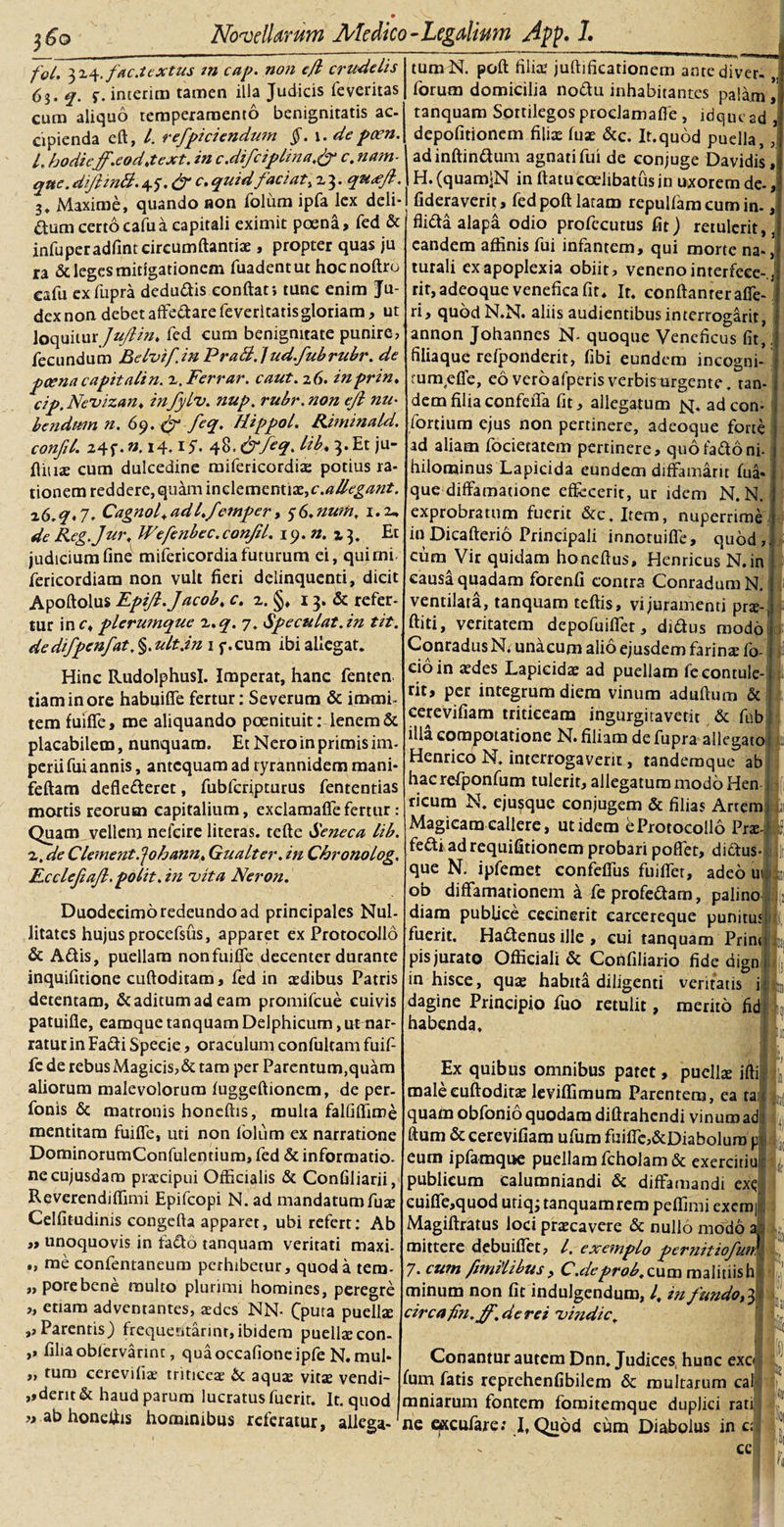 fol. 3x4.fac.textus in cap. non ejl crudelis 63. q. f. interitu tamen illa Judicis feveritas cum aliquo temperamento benignitatis ac- cipienda eft, l. refpiciendum §. \.depoen. L hodie'ff.eodjext. in c.difciplinac. nam¬ que. difimB. quid faci at, z 3. qu&lt;eft. 3* /vlaxime, quando aon foliim ipfa lex deli¬ cum certo cafua capitali eximit poena, fed &amp; infuperadfint circumflandae, propter quas ju ra &amp; leges mitigationem fuadentut hocnoftro cafu exfupra dcduftis conflati tunc enim Ju¬ dex non debet afledare feveritatis gloriam, ut loquiturJuftin* fed cum benignitate punire, fecundum Belvif.inPraBfud.fubrubr. de poena capit ali n. z.Ferrar. caut. 26. inprin. cip. Nevizan♦ in fylv. nup. rubr. non ejl nu¬ bendum n. 69. &amp; feq. Hippol. Riminald. confil. 24f •». 14.15. 48. &amp;feq. M&gt;* 3. Et ju- fliuae cum dulcedine mifericordia: potius ra¬ tionem reddere, quam inclementix,c.^^«?. z6.q*7. Cagnof adl.fetnper, 5(&gt;.nwn, 1.2, de Reg.Jur. Wefenbec.conjil. 19. n. % 3. Et judicium fine mifericordia futurum ei, qui mi- fericordiam non vult fieri delinquenti, dicit Apoftolus EpiJl.Jacob, c. z. §, 13. &amp; refer¬ tur in c, plerumque z.q. 7. Spe culat, in tit. dedifpenfat,§.ult.in 1 f.cum ibi allegat. Hinc Rudolphusl. Imperat, hanc fenten tiaminore habuiffe fertur: Severum &amp; immi¬ tem fuiffe, me aliquando poenituit: lenem &amp; placabilem, nunquam. Et Nero in primis im¬ perii fui annis, antequam ad ryrannidem mani- feftam deflederet, fubfcripturus fententias mortis reorum capitalium, exclamaflefertur: Quam vellem nefcire literas. tefte Seneca lib. z. de Clement.^ohann, Gualter. in Chronolog. Ecclefiafl. polit. in vita Neron. Duodecimo redeundo ad principales Nul- litates hujus procefsus, apparet ex Protocollo &amp; Adis, puellam nonfuifle decenter durante inquifitione cuftoditam, fed in aedibus Patris detentam, &amp; aditum ad eam promifcue cuivis patuifie, eamque tanquam Delphicum, ut nar¬ ratur in Fadi Specie, oraculum confultam fuif¬ fe de rebus Magicis, &amp; tam per Parentum,quam aliorum malevolorum fuggeftionem, de per- fonis &amp; matronis honeftis, multa falfiflime mentitam fuiffe, uti non folum ex narratione DominorumConfulentium, fed &amp; informatio, necujusdam praecipui Officialis &amp; Confiliarii, Reverendiflimi Epifcopi N. ad mandatumfus Celfitudinis congcfta apparet, ubi refert: Ab » unoquovis in fado tanquam veritati maxi- „ me confentaneum perhibetur, quod a tem- „porebene multo plurimi homines, peregre „ etiam adventantes, aedes NN- Cputa puellae ,, Parentis) frequentarim, ibidem puelleecon- ,, filiaoblervannt, quaoccafione ipfe N.mul- ,, tum cerevifia; triticeae &amp; aquae vitae vendi- ,,dent &amp; haud parum lucratus fuerit. It. quod » ab honeflis hominibus referatur, allega¬ tum N. polt filia1 juflificationem antediver- forum domicilia nodu inhabitantes palam tanquam Sortilegos proclamaffe , idque ad depolitionem filias fuse &amp;c. It. quod puella adinftindum agnati fui de conjuge Davidis , H.(quam&lt;N in flatu coelibatus in uxorem de-, fideraverit, fed poft latam repulfamcumin-, flidta alapa odio profecutus fit) retulerit,, eandem affinis fui infantem, qui morte na-, turali ex apoplexia obiit, veneno interfcce-, rit, adeoque venefica fit* Ir. conftanreraffe- ri, quod N.N. aliis audientibus interrogant, annon Johannes N- quoque Veneficus fit, filiaque refponderit, fibi eundem incogni- tum,effe, eo veroafperis verbismrgente, tan¬ dem filiaconfeffa fit, allegatum js[. adeon- fortium ejus non pertinere, adeoque forte ad aliam focietatem pertinere, quo fado ni- hilominus Lapicida eundem diffamant fua- que diffamatione effecerit, ur idem N.N. exprobratum fuerit &amp;c.Item, nuperrime inDicafterio Principali innotuiffe, quod, cum Vir quidam honeftus, Henricus N.in causa quadam forenfi contra ConradumN. ventilata, tanquam teftis, vi juramenti prse- ftiti, veritatem depofuiffet, dtdus modo ConradusN. unacum alio ejusdem farinae fo- cioin aedes Lapicidae ad puellam fe contule¬ rit, per integrum diem vinum aduflum &amp; cerevifiam triticeam ingurgitaverit &amp; ftib illa compotatione N. filiam de fupra allegato Henrico N. interrogaverit, tandemque ab hac refponfum tulerit, allegatum modo Hen ricum N. ejusque conjugem &amp; filias Artem Magicam callere, ut idem e Protocollo Pra: fefti adrequifitionem probari poffet, dictus que N. ipfemet confeffus fuiffer, adeo u ob diffamationem a feprofeftam, palino diam publice cecinerit carcereque punitus fuerit. Haftenus ille , cui tanquam Prini pis jurato Officiali &amp; Cottfiliario fide dign in hisce, quae habita diligenti veritatis i dagine Principio fuo retulit, merito fi habenda. Ex quibus omnibus patet, puellae ifti malecuftoditae leviffimum Parentem, ea ta quam obfonio quodam difirahendi vinum ad ftum &amp; cerevifiam ufum fuiffc,&amp;Diaboluro p eum ipfamque puellam fcholam &amp; exercitiu publicum calumniandi &amp; diffamandi exc cuiffe,quod utiq; tanquam rem peffimi exem Magiftratus loci praecavere &amp; nullo modo mittere debuifiet, l, exemplo pernitiofui 7. cum fimilibus , C .de prob. cum malitiis h minum non fit indulgendum, l, in fundo circafn.jf.de rei vindic, - - / n Conantur autem Dnn. Judices hunc exo fum fatis reprehenfibilem &amp; multarum cal mniarum fontem fomitemque duplici rati ne qxcufare: I.Qubd cum Diabolus in c; cc