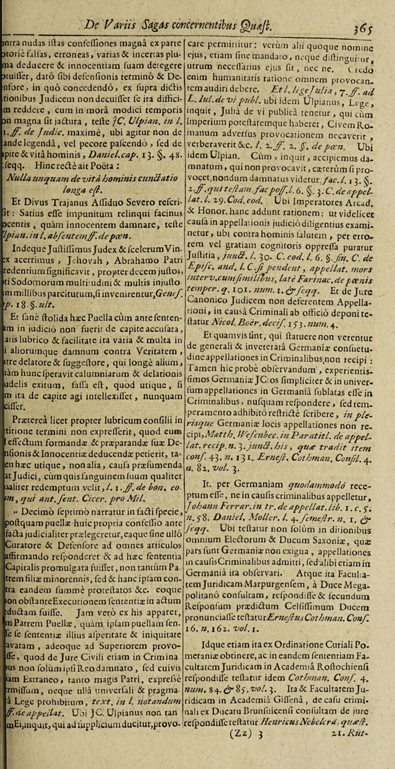 &gt;ncra nudas illas confdliones magna exparte xoriefalias, erroneas, varias &amp; incertas plu¬ ma deducere &amp; innocentiam Tuam detegere xuilfec, dato libi defenfionis termino &amp; De- nfore, in quo concedendo, ex fupra dicatis tionibus Judicem nondecuifiet fe ira diffici- m reddere , cum in mora modici temporis an magna fit ja&amp;ura , tefte jC. Ulpian. in l. i.ff. de Judic. maxime, ubi agitur non de ande legenda, vel pecore pafcendo , fed de ipite&amp;vita hominis, Daniel.cap. 13. §. 48. : feqq. Hinc refte ait Poeta : Nulla unquam de vita hominis cunftatio longa ef. Et Divus Trajanus Afliduo Severo referi¬ at : Satius elle impunitum relinqui facinus ocentis , quam innocentem damnare, tefte rlpian. in l. abfcntc~mjf.de pcen. Indeque Juflifilmus Judex &amp; fcelerumVin- :x acerrimus , Jchovah , Abrahamo Patri redentiumfignificavit, propter decem jullos, d Sodomorum multirudini&amp; multis injulto ni millibus parciturum,fi invenirentur&gt;GV«&lt;/'. p. i8.§.ult. Et fane ftolida hxc Puella cum antefenten- im in judicio non fuerit de capiteaccufata, atis lubrico «5c facilitate ita vatia &amp; multa in i aliorumque damnum contra Veritatem , ttre delatore &amp; fuggeltore, qui longe alium, tam hunc fperavit calumniarum &amp;; delationis udelis exitum, fafia eft, quod utique, fi m ita de capite agi intellexiflet, nunquam cillet. Praeterea licet propter lubricum confilii in titione termini non expreflerit, quod eum I effe&amp;um formanda &amp; prxparandx fuae De- nfionis&amp;Innocentiae deducendae petierit, ta- en haec utique, nonalia, caufa praefumenda at Judici, cum quis fanguinemfuum qualiter ualiter redemptum velit,/. 1 • ff.de bo?u eo. un, qui ant.fent. Cicer, pro Mil. » Decimo feptimo narratur in fadi fpecie, poltquam puellae huic propria confefiio ante fa&amp;a judicialiter prxlegeretur,eaque fine ullo Curatore &amp; Defenfore ad omnes articulos affirmando refponderet &amp; ad haec fententia Capitalis promulgata fuiilet, non tantum Pa trem filiae minorennis, fed &amp; hanc iplam con¬ tra eandem fumme proteftatos &amp;c. eoque ion obftanteExecutionem fententix in adum :du£tam fuifie. Jam vero ex his apparet, m Patrem Puellx, quam iplam puellam fen- fe fe fententix illius afpentare &amp; iniquitate avatam , adeoque ad Superiorem provo- fle, quod de Jure Civili etiam in Crimina &gt;us non foiumipli Reo damnaro , fed cuivis iam Extraneo, tanco magis Patri, exprefse rmilium, neque ulla univerfali &amp; pragma- a Lege prohibitum, text. in l notandum faeappellat. Ubi JC. Ulpianus non tan ojEi,inquit, qui ad fupplicium ducitur,provo-1 care permittitur: verum alii quoque nomine ejus, etiam fine mandato , neque dillinguirur, utrum necefiarius ejus lir, nec ne. \ rtdo enim humanitatis ratione omnem provocan¬ tem audiri debere. Et l. lege Julia, ‘j.ff. ad L. lul.de vi pubi, ubi idem Ulpianus, Lege, inquit, Julia de vi publica tenetur , qui cum Imperium porelhtemque haberet, Civem Ro¬ manum adverfus provocationem necaverit , verberaverit &amp;c. I. z.jf, 2. depccn. Ubi idem Ulpian. Cum , inquit, accipiemus da¬ mnatum , qui non provocavit, exterum fi pro- vocet,nondum damnatus videtur./&lt;*r./. 13. -•ff• V1** teflam.facpojf.l. 6. .deappel¬ lat. I. 19.Cod.cod. Ubi Imperatores Arcad. Honor, hanc addunt rationem: ut videlicet caufa in appellationis judicio diligentius exami¬ netur, ubi contra hominis falutem , per erro¬ rem vel gratiam cognitoris opprefla putatur Juftitia, junft. I. 30. C. eod. I. 6. §.fn, C. de Epifc, and\ l. C.jipendent, appellat, mors interv.cumfi m i L 7&gt;us, late Earinae, de poenis teinper. q.ioi. num. 1. &amp;feqq. Et de Jure Canonico Judicem non deferentem Appella¬ tioni, in causa Criminali ab officio deponi fe¬ llatur Nicol. Boer, dccif. 15 3. num. 4. Et quamvis fint, qui ftatuerenon verentur de generali &amp; inveterata Germanix confuetu. dineappellationesinCriminalibus.non recipi : Tamen hic probe obfervandum , experientis- timos Germanix JC:os fimpliciter &amp; in univer- fum appellationes in Germania fublatas efleia Criminalibus, nufquam refpondere, fed tem¬ peramento adhibito reltride feribere, in ple- risque Germanix locis appellationes non re¬ cipi, Matth. JVefenbec. in Paratitl. de appel- lat. recip. n. 3. junB. his, qu^e tradit item conf 43. n. 131. Ernefi. Cothman. Confil. 4. n. 82. vol. 3. It. per Germaniam quodammodo rece¬ ptum elfc, ne in caulis criminalibus appelletur, J ohann Ferrar. in tr. de appellat, lib. i.c.f. «.58. Daniels Moller. I. 4. fetnejlr. n. 1. &amp; feqq. Ubi tellatur non foium in ditionibus omnium Eleftorum &amp; Ducum Saxonix, qux pars lunt Germanix non exigua , appellationes 111 caufisCnminalibus admitti, fed alibi etiam in Germania ita obfervari. Atque ita Faculta¬ tem Juridicam Marpurgenfem, a DuceMega- politano confultam, relpond!fle&amp; fecundum Refponfum prxdi&amp;um Ceififfimum Ducem pronuncialle te fiat u iFrneJl us Cothman. Conf 16. n. 162. vol. 1. Idque etiam ira ex Ordinatione Curiali Po- meranix obtinere, ac in eandem fententiam Fa¬ cultatem Juridicam in Academia Rollochienli refpondille tellatur idem Cothman. Conf. 4. num. 84. &amp; 8). vol. 3. Ita &amp; Facultatem Ju¬ ridicam in Academia Giflena , decafu crimi. naliex Ducatu P&gt;runfuieenfi confultam de jure refpondilfe tellatur HenricusNebelcrd, qu&lt;efl. (JLz) 3 zi.Rut-