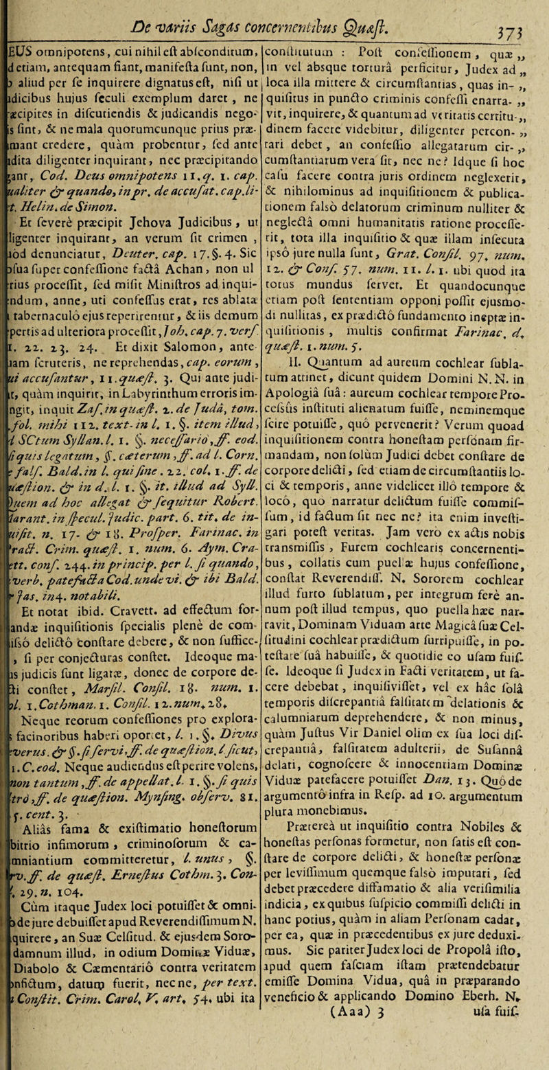 £US omnipotens, cui nihiled abfconditum, detiam, antequam fiant, manifefia funt, non, j aliud per fe inquirere dignatuseft, nifi ut idicibus hujus fcculi exemplum daret , ne aecipites in difcuticndis &amp; judicandis nego- is fint, &amp; ne mala quorumcunque prius prae- mant credere, quam probentur, fed ante idita diligenter inquirant, nec praecipitando janr, Cod. Deus omnipotens w.q. i. cap. ualtter &amp; quando, inpr, de accufat. cap.lt- t. Hclin. de Sit non. Et fevere praecipit Jehova Judicibus, ut ligenter inquiram, an verum fit crimen , jod denunciatur, Dcuter, cap, i7.§. 4. Sic afua fuper confefiione fada Achan, non ul rius proceffit, fed mifit Mimftros ad inqui- ndum, anne, uti confeffus erat, res ablata 1 tabernaculo ejus repenrentur, &amp;iis demum pertis ad ulteriora procedit, /oh, cap. 7. verf. 1. ix. 23. 24. Et dixit Salomon, ante jam feruteris, ne reprehendas, cap. eorum , ut accufantur, 11.qu&lt;efl. 3. Qui ante judi- it, quam inquirit, in Labyrinthum erroris im- ngit, inquit Zafjnqu&lt;eft. z.de Judd, tom. ,fol. mihi 11 z. text- in l, 1. §. item illud &gt; i SCtum Syllan.l. I. §. neceffario ,ff. eod. (iquis legatum, §. c&lt;eterum, ff. ad l. Corn. r falf Bald.in l. qui fine .zi. coi. 1 &gt;ff. de tncjlion. &amp; in d. I. r. §. it. illud ad SyU. )uem ad hoc allegat fy /equitur Robert. larant. in frecul. ptdic. part. 6. tit, de in- uifit. n. 17. &amp; 1Pro/per. Farinae, in 'raB. Crim. qu&lt;ejl. r. num. 6. Aym. Cra- ttt. conf. 244. in princip. per l.Ji quando, verb. p at efaB a Cod.unde vi. &amp; ibi Bald. r fas, iny. notabili. Et notat ibid. Cravett. ad efferum for¬ andae inquifitionis fpccialis plene de com- ifso delitto 'condare debere, &amp; non fuffice- , fi per conje&amp;uras condet. Idcoque raa- js judicis funt ligatae, donec de corpore de- *i condet, Marfd. Confil. 18- num. 1. ?/. 1. Cothman, 1. Confil. 12. num+ 28, Neque reorum confefiiones pro explora* s facinoribus haberi oporiet, l. 1. §♦ Divus ’.verus§.fifervi,Jf. de qtt&lt;cflion, lfcut, i.C.eod. Neque audiendus edperire volens, non tantum ,ff. de appellat, l 1 f quis | 'tro7jf. de qutfftion. Mynfmg. obferv. 81. y.cent. 3. Alias fama &amp; exidimatio honedorum bitrio infimorum , criminoforum &amp; ca- mniantium committeretur, l.unus, §. i rv.jf. de qiuef, Erneflus Cothm. 3. Con- .!29. n. 104. Cum itaque Judex loci potuifiet&amp; omni, ade jure debuiflet apud Reverendidimum N. quirere, an Suas Celfitud. &amp; ejusdem Soro- damnum illud, in odium Dominae Viduae, Diabolo &amp; Caementario contra veritatem jnfictum, daturp fuerit, necne, per text. t Conflit. Crim. Carol, F. art. 54* ubi ita m conduutum : Pod confellionem, quae „ in vel absque tortura perficitur. Judex ad „ loca illa mittere &amp; circumdantias , quas in- „ quifitus in punflo criminis confcfii enarra- „ vit, inquirere, &amp; quantum ad veritatis ccrtiru-,, dinem facere videbitur, diligenter pcrcon- „ tari debet, an confedio allegatarum cir-,, cumdantiarumvera fit, nec ne? Idque fi hoc calu facere contra juris ordinem neglexerit, &amp; nihilominus ad inquifitionem &amp; publica¬ tionem falso delatorum criminum nulliter &lt;5c neglada omni humanitatis ratione proceffe- rit, tota illa inquifitio &amp; quae illam infecuta ipso jure nulla funt, Grat. Confil, 97. num. 12. Conf 57. num. 11. L. \. ubi quod ita totus mundus fervet. Et quandocunque etiam pod lententiam opponi pofllt ejusmo¬ di nuditas, ex praedido fundamento ineptae in¬ quifitionis , multis confirmat Farinae, d, qusefl. 1. num. f. II. Quantum ad aureum cochlear fubla- tumattinet, dicunt quidem Domini N.N. in Apologia fu a: aureum cochlear tempore Pro- ccfsiis indituti alienatum fuiffe, nemineraque fcire potuifle, quo pervenerit? Verum quoad inquifitionem contra honedam perfenam fir¬ mandam, non folum Judici debet condare de corporedeli&amp;i, fed etiam de circumdandis lo¬ ci &amp; temporis, anne videlicet illo tempore &amp; loco, quo narratur delidtum fuilfe commif- fum, id fa&amp;um fit nec ne? ita enim invefti- gari pored veritas. Jam vero ex a&amp;is nobis transmittis , Furem cochlearis concernenti¬ bus, collads cum puelae hujus confefiione, condat Reverendilf. N. Sororem cochlear illud furto fublatum, per integrum fere an¬ num pod illud tempus, quo puellahaee nar¬ ravit, Dominam Viduam arte Magica fuaeCel- litudini cochlear praediftum furripuifle, in po- tedarb fua habuilfe, &amp; quotidie eo ufara fuif- fe. Ideoque fi Judex in Eadi veritatem, ut fa¬ cere debebat, inquifiviflet, vel ex hac fola temporis dilcrepantia fallitattm delationis 6c calumniarum deprehendere, &amp; non minus, quam Judus Vir Daniel olim ex fua loci dif- crepantia, falfitatem adulterii, de Sulanna delati, cognofcere &amp; innocentiam Dominze Viduae patefacere potuilTet Dan. 13. Quo de argumento infra in Refp. ad io. argumentum plura monebimus. Praeterea ut inquifitio contra Nobiles &amp; honedas perfonas formetur, non fatis ed con¬ dare de corpore delidi, &amp; honedae perfona: per levidimum quemque falso imputari, fed debet praecedere diffamatio &amp; alia verifimilia indicia, ex quibus fufpicio commiffi delidi in hanc potius, quam in aliam Perfonam cadat, per ea, quae in praecedentibus ex jure deduxi¬ mus. Sic pariter Judex loci de Propola ido, apud quem fafciam idam praetendebatur emide Domina Vidua, qua in praeparando veneficio &amp; applicando Domino Eberh. N* ( A a a ) 3 ufa fuif-