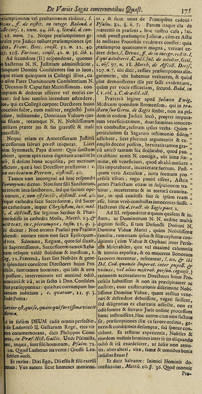 ■glumptionem vel probationem eliditur, i. Vivus , ff. de rejlit. in integr. Roland. a 'alleconf. i. num. 44. lib. 4. Gcedd. d. con- l. 28. num. 74. Neque praefumptiones ge- erales pro Judice tollunt praefumptiones fpe, ales, Franc. Becc. cojjfd. 52.». 12. 40. 07« io8* Farinae. confil. 42. n. 36. Lib. 1. Ad fecundum (II.) refpondetur, quomo- 0 hadenus N. N. Juftitiam adminiftrarint, :linquunt Domini Confulentes fuo in loco &gt; eque etiam quicquam in Collegii illius, cu- is olim Parer Dominorum Confulentium N. |)eeanus&amp; Caput fuit Meritiffimum, con- ptum &amp; dedecus affierere vel moliri cu- it: fed hoc tantum intendunt oftendere, , qui ex Collegii corpore Diredores hujus :elsus fuere, eum nulliter, ncgledo Juris ne, inftituendo, Dominam Viduam ejus- filiam , totamque N. N. Nobiliffimam iliam praeter jus &amp; fas gravaffe dc male eeffiiffie. Neque etiam ex Antecefibrum Juftitia cefforum falvari poteft iniquitas. Licet n Symmach. Papa dixerit: Quis fandum itet, quem apex tantae dignitatis attollit? In &gt;, fi defunt bona acquifita, per meritum iciant, quae a loci Deceffiore praedantur: c. i ?ios beatum Petrum, diJhnB* 40. Tamen non incongrue ad hoc refpondit -ronymus dicens: Non funt filii Sanctorum, tenent loca fandorum, fed qui faciunt ope* iorum, c. non ejlfacile, diJlinB. e ad, 40. que cathedra facit Sacerdotem, fed Sacer- i cathedram, inquit Chryfoflom» in c, mul- d. diJlinB. Sic legimus Scribas &amp; Phari¬ is fedifie in cathedra Mofis, Matth. 23»^ ittext. in c.plerumque, infin. 11. &lt;7. 3. dicitur : Non omnes Praelati pro Praelatis &gt;endi: nomen enim non facit Epifcopum, vita. Salomon, Regum, quosfolilluxit, t Sapientiflimus, Succefiorem tamen Reha- im reliquit valde ftolidum &amp; injuftum, 1. g, 12, Praeterea, licet fint Nobiles &amp; gene- fplendore corufcent Diredores hujus Pro- 'sfis, funt tamen homines, qui labi dc erra poliunt, interveniente vel maxime odio, micitia dc ira, ut in fado a Dnn. Confulen- )us praffiupponitur: quia haec corrumpunt hu- lanum judicium , c. quatuory 11. q. 3. Inde Poeta; ortior efl&gt;qu'ifey quam quifortijfima 'vincit loema. c in folum DEUM cadit omnis perfedio, tde Ludovico II. Galliarum Rege, ejus vir ites commemorans, dicit Philippus Comi- eus, in Pr&lt;ef.Hifl, Gallic. Unde Pfalmifta, ini, inquit, funt filii hominum, Pfalm. 72. 10» Quod Lutherus ita vertit: Groffie Leu- fehlenauch. Et rurfus: Dixi Ego, Diieftisdc filii excelli nnes: Vos autem ficut homines moriemi- m , &amp; ficut unus de Principibus cadetis» Pfalm. &amp;2, §, 6. 7* Parum iraquc illa de proterito in praefens , hoc noftro cafu , fat¬ endi poteft praefumpuo Juftitiae, cum ex Adis de nullitate Procefsus evidenter conftet; quia praefumptio quantumvis magna , veritati ce¬ dere debet, l. Divus, /. de in integr. redit. I, fi qui adtdterii, C. ad l. fui. de adulter. Gei/, t. obf 97. n, 18. Matth. de AffliB. Deeif, loy.n.y. ubi dicit, cellare praefumptionisalle- gationem , ubi habemus veritatem, dc quod plus demonftretur illa per fadi evidentiam, quam per vocis efficaciam, fecund. Bald. in l. 1. coi. 2. C, de &lt;edil. aB. Pmerca legitur apud fohann Ewig, Medicum quondam Bremenfem, qui in tra. BatufuoGcrm. de Sagis feribir, non ita pri¬ dem in eodem Judicii loco, propter imputa¬ tum veneficii crimen, duas foeminas innocen¬ tes combuftas; referam ipfius verba: Quam *» pcriculofum fit Sagarum teftimonio fidem” adhibere, licet plurimis argumentis dc ex- ” emplis docere pofiem, brevitatis tamen gra- ** tia unico tantum hic deejarabo, quod pau. ” cis abhinc annis N. contigit, ubi binae foe- ” minas, ob veneficium, quod ab alia muliere ,! illis imputabatur, incareeratae fuerunt. Poft- &gt;» quam vero Accufatae , juxta formam pro. ” cefsus ulitati, rogo puniti effient, Adrix ” penes Praefedum etiam in fufpicioncm tra- ” hitur , incarceratur dc in tortura examina- ” tur, in qua confeffia fuit fe ipfam ream .[ efle, binas vero combuftas innocentes fuiffie.” Hadenus ille d. traB. de Sagispart. 2. Ad III. refpondetur aequum quidem ‘dc ju_ ftum, ac Dominorum N. N. ordine muit6 dignius fuiffie, fi tam Defundi Domini N Dominae Viduae Mariti , quam Nobiliffim^ familiae, tum etiam ipfius dc filis orphanar con¬ ditionis (cum Viduae de Orphani inter Perfo- has Miferabiles, qua: vel maxime calumniis &amp; injuriis expolitae, &amp; eo majorem Bonorum favorem merentur, referantur, /. un, &amp; m Dd, Cod. quando Imperat, inter pupi/f. fy viduas, vel alias ini fer ab.perfon.cognofc ) rationem accuratiorem Diredores hujus Pro¬ cefsus habuiffient dc non ita praecipitanter ac nulliter, eum exiftimationis diferimine Nobi- liffimae Dominae Viduae, quam redius vene¬ rande defendere debuiffient, vagati fuiffent fed diligentius ex charitatis adfedu, non ex odii fomite de fervato Juris ordine proceffium hunc inftituiffent.Hoc autemcumnonfadum fit, praefumptiones illae ex favore ordinis, ge¬ neris dc conditionis defumptze, fua fponte con¬ cidunt. Et teftatur experientia. Nobiles &amp; ejusdem ordinis homines inter fc ita aliquando odio dc ira exardefcere, ur hifce non atten¬ tis, alter alteri, vitae, famae dc omnibus bonis infidiasftruat? Et dicit Salvator: Inimici Hominis do- mefticieius, Matth. iQ.§. 36. Quod monuit Pro-