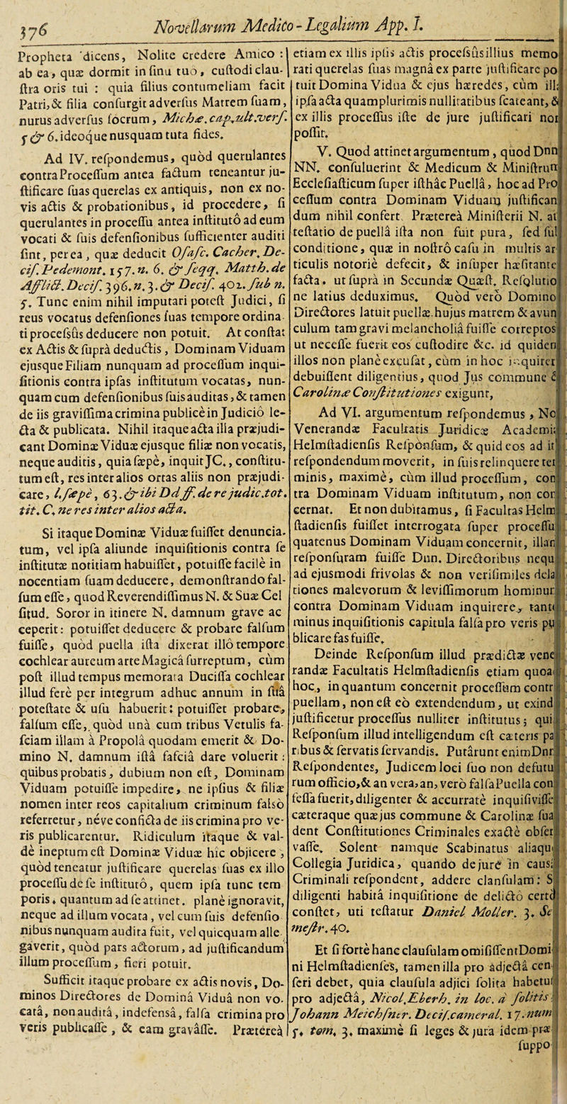 Propheta 'dicens, Nolite credere Amico:! ab ea, quae dormit infinu tuo, cuftodiclau-1 ftra oris tui : quia filius contumeliam facit Patri,&amp; filia confurgitadverfus Matrem fuam, nurus adverfus focrum, Mich&lt;e. caf.ult.verf 6. ideoque nusquam tuta fides. Ad IV. refpondemus, quod querulantes contraProcefium antea fadum teneantur ju¬ ftificare fuasquerelas ex antiquis, non ex no¬ vis adis &amp; probationibus, id procedere, fi querulantes in proceffu antea inttitutoadeum vocati &amp; fuis defenfionibus fufficienter auditi fint, per ea , quae deducit Ofafc. Cacher.De¬ ci/. Pe demont. i$j. n. 6. &amp; feqq, Matth.de AJ/liB. Deci/. 3 9 6. n. 3. &amp; Dea/ 40 z. /ub n. 5. Tunc enim nihil imputari poteft Judici, fi reus vocatus defenfiones fuas tempore ordina tiprocefsiis deducere non potuit. At confiat ex Aditis &amp; fupra dedu&amp;is , Dominam Viduam ejusqueFiliam nunquam ad procefium inqui¬ fitionis contra ipfas inftitutum vocatas, nun¬ quam cum defenfionibus fuis auditas, &amp; tamen de iis graviffima crimina publice in Judicio le¬ da &amp; publicata. Nihil iraque ada illa praejudi¬ cant Dominae Viduae ejusque filias non vocatis, neque auditis, quia faepe, inquit JC., conftitu- tumeft, resinteralios ortas aliis non praejudi¬ care, l.fcepe, 6 3. ibi Ddff. de re judic.tot. tit. C. ne res inter alios aBa. Si itaque Dominae Viduae fuifiet denuncia- tum, vel ipfa aliunde inquifitionis contra fe inftitutae notitiam habuifiet, potuifle facile in nocentiam fuam deducere, demonftrandofal- fura efle, quod Reverendiflimus N. &amp; Suae Cei fitud. Soror in itinere N. damnum grave ac ceperit: potuifietdeducere &amp; probare falfum fuiffe, quod puella ifta dixerat illo tempore, cochlear aureum arte Magica furreptum, cum poft illud tempus memorata Ducifia cochlear illud fere per integrum adhuc annum in fua poteftate &amp; ufu habuerit: potuifiet probare, falfum efle,.quod una cum tribus Vetulis fa- fciam illam a Propola quodam emerit &amp; Do¬ mino N. damnum ifta fafeia dare voluerit: quibus probatis, dubium non eft. Dominam Viduam potuifle impedire, ne ipfius &amp; filias nomen inter reos capitalium criminum falso referretur, neveconfida de iis crimina pro ve¬ ris publicarentur. Ridiculum itaque &amp; val¬ de ineptum eft Dominas Viduae hic objicere , quod teneatur juftificare querelas fuas ex illo proceffu dele inftituto, quem ipfa tunc tem poris ♦ quantum ad fe attinet. plane ignoravit, neque ad illum vocata, vel cum fuis defenfio nibus nunquam audita fuit, vel quicquam alie gaverit, quod pars adorum, ad juftificandum illum proceflum, fieri potuir. Sufficit itaque probare cx adis novis, Do¬ minos Diredores de Domina Vidua non vo¬ cata, non audita, indefensa, falfa crimina pro veris publicaffe , &amp; eam gravaffe. Prauerea etiam ex illis iplis adis procefsusillius memo rati querelas fuas magna ex parte juftificare po tuit Domina Vidua &amp; ejus haeredes, cum ill; ipfaada quamplurimis nullitatibus fcateant, &amp; ex illis procefiiis ifte de jure juftificari nor poflit. V. Quod attinet argumentum, quod Dnn NN. confuluerint &amp; Medicum &amp; Miniftruti Ecclefiafticum fuper ifthac Puella, hoc ad PrO( ceffum contra Dominam Viduam juftifican dum nihil confert Praeterea Minifterii N. at teftatio de puelld ifta non fuit pura, fed fui conditione, quae in noftrocafu in multis ar ticulis notorie defecit, &amp; infuper haefirante fada. ut fupra in Secundae Quaeft. Refglutio ne latius deduximus. Quod vero Domino Diredores latuit puellae.hujus matrem &amp; avun culum tam gravi melancholia fuiffe correptos ut necefle fuerk eos cuftodire &amp;c. id quiden illos non plane exeufat, cum in hoc mquirer debuiflent diligentius, quod Jus commune i CarolineeConjlitutiones exigunt, Ad VI- argumentum refpondemus, No Venerandae Faculram Juridicas Academi;1 Helmftadienfis Refptkkum, &amp; quid eos ad it refpondendum moverit, in fuis relinquere terj minis, maxime, cum illud procefium, con tra Dominam Viduam inftitutum, non cor cernat. Et non dubitamus, fi Facultas Heltn ftadienfis fuifiet interrogata fuper proceffu quatenus Dominam Viduam concernit, illam refponfuram fuiffe Dnn. Diredoribus nequ ad ejusmodi frivolas &amp; non verifimiles dela ciones malevorum &amp; leviftimorum hominur contra Dominam Viduam inquirere, tante minus inquifitionis capitula falfapro veris py blicare fas fuiffe. Deinde Refponfum illud prjedidse vene randae Facultatis Helmftadienfis etiam quoa hoc, in quantum concernit procefium contr puellam, non eft eo extendendum, ut exind juftificetur proceffus nulliter inftitutus 5 qui Refponfum illud intelligendum eft caetens p r;bus &amp; fervatis fervandis. Putarunt enimDnrl Refpondentes, Judicem loci fuo non defut rum offkio,&amp; an vera,an, vero falfaPuella con feffa fuerit, diligenter &amp; accurrate inquifiviffe cteteraque quae jus commune &amp; Carolinae fua dent Conftitutiones Criminales exade obfer vaffe. Solent- namque Scabinatus aliaqu Collegia Juridica, quando dejuro in causi Criminali refpondent, addere clanfulam: S diligenti habita inquifitione de delido certe! conftct, uti teftatur Daniel Moller. 3. Se ine/lr. 40. Et fi forte hanc claufulam omififfentDomi ni Helmftadienfes, tamen illa pro adjeda cen feri debet, quia claufula adjici folita habetui pro adjeda, Nicol^lLberh. in loc.d folitis Johann Meichfner. Decif.catneral. 1 J.num f, to?n, 3, maxime fi leges &amp; jura idem pr^ fuppo