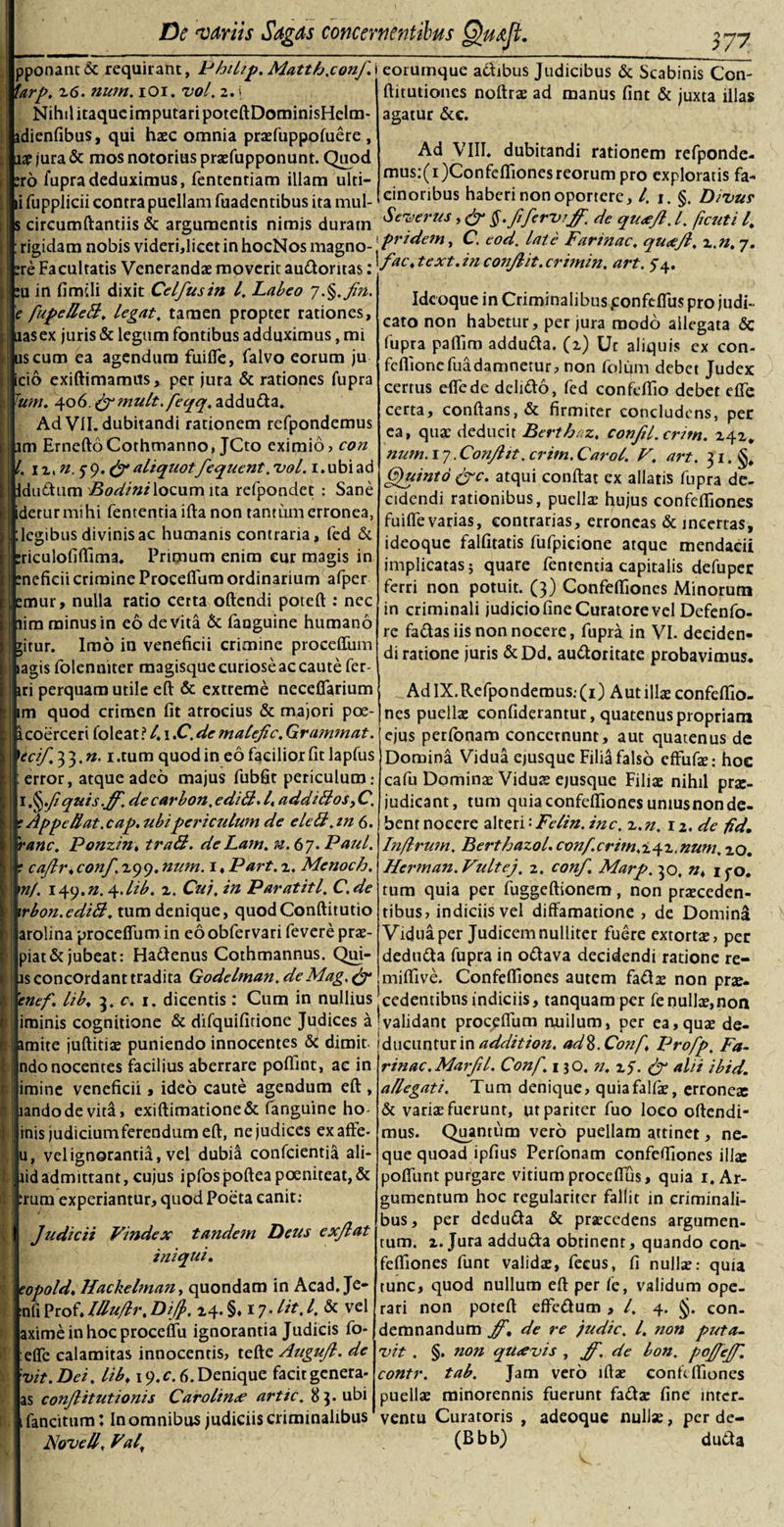 __37* i eorumque a&amp;ibus Judicibus &amp; Scabinis Con- ftitutiones noftrse ad manus fint &amp; juxta illas agatur &amp;c. Ad VIII. dubitandi rationem refponde- mus:(i)ConfelTionesreorum pro exploratis fa¬ cinoribus haberi non oportere, l. i. §. Divus Severus fi ferviff. de queefl. I. fcuti l. i pridem, C. eod. late Farinae. quafl. z,n. 7. \fact text. in conflit. crimin. art. 5 4. Idcoque in Criminalibus ponfeflus pro judi¬ cato non habetur, per jura modo allegata &amp; fupra paflirn addu&amp;a. (2) Uc aliquis ex con- feflionefuadamnetur, non folum debet Judex certus effede deli&amp;o, fed confc/Tio debet effe certa, conflans, &amp; firmiter concludens, per ea, quae deducit Berthez, conft/. entn. 141. num. 17. Conflit. critn. Caro/. V. art. 31. Quinto &amp;c. atqui conflat ex allatis fupra de¬ cidendi rationibus, puelis hujus confefliones fuifle varias, contrarias, erroneas &amp; incertas, ideoque falfitatis fufpicione atque mendacii implicatas 5 quare fententia capitalis defuper ferri non potuit. (3) Confefliones Minorum in criminali judicio fine Curatore vel Defenfo- re fa&amp;as iis non nocere, fupra in VI. deciden¬ di ratione juris &amp;Dd. au&amp;oritatc probavimus. AdlX.Refpondemus.-(i) Aut illae confeflio¬ nes puellae confiderantur, quatenus propriam ejus perfonam concernunt, aut quatenus de Domina Vidua ejusque Filia falso effufge: hoc cafu Dominae Viduas ejusque Filiae nihil prae¬ judicant, tum quia confefliones uniusnon de¬ bent nocere alteri: Felin. inc. z. n. 12. de fid. In/lrwn. Berthazol. conf. crim. 2.4 2, num. zQ. Herman.Vultej. 2. conf. Marp. 30, n, ipo. tum quia per fuggeftionem, non praeceden¬ tibus? indiciis vel diffamatione, de Domina Vidua per Judicem nulliter fuere extortae, per dedu&amp;a fupra in o&amp;ava decidendi ratione re- miflive. Confefliones autem faflae non pro¬ cedentibus indiciis, tanquam per fe nullae,non [validant proceflum ruiilum, per ea,quae de¬ ducuntur in addition. ad8. Co?if. lJrofp. Fa¬ rinae. MarJH. Conf‘ 130. n. z$. &amp; alii ibid. a/legati. Tum denique, quiafalfae, erroneo &amp; variae fuerunt, ut pariter fuo loco offendi¬ mus. Quantum vero puellam attinet, ne¬ que quoad ipfius Perfonam confefliones iilse pofliint purgare vitium proceflus, quia 1. Ar¬ gumentum hoc regulariter fallit in criminali¬ bus, per dcdu&amp;a &amp; procedens argumen¬ tum. z. Jura addu&amp;a obtinent, quando con¬ fefliones funt validae, fecus, fi nullo: quia tunc, quod nullum eft per ie, validum ope¬ rari non poteft effedum , l. 4. §. con¬ demnandum ff. de re judic. I. non puta¬ vit . §. non qtitevis , ff, de bon. pojfeff. contr. tab. Jam vero lffae confefliones puellae minorennis fuerunt fa&amp;ae fine inter¬ ventu Curatoris , adeoque nullae, per de- (Bbb) du&amp;a 1 pponantdc requirant, Philip. Matth.conf Urp. 26. num. 101. vol. 2. i Nihil itaque imputari poteftDominisHelm- dienfibus, qui haec omnia prasfuppofuere , aae jura &amp; mos notorias praefupponunt. Quod ro fupra deduximus, fententiam illam ulti- ifuppliciicontrapuellam fuadentibus ita mul- circumftantiis &amp; argumentis nimis duram rigidam nobis videri,licet in hocNos magno- re Facultatis Venerandae moverit au&amp;oritas: u in fimili dixit Celfusin l. Labeo y.§.fn. 'e fupeUeti. legat, tamen propter rationes, uasex juris &amp; legum fontibus adduximus, mi uscum ea agendum fuifle, falvo eorum ju irio exiftimamus, per jura &amp; rationes fupra Tum. 406 fymult. feqq, adduria. Ad VII. dubitandi rationem refpondemus im ErneftoCothmanno, JCto eximio, con l. 12, n. s9-&amp;aliquotfequent. vol. i.ubiad durium Bodinilocum ita refpondet : Sane detur mihi fententia ifta non tantum erronea, legibus divinis ac humanis contraria, fed &amp; riculofifllma. Primum enim cur magis in neficii crimine Proceflum ordinarium afper emur, nulla ratio cetta offendi poteft : nec lim minus in eo devita &amp; faoguine humano jitur. Imo in veneficii crimine proceflum lagis folenniter magisque curiose ac caute fer¬ iri perquam utile eft &amp; extreme necefiarium im quod crimen fit atrocius &amp; majori poe- 1 coerceri foleat? l.i.C.de ma/efic. Grammat. 'teif. 3 3. n. 1 .tum quod in eo facilior fit lapfus error, atque adeo majus fubfit periculum: [ §.fiquis.ff, de carbon. editi. /«additios, C. ? Appellat, cap. ubi periculum de eleti.in 6. 'ranc. Ponzin, trati. de Lam. n.6j. Paul. ? caflr.conf. 299. num. \,Part. 2. Menoch. mf. 149.n. 4.lib. z. Cui. in Paratitl. C.de irbon.editi, tum denique, quodConftitutio arolina proceflum in eoobfervari fevere prae- piat&amp; jubeat: Harienus Cothmannus. Qui- is concordant tradita Godelman. deMag. (f ’enef. lib, 5. e. 1. dicentis: Cum in nullius iminis cognitione &amp; difquifitione Judices a amite juftitias puniendo innocentes &amp; dimit ndo nocentes facilius aberrare poffint, ac in imine veneficii, ideo caute agendum eft , landodevita, exiftimatione&amp; fanguine ho- inis judicium ferendum eft, ne judices exaffe- u, vel ignorantia, vel dubia confcientia ali- lidadmittant, cujus ipfospofteapoeniteat,&amp; :rum experiantur, quod Poeta canit: Judicii Vindex tandem Deus exflat iniqui. eopold. Hackelman, quondam in Acad. Je- nfi Prof. lllu/lr. Dijf&gt;. 24. §«17 - &amp; vel aximeinhocproceifu ignorantia Judicis fo- effe calamitas innocentis, tefte Augufl. de vit. Dei. lib, 19. c. 6. Denique facit genera- as conjlitutionis C arolina artic. 83. ubi fancitum: In omnibus judiciis criminalibus Novell. Fal.