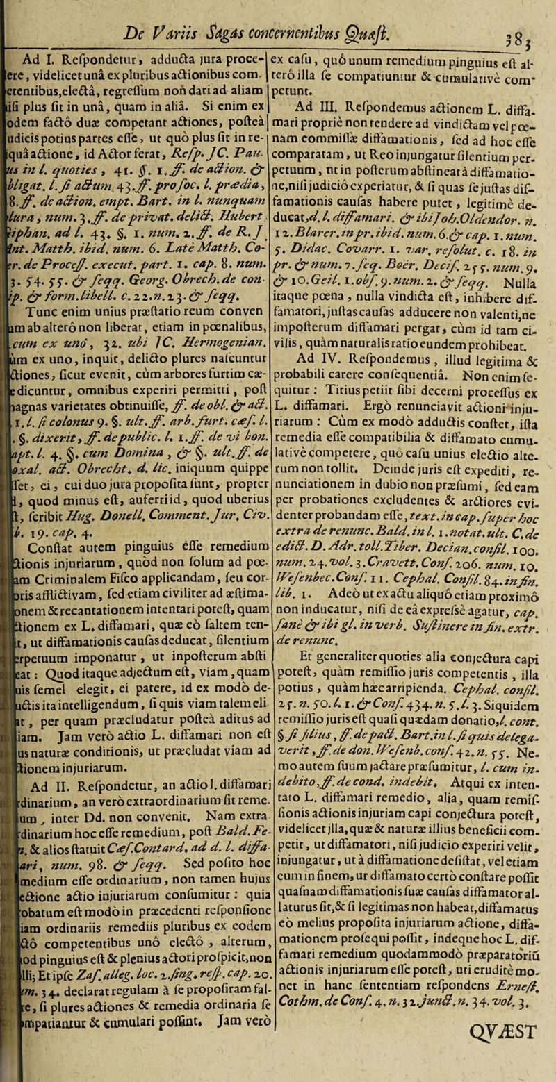 Ad I. Refpondetur, adduda jura proce- erc, videlicet una ex pluribus adionibus cora. etcntibus,eleda,regreflum nondariad aliam ifi plus fit in una, quam in alia. Si enim ex odem fado duae competant adiones, poftea judicis potius partes effe, ut quo plus fit in re¬ liqua adione, id Ador ferat, Refp. JC. Pau s in l. quoties , 41. §. i*ff de a A ion. &amp; bligat. L.Jt atium ^.ff. profoc. I. pr&lt;edia, %.ff. dc a ii ion. empt. Bart. in l. nunquam lura t num. 3 ,ff. de privat, deliti. Hubert iphan. ad l. 43» §, 1. num. z.ff. de R.J 'nt. Matth. ibid. num. 6. Late Matth. Co- r.de Proce/J. exeeut. part. 1. cap. 8. nwn. 5. 5*4. 55. &amp; feqq. Georg. Obrech.de con ip. &amp; form.libell. c.zz,n.z}.&amp;feqq. Tunc enim unius praedatio reum conven m ab altero non liberat, etiam in poenalibus, cum ex uno, 32,. ubi JC. Hermogenian. um ex uno, inquit, delido plures nafcuntur iones, ficut evenit, cum arbores furtim eae- dicuntur, omnibus experiri permitti, poft agnas varietates obtinuiffe, ff. deobl.&amp;aB, 1 ,l.(i colonus 9. §. ult.ff. arb.furt. c&lt;ef. L . §. dixeritt ff. de public. I. i.ff. de vi bon ipt.l. 4. §♦ cum Domina , ff §. ult.ff. de \oxal. aB. Obrecht. d. lic. iniquum quippe et, ei, cui duo jura propofitafunt, propter , quod minus eft, auferri id, quod uberius , feribit Hug. Donell. Comment.Jur. Civ. b. 19. cap, 4. Confiat autem pinguius effe remedium ionis injuriarum , quod non folum ad poe m Criminalem Fifco applicandam, feu cor¬ iis afflidivam, fed etiam civiliter ad asftima- onem &amp; recantationem intentari poteft, quam fiionem ex L* diffamari, quae eo faltem ten- it, ut diffamationiscaufasdeducat, filentium erpetuum imponatur, ut inpofterum abfti eat: Quod itaque adjedum eft, viam, quam ais femel elegit, ei patere, id ex modo de- udisitaintelligendum, fi quis viam talemeli per quam praecludatur pofted aditus ad lam. Jam vero adio L. diffamari non eft us naturae conditionis, ut praecludat viam ad k pionem injuriarum. Ad II. Refpondetur, an adio 1.diffamari :dinarium, an vero extraordinarium fit reme. um „ inter Dd. non convenit. Nam extra :dinarium hocefferemedium, poft Bald.Fe- .&amp; alios ftatuit CrffContard. ad d. I. diffa- ariy num. 98. ff feqq- Ssd P°flto hoc medium effe ordinarium, non tamen hujus edione adio injuriarum confumitur : quia obatum eft modo in praecedenti refponfione iara ordinariis remediis pluribus ex eodem 616 competentibus uno eledo , alterum, lod pinguius eft &amp; plenius adori profpicit,non Ili; Et ipfe Zaf atleg. loc. zfing. reff. cap. zc. m. 34, declarat regulam a fe propofiram fal- re, fi pluresadiones &amp; remedia ordinaria fe impatianxur &amp; cumulari poffinu Jam vero at j i( 11 it iii *• V 10 cc * _5 ex cafu, qu6unutn remedium pinguius eft al¬ tero illa fe compatiuntur &amp; cumulative com* petunt. Ad III. Refpondemus adionem L. diffa. mari proprie non tendere ad vindidam vel poe¬ nam commiffas diffamationis, fed ad hoc effe comparatam, ut Reo injungatur filentium per. petuum, ntin poftcrumabftineatadiffamatio- ne,nifi judicio experiatur, &amp; fi quas fejuftas dif¬ famationis caufas habere putet, legitime de- ducat ,d.l. diffamari. ff ibi J oh.Oldcndor. n. 1 z. Blarer. inpr. ibid. num. 6.ffcap. 1. num. 5-, Didac. Covarr. 1. var. refolut. c. 18. in pr. ff num. i.feq. Boer. Deci/, z p p. num. 9. ffio. Geil. 1, obf. 9. num. z. ff feqq. Nulla itaque poena , nulla vindida eft, inhibere dtf- famatori,juftascaufas adducere non valenti,ne impofterum diffamari pergar, cum id tam ci¬ vilis , quam naturalis ratio eundem prohibeat. Ad IV. Refpondemus , illud legitima &amp; probabili carere confequentia. Non enimfe- quitur : Titius petiit fibi decerni proceffus ex L. diffamari. Ergo renunciavit adionrinju- riarum : Cum ex modo addudis conftet, ifta remedia effecompatibilia &amp; diffamato cumu¬ lative competere, quo cafu unius eledio alte, rum non tollit. Deinde juris eft expediti, re- nunciationem in dubio non prtefumi, fed eam per probationes excludentes &amp; ardiores evi¬ denter probandam effe, text. incap.fuper hoc extra de renunc. Bald. in l. 1. notat, ult. C. de editi. D. Adr. toll. fiber. Deci an. confil. 100. num. zq. vol. i.Cravett. Conf zo&lt;5. num. 10. JVefenbec.Conf. 11. Cephal. Confil. 84. in fin. lib. 1. Adeo ut exadu aliquo etiam proximo non inducatur, nifi de eaexprefse agatur, cap. fane ff ibi gl. in verb. Sufiinere zn fin. extr. de renunc. Et generaliter quoties alia eonjedura capi poteft, quam remiflio juris competentis , illa potius, quamhascarripienda. Cephal. confil. zf. n. 50.1.1 .ffConf. 434. n. 5.1.3,Siquidem remiflio juris eft quafi quadam donatio,/, cont. § fi filius, f. depati. Bart.in l.fi quis delega- verit yff. de don. IVefenb, conf 42. n. pp. Ne¬ mo autem fuumjadarepraffumitur, /. cum in. debito.ff.decond. indebit♦ Atqui ex inten¬ tato L. diffamari remedio, alia, quam remif- fionisadionis injuriam capi eonjedura poteft, videlicet jlla, quas &amp; naturas illius beneficii com¬ petit , ut diffamatori, nifi judicio experiri velit, injungatur, ut a diffamatione defiftat, vel etiam cum in finem, ur diffamato certo conflare poflic quafnam diffamationis fuas caufas diffamator al¬ laturus fit,&amp; fi legitimas non habear,diffamatus eo melius propofita injuriarum adione, diffa¬ mationem profequipoflit, indeque hoc L. dif¬ famari remedium quodammodo praeparatoriu adionis injuriarum effe poteft, uti erudite mo¬ net in hanc fententiam refpondens Erne/i, Cothm. de Conf 4. n. 3 z.junti. n. 3 4. vol. 3, QViEST