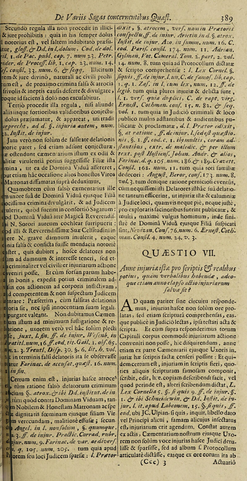 Secundo regula illa non procedit in illici¬ ne jure prohibitis : quia in his femper dolus 1 notorius efl, vel (altem indubitato praefu- tur, gloJJ.frDd.ini.dolum-, Cod.dedol. •it. 1. de Pac. pubi. cap. 7. num z3. Pctr. ider. de ProceJJ. lib. 1, cap. 23. num. 14. Tef. conjil. 33. num. 6. fr feqq. Illicitum tem&amp; jure divino, naturali ac civili prohi una eft , de proximo crimina falfa &amp; atrocia frivolis &amp; ineptis caufis deferre &amp; divulgare, oque id faciens a dolo non excufabitur. Tertio procedit illa regula , niti aliunde aliis iisque fortioribus validioribus conjedu- dolus prxfumatur, &amp; appareat, uti tradit irprecht, ad d, §. injuria autem, num. z. Injlit. de injur. Jam vero non folum de falfitate delationis torie patet &gt; fed etiam adfunt conjecturae&gt; x offendunt caementarium iftum ex odii &amp; litis virulentia potius IbggefTifTe Filiae ifta mina , ut ea de Domina Vidua aflereret, ut etiam hacoccalione alios honeftos Viros Matronas diffamatas fupra deduximus, Quamobrem cum falso caementarius ille uxore fu a de Domina Vidua ejusque Filia ciffima crimina divulgarit, &amp; ad Judicem ulerit, quod fuerint in confortio Sagarum : d Domina Vidua arte Magica Revercndii- ini N. Sorori aureum cochlear furripuerit : d illi &amp; ReverendiffimasSuaeCelfitudiniin llere N. grave damnum intulerit , eaque cinia falladc confifta fuifle mendacia notorte chftec , quis dubitet, hofce delatores non fibra ad damnum &amp; intereffe teneri, fed ct- criminalirer vel civiliter injuriarum adione Obveniri poffe. Et cum forfan parum habe- ai in bonis , expedit potius criminalem ad- v|fus eos adionem ad corporis inflidivam , a id competentem &amp; non fufpedum Judicem iifcntare: Prxfertim , cum faifitas delationis n oria fit, nec ipfi innocentiam fuam iegali- t purgare valeant. Non dubitamus Carmen t; ura iftum ad minimum fuftigatione &amp; re- 1&lt; itione , uxorem vero vel hac folum pledi p e, juxt. I, Jin. Jf. de injur. Wefcnb. in 1 ratiti.num. \&amp;.jf. tod. tit. Gail. 1. obf. 65. n n. z. 3. freutl. Difp. 30. §. 6. Iit. h. vol. 2. 1 in terminis falfi delatoris ita fe obfervalTe t( ttur Farinae, de accufat.qiuejl. 16. num. I in Jin. Certum enim eft, injurias hafce atroces ei, tum ratione falso delatorum criminum a iciura §. atrox, fr ibi Dd.ttiJHtut.de in jt tum quod contra Dominam Viduam, tan- 4 m Nobilem &amp; Honeftam Matronam acfpe i ft £ dignitatis foeminam ejusque filiam Vir g' m verecundam, malitiose effufie; fecun 1 di j Angel. in l. non folum , §. quumque. j de injur. Pratiic. Corrad. rubr. . ijur. num. 9. Farinae, de var, ac diverf. C} t. q. iof, num. zO$* tum quia apud Pi orem leu loci Judicem fparfie : l.Pr&lt;etor dixit i §. atrocem , verf. nam in P ree toris confpetiu.Jf. de injur. drietin.in d. §. atrox, Injlit. de injur. Azo. in fumm. num. 16. C. eod. Parif. conjil. 174. num. 11. Adnan. Gylman. Fot. Caineral. Tom. z.part. z. vol. 14. num. 8. tum quiaad Protocollum didarae &amp; feripto comprehenfae : l. Lex Cornei. §. Jtquis .Jf. de injur. I. un. C. de famof. lib. cap. 1. q. 1. Zaf. in l. eum lex, num. 12 ,jf. de legib. tum quia plures injurix&amp; delida funt, 1. verf. quia duplici, C. de rapt. z&gt;irg. L Ernejfl. Cothman. tonj. 1 p, n. 82. fr feq. vol. i. tum quia in Judicio criminali &amp; loco publico multis adftanubus &amp; audientibus pu¬ blicata: 6t proclamatae , d. I. Praetor edixit, §. at ratione , Jf. de injur. l.fedefl quxjho. nis, §. \.ff. tod.c. 1. ibimultis , coram ad- f antibus , extr. de maledic, fr’ per illum text. pojl Hojlienf. Johan. Andr. fr alios, Farinae, d. q. \ 05. num. 1 86.fr 189. Cravett. Conjil. 168. num. 11. tum quia roti familiae dedecori : Augujl. Beror, conf. 173. num. 8, vol. 3. tum denique ratione pernicioli eventus, cumnequiftimiifti Delatores ifthac luadelatio¬ ne tantum efficerint, ut injuriae iftae&amp; calumniae a Judice loci, quamvis neque pie, neque jufte, pro explorarisfacinoribusfuerintpublicatae, &amp; multi, maxime vulgus hominum, inde fini- ftre de Domina Viduk ejusque Filia fufpicati kntyNevizan.Conf,'](b.num. 6. Ernejl Cotti- mati. Confil. 4, num. 24. z&gt;. 3. QJU y£ S TI O VII. /inne injuria ijui pro feriptis 0* rcaltbus potius, quam 'verbalibus habend&lt;e , adeo- que etiam antio elapfo atiio injuriarum falvafit .«* AD quam pariter fine circuitu refponde- mus, injurias hafce non folum ore pro¬ latas, fed etiam feriptura comprehenfas, eas- que publice in Judicio leftas, ipfatcftari a«fta&amp; lcripta. Et cum fupra refponderimus romm Capituli corpus commode injuriarum adtione conveniri non poffe, hic dilquirendum , anne etiam ex parte Caementarii ejusque Uxoris in. juriaE hae feriptis factae ecnferi poflint: Et qui¬ dem certum cft, injuriam in feriptis fieri, quo¬ ties aliquis feripturam famofam componit, feribit, edit, h.e.copiamdeferibendifacit, vel quod perinde eft, alteri feribendumdittat Lex Cornelia 7. §.ft quis 9. jf. de injur.§. 1. fr ibi Schneidewin. fr Dd. Injlit. de in¬ jur. I. it. apud Labeonem. 15% §.9?quis, Jf. eod. ubi JC.Ulpian- fi quis, inquit, libello dato vel Principi alicui , famam alicujus infc&amp;atus eft, injuriarum erit agendum. Conflat autem ex adis, Caementarium noftrum ejusque Uxo¬ rem non folum voce injurias hafce Judici detu- lifle &amp; fparfifle, fed ad album f. Protocollum articulate didafle, easque ex ore eorum ita ab (Ccc) 3 Aduarid