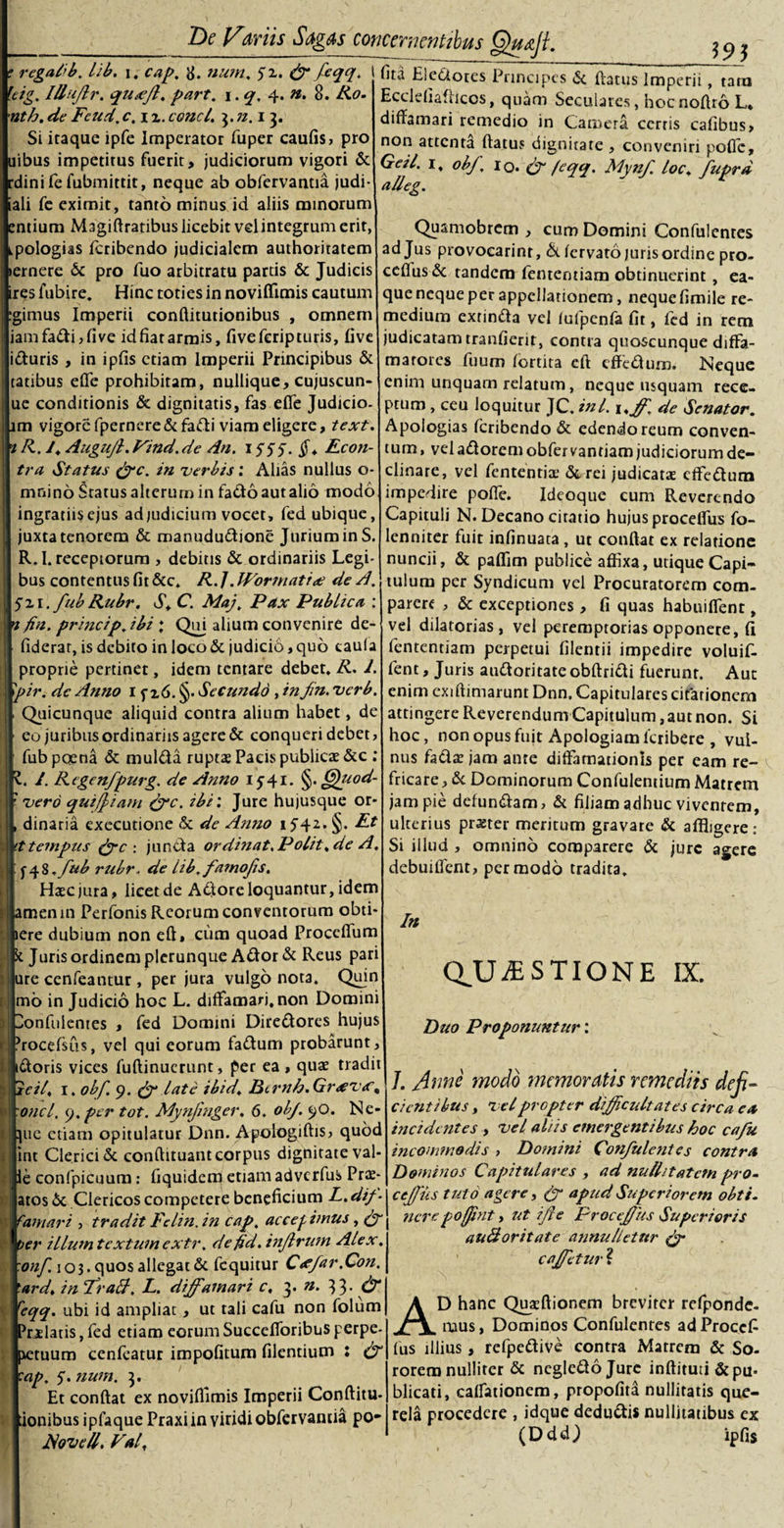 595 ? regalib. lib. i. cap. 8. num. 51. ff feqq. I leig. Illujlr. qusejl, part. \.q. 4. n. 8. Ro. •nth. de Fcud. c, 1 z. conci. 3. n.i 3. Si itaque ipfe Imperator fuper caufis, pro uibus impetirus fuerit, judiciorum vigori &amp; rdini fe fubmittit, neque ab obfervantia judi- iali fe eximit, tanto minus id aliis minorum entium Magiftratibus licebit vel integrum erit, ipologias feribendo judicialem authoritatem »ernere &amp; pro fuo arbitratu partis &amp; Judicis ires fubire. Hinc toties in noviffimis cautum igimus Imperii conflitutionibus , ornnem iamfadi,five id fiat armis, fiveferipturis, live iduris , in ipfis etiam Imperii Principibus &amp; tatibus eflfe prohibitam, nullique, cujuscun- ue conditionis &amp; dignitatis, fas eflfe Judicio, im vigore fpernere&amp;fadi viam eligere, text. 1 R. A Augufi. Find. de An. 1555. §* Econ- tra Status ffc. in verbis: Alias nullus o- mnino Status alterum in facto autalio modo ingratiis ejus ad judicium vocet, fed ubique, juxta tenorem &amp; manududione Jurium in S. R.I. receptorum , debitis &amp; ordinariis Legi¬ bus contentus fit &amp;c. R. J. JForniatide A. 521. fub Rubr. S. C. Maj, Pax Public a : 'i fin. prine ip. ibi : Qui alium convenire de- fiderar, is debito in loco &amp; judicib, quo caula proprie pertinet, idem tentare debet. R. 1. pir. de Anno 1 f z6. §• Secundo , in fn. verb. Quicunque aliquid contra alium habet, de eo juribus ordinariis agere &amp; conqueri debet, |~ib poena &amp; mulda ruptas Pacis publicae &amp;c : A Regenfpurg. de Anno 1541. §. Gjuod- ero quifjiam &amp;c. ibi'. Jure hujusque or- inaria exeeutione Sc de Anno 1542. §. Et empns jyc : juncta ordiitat.Polit.de A. \%.fub rubr, de lib.famojis. Haec jura, licet de Adlore loquantur, idem lenin Perfonis Reorum conventorum obti- e dubium non eft, cum quoad Proceflfum [uris ordinem plerunque Ador &amp; Reus pari i cenfeantur , per jura vulgo nota. Quin b in Judicio hoc L. diffamari, non Domini nfulentes , fed Domini Diredores hujus icefsus, vel qui eorum fadum probarunt, oris vices fuftinucrunt, per ea, quae tradit il. 1. obf 9. late ibid. Btrnh. Gr&lt;ev&lt;f, ici. y. per tot. Mynjinger. 6. obj. 90. Ne- e etiam opitulatur Dnn. Apologiftis, quod t Clerici &amp; conftuuant corpus dignitate val- confpicuum: fiquidem etiam adverfus Prae- ds 6c Clericos competere beneficium L. dif- mari , tradit Felin. in cap, accedimus, (f r illum textum extr. defid. injlrwn Alex, if. 103. quos allegat &amp; fcquitur Cffar.Con. d. in fratt, L. diffamari c, 3. n. 33. &lt;jr yq. ubi id ampliat, ut tali cafu non folum ilatis, fed etiam eorum Succefforibus perpe¬ tuum cenfeatur impofitum filentium : (f p. 5. num. 3. Et conflat ex noviffimis Imperii Conditu* inibus ipfaque Praxiin viridi obfervantia po- JSoveU. Fal, fita Electores Principes &amp; flatus Imperii, tam Ecclefiaflicos, quam Seculares, hocnofiro L* diffamari remedio in Camera cerris cafibus, non attenta flatus dignitate , conveniri poffc, Getl. 1, obf. 10. (f feqq. Mynf loc. fuprd alleg. Quamobrcm , cum Domini Confulcntes ad Jus provoearinr, &amp; fervato juris ordine pro- ceflus &amp; tandem fententiam obtinuerint , ea- que neque per appellationem, neque fimile re¬ medium extinda vel lufpenfa fit, fed in rem judicatam tranfierit, contra quoscunque diffa- maroies fuum fortita eft effedum. Neque enim unquam relatum, neque usquam rece¬ ptum , ceu loquitur JC. ini. i.ffi. de Senator. Apologias feribendo &amp; edendo reum conven¬ tum , vel adorem obfer vantiam judiciorum de¬ clinare, vel fententia.1 &amp; rei judicatae cfFedura impedire poflfe. Ideoque cum Reverendo Capituli N. Decano ciratio hujus procelfus fo- lenniter fuit infinuata , ut conflat ex relatione nuncii, &amp; paffim publice affixa, utique Capi¬ tulum per Syndicum vel Procuratorem com¬ parem , &amp; exceptiones , fi quas habuiffent, vel dilatorias, vel peremptorias opponere, fi fententiam perpetui filentii impedire voluif- fent, Juris audoritateobflridi fuerunt. Aut enim cxiflimarunt Dnn. Capitulares citationem attingere Reverendum Capitulum, aut non. Si hoc, non opus fuit Apologiam feribere , vul¬ nus fadar jam ante diffamationis per eam re¬ fricare, de Dominorum Confulentium Matrem jam pie defundam, &amp; filiam adhuc viventem, ulterius praster meritum gravare &amp; affligere: Si illud , omnino comparere &amp; jure agere debuiffcnt, per modo tradita. In CLUjESTIONE IX. Duo Proponuntur: J. Anne modo memoratis remediis deji¬ cientibus , velpropter difficultates circa ea incidentes , vel aliis emergentibus hoc cafu incommodis , Domini Confulentes contra Dominos Capitulares , ad nuditatem pro- ceffius tuto agere, (y apud Superiorem obti. nerepofjint, ut ifte Proceffius Superioris auBoritate annulletur (f caffietur ? AD hanc Quafflionem breviter refponde- mus, Dominos Confulentes ad Proccfi fus illius, refpedive contra Matrem &amp; So¬ rorem nulliter &amp; negledojure inflituti &amp; pu¬ blicati, caffationem, propofita nullitatis que¬ rela procedere , idque dedudis nullitatibus ex (DddJ ipfis