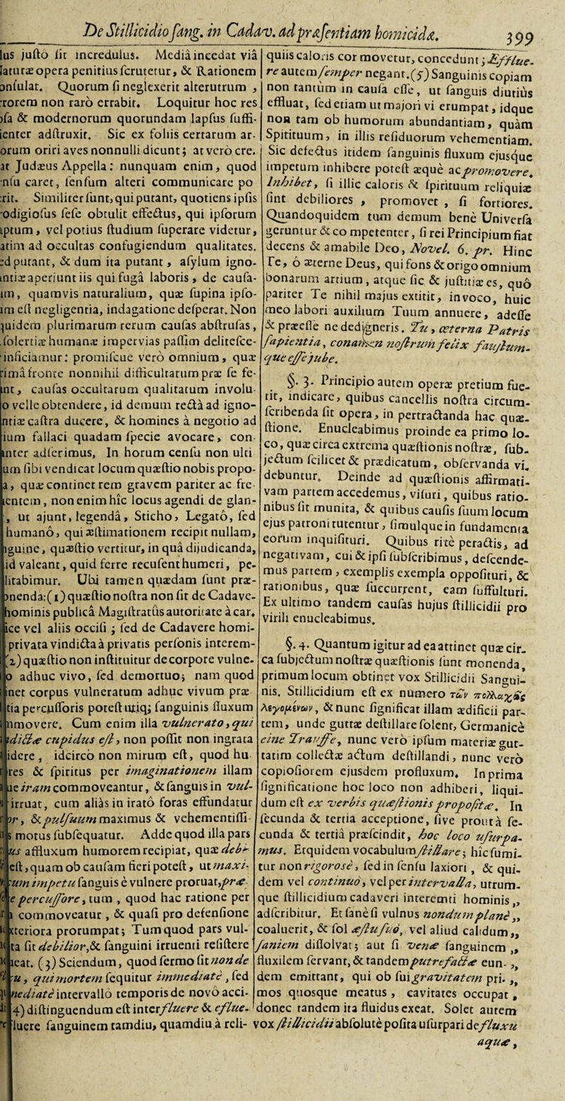 Ius jufto lit incredulus. Media incedat via laturas opera penitius ferutetur, &amp; Rationem onlulat. Quorum fi neglexerit alterutrum , :rorem non raro errabit. Loquitur hoc res ifa &amp; modernorum quorundam lapfus fuffi- ienter adftruxir, Sic ex foliis certarum ar¬ orum oriri aves nonnulli dicunt; at vero cre. at Judasus Appella: nunquam enim, quod nfu caret, fenfum alteri communicare po rit. Similiter funt, qui putant, quotiens ipfis odigiofus fefe obtulit effe&amp;us, qui ipforum nptum, vel potius ftudium fuperare videtur, atim ad occultas confugiendum qualitates. :d putant, &amp; dum ita putant, afylum igno- mtiasaperiunt iis qui fuga laboris, de caufa- im, quamvis naturalium, quas fupina ipfo- lmeft negligentia, indagatione defperar. Non quidem plurimarum rerum caufas abftrufas, .folertiar humanae impervias paflim delitefce- 'inficiamur: promifeue vero omnium, quas :imafronte nonnihil difflcultarum pra: fe fe- mt, caufas occultarum qualitatum involu o velle obtendere, id demum reda ad igno- ntiascaftra ducere, &amp; homines a negotio ad ium fallaci quadam fpecie avocare, con inter adierimus, In horum cenfu non ulti urn libi vendicat locumquaeftio nobis propo- a, quae continet rem gravem pariter ac fre lentem, non enim hic locus agendi de glan- , ut ajunt, legenda, Sticho, Legato, fed humano, quixftimationem recipit nullam, iguine, quaeftio vertitur, in qua dijudicanda, id valeant, quid ferre recufent humeri, pe- litabimur. Ubi tamen quasdam funt pras- &gt;nenda:( i) quaEftio noftra non fit de Cadave- hominis publica Magiftratus autoritate a car, ice vel aliis occili ; fed de Cadavere homi- privata vindidaa privatis perfonis interem- 'i)qua:ftio non inftittiitur decorpore vulne- o adhuc vivo, fed demortuo* nam quod inet corpus vulneratum adhuc vivum pras tia percufibris poteft uriq; fanguinis fluxum nmovere. Cum enim illa vulnerato, qui }-di&amp;&lt;e cupidus ejl, non poflit non ingrata idere , idcirco non mirum eft, quod hu res &amp; fpiritus per imaginationem illam ue iram commoveantur, &amp; fanguis in vul- • irruat, cum alias in irato foras effundatur ir, &amp;^//aawmaximus &amp; vehementifli* &gt; motus fubfequatur. Adde quod illa pars &gt; us affluxum humorem recipiat, qnxdebr 'i efl,quamobcaufam fieripoteft, utmaxi- '*■ 'um impetu fanguis e vulnere proruat,pr&lt;e £ epercujfore, tum , quod hac ratione per r i commoveatur, &amp; quali pro defenfione M steriora prorumpat* Tum quod pars vul- m ta fit debiliorfx. fanguini irruenti reliftere K ieat. (3) Sciendum, quod fermo fit non de :u, qui mortem fequitur immediate, fed nediate intervallo temporis de novo acci- 4) diftinguendum eft interfluere &amp; e flue- f luere fanguinem tamdiu, quamdiu a reli¬ quiis caloris cor movetur, concedunt;Efflue- re z\xtem femper negant.(y) Sanguinis copiam non rantiim in cauia effle, ut fanguis diutius effluat, fed etiam ut majori vi erumpat, idque non ram ob humorum abundantiam, quam Spitituum, in illis refiduorum vehementiam. Sic defeftus itidem fanguinis fluxum ejusque impetum inhibere poteft aeque ac promovere. Inhibet, (i illic caloris fpirituum reliquia: fint debiliores , promovet , fi fortiores. Quandoquidem tum demum bene Univerfa geruntur &amp; co mpetenter, fi rei Principium fiat decens &amp; amabile Deo, Novel. 6. pr. Hinc fe, 6 sterne Deus, qui fons &amp;: origo omnium bonarum artium, atque fic &amp; juftitiascs, quo pariter Te nihil majus extitit, invoco, huic meo labori auxilium Tuum annuere, adefie &amp; praeefle nededigneris. Tuy aeterna Patris fa pient i a, conamen nojlrwnfelix faujlum- que e/fe'jube. §• 3* Principio autem opera: pretium fue¬ rit, indicare, quibus cancellis noftra circum- fcribenda fit opera, in pertrattanda hac quie- ftione. Enucleabimus proinde ea primo lo¬ co , qua: circa extrema quaftionis noftra:, fub- je&amp;um fcihcet&amp; pradicatum, obfervanda vi. debuntur. Deinde ad quaeftionis affirmati¬ vam partem accedemus, vifuri, quibus ratio¬ nibus fit munita, &amp; quibus caufis fuumlocum ejus patroni tutentur, firaulquein fundamenta eorum inquifituri. Quibus ri te pera&amp;is, ad negativam, cui &amp; ipfi fubfcribimus, defeende- mus partem , exemplis exempla oppofituri, Sc rationibus, qua: lueeurrent, eam fuffulturi. Ex ultimo tandem caufas hujus ftillicidii pro virili enucleabimus. §.4. Quantum igitur ad ea attinet qute cir¬ ca fubjc&amp;umnoftra:quafflionis funt monenda, primum locum obtjnpt vox Stillicidii Sanguil nis. Stillicidium eft ex numero tuv 7ro?iKa%£s Myoptmv, &amp;nunc fignificar illam adificii par¬ tem, unde guttae deftillare foienr, Germanice eine Trauffey nunc vero ipfum materis gut- tatim colledta: ad:um deftillandi, nunc vero copiofiorem ejusdem profluxum. In prima fignificatione hoc loco non adhiberi, liqui¬ dum eft ex verbis qu&lt;eJlionispropofitx. In fecunda &amp; tertia acceptione, fi ve prout a fe¬ cunda &amp; tertia praefeindit, hoc loco ufurpa- mus. Erquidem vocabuIum/?/y£arc; hiefumu tur non rigorose, fed in fenfu laxiori , &amp; qui. dem vel continuo, vel per intervalla, utrum¬ que ftillicidiumcadaveri interemti hominis,, adferibitur. Et fanefi vulnus nondum plane „ coaluerit, &amp; fol tfjlufvo, vel aliud calidum,, faniem diflolvat* aut fi verne fanguinem ,, fluxilem fervant, &amp; tandem putrefa#&lt;e eun-,, dem emittant, qui ob fui,gravitatem pri.,, mos quosque meatus , cavitates occupat, donec tandem ita fluidus exeat. Solet autem yox flillicidii abfolute pofita ufurpari de.fluxu aqu&lt;e,