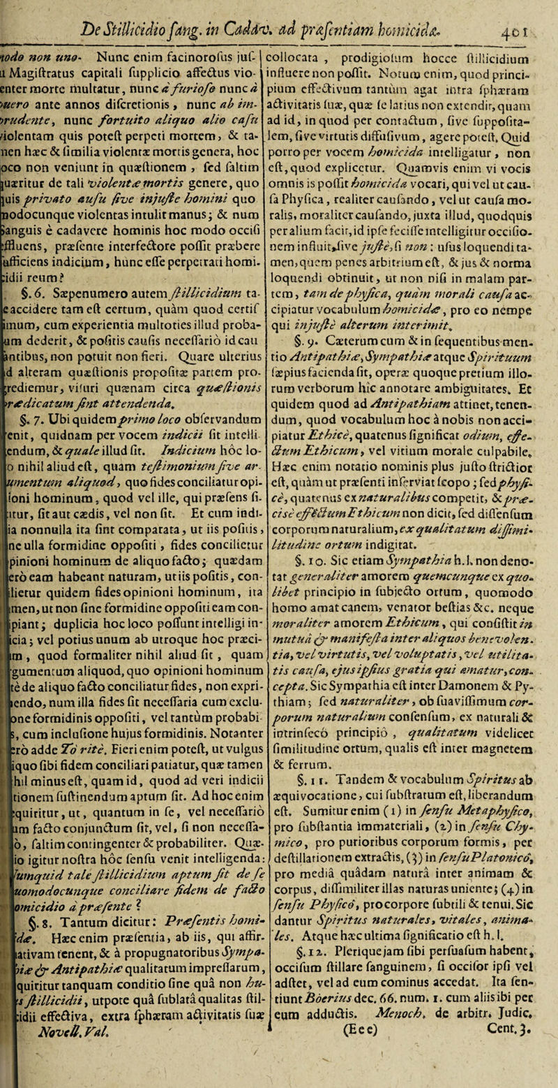 nodo non uno- Nunc enim facinoroliis juf- li Magiftratus capitali fupplicio affeftus vio- enter morte multatur, nunc&lt;r furiofo nunc/i •&gt;uero ante annos difcretionis , nunc ab im- wudcnte, nunc fortuito aliquo alio cafu fiolentam quis poteft perpeti mortem, &amp; ta» nen haec &amp; (imilia violentae mortis genera, hoc pco non veniunt in quaeftionem , fcd faltim juxritur de tali violent &lt;e mortis genere, quo juis privato au fu five injufle ho?nini quo nodocunque violentas intulit manus; &amp; nura Janguis e cadavere hominis hoc modo occifi :ffluens, praefente interfedore poflit praibere 'ufficiens indicium, hunc efie perpetrati horni. :idii reum? §. 6. Saepenuraero autem flillicidium ta- eaccidere tam eft certum, quam quod certif Iim, cum experientia multoties illud proba- i dederit, &amp; politis caufis neceflario ideau ibus, non potuit non fieri. Quare ulterius alteram quaeftianis propofitse partem pro- iiemur, vifuri qusnam circa qu^e/lionis ?dicatum Jint attendenda. §. 7. Ubi quidem primo loco obfervandum it, quidnam per vocem indicii fit intelli duro, &amp; quale illud fit. Indicium hoc lo- nihi! aliud cft, quam teflimonium five ar¬ gentum aliquod, quo fides conciliatur opi- ni hominum, quod vel ille, quipraefens fi. lr, fit aut casdis, vel non fit. Et cum indi- nonnulla ita fint comparata, ut iis pofiiis, : ulla formidine oppofiti, fides concilietur nioni hominum de aliquo fa&amp;o; quaedam 6 eam habeant naturam, ut iis pofitis, cen¬ etur quidem fides opinioni hominum, ira ien, ut non fine formidine oppofiti eam con- iant; duplicia hoc loco poffuntintelligi in¬ ia; vel potius unum ab utroque hoc praeci- 1, quod formaliter nihil aliud fit , quam □mentum aliquod, quo opinioni hominum de aliquo fa&amp;o conciliatur fides, non expri- ndo, numilla fides fit necdTaria cumexclu- ic formidinis oppofiti, vel tantum probabi cum inclufione hujus formidinis. Notanter 6 adde To rite. Fieri enim poteft, ut vulgus luo fibi fidem conciliari patiatur, quje tamen alminuseft, quam id, quod ad veri indicii onem fuftinendum aptum fit. Ad hoc enim [uiritur, ut, quantum in fe, vel neceflario m fa&amp;oconjunftum fir, vel, fi non necefla- &gt;, faltimcontingenter &amp; probabiliter. Qux- &gt; igitur noftra hoc fenfu venit inteliigenda: tmquid tale flillicidium aptum fit de fe '.omodocunque conciliare fidem de fallo mi c i dio dpr&lt;efente ? §.8. Tantum dicitur: Pr&lt;efentis horni- l&lt;e. Haec enim praeientia, ab iis, qui affir- itivam tenent, &amp; a propugnatoribus Sympa- i&lt;e (fi Antipathia? qualitatum impreflarum, juiriturtanquam conditio fine qua non hu- s Jlillicidii, utpote qua fublara qualitas ftil- idii effeftiva, extra fphaeram adivitatis fuae Novell. FaL 401. collocata , prodigiolum hocce flillicidium influere non poflit. Notum enim, quod princi¬ pium efFe&amp;ivum tantum agat intra fphxram adivitaris luae, quae (c larius non extendit,quam ad id, in quod per contadum, five fuppofita- lem, five virtutis diffufivum, agere poteft. Qtaid porro per vocem homicida intelligatur, non eft,quod explicetur. Quamvis enim vi vocis omnis ispofti thomici da vocari, qui vel utcau- fa Phyfica, realiter caufando, vel ut caufa mo¬ ralis, moralitercaufando, juxta illud, quodquis peralitim facit,id ipfe feciiTeintclligituroccifio- nem infiuitdive jnjlefix non: ulus loquendi ta* memquem penes arbitrium eft, &amp; jus &amp; norma loquendi obtinuit, ut non nifi in malam par¬ tem, tam de phyfica, quam morali caufii ac- cipiatur vocabulum homicida?, pro eo nempe qui injufle alterum interimit. §. y. Caeterum cum &amp; in fequentibus men¬ tio Antipathi&lt;e, Sympathia a tq tic Spirituum faepius facienda fit, operte quoque pretium illo¬ rum verborum hic annotare ambiguitates. Ec quidem quod ad Antipathiam attinet, tenen¬ dum, quod vocabulum hoc a nobis non acci¬ piatur Ethice, quatenus fignificat odiumt efife- ffumEthicum, vel vitium morale culpabile» Haec enim notatio nominis plus jufto ftridiot eft, quam ut praefenti infcrviat (copo; fedphyfi- ce, quatenus ex naturalibus competit, pre¬ cis c &lt;fif£dwn Ethicum non dicit, fed diflenfutn corporum naturalium, exqualitatum dijfimi• litudinc ortum indigitat. §. 10. Sic etiam SympathiahX non deno¬ tat generaliter amorem quemcunque ex quo¬ libet principio in fubjedo ortum, quomodo horno amat canem, venator beftias&amp;c. neque mor aliter amorem Ethicum, qui confidit/’» mutud (fi manifefla inter aliquos bensvolen. tia, vel virtutis, vel voluptatis, Vel utilita¬ tis canfa^ ejusipfius gratia qui amatur,con¬ cepta. Sic Sympathia cft inter Damonem &amp; Py¬ thiam 5 fed naturaliter, ob fuaviffimum cor¬ porum naturalium confenfum, ex naturali 5C intrinfeco principio , qualitatum videlicet fimilitudine ortum, qualis eft inter magnetem &amp; ferrum. §. 11. Tandem &amp; vocabulum Spiritus ab aequivocatione &gt; cui fubftratum eft, liberandum eft. Sumitur enim (1) in fenfu Metaphyfico, pro fubftantia immateriali, (i) in fenfu Chy- mico, pro purioribus corporum formis, per deftillarionem extraefis, Q) in fenfuPlatonico, pro media quadam natura inter animam &amp; corpus, difiimiliter illas naturas uniente; (+)in fenfu Phy fico, procorpore fubtili&amp; tenui. Sic dantur Spiritus naturales, vitales, anima¬ les. Atque haec ultima fignificatio eft h„ I» §. iz. Plerique jam fibi perfuafum habent, occifum ftillare fanguinem, fi occifor ipfi vel adfter, vel ad eum cominus accedat. Ita fen- tiunt Bderiusdcc. 66.num» 1. cum aliis ibi per eum adduftis. Menoch, de arbitr. Judic, (E e e) Cent.3. Dc Stillicidio fung. in Cdddv* ad prafentiam homicida* / t