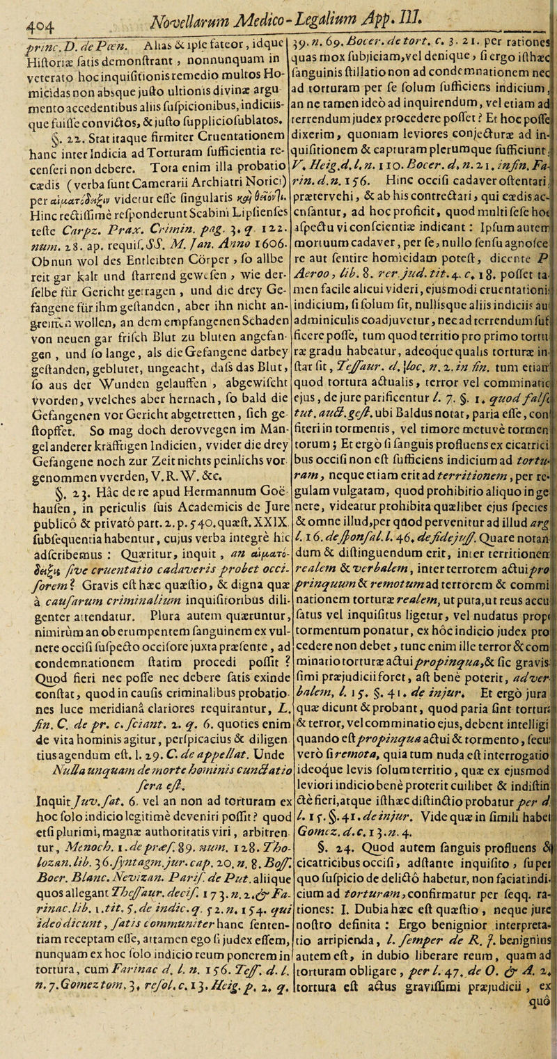 4©4 ■prine, D. dePceit. Altas. &amp; iple fateor, idque Hiftoria: fatis demonftrant, nonnunquam in veterato hoc inquifitionis remedio multos Ho¬ micidas non absque jufto ultionis divinae argu mento accedentibus aliis fufpicionibus, indiciis¬ que fuifle convibios, &amp; jufto fuppliciofublatos. xx. Stat itaque firmiter Cruentationem hanc inter Indicia adTorturam fufficientia re- cenferi non debere. Tota enim illa probatio caedis ( verba funt Camerarii Archiatri Norici) per di/.ectTrj$u£iv videtur efle fingularis Hinc rebliflime refponderunt Scabini Lipfienfes tefte Carpz. Prax. Crimin. pag. 3* &lt;7 izz. num. x8. ap. requif.dT. M. Jan. Anno 1606. Obnun wol des Entleibren Corper , fo allbe reit gar kalt und ftarrend gcwt fen , wie der- felbe fur Gericht gerragen , und die drey Ge- fangene fiir ihm geftanden, aber ihn nicht an- g-reufln wollen, an dem empfangcnenSchaden von neuen gar frifeh Blut zu bluten angefan- gen , und folange, ais dieGefangene darbey geftanden, geblutet, ungeacht, dals das Blut, fo aus der Wunden gelauffen , abgcwifeht Vvorden, vvelches aber hernach, fo bald die Gefangenen vor Gericht abgetretten, fich ge ftopfFet. So mag doch derovvegen im Man- gelanderer krafftigen Indicien, vvider die drey Gefangene noch zur Zeit nichts peinlichs vor genommen vverden, V.R. W. &amp;e. zj. Hac de re apud Hermannum Goe haufen, in periculis fuis Academicis de Jure publico &amp; privato part.x.p. y40,quaefl.XXIX fubfequentia habentur, cujus verba integre hic adferibemus : Quaeritur, inquit, an dipuTo- deifyt five cruentatio cadaveris probet occi. forem ? Gravis eft: haec quaeftio, &amp; digna quae a caufarum criminalium inquifitoribus dili¬ genter attendatur. Plura autem quaeruntur, nimirum an ob erumpentem fanguinem ex vul¬ nere occifi fufpeblooccifQre juxta praefen.te, ad condemnationem ftatira procedi poftit ? Quod fieri nec pofle nec debere fatis exinde conflat, quodincaufis criminalibus probatio nes luce meridiana clariores requirantur, L. fin. C. de pr. c.fciant. z. q. 6. quoties enim de vita hominis agitur, perfpicacius&amp; diligen tius agendum eft. 1.19. C. de appellat. Unde Nulla unquam de morte hominis eundi at io fera efi. Inquit Juv.fat, 6- vel an non ad torturam ex hoc folo indicio legitime deveniri poftit ? quod etfi plurimi, magnae authoritatis viri, arbitren tur, Mtnoch. 1. depr&lt;ef. 8 9. num. 1 z 8. fho- lozan. lib. 3 G.fyntagm.jur. cap. 20. n, %.Bo/f. Boer. Blanc. Nevizan. Parif de Put. aliique quos allegant Theffaur.decif 17 3.». 2Fa¬ rinae. lib. 1tit. 5\ de indic, q. $z.n4i 74. qui ideo dicunt, fatis c ommuniter hanc fenten tiam receptam efle, attamen ego fi judex eflem, Yj-n.G9.B0cer.detort. c. 3. 21. per rationes quas mox fubjiciam,vel denique &gt; fi ergo ifthaec fanguinis ftillationon ad condemnationem nec ad torturam per fe folum fufticiens indicium, an ne tamen ideoad inquirendum, veletiam ad terrendum judex procedere poflet ? Et hoc pofle dixerim, quoniam leviores conjeblurae ad in- quifitionem &amp; capturam plerumque fufficiunt, V4 Heig.d,l,n. 11 o.Bocer. d4n.z\, infin.Pa¬ rin, d.n. 156. Hinc occifi cadaveroftentari; praetervehi, &amp; ab his contreblari &gt; qui eaedis ac- cnfantur, ad hoc proficit, quod multi fefehot afpedtu viconfcientiae indicant: Ipfum autem mortuum cadaver, per fe, nullo fenfuagnofce re aut fentire homicidam poteft, dicente P Aeroo, lib. 8. rer.jud. tit.4. c* 18. poffet ta&gt; men facile alicui videri, ejusmodi cruentationi: indicium, fi folum fit, nullisque aliis indiciis aui adminiculis coadjuvetur, nec ad rerrendum fuf ficere pofle, tum quod territio pro primo tortu raegradu habeatur, adeoque qualis torturae im ftar fit, fcjfaur. d, \loc; n. z. in fin. tum etiam' quod tortura ablualis, terror vel comminant ejus, de jure parificentur l. 7. §. 1* quod falf tut. audl.gejl. ubi Baldus notat, paria efle, con’ fiteriin tormentis, vel timore metuve tormen torum; Et ergo fi fanguis profluens ex cicatrici bus occifi non eft fufikiens indicium ad tortu. ram , neque etiam erit ad territionem, per re¬ gulam vulgatam, quod prohibitio aliquo in ge nere, videatur prohibita quaelibet ejus fpecies &amp; omne illud,per qaod pervenitur ad illud arg 1.16. defionfal. 1.46* defidejufi. Quare notam dum&amp; diftinguendum erit, inter terririonemr realem ^.verbalem, inter terrorem ablu\pro prinquum&amp;remotumii&amp; terrorem &amp; commi nationem torturae realem, ut puta,ut reus accii fatus vel inquifitus ligetur, vel nudatus propi tormentum ponatur, ex hoc indicio judex pro cedere non debet, tunc enim ille terror &amp; com minatio torturas abluipropinquafc fic gravis , fimi praejudiciiforet, aft bene poterit, adver balem, l. \ y, §. 41, de injur4 Et ergo jura quae dicunt &amp; probant, quod paria fint tortun &amp; terror, vel comminatio ejus, debent intelligi quando eft propinqua ablui &amp; tormento, fecui vero fi remota, quia tum nuda eft interrogatio ideoque levis folum territio, qua: ex ejusmod leviori indicio bene proterit cuilibet &amp; indiftin ble fieri,atque ifthaec diflinblio probatur per d l. \ &lt;\.§. yt.de in jur. Vide quae in fimiit habet Gomcz. d.c.iYn.y. §. zy. Quod autem fanguis profluens cicatricibus occifi, adflante inquifito, fupei quo fufpicio de deliblo habetur, non faciatindi- ciumad torturam ■&gt; confirmatur per feqq. ra¬ tiones: I. Dubia haec eft quaeftio , neque jure noftro definita : Ergo benignior interpreta tio arripienda, l. femper de R. f. benignius nunquam exhoc folo indicioreum ponereminiautem eft, indubio liberare reum, quamad tortura, cum Farinae d. L n. 176. Tejf. d. I. n. 7. Gomez tom, 3, refol. c. 13. Hcig. p. 2, q, torturam obligare , per L 47. de O. &amp; A. z; tortura eft ablus graviflimi praejudicii , ex quo