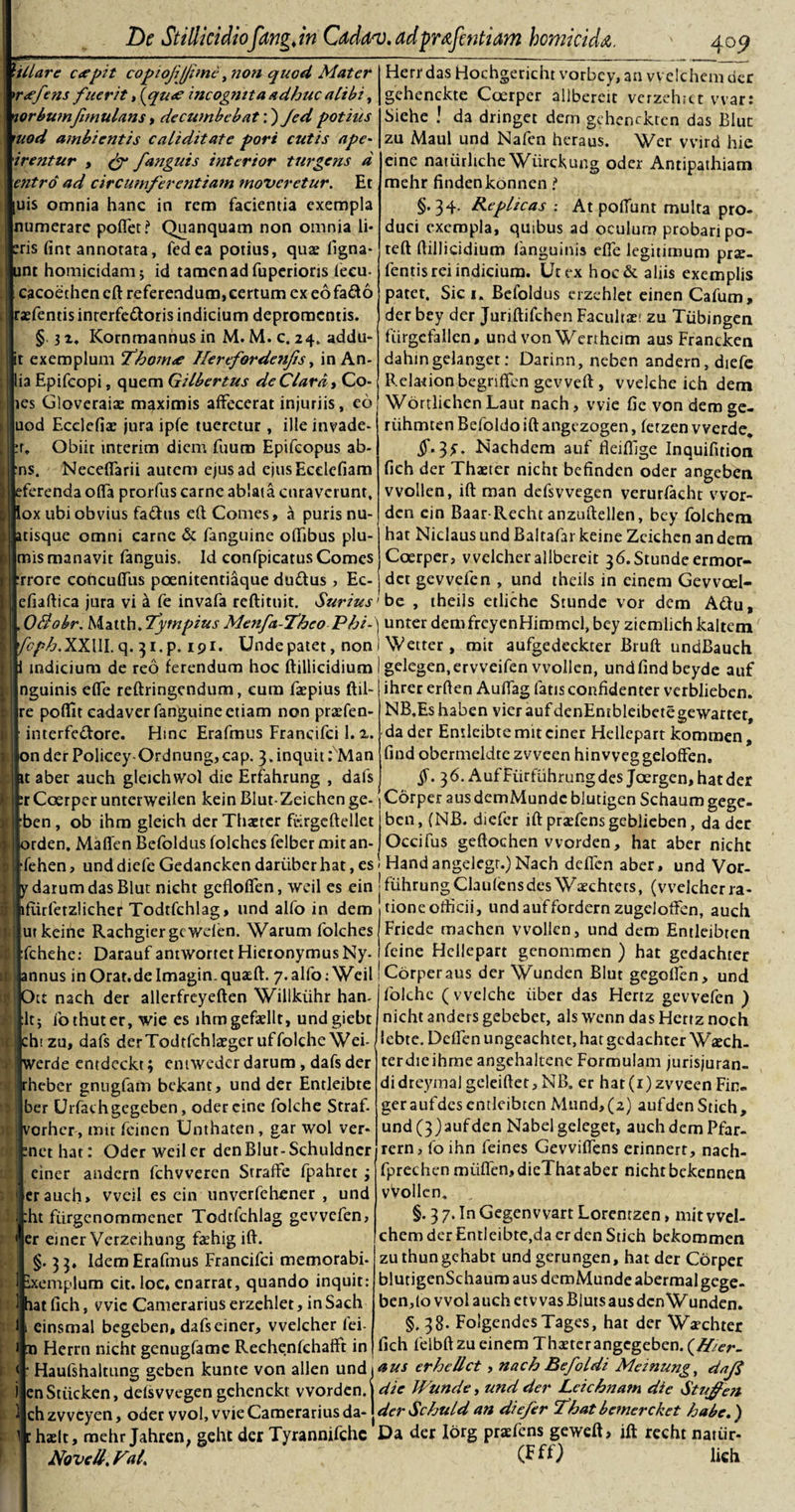 hilare c&lt;epit copiojijjime y?ion quod Mater *r&lt;efe?is fuerit, \qu&lt;e incog?itta adhuc alibi, norbwnfemulans, decwnbcbat'.) Jedpotius mod ambientis caliditate pori cutis ape- irentur , (f /anguis interior turgens d entro ad circumferentiam moveretur. Et [uis omnia hanc in rem facientia exempla numerare poffet? Quanquam non omnia li¬ ris fint annotata, feci ea potius, qua? ligna- unt homicidam; id tamen ad fuperions feeu- cacoethen eft referendum,certum ex eofado rxfentis inrerfe&amp;oris indicium depromentis. § 3 z. Kornmannus in M. M. c. 24. addu* it exemplum Thom&lt;e Herefordetifis, in An- ia Epifcopi, quem Gilbertus de Clara, Co- tes Gloveraiae maximis affecerat injuriis, eo uod Ecclefix jura ipfe tueretur, ille invade- r„ Obiit interim diem fuum Epifcopus ab- ns. Neceffarii autem ejus ad ejusEcclefiam eferenda olfa prorfus carne ablata curaverunt, ox ubi obvius fa&amp;us eft Comes, a puris nu- itisque omni carne &amp; fanguine offibus plu¬ mis manavit fanguis. Id confpicatus Comes rrore concuffiis poenitentiaque du&amp;us , Ec- efiaftica jura vi a fe invafa reftituit. Surius _409 Herr das Hochgericht vorbey, an vvelchem der gehenckte Coerper allbereit verzehtet vvar: Siehe ! da dringet dem gchenckten das Blut zu Maul und Nafen heraus. Wer vvird hie eine natiirliche Wiirckung oder Antipathiam mehr findenkonneni §.34. Replicas : At potiunt multa pro¬ duci exempla, quibus ad oculuri? probari po- teft ftillicidium (anguinis efle legitimum prx- fentis rei indicium. Ut ex hoc&amp; aliis exemplis patet. Sic 1. Befoldus crzehlet einen Cafum, der bey der Juriftifchen Facultae; zu Tiibingen fiirgcfallen, und von Werthcim aus Francken dahin gelanget: Darinn, neben andern, diefc Relationbcgriffcn gevveft , vvelche ich dem Wortlichen Laut nach, vvie fie von dem ge- riihmten Befoldo ift angezogen, fetzen vverde. §• 3C Nachdem auf fleiftlge Inquifition fich der Thaeter nicht befinden oder angeben vvollen, ift man defsvvegen verurfacht vvor- den ein Baar-Recht anzuftdlen, bey folchem hat Niclaus und Baltafar keine Zcichcn an dem Coerper, vvelcher allbereit 36.Stundeermor- det gevvefen , und theils in einem Gevvcel- be , theils etliche Stundc vor dem A«ftu, OBobr. Matth/tympius Menft-Thco Phi-\ unter demfreyenHimmcl, bey ziemlich kaltem fcph. XXIII. q. 31.P. 191. Unde patet, non indicium de reo ferendum hoc ftillicidium nguinis effe reftringendum, cum faepius ftil- re poflit cadaver fanguine etiam non prxfen- interfedore. lime Erafmus Francifci 1. i. onder Policey Ordnung,cap. 3.inquit: Man it aber auch gleichwol die Erfahrung , dafs :r Coerper unterweilen kein Blut-Zeichen ge- ben, ob ihm gleich der Thaeter fi-irgeftellet orden. Matifcn Befoldus folches felber mit an- Wetter, mit aufgedeckter Bruft undBauch gelegen.ervveifen vvollen, undfindbeyde auf ihrer erften Auffag fatis confidenter verbliebcn. NB.Es haben vier auf denEntbleibetegewartet, da der Entleibte mit ciner Hellepart kommen, find obermeldte zvveen hinweg geloffen. §. 36. AufFiirfiihrungdes Joergen, hatder Corper ausdemMundc blutigen Schaum gege- ben, (NB. diefer ift praefens geblieben, da der Occifus geftochen vvorden, hat aber niche fehen, unddiefeGedanckendariiberhat,esi Handangelegr.)Nach deffen aber, und Vor- ydarum das Blut nicht gefloffen, weil es ein jfuhrungClaufensdes Waechtets, (vvelcher ra- lflirfetzlicher Todtfchlag, und alfo in dem ut keine Rachgiergc wden. Warum folches fchehe: Daraufantwortet Hieronymus Ny- annus in Orar.deImagin.quaeft. 7. alfo: Weil Ott nach der allerfreyeften Willkiihr ham lt; fothuter, wie es lhmgefaellt, undgiebt cht zu, dafs derTodtfchlxger uffolche Wei- werde entdeckt; eniweder darum , dafs der rheber gnugfam bckant, und der Entleibte ber Urfachgegeben, odercine folche Straf- vorher, mit feinen Unthaten, gar wol ver- methat: Oder weil er denBlut-Schuldner einer andern fchvveren Straffe fpahret; er auch, weil es ein unverfehcner , und :ht fiirgcnommener Todtfchlag gevvefen, er emer Verzeihung fxhig ift. §. 33, IdemErafmus Francifci memorabi- xemplum cit. loc, enarrat, quando inquit: at fich, vvic Camerarius erzehlet, in Sach einsmal begeben, dafs einer, vvelcher (ei- 11 Herrn nicht genugfame RechenfchafFt in &lt; ] tioneofticii, und auffordern zugeJoffcn, auch Friede machen vvollen, und dem Entleibten feine Hellepart genommen ) hat gedachter Corper aus der Wunden Blut gegofFen, und folchc (vvelche liber das Hertz gevvefen ) nicht anders gebebet, ais wenn das Hertz noch lebte. Deffen ungeachtet, hat gedachter Wxch- terdieihme angehaltene Formulam jurisjuran- didreymal geleiftet, NB„ er hat(i)zvveen Fim geraufdes entleibten Mund,(2) aufdcnStieh, und(3)aufden Nabelgeleget, auch dem Pfar- rern, fo ihn feines Gevviffens erinnert, nach- fprechen miiffen,dieThataber nicht bekennen vVollcn. §. 3 7. In Gegenvvart Lorentzen, mit vvel¬ chem der Entleibte,da cr den Stich bekommen zu thungehabt und gerungen, hat der Corper blurigenSchaum aus demMunde abermalgcge- ben,(o wol auch et v vas Biuts aus den Wundem §,38. FolgendesTages, hat der Wxchter fich felbft zu einem Thaeter angegeben. (Hier- Haufshaitung geben kunte von allen und i&lt;tus erhellct, nach Befoldi Meinung, dafi r&gt; .. 1 1 r. . U //f/fyW/7 r hn si enStiicken, defsvvegen gchcnckt vvorden. ch zvvcyen, oder wol, vvie Camerarius da- haelt, mehr Jahren, geht der Tyrannifchc Novell. Fal. die Wunde, und der Lcichnam die Stujfen derSchuldan diefer fhatbemercket habe.) Da der Ibrg prxfens geweft, ift recht natiir- (FfO Uch