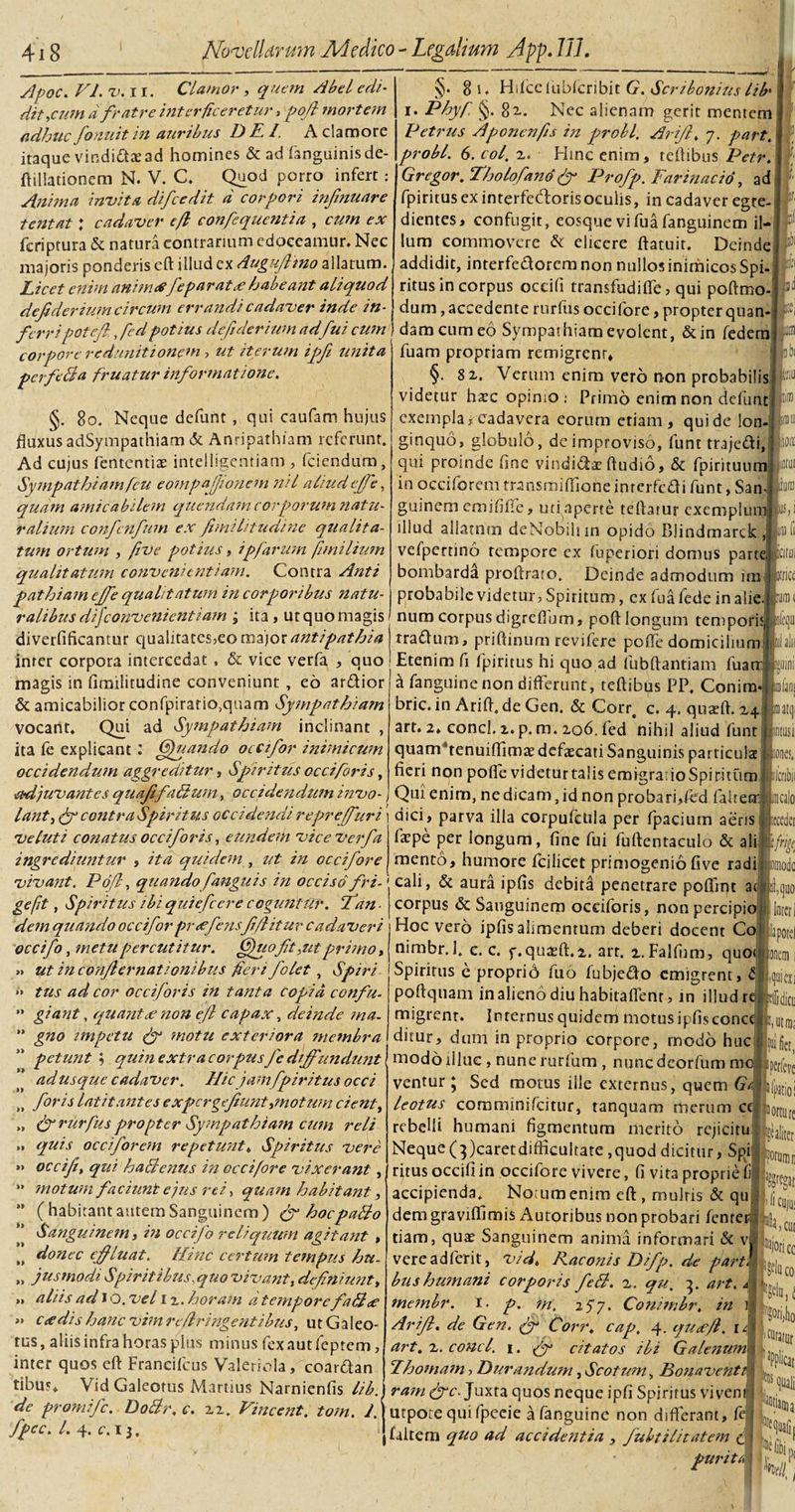 Apoc. VI. TUI. Clamor , quem Abel edi- dit,cum d fratre interficeretur, pofi mortem adhuc fonuitin auribus DE/. A clamore itaque vindictae ad homines &amp; ad (anguinis de- ftillationem N. V. C. Quod porro infert: Anima invita difcedit d corpori infmuare tentat ; cadaver efl confequentia , cum ex feriptura &amp; natura contrarium edoceamur. Nec majoris ponderis eft illud ex dugufltno allatum. Licet enim anim£fe parat £ habeant aliquod dejidevium circum errandi cadaver inde in¬ fer r i potefi,, fcd potius deftderium ad fui cum corpore redunittonem, ut iterum ipfi unita perfeBa fruatur informatione. §. 8o. Neque defurtt , qui caufam hujus fluxus adSympathiam &amp; Anripatbiam referunt. Ad cujus fententias intelligentiam , fciendum, Sympathiam ficu eompajjionem nil aliud ejfe, quam amicabilem quendam corporum natu¬ ralium confcnfum ex fimilitudine qzialita- tum ortum , five potius, ipfarum fimilium qualitatum convenientiam. Contra Anti pathiam ejfe qualitatum in corporibus natu¬ ralibus disconvenientiam ; ita , ut quo magis diverfificanmr qualitates,eo major antipathia inter corpora intercedat, &amp; vice verfa , quo magis in fimilitudine conveniunt, eo ardior &amp; amicabilior confpiratia,quam Sympathiam vocant. Qui ad Sympathiam inclinant , ita fe explicant : Gfnando occifor inimicum occidendum aggreditur, Spiritus occiforis, adjuvantes quafifaBum, occidendum invo¬ lant }(fi contra Spiritus occidendi reprefuri ve luti conatus occi for is, eundem vice verfa ingrediuntur , ita quidem , ut in occifore §. 8 i. Hifccfiibfcribit G. Scribonius lifi i. Phy fi. §. 8 x. Nec alienam gerit mentem Petrus Aponenfis in probi. Arifi, 7. part. probi. 6. coi. 2. Hinc enim, tefiibus Petr. ' Gregor. Tholofano (fi Profp. Far in ac io, ad fpiritus ex interfccdorisoculis, in cadaver egte- &amp; dientes, confugit, eosquevifuafanguinem il¬ lum commovere &amp; elicere ftatuit. Deinde addidit, interfedorem non nullos inimicos Spi¬ ritus in corpus occifi transfudiffe, qui poftmo- dum,accedente rurfus occifore, propterquan- :e damcumeo Sympathiam evolent, &amp;in federa fuam propriam remigrenr, §. 8x. Verum enim vero non probabilis videtur hate opimo: Primo enim non defunt exempla, cadavera eorum etiam, qui de lon¬ ginquo, globulo, de improviso, funt trajedi, qui proinde fine vindidae Audio, &amp; fpirituum in occiforem transmifliohe inrerfcdi funt, San- guinem emififlfe, uti aperte tertatur exemplum illud allatum deNobihin opido Blindmarck , vefpertino tempore ex fuperiori domus parte bombarda proftraio. Deinde admodum ira probabile videtur, Spiritum, ex fu a fede in alie num corpusdigreflum, poft longum tempori:( rradum, priftinum revifere pofle domicilium Etenim fi fpiritus hi quo ad fubftantiam fuarr a fanguine non differunt, teftibus PP. Conira- bric. in Arift. de Gen. &amp; Corr, c. 4. quaeft. z4 art. 2. conci. 2. p. m. 206. fed nihil aliud funt quamhenuiffima? defaecati Sanguinis particula fieri non pofle videturtalisemigraiioSpiritum Qui enim, ne dicam, id non probari,fcd fahecr dici, parva illa corpufctila per fpacium aeris farpe per longum, fine fui fuftentaculo &amp; ali lioit rlnfD brict m mento, humore fcilicet primogenio five radi (ilcnbi ucali Itcedc 'N vivant. Pofi, quando f anguis in occiso fri- cali, &amp; aura ipfis debita penetrare poffint ac I gefit, Spiritus ibi quiefeere coguntur, fan- 0 ^ ' dem quando occiforpr£fensfifiituv cadaveri occifo, metu percutitur. Gfuofit ^ut primo, » ut in con/lernationibus fieri folet, Spiri » tus ad cor occiforis in tanta copia confu- ” giant, equant£ non efl capax, deinde ma. ” gno impetu (fi motu exteriora membra petunt ; quin extra corpus fc diffundunt j adusque cadaver. Hicjam fpiritus occi (&gt; foris latitantes ex perge fiunt,motum cient, „ &amp; rurfus propter Sympathiam cum reli „ quis occiforem repetunt. Spiritus vere *» occifi, qui haBenus in occifore vixerant, ” motum faciunt ejus rei, quam habitant, ” (habitant autem Sanguinem) &amp; hocpaBo Sanguinem y in occifo reliquum agitant , „ donec effluat. Hinc certum tempus hu. „ jusmodi Spiritibus, quo vivant, definiunt, » aliis ad 1 o. vel 1 z. horam d tempore faB£ »» C£dis hanc vim refringentibus, u t G a I eo- tus, aliis infra horas plus minus fexautfeptem, inter quos eft Francifcus Valeriola, coardan tibur. Vid Galeotus Martius Narnienfis lib. sniod Inter corpus &amp; Sanguinem occiforis, non percipio Hoc vero ipfis alimentum deberi docent Co nimbr.l. c. c. f.quatft.2,. arr. l.Falfum, quo Spiritus e propri6 fi.10 fubjedo emigrent, 4 poftquam in alieno diu habitaflenr, in illud rc migrent. Internus quidem motus ipfis conc ditur, dum in proprio corpore, rnodo huc modo illuc, nune rurfum , nunc deorfum ventur ; Sed motus ille externus, quem G leotus cornminifcitur, tanquam merum c rebelli humani figmentum merito rcjicitu Neque (})caretdifficultate,quod dicitur, SpilLu, ritus occifi in occifore vivere, fi vita proprie fi accipienda. Notum enim eft, mulris &amp; qu. dem graviftimis x^utoribus non probari fenrer tiam, qux Sanguinem anima informari &amp; v vereadferit, Vid, Raconis Difp. de part bus humani corporis feB. z. qu. 3. art. ^ ' j;i membr. I • p. m, 2 5 7. Conimbr. in i Arift, de Gen, (fi Corr. cap. 4. qu£ft. i/, art. z. conci. 1. (fi citatos ili Galenum\ E hornam, Durandum, Scotum, Bonavent ram (fic. Juxta quos neque ipfi Spiritus viven pfiei lortu Saliti i fi Cllj Hbc dc promi fc. DoBr. c. 22. Vincent, tom. 1. j urpote qui fpeeie a fanguine non differant, fe fpcc. /. 4. c. 13. faltem quo ad accidentia , fubtilitatem c|| r