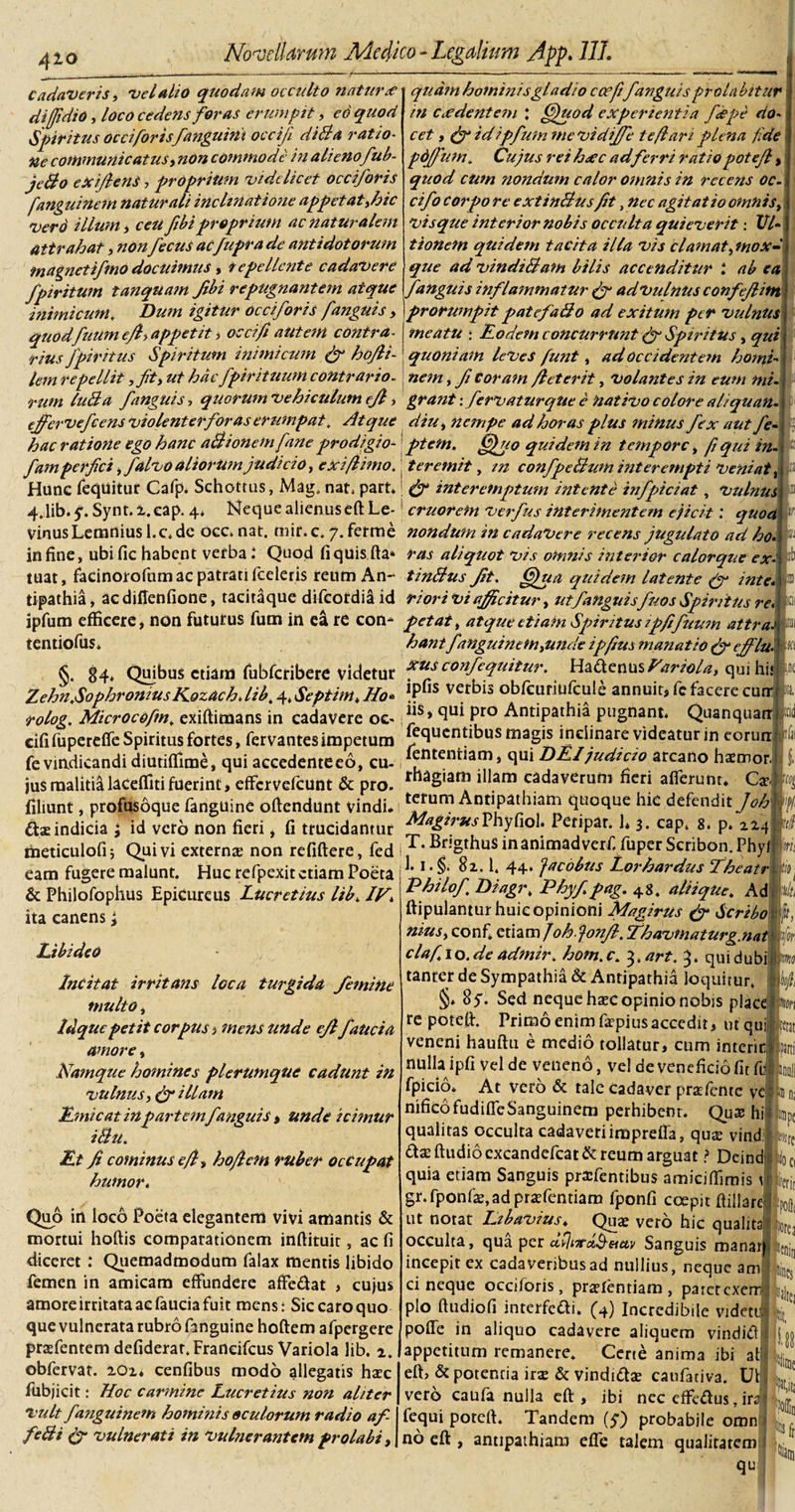 Cadaveris, vel alio quo datu occulto natur ee quam hominis gladio ccefif anguisprolabiturj di [fidi 0, loco cedens foras erumpit, eo quod in c cedentem ; Gpuod experientia fdpe do Sforitus occiforis fanguirii oeci/i didi a ratio- Spiritus oc ciforisfanguini oeciji didi a ratio¬ ne communicatus, commode in alieno fub- jedlo exiflenS, proprium videlicet occiforis fanguinem naturali inclinatione appetat,hic Vero illum i ceii fibiproprium ac naturalem attrahat, nonfecus aefuprade antidotorum magnetifmo docuimus, repellente cadavere fpiritum tanquam Jibi repugnantem atque inimicum. Dum igitur occiforis fanguis , quodfuumejh appetit &gt; occif autem contra¬ rius fpiritus Spiritum inimicum (fi ho/li- cet , (f id ipfum mevidiffe te flari plena fide pdffium. Cujus rei hxc adferri ratiopotejl, quod cum nondum calor omnis in recens oc¬ cif o corpo re extindlus fit, nec agitatio omnis, vis que interior nobis occulta quieverit: Ul¬ tionem quidem tacita illa vis clamat^mox- que ad vindidlam bilis accenditur 1 ab ea f anguis inflammatur fi* ad vulnus confeflitn prorumpit patefadlo ad exitum per vulnus meatu ; fodem concurrunt (fi Spiritus, qui quoniam leves funt , ad Occidentem homi- lem repellit ,ft, ut hdcfpir ituum contrario.; nem , fi coram fi et erit, Volantes in eum mi¬ rum ludia f anguis, quorum vehiculum efl, grant \ fervaturqUe e nativo colore aliquan- cjfervefcens violenterfor as erumpat, Atque diu&gt; nempe ad horas plus minus fex aut fe- hac ratione ego hanc adlionemfane prodigio- ptetn. ffififo quidem in tempore, fi qui in- C /»si 1 n /% ** As -J /r yniri^— ‘ ^ ^ fam perfici, falvo aliorUmjudicio, exiflimo. teremit, confpedlum interempti Veniat, Hunc fequitur Cafp. Schottus, Mag. nat, part, interemptum intente infpiciat, Vulnus 4.1ib. 5’. Synt. i.eap. 4* Neque alienuseft Le-! cruorem verfus interimentem ejicit: quod Vinus Lemnius l.c* dc occ, nat. tnir. c. 7. ferme nondum in cadavere recens jugulato ad ho. in fine, ubific habent verba t Quod fi quisfta* ras aliquot vis omnis interior calorque ex- tuat, facinorofum ac patrati fceleris reum An- tindlus Jit. Gjua quidem Utente (f inte. tipathia, ac diffenfione, tacitaque difeordia id riori vi afficitur, utfanguisfuos Spiritus re. ipfum efficere, non fututus fum in ea re con- petat, atque etiam Spiritus ipfifuum aitra. tentiofus* hant fanguinem^unde ipfius manatio (fi ejflu. §. 84» Quibus etiam fubfcribere videtur f**? confequitur. Ha.{\crmsfariola, qui hir Zehn.SophroniusKozach.lib. 4,Septim.Ho* !Pfis vetbls obfeuriufcule annuit, fc facere cutr rolog. Microcofm, exiftimans in cadavere oc&gt; Pro Antipathia pugnant. Quanquarr cifi fuperefle Spiritus fortes, fervantes impetum eclucnh bus magis inclinare videatur in eorurr fe vindicandi diutiflime, qui accedenteeo, cu- ^ntentiam, ^ DEI judicio arcano haemor. jus malitialacefliti fuerint, effervelcunt &amp; pro. r aS*arl} Mam cadaverum fieri afierunr* Ca: filiunt, profusoque fanguine offendunt vindi* 1 *Hum cIuoftue bid defendit fi oh dasindicia ; id veto non fieri, fi trucidantur _agir^sPhyfiol. Peripar. J* 3. cap. 8. p. 114 meticulofij Quivi externas non refiftere, fed |T.Bngthusinanimadverf fuperScribon.Phyj eam fugere malunt. Huc refpexit etiam Poeta ‘1 ‘ f: 1. 44. Jacobus Lorhardus fheatr &amp; Philofophus Epicureus Lucretius lib. Jf. ita canens; LibideO Incitat irritans loca turgida femine multo, Idque petit corpus, mens unde eflfauci a amore, Namque homines plerumque cadunt in vulnus, &amp; illam f micat in partemf anguis &gt; unde icimur idlu. ft fi cominus efl-t hofiem ruber occupat humor* Quo in loco Poeta elegantem vivi amantis &amp; mortui hoftis comparationem inftituir, ac fi diceret : Quemadmodum falax mentis libido femen in amicam effundere affe&amp;at , cujus amore irritata ac faucia fuit mens: Sic caro quo que vulnerata rubro fanguine hoftem afpergere prasfentem defiderar.Franeifcus Variola lib. %. obfervat. lOz* cenfibus modo allegatis hasc fubjicit: Hoc carmine Lucretius non aliter vult fanguinem hominis oculorum radio af- fedli &amp; vulnerati in vulnerantem prolabi, Philof, Diagi\ Phyfipag. 48. aliique. Ad ftipulantur huic opinioni Magirus (fi Scribo niusy confi zmmfohjonfil. fhavmaturg.nat clafio.de admir. hom.c. 3 .art. 3. quid ubi tanter de Sympathia &amp; Antipathia loquitur. §* 8y. Sed neque hasc opinio nobis plac re poteff. Primo enim faspius accedit, ut qui veneni hauftu e medio tollatur, cum interir nulla ipfi vel de veneno, vel de veneficio fit fu fpicio. At vero &amp; tale cadaver prasfente ve nificofudifleSanguinem perhibent. Quae hi qualitas occulta cadaveri impreffa, qu$ vind; das ftudiocxcandefcat&amp; reum arguat ? Deind quia etiam Sanguis praifentibus amicilfimis 1 gr.fponfas,adprasfentiam fponfi coepit ffillare ut notat Lzbavius. Quas vero hic qualita occulta, qua per cHjtTtdheiav Sanguis manar incepit ex cadaveribus ad nullius, neque am ci neque occiforis, praslentiam , paterexem! pio ftudiofi interfedi. (4) Incredibile vidett poffe in aliquo cadavere aliquem vindid appetitum remanere. Certe anima ibi it eft, &amp; potentia ira: &amp; vindidae caufativa. Uli vero caula nulla eft , ibi nec effedus, iri fequi poteff. Tandem (y) probabile omn no eft , antipathiam efie talem qualitatem ; qu