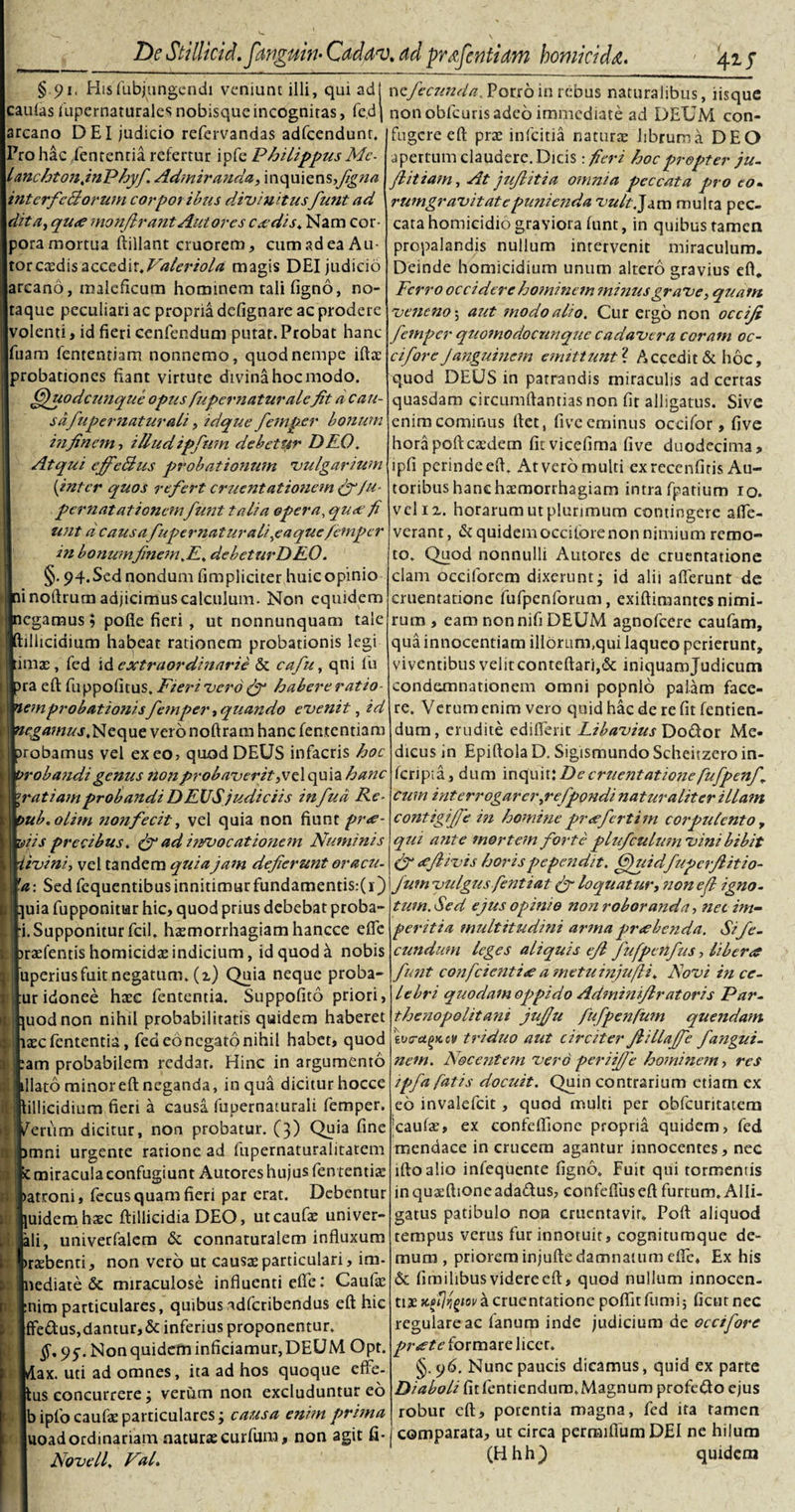 §91, Hisfubjungendi veniunt illi, qui adJ caulasfupernaturalesnobisque incognitas, fc.dj arcano DEI judicio refervandas adfcendunt. Pro hac ,lententia refertur ipfe PhilippusMc- lanchtonjnPhyf Admiranda, inquiensfiigna interfectorum corporibus divi udusfunt ad dita, qua monjlrant Autores ca dis. Nam cor¬ pora mortua ftillant cruorem, cum ad ea Au- torccedis accedit.Valeriola magis DEI judicio iareano, maleficum hominem tali ligno, no¬ taque peculiari ac propria defignare ac prodere volenti, id fieri cenfendum putat. Probat hanc luam fententiam nonnemo, quod nempe illa: probationes fiant virtute divina hoc modo. ffjuodcunque opus fupcrnaturalcfit d can- sdfupernaturali, id que fem per bonum in finem, illud ipfmn debetur DEO, Atqui efifeBus probationum vulgarium (inter quos refert cruentationem f/u- pernatationemfunt talia opera, quoe fi unt d causafupernaturali ^e a que/efnp er in bonum finem.E. dcbeturD EO. §. 94.Sed nondum fimpliciter huic opinio Ini noftrum adjicimus calculum. Non equidem negamus; polle fieri , ut nonnunquam tale Iftillicidium habeat rationem probationis legi limas, fed id extraordinarie &amp; cafu, qni lu bra eft fuppofitus, Fieri vero (f habere ratio memprobationisfemper, quando evenit, id Neque veronoftram hanc fententiam probamus vel exeo, quod DEUS infacris hoc pr obandi genus non probaver it,vel quia hanc \ratiamprobandi DEUS judiciis infud Re- ipub.olim nonfecit, vel quia non fiunt pra- miis precibus. &amp; ad in/vocationem Numinis m ivi ni, vel tandem quia jam deflerunt oracu- \fa: Sed fcquentibusinnitimurfundamentis:(i) jnuia fupponitar hic, quod prius debebat proba¬ ti. Supponitur fcil. haemorrhagiam hancce efle Ibraefentis homicidae indicium, id quod a nobis tuperius fuit negatum, (i) Quia neque proba- jtur idonee haec fententia. Suppofito priori, jpuodnon nihil probabilitatis quidem haberet ifi^clententia, fed eonegato nihil habet, quod jeam probabilem reddar. Hinc in argumento Illato minor eft neganda, in qua dicitur hocce jRillicidium fieri a causa fupernaturali femper. Iperum dicitur, non probatur. (3) Quia fine imni urgente ratione ad fupernaturalitatem c miracula confugiunt Autores hujus fen tentiae •atroni, fecus quam fieri par erat. Debentur [uidemhaec ftillicidia DEO, utcaufae univer- ili, univerfalem &amp; connaturalem influxum irazbenti, non vero ut causae particulari, im- nediate &amp; miraculose influenti efte: Caulae :nim particulares, quibus adferibendus eft hic ffe&amp;us,damur,&amp; inferius proponentur, 95-. Non quidem inficiamur, DEUM Opt. klax. uti ad omnes, ita ad hos quoque effe¬ rus concurrere j veriim non excluduntur eo b ipfo caufae particulares; causa enim pruna uoadordinariam naturae curfum, non agit fi* Novell. Val. wtfecunda.Potr6in rebus naturalibus, iisque non oblcuris adeo immediate ad DEUM con¬ fugere eft prae infeitia naturae librum a DEO apertum claudere. Dicis: fieri hoc propter ju- flitiam, At jufiitia omnia peccata pro eo. rumgravitatepunienda vult.Js.rn multa pec¬ cata homicidio graviora funt, in quibus tamen propalandis nullum intervenit miraculum. Deinde homicidium unum altero gravius eft. Ferro occidere ho?ninem minus grave, qjeatn veneno-, aiet modo alio. Cur ergo non occiji femper quomodocTinque cadavera coram oc- ciforeJanguinem emittuntf Accedit &amp; hoc, quod DEUS in patrandis miraculis ad certas quasdam circumftantias non fit alligatus. Sive enim cominus ftet, five eminus occifor, five horapoftcaedem fitvicefima five duodecima, ipfi pcrindeeft. Atveromulti exreccnfitis Au- toribus hanc haemorrhagiam intra fpatium 10. vel ix. horarum ut plurimum contingere alle¬ verant, &amp; quidem occilore non nimium remo¬ to. Quod nonnulli Autores de cruentatione clam occiforem dixerunt j id alii afferunt de cruentatione fufpenforum, exiftimantes nimi¬ rum , eam nonnifi DEUM agnofeere caufam, qua innocentiam iliorum,qui laqueo perierunt, viventibus velitconteftaripSc iniquamjudicutn condemnationem omni popnlo palam face¬ re. Verum enim vero quid hac de re fit fentien- dum, erudite ediffent Libavius Dodor Me¬ dicus in Epiftola D. Sigismundo Scheiizero in- fcripia, dum inquit:Decrue?itationefufpenfi cum interrogarer,refpondi naturaliter illam contigifie i?i homine prafertim corpulento, qui a?ite mortem forte plufculumvini bibit (f afiivis horis pependit, fjuidfupcrflitio- Jum vulgus fentiat (f loquatur, iion efl igno¬ tum. Sed ejus opinio non roboranda, net im¬ peritia multitudini arma prabenda. Si fe¬ cundum leges aliquis efl fufpenfus, libera funt confcietitia ametuinjufli. Novi i?i ce¬ lebri quodam oppido Adminifiratoris Par- thenopolitatii jufju fufpenfum quendafn \vra^Kcv triduo aut circiter Jlillaffe fangui- nem. Nocejitem vero periifie hominem, res tpfa fatis docuit. Quin contrarium etiam ex eo invalefcit, quod multi per obfcuritatem caufae, ex confeftionc propria quidem, fed mendace in crucem agantur innocentes, nec iftoalio infequente figno. Fuit qui tormentis in quaeftioneada&amp;us, confefiuseft furtum. Alli¬ gatus patibulo non cruentavit» Poft aliquod tempus verus fur innotuit, cognitumque de¬ mum , priorem injufte damnatum effe* Ex his &amp; limihbus videre eft, quod nullum innocen¬ tiae kbIJrgiov a cruentatione poftir fumi; fient nec regulare ac lanum inde judicium de oeci fore prate formare licet. §.96. Nunc paucis dicamus, quid ex parte Diaboli fit fentienduro,Magnum profero ejus robur eft, potentia magna, fed ira tamen comparata, ut circa perraiffum DEI ne hilum (Hhh) quidem