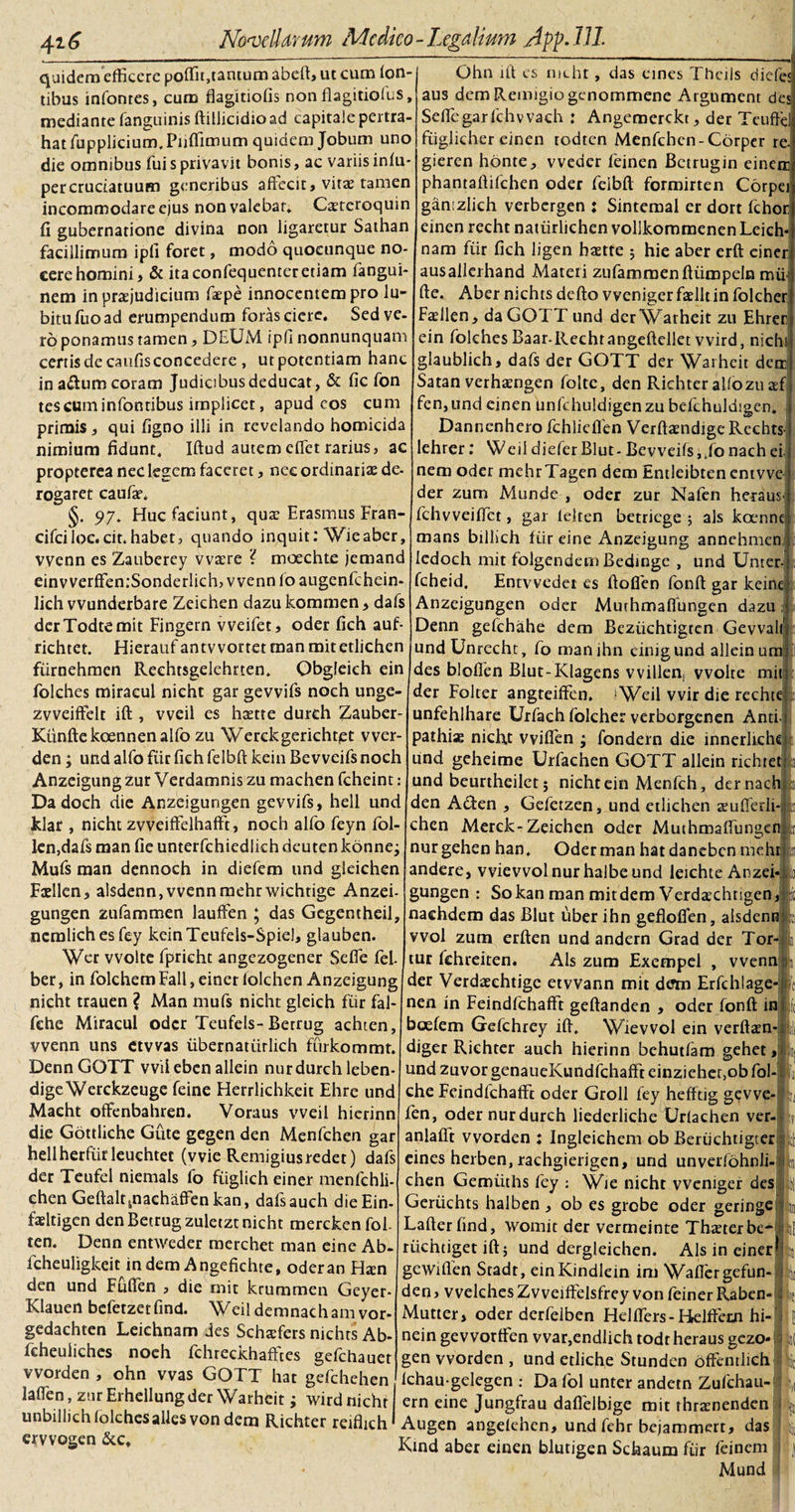 quidem efficere poffii,tantum abeft, ut cum fon¬ tibus infonres, cum flagitiofis non flagitiofvs, mediante fanguinis ftillicidio ad capitale pertra¬ hat fupplicium. Pnffimum quidem Jobum uno die omnibus fui s privavit bonis, ac variis inlu- per cruciatuum generibus affecit, vitae tamen incommodare ejus non valebar» Caeteroquin fi gubernatione divina non ligaretur Sathan facillimum ipfi foret, modo quoeunque no¬ cere homini, &amp; ita confequenteretiam fangui- nem in praejudicium faepe innocentem pro lu- bitufuoad erumpendum forascicre. Sed ve¬ ro ponamus tamen, DEUM ipfi nonnunquam certis de canfis concedere , ut potentiam hanc in atftum coram Judicibus deducat, &amp; fic fon tescuminfontibus implicet, apud cos cum primis, qui figno illi in revelando homicida nimium fidunt» Iftud autem effiet rarius, ac propterea nec legem faceret, nec ordinariae de- rogaret caufa?» §. 97» Huc faciunt, qua; Erasmus Fran- cifci loc. cit.habet, quando inquit: Wieaber, vvenn es Zauberey vvaire ? moechte jemand einvverffen:Sonderlich, vvenn foaugenfchein- lich vvunderbare Zeichen dazu kommen, dafs derTodtemit Fingern vveifet, oder fich auf- richtet. Hierauf antvvortet man mitetlichen fiirnehmen Rechtsgelehrten» Obgleieh ein folches miracul nicht gar gevvifs noch unge- zvveiffelt ift , vveil es hame dureh Zauber- Kunftekoennenalfo zu Werckgerichtet vver- den; und alfo fiir fich felbft kein Bevveifs noch Anzeigung zur Verdamnis zu machen fcheint: Dadoch die Anzeigungen gevvifs, hell und klar , nicht zvveiffelhafft, noch alfo feyn fol- len,dafs man fie unterfchiedlich deuten konnej Mufs man dennoch in diefem und gleichen Ftdlen, alsdenn, vvenn mehrwichtige Anzei¬ gungen zufammen lauffen ; das Gegentheil, nemlichesfey keinTeufels-Spiel, glauben. Wer vvolte fpricht angezogener Seffie fel. ber, in folchemFall,einerlolchen Anzeigung nicht trauen ? Man mufs nicht gleich fiir fal- fehe Miracul oder Teufels-Betrug achten, vvenn uns ctvvas iibernatiirlich fiirkommt. DennGOTT vvileben allein nur dureh leben- digeWerckzeuge feine Herrlichkeit Ehre und Maeht offenbahren. Voraus vveil hierinn die Gottliche Gute gegen den Menfchen gar hellherfiirleuchtet (vvie Remigiusredet) dafs der Teufel niemals fo fiiglich einer menfchli- chen Geftalt ^nachaffen kan, dafsauch die Ein- fadtigen den Betrug zuletzt nicht merckenfol- ten. Denn entweder merchet man eine Ab- fcheuligkeit in dem Angefichte, oder an Hxn den und Fiiflen , die mit krummen Geyer- Klauen befetzetfind. Weildemnachamvor- gedachten Leiehnam des Schaffers nichts Ab- fcheuliches noch fchreckhafftes gefchauet vvorden , ohn vvas GOTT hat gefchehen laffien, zur Erhellungder Warheit; wird nicht Ohn iit es nicht, das cines Thetis diefci aus dem Remigio genommene Argument des Seffie gar fchvvach : Angemerckt, der Teufffi fiiglicher einen todtcn Menfchen-Corper re gieren honte, vveder feinen Betrugin einen] phantaftifchen oder felbft formirten Corpe gamzlich verbergen : Sintemal er dort fchor einen recht natiirlichen vollkommenen Leich nam fiir fich ligen hame ; hie aber erft einer ausallerhand Materi zufammenftiimpeln mui fte. Aber nichts defto vveniger fadlt in folcher Fadlen, da GOTT und der Warheit zu Ehrer ein folchesBaar-Rechtangeftellet wird, nichi, glaublich, dafs der GOTT der Warheit detr Satan verhamgen folte, den Richter alfo zuaffi fen,und einen unfchuldigenzu befchuldigen. Dannenhero fchlieflen Verftamdige Rechts lehrer: Weil diefer Blut- Bevveifs i,fo nach ei nem oder mehrTagen dem Entleibten entvve der zum Munde , oder zur Nafen heraus fchvveiffict, gar lelten betriege ; ais koenne mans billich fiir eine Anzeigung annehmen ledoch mit folgendem Bedinge , und Unter fcheid. Entvvedet es ftofien fonft gar keinc Anzeigungen oder Murhmaflungen dazu Denn gefchahe dem Beziichtigten Gevval undUnrecht, fo manihn cinigund allein u des bloffen Blut-Klagens vvillens vvolte mit der Folter angteiffen. ■Weil vvir die rechte : unfehlhare Urfach folcher verborgenen Anti i pathias nicht vviffen ; fondern die innerliche und geheime Urfachen GOTT allein richtet und beurtheilet; nicht ein Menfch, der nach den Adten , Gefetzen, und etlichen aeufferli- chen Merck-Zeichen oder Muthmaffungcn nur gehen han, Oder man hat daneben meht andere, vvievvolnurhalbeund leichte Anzei gungen : Sokan man mitdem Verdaichtigen, naehdem das Blut uber ihn gefloflen, alsdenn vvol zum erften und andern Grad der Tor tur fehreiten. Ais zum Exempel , vvenn der Verdaeehtige etvvann mit dem Erfchlage 1 i/ I :i' nen in Feindfchafft geftanden , oder fonft in boefem Gefchrey ift» Wievvol ein verftaen- diger Richter auch hierinn behutfam gehet, und zuvor genaueKundfchafft einziehec.ob fol- che Feindfchafft oder Groll fey hefftig gevve fen, oder nur dureh liederliche Urlachen ver- anlaflt vvorden : Ingleichem ob Beriichtigter eines herben, rachgierigen, und unverfohnli- chen Gemiiths fey : Wie nicht vveniger des Geriichts halben , ob es grobe oder geringe Lafter find, womit der vermeinte Thaeterbe- ! riichtiget ift; und dergleichen. Ais in einer gewiflen Stadt, einKindlein im Waffiergefun- : den, vvelches Zvveiffelsfrey von feiner Raben- c Mutter, oder derfelben Helffiers - Helftetn hi- nein gevvorffen vvar,endlich todt heraus gezo* ;$ gen vvorden , und etliche Stunden offenrlich Ichau gelegen : Da fol unter andetn Zufchau- ern eine Jungfrau daflelbige mit thraenenden unbillichfolchesallesvondem Richter reiflich * Augen angelehen, und fehr bejammerr, das ervvogen &amp;c» Kind aber einen blutigen Schaum fiir feinem Mund