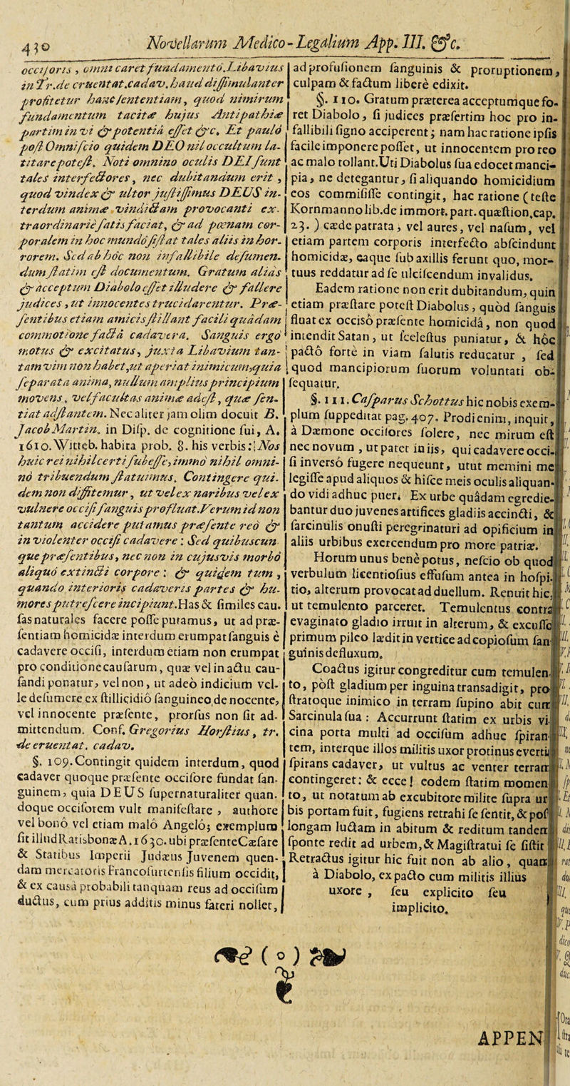 oeci/oris , omm caret fundamento .Ribavius in fr.de cruentat.cadav, haud diffimulanter profitetur hanclententium, quod nimirum fundamentum tacitae hujus Antipathiae partitn in vi (f potentia effiet (fv, Rt paulo po/l Omnifcio quidem DRO ml occultum la¬ titare potefl. Noti omnino ocidis DRIfunt tales interfeBores, nec dubitandum erit, quod vindex ultor jufliffimus DRUS in¬ terdum anima’ vindiBam provocanti ex¬ traordinarie fatis faciat, fr ad poenam cor¬ poralem in hoc mundo f Jiat tales aliis in hor¬ rorem. Sed ab hoc non infallibile defumen. dum fatim cf documentum. Gratum alias (f acceptum Diabolo effiet illudere (f fallere judices, ut innocentes trucidarentur. Pree- fentibus etiam amicis fi liant facili quddafn commotionefaBd cadavera. Sanguis ergo motus (f excitatus, juxta Libavium tan¬ tam vim non habet,ut aperiat inimicum,qui a J'eparata anima, nullum amplius principium movens, velfacukas anima adtf, qu&lt;e fen- tiat adfantan. Nec a liter jam olim docuit B. JacobMartin, in Difp. dc cognitione fui, A» 16io.Witteb. habita prob. 8. his verbis :\Nos huic rei nihil certifubeffiimmd nihil omni¬ no tribuendum f afuimus. Contingere qui. dem non diffitemur, ut vel ex naribus vel ex vulnere occifif anguisprofluat.Verum id non tantum accidere putamus pr&lt;efente reo in violenter occifi cadavere: Sed quibuscun quepraefentibus, nec non in cujusvis morbo aliquo cxtinBi corpore ; (f quifem tum , quando interioris cadaveris partes (f hu¬ mores putrefeereincipiunt.&amp; fimiles cau» fasnaturales facere pofle putamus, utadprse- fentiam homicidae interdum erumpat fanguis e cadavere occifi, interdum etiam non erumpat proconditionecaufarum, quae velinadu cau- landi ponatur, vel non, ut adeo indicium vel¬ le defumere ex ftillicidio fanguineode nocente, vdinnocente praefente, prorfus non fit ad- mittendum. Confi Gregorius Horfius, tr. ■de eruentat. cadav. §, 109.Contingit quidem interdum, quod cadaver quoque praefente occifore fundat fan- guinern, quia DEUS fupernaturaliter quan. doque occiforem vult manifeftare , authore vel bono vel etiam malo Angelb} exemplum fit iliudRatisbonte A. 16 30* ubi praefenteC&amp;fare &amp; Statibus Imperii Judaeus Juvenem quen- dam mercatoris Francofurtenfis filium occidit, x &amp; ex causa probabili tanquam reus ad occifum j «ludus, cum prius additis minus fateri nollet J adproiufionem fanguinis &amp; proruptionem, culpam &amp; fadum libere edixit. §. no. Gratum praeterea acceptumque fo¬ ret Diabolo, fi judices praefertim hoc pro in¬ fallibili figno acciperent; nam hac ratione lpfis facile imponere pofiet, ut innocentem proreo ac malo tollant.Uti Diabolus fua edocet manci¬ pia, ne detegantur, fi aliquando homicidium eos commififie contingit, hac ratione (tefte Kornmannolib.de imroort.part.quasftion.cap. 23. ) caede patrata, vel aures, vel nafum, vel etiam partem corporis interfedo abfeindunt homicidae, eaque fub axillis ferunt quo, mor- ! tuus reddatur ad fe ulcifcendum invalidus, j Eadem ratione non erit dubitandum, quin etiam praeftare poteft Diabolus, quod fanguis fluatex occiso praefente homicida, non quod ^intenditSatan, ut Iceleftus puniatur, &lt;5t hoc j pado forte in viam falutis reducatur , fed [quod mancipiorum fuorum voluntati ob- fequatur, §. 111 &lt; Cafparus Schottus hic nobis exera- plum fuppeditat pag. 407. Prodi enim, inquit, a Dsmone occilores folere, nec mirum eft nec novum , ur patet iniis, qui cadavere occi¬ fi inverso fugere nequeunt, utut memini me legiffe apud aliquos &amp; hifce meis oculis aliquan do vidi adhuc puer* Ex urbe quadam egredie¬ bantur duo juvenes artifices gladiis accindi, &amp; farcinulis onufti peregrinaturi ad opificium in aliis urbibus exercendum pro more patria?. Horum unus bene potus, nefeio ob quod verbulum licentiofius effufum antea in hofpi. do, alterum provocatad duellum. Renuit hic. ut temulento parceret. Temulentus contra evaginato gladio irruit in alterum, &amp; excuflc primum pileo la?dit in vertice adcopiofum fan guinis defluxum. j Coadus igitur congreditur cum temulen to, poft gladium per inguina transadigit, pro ftratoque inimico in terram fupino abit curi Sarcinula fua : Accurrunt ftatim ex urbis vi cina porta multi ad occifum adhuc fpiran tem, interque illos militis uxor protinus evertij: fpirans cadaver, ut vultus ac venter terrarr* contingeret: &amp; eccel eodem ftatim momen to, ut notatum ab excubitore milite fupra ur bis portam fuit, fugiens retrahi fe fendt, &amp; potfl longam ludam in abitum &amp; reditum tanderr fponte redit ad urbem,&amp;: Magiftratui fe fiftit Retradus igitur hic fuit non ab alio , quan; a Diabolo, expado cum militis illius uxore , feu explicito feu implicito. &lt;*£ (o) $ APPEN