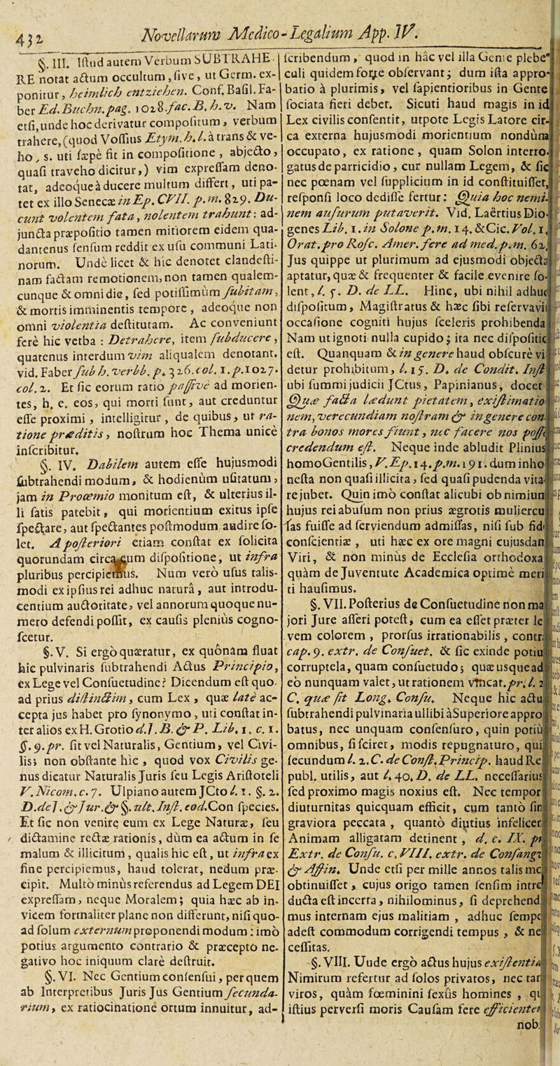 4Ji §. III. Iftud autem Verbum SUBI RAHE PvE notat aftum occultum, five &gt; ut Germ. ex¬ ponitur? hcimlich entziehen. Conf, Bafil.Fa¬ ber Ed.Buchn.pag. \oi%.fac.B,h.v. Nam etfi,unde hoc derivatur compofitutu &gt; verbum trahere, (quod Voffius Etym.h.l.a nans &amp; ve¬ ho, s. uti fxpe fit in compofitione , abje&amp;o, quafi traveho dicitur,) vim exprefiam deno¬ tat, adeoque Educere multum differt, uti pa¬ tet ex illo Senecx inEp. CVII. p. m. 819. Du¬ cunt volentem fat a, nolentem tr ahunt. ad jun&amp;aprxpofitio tamen mitiorem eidem qua- dantenus fenfum reddit exufu communi Lati¬ norum. Unde licet 6c hic denotet clandefti- nam fa&amp;am remotionem, non tamen qualem¬ cunque &amp; omni die, fed p o t i fh m u m fubitam, &amp; mortis imminentis tempore , adeoque non omni violentia deftitutam. Ac conveniunt fere hic vetba : Detrahere, item fubducere, quatenus interdum vim ahqualcm denotant, vid.Faberfubh.verbb .pi^iX.col. i.p.iozj. eoi. 2. Et fic eorum ratio pafive ad monen¬ tes, h. e. eos, qui morti funt, aut creduntur effe proximi, intelligitur, de quibus, ut ra¬ tione f&gt;r is ditis, noftrura hoc Thema unice infcribitur. §. IV. Dabilem autem effe hujusmodi fubtrahendi modum, &amp; hodienum ufitatum, jam in Prooemio monitum eft, &amp; ulterius il¬ li fatis patebit, qui moriendum exitus ipfe fpe£tare, aut fpe&amp;antes poftmodum audire fo- let. Apofleriori etiam confiat ex folieita quorundam circium difpofitione, ut infra pluribus percipiemus. Num vero ufus talis- modi exipfiusrei adhuc natura, aut introdu¬ centium au&amp;otitate, vei annorum quoque nu¬ mero defendi poflit, ex caufis plenius cogno- fcetur. §.V. Si ergo quaeratur, ex quonam fluat hic pulvinaris fubtrahendi Adus Principio, exLegevelConfuetudinei Dicendum eft quo. ad prius di/Hn&amp;im, cum Lex , qux late ac¬ cepta jus habet pro fynonymo , uti confiat in¬ ter alios ex H. Grotio d.J .B.&amp;P. Lib, 1, c. 1. §.$.pr. fit vel Naturalis, Gentium, vel Civi¬ lis; non obftante hic , quod vox Civilis ge¬ nus dicatur Naturalis Juris feu Legis Ariftoteli V.Nicom.c.'/. Ulpiano autem JCto/. 1. §.2. D.de] .grfur.gr §. zilt.lnjl. eod.Con fpecies. Et fic non venire eum ex Lege Naturae, feu / didamine redae rationis, dum ea adum in fe malum &amp; illicitum, qualis hic eft, ut infrazy fine percipiemus, haud tolerat, nedum prae¬ cipit. Multo minus referendus ad Legem DEI expreffam, neque Moralem; quia haec ab in¬ vicem fortnaliter plane non differunt, nifi quo¬ ad folum externum proponendi modum: imo potius argumento contrario &amp; praecepto ne¬ gativo hoc iniquum clare deftruir. §.VI. Ncc Gentium confenfui, per quem ab Interpretibus Juris Jus Gentium fecunda- •rium, ex ratiocinatione ortum innuitur, ad- !if fcribendum , quod m hac vel illa Geme plebe9 culi quidem fot^e obfervant; dum ifta appro¬ batio a plurimis, vel fapientioribus in Gente fociata fieri debet. Sicuti haud magis in id Lex civilis confentit, utpote Legis Latore cir¬ ca externa hujusmodi morientium nondum occupato, ex ratione , quam Solon interro- gatusde parricidio, cur nullam Legem, &amp; fic nec poenam vel fupplicium in id conftituifiet, refponfi loco dedifie fertur: J|\uia hoc nani, nem aufurwn putaverit. Vid. Laertius Dio genes Lib, 1. in Solone p. tn. 14. &amp;Cic. Vol. 1 Orat.pro Rofc. Amer, fere ad med. p.m. 6 2, Jus quippe ut plurimum ad ejusmodi objeda aptatur, qux&amp; frequenter &amp; facile evenire fo- lent,/. $•. D. de LL. Hinc, ubi nihil adhuc' difpofitum, Magiftratus&amp; haec fibi refervavii occafione cogniti hujus fceleris prohibenda Nam ut ignoti nulla cupido; ita nec dilpofitic eft. Quanquam tkin genere haud obfcure vi detur prohibitum, /. 15. D. de Condit. Injl ubi fummijudicii JCtus, Papinianus, docet Cfuee faB a Isedunt pietatem, exi/limatio nem, verecundiam nojlram gy in gener e con tra bonos mores fiunt, mc facere nos pojfi credendum efl. Neque inde abludit Plinius homoGentilis, V.Ep.i^.p.m. 191. dum inho nefta non quafi illicita, fed quafi pudenda vita re jubet. Quin imo conflat alicubi obnimiun hujus reiabufum non prius aegrotis muliercu las fuiffe ad ferviendum admiflas, nifi fub fid confcienrix , uti hxc ex ore magni cujusdan Viri, &lt;St non minus de Ecclefia orthodoxa quam de Juventute Academica optime meri ti haufimus. §. VII. Pofterius de Confuetudine non ma jori Jure afferi poteft, cum ea effet praeter le vem colorem , prorfus irrationabilis, contr; cap.c). extr. de Confuet. &amp;. fic exinde potiu corruptela, quam confuetudo, qux usque ad eb nunquam valet, ut rationem vtneat .fr.l. 2 C. qu&lt;e ft Long+ Confu. Neque hic a&lt;ftu fubtrahendi pulvinaria ullibi ^Superiore appro batus, nec unquam confenfuro, quin potiu omnibus, fifeiret, modis repugnaturo, qui fecundum/. 2 .C.deCon/l.Princip. haud Re pubi, utilis, aut /.40.D. de LL. neceffarius fed proximo magis noxius eft. Nec tempor diuturnitas quicquam efficit, cum tanto fid graviora peccata , quanto diutius infelicer Animam alligatam detinent , d. c. IX. pl1 Extr. de Confu. c. VIII. extr. de Confingi gr Affin. Unde ctfi per mille annos talis mc obtinuiffet, cujus origo tamen fenfim intre du&amp;a eft incerta, nihilominus, fi deprehend mus internam ejus malitiam , adhuc fempe adeft commodum corrigendi tempus, &amp; ne ceffitas. §. VW. Uude ergo a£Ius hujus exijlentia Nimirum refertur ad folos privatos, nec ta viros, quam foeminini fexus homines , qi iftius perverfi moris Caufam fere ejficientei nob I* imi