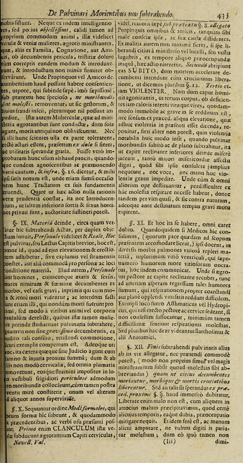 hobis fiftunt. Neque cx iisdem intdligentio es, fed po;ius abjcBiJJimi, calidi tamen ad roprium commodum animi, illae videlicet etulae &amp; veniae mulieres, aegrotis miniftrantcs, uae, aliis ex Familia, Cognatione, aut Ami- is, ob decumbentis pericula, triftitiae dolore tum correptis eundem modum &amp; introduxe- unt, &amp; introdudum non minus firmiter ob- 'ervarunt, Unde Propinquos vel Amicos de- umbentiumhaud polfunt habere confentien- es, utpote, qui fubindefaepe, imo faepiffime, ub praetextu hoc fpeciofo , ne moribundis rint mole/li-, removentur, ut fic geftorum, &amp; uius fraudi infcii, plerumque nil poliunt im edire, Iftae autem Mulierculae, quae ad mini eria aegrotantibus funt condudae, dum fola? gunt, moris antiqui non oblivifcuntur. NeC i illi hunc fcientes ulla ex parte tolerarent, redeacturi cfient, praefertimex dolo fi fieret, c utilitatis fperandae gratia. Fuifte vero im- robatum hunc ufum ab haud paucis, quando- ue eundem agnofeentibus ac praemonendo ariecautum, &amp;infra, §. 16. dicetur, &amp; mihi pfi fatis notum eft, unde etiam fumfioccafio em hunc Tradatum ex fuis fundamentis ruendi. Quare ut haec adio nulla rationis erae prudentia confiat, ita nec Introducen- ium, utlaltem inferioris fortis &amp; fexus homi- imesprivati funt, audoritatefuftineripotefi. §• IX. Materia deinde , circa quam ver¬ atur hic lubcrahendi Actus, per duplex obje- um innuit» Perfonale videlicet &amp; Reale. Hoc fi pulvinar,feu Lectus Capitis brevior, hoc eft, mne id, quod ad ejus elevationem &amp; eredio em adhibetur, five explumis vel ftramentis :onfter, aut alia commoda pro perfonae ac loci onditione materia. Illud autem, Perfonale funt homines, cujuscunque statis &amp; fexus, iares nimirum &amp; foeminae decumbentes ex orbo, vel cafu gravi, inprimisquicummo- a delente mori videntur; ac interdnm fadi 'une etiam illi, qui nondum morti fuerunt pro imi, fed modo a viribus animivel corporis aululura derelidi, quibus iftae tamen mulie- es perinde ftuduerunt pulvinaria lubtrahere, uamvis non fin z gravi/fima decumbentis, ex udito tali confido, refiftendi commotione, cuti exemplis compertum eft. Adeoque uti oc, ita csteraqusque fine Judicio agunt cum amno &amp; injuria proximi fumma; dum &amp; ab iis non modo cervicalia, fed omnia plumaria emoverunt, eosque liramini impolitos inlo- :o veftibuli frigidiori periculose admodum ro moribundis collocarunt,cum tamen poftea ventu mire conftitent , unum vel alterum d aliquot annos fupervixrfife. X. Sequuntur ordincModifbrmales, qui 3cum formae hic fubeunt, &amp; quodammodo x praecedentibus, ac verbi ufu praefumi pof- int; Primo enim CLANCULUM iftae ve¬ llae fubducunrsgrotantium Capiti cerviculas, Novell. Val. vidcl. remotis laepe/ubj&gt;rftextu§. allegato Propinquis omnibus &amp; amicis, tanquam fibi male confciae i pix , ac fu* caulae diffidentes. Ex malitia autem tum maxime fieret, fi fpe li- berandi citius a minifterio vel lucelli, feu veftis lugubris , cx tempore aliquo praroccupandae iniqua , h «e c aci io niteretur. Secundo abripiunt eas SUBITO, dum mortem accelerare de¬ cumbenti intendunr cum cruciatuum libera¬ tione , ut dicemus pluribus §. 12. Tertio et¬ iam VIOLENTER. Nam dum caput homi¬ nis agonizantis, ut totum corpus, ob deficien¬ tes jam caloris interni vitaeque vires, quodam¬ modo immobile ac gravem fe redditum eft , nec fenfumex praeced. aliqua elevatione, qua* adhuc violentia in praefenti elfct dicenda, re¬ ponitur, fieri aliter non poreft, quin violentia notabilis huic modo infit, quando pulvinar moribundis fubitoac de plano lubtrahitur, ita ut capite reclinante inferiores deinde mifere laceanr , tanto majori mifericordtx afreclu digni, quod fibi ipfis confulere §amplius nequeunt, nec voce, nec manu hoc vio¬ lenti* genus impedire. Unde cum &amp; omni aliorum ope deftituantur , perdifficulter ex hac moleftia refpirare neceffe habent, donec tandem per vim quafi, &amp; fic contra naturam, adeoque ante deftinatum tempus gravi motu expirent, §, XI. Et hoc ita le habere, omni earec dubio. Quandoquidem fi Medicos hic con- fulimus, (quorum pace quaedam ad fcoputn prxfentemaccomodareliceat,) ipfidocent, in divetfis tnorbis pulmones vitiosa repleri ma¬ teria, utplurimum vitio ventriculi,qui /xpe- numero humorum more vitioforum onera¬ tus, hoc iisdem communicat. Undefixgro- rus pectore ac capite reclinante recubet, tunc ad arteriam afperam regreffum tales humores fumunt, qui refpirationempropter coardandi aut plane opplendi vim fatis reddunt difficilem. Exempli loco funtO Afthmaticus vd Hydropi¬ cus, qui ni fi eredo pedoreac cervice fedeant, fi non confeftim fuftocantur , minimum tamen difficillimae fentiunt refpirationis moleftias. Sed pluribus hac derc videanturBartholinus &amp; alii Anatomici. $. XII. /&gt;'»/Vfubtrahendi pulvinaris alius ab iis vix allegatur, nec prae tendi commode poteft, (modo non proprius fimur vel magis miniftrantium fubfit quoad moleftias fibi ab¬ breviandas ) quam ut citius decumbentes moriantur, morbique &amp; mortis cr7iciatibus liberentur. Sed an talis fit fperandus expr&lt;e- ced.proxime §. §, haud immerito dubitatur. Liberare enim malo non eft:, cum aliquem in atrocius malum praecipitavimus, quod certe alicujustemporis» eaque dubia, pratoceupatio mitigare nequit* Etidem fere eft, ac manum alicui amputare, ne vulnns digiti is patia¬ tur moleftum ; dum eo ipso tamen non (Iii) dimi-