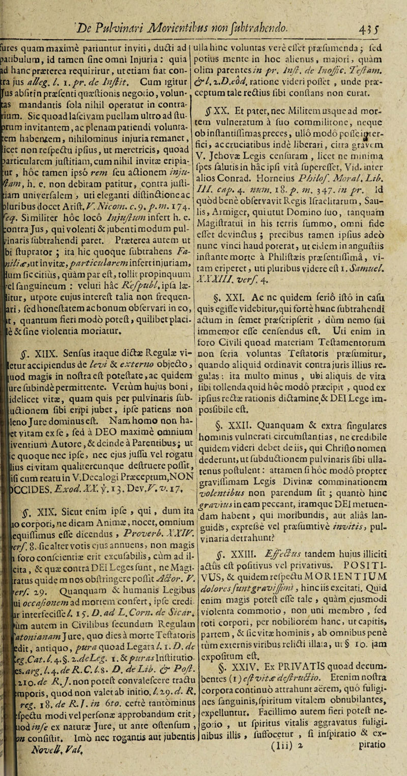 fures quam maxime patiuntur inviti, dudi ad ^tibulum, id tamen fine omni Injuria : quia id hanc praeterea requiritur, utetiam fiat con¬ tra jus alleg, l. i.pr. dc lnflit, Cum igitur fus abfitinpraefenti quaeftionis negotio, volun¬ tas mandantis fola nihil operatur in contra¬ rium. Sic quoad lafcivam puellam ultro ad ftu- prum invitantem, ac plenam patiendi volunra- em haberuem, nihilominus injuria remanet, icet nonrefpedu ipfius, ut meretricis, quoad particularem juftitiam, cum nihil invitae eripia¬ tur , hoc tamen ipso rem fcu adionem inju- damy h. e. non debitam patitur, contra jufti- iam univerfalcm , uti eleganti diftindieneae aluribusdocet RxXs.V.Nicom. c.9,p.m. 174. req. Similiter hoc loco lnjujlmn infert h. c. :ontra Jus, qui volenti &amp; jubenti modum pul¬ vinaris fubtrahendi paret. Ptaeterea autem ut bi ftuprator ; ita hic quoque fubtrahens Fa- nili&lt;e&gt;ut\nvitx,particulareminfe£uri}uriam um fic citius, quam par eft, tollit propinquum elfanguineum : veluti hac Rlefpubl, ipfa lae- itur, utpote cujus intereft talia non frequen- ri, fed honefta ternae bonum obfervari ineo, t, quantum fieri modo poteft, quilibet placi- e &amp; fine violentia moriatur. , ulla hinc voluntas vere elfct praTumcnda j fed potius mente in hoc alienus, majori, quam olim parentes/» pr, injl, de Inoffic. Tejlam. &amp;l, x.D.eod, ratione videri pofiet , unde prae¬ ceptum tale redius fibi conflans non curat. j^XX. Et pater, nec Militem usque ad mor¬ tem vulneratum a fuo commilitone, neque ob inftantiflimas preces, ullo modo pofie inter¬ fici, accruciatibus inde liberari, citra gravi m V. Jehovee Legis cenfuram , licet ne minima fpes falutisin hac ipfi vita fu perdie t, Vid. tnter alios Conrad. Horneius Philof. Mora/, Ltb. III. cap. 4. mem, 18./. m, 347./» pr. Id quod bene obfervavit Regis Ifraelirarum, Sau- lis, Armiger, qui utut Domino luo, tanquam Magiftratui in his terris fummo, omni fide eftet devindus ; precibus tamen ipfius adeo nunc vinci haud poterat, ut eidem inanguftiis inflante morte a Philiftafis pradentififima, vi¬ tam eriperet, uti pluribus videre eft 1. SamueL XXXIII, verf. 4. §♦ XXL Ac ne quidem feri6 ifto in cafii quis egifle videbitur,qui forte hunc fubtrahendi adum in femet praefcripferit , diim nemo fui immemor efle cenfendus eft. Uti enim in foro Civili quoad materiam Teftamentorum non fena voiuntas Teftatoris prafumitur, etur accipiendus de levi &amp; externo objedo, quando aliquid ordinavit contra juris illius re- uod magis in noftraeft poteftate,ac quidem gulas : ita multo minus , ubi aliquis de vita ure fubinde permittente. Verum hujus boni, fibi tollenda quid hoc modo praecipit, quod ex idelicec vitae, quam quis per pulvinaris fub- ipfius redae rationis didaraine d: DEI Lege im- udionem fibi eripi jubet, ipfe patiens non posfibile eft. §. X1IX. Senfus itaque didae Regula: vi- [leno Jure dominus eft. Nam homo non ha- §. XXII. Quanquam &amp; extra fingulares et vitam exfe, fed a DEO maxime omnium homVnis vulnerati circumflandas, ne credibile [iventium Autore, Lin ea “renn us» uC | qUidem videri debet de iis, qui Chriftonomen ic quoque nec ipfe, nes. ejus ju u ve rogatu dcdemnljutfubdudionem pulvinaris fibi ulla- pus ei vitam qualitercunque deftruere poffit, tenus ftulem. attamen fi h6c mod6 |i(i cum reatu in V.Decalogi Praeceptum,NON gravilfimam Lcgis Divina&gt; comminationem vole?itibus non parendum fit ; quanto hinc )CCIDES, Exod. XX, f. 13. Dev.r, v. 17, §, XIX. Sicut enim ipfe , qui, dum ita o corpori, ne dicam Anima:, nocet, omnium equiflimus efle dicendus , Proverb. XXIF. erf. 8. fic alter votis ejus annuens, non magis foroconfciemiae erit excufabilis, cum ad il- cita, &amp; quae contra DEI Leges funt, ne Magi- ratus quide m nos obftringere poffit Albor, V. erf. 29. Quanquam &amp; humanis Legibus ui occafionem ad mortem confert, ipfe credi ir intecfecifle/. 15. D.ad L, Corn. dc Sicar, ium autem in Civilibus fecundum Regulam 'atonianam Jure, quo dies a morte Teftatoris edit, antiquo, pura quoad Legata/. i.D.de eg,Cat.l.4«§. x.deLeg. t.&amp;/&gt;#nzjlnftitutio- es.arg.I.^.de R.C.l.%* D, deLib. &amp; Pofl. no-de R,J. non poteft convalefcere tradu raporis, quod non valet ab initio. /.2.9. d. R, reg. 18.de R,].in 6to. certe tantominus fpedu modi vel perfome approbandum erit, uodinfe ex natura: Jure, ut ante oftenfum , m confidit. Imo nec rogantis aut jubentis Novell, Val, gravius in eam peccant, iramque DEI metuen¬ dam habent, qui moribundis, aut alias lan¬ guidis, exprelse vel praTumtive invitis, pul¬ vinaria detrahunt? §. XXIII. EffeBus tandem hujus illiciti adus eft pofitivus vel privativus. POSITI- VUS, &amp; quidem refpedu MORIENTIUM doloresfuntgraviffimt, hinc iis excitati. Quid enim magis poteft efle tale , quam ejusmodi violenta commotio, non uni membro , fed toti corpori, per nobiliorem hanc, ut capitis, partem, &amp; fic vitae hominis, ab omnibus pene tum externis viribus relidi illata, ui § 10. jam expolitum eft. §. XXIV. Ex PRIVATIS quoad decum¬ bentes [i)ef vit£ deJiruBio. Etenim noftra corpora continuo attrahunt aerem, quo fuligi¬ nes fanguinis,fpiritum vitalem obnubilantes, expelluntur. Facillimo autem fieri poteft ne- gorio , ut fpiritus vitalis aggravatus fuligi¬ nibus illis, fuffocetur , fi infpicatio &amp; ex-