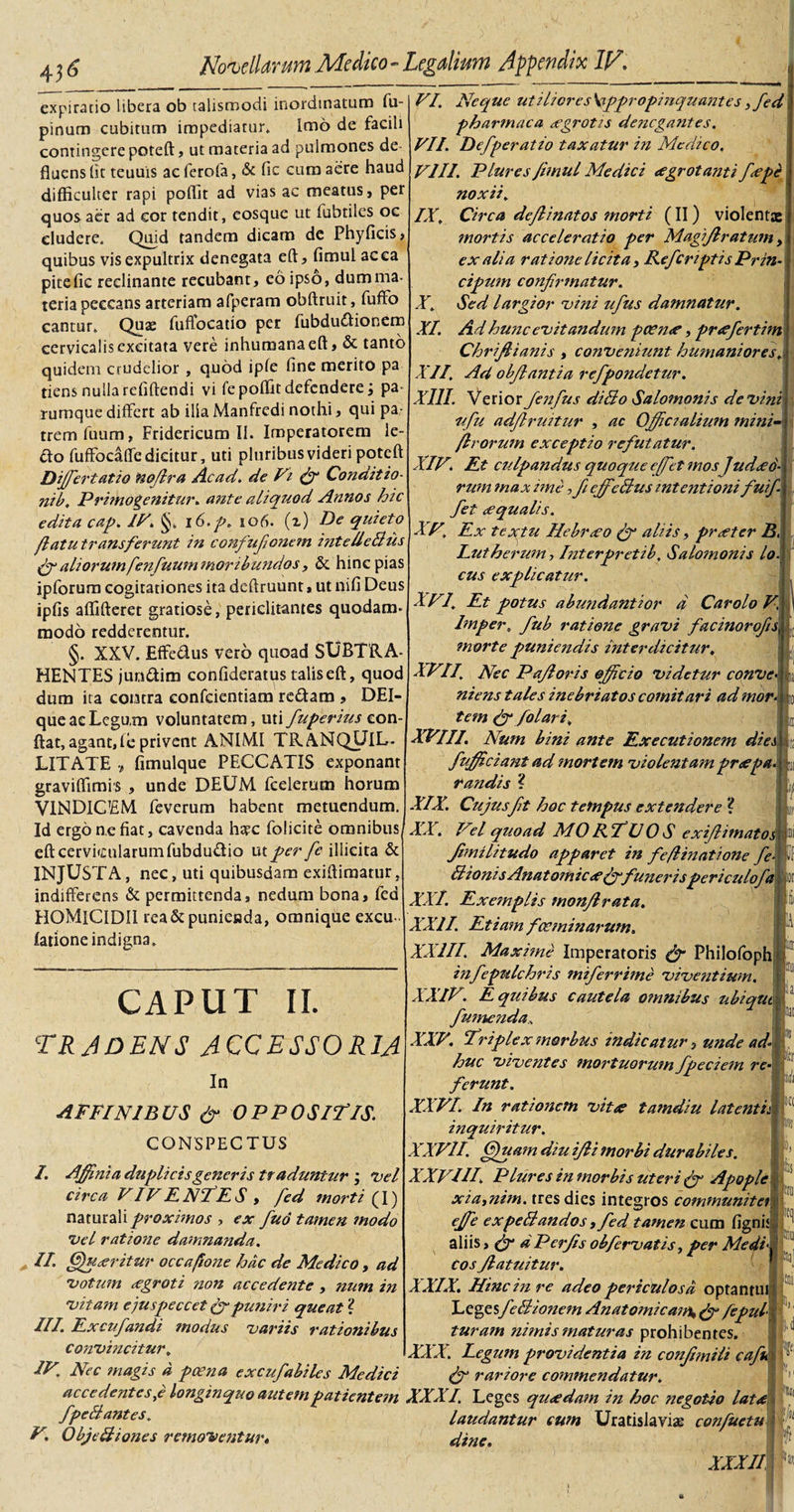 4 d expirado libera ob talismodi inordinatum fu- pinum cubitum impediatur. Imo de facili contingere poteft, ut materia ad pulmones de¬ fluens (it teuuis ac ferofa, &amp; fic cum aere haud difficulter rapi poffit ad vias ac meatus, per quos aer ad eor tendit, eosque ut fubtiles oc eludere. Quid tandem dicam de Phyficis, quibus vis expultrix denegata eft, fimul ac ea pitefic reclinante recubant, eo ipso, dumma- teria peccans arteriam afperam obftruit, fuffo cantur. Quae fuffocatio per fubdudionem cervicalis excitata vere inhumana eft, &amp; tanto quidenr crudelior , quod ipfe fine merito pa tiens nulla refiftendi vi fe poffit defendere; pa- rurnque differt ab ilia Manfredi nothi, qui pa¬ trem fuum, Fridericum Ii. Imperatorem le¬ cto fuffocaffedicitur, uti pluribus videri poteft Differt atio nofira Ac ad. de Vi &amp; Conditio- nib. Primogenitur. ante aliquod Annos hic edita cap. IV. §. i6.p. 106. (x) Pe quieto flatu transferunt in confufonem inte/leBus fg aliorum fen fuum moribundos, &amp; hinc pias ipforum cogitationes ita dcftruunt, ut nifi Deus ipfis affifteret gratiose, periclitantes quodam- modo redderentur. §. XXV. Effedus vero quoad SUBTRA¬ HENTES juridim confideratus talis eft, quod dum ita contra confcientiam redam , DEI- queaeLegum voluntatem, uti fuperius e.on-j ftat, agant,fe privent ANIMI TRANQUIL¬ LITATE ? fimulque PECCATIS exponant graviffimis , unde DEUM fcelerum horum VINDICEM feverum habent metuendum. Id ergo nefiat, cavenda htec folicite omnibus eft cervicularum fubdudio ut per fe illicita &amp; INJUSTA, nec, uti quibusdam exiftimatur, indifferens &amp; permittenda, nedum bona, fed HOMICIDII rea &amp; punienda, omnique excu- latione indigna. IX. X. CAPUT II. TRADENS ACCESSORIA In A F FI NIB US fg OPPO SITIS. CONSPECTUS I. Affinia duplicis generis traduntur ; •vel circa VIV ENTES y fed morti (f) naturali proximos , ex fud tamen modo •vel ratione damnanda. , II. Queritur occajione hac de Medico , ad •votum eegroti non accedente , num in •vitam e jus peccet fg puniri queat ? III. Excufandi modus variis rationibus convincitur. VI. Neque utiliores \sppropinquantes &gt;fed pharmaca xgrotis denegantes. VII. Defperatio taxatur in Medico. VIII. Plures fimul Medici aegrotanti f&lt;epe noxii. Circa deflinatos morti (II) violentae mortis acceleratio per Magiflratum, ex ali a ratione licita, Refcriptis Prin¬ cipiem confirmatur. Sed largior vini ufius damnatur. XI. Ad hunc evitandum pcen&lt;e, preefertim Chriflianis , conveniunt humaniores. XII. Ad obfiantia refpondetur. XIII. Verior fenfus diBo Salomonis de vini ufu adfiruitur , ac Officialium mini- /Irorum exceptio refutatur. XIV. Et culpandus quoque e/fet mos ]ud&lt;e6- rum max ime ffi effedus intentioni fuif fet ecqualis. XV\ Ex textu Hebraeo fg aliis, pr&lt;etcr B, Lutherum , Interpretib. Salomonis lo. cus explicatur. . XVI. Et potus abundantior d Car olo V. Imper. fub ratione gravi facinorofis morte puniendis interdicitur. ■ XVI/ Nec Pafioris efficio videtur conve■ ; niens tales inebriatos comitari ad mor tem &amp; /olar i. L XVIII. Num bini ante Executionem dies i fufficiant ad mortem violentam proepa. randis ? n w ■or d m i a ur 'in XIX. Cujus fit hoc tempus extendere ? XX. Vel quoad MORTUOS exiflimatoj Jimilitudo apparet in fe/linatione fe- Bionis Anatomic&lt;efgfunerispericulofa XXI. Exemplis monflrata. XXII. Etiam fceminarum. XXIII. Maxime Imperatoris &lt;fg Philofoph infepulchris miferrime viventium. XXIV. E quibus cautela omnibus ubiqut f umenda* XXV. Triplex morbus indicatur, unde ad¬ huc viventes mortuorum fpeciem re¬ ferunt. XXVI. In rationem vitee tamdiu latentis inquiritur. XXVII. (jfuam diu ifii morbi durabiles. XXVIII. Plures in morbis uteri fg Apople xia,nim. tres dies integros communiter effie expeBandos, fed tamen cum fignis aliis, (jg dPerfis obfiervatis, per Medi cos Jlatuitur. XXIX. Hinc in re adeo periculosa optantui LegesfeBionem Anatomicam^ &amp; /epul- turam nimis maturas prohibentes. XXX. Legum providentia in confundi cafi fg rariore commendatur. IV. Nec magis d poena excufabiles Medici accedentesye longinquo autem patientem XXXI. Leges queedam in hoc negotio lat, fpeBantes. laudantur cum Uratislaviae confuetu V, ObjeBiones removentur« dine, XXXI ;Ui f'