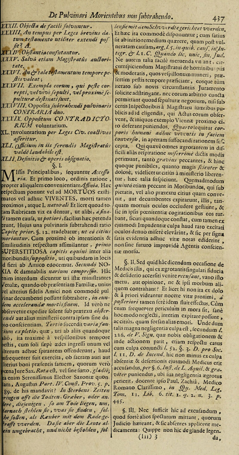 XXX.II. ObjcBa de facili folvuntur. XXXIII. An tempus -per Leges brevius da. tum tejlamento utiliter extendi pof IV'. O bfiant in confutantur. XXXV. Salva etiam Magifiratus auBori- fate. XXXVI. An (fi tale tljl amentum tempore pe - Ji is valeat j XXXVII. ILxempla eorum , qui pc/le cor- repti, vel vivi fepulti, velproximefe- pulturee dejhnati funt. XXXVIII. Oppofita Jubtrahendipulvinaris CONTRARIA duo. XXXIX. Oppofitum CONTRADICTO¬ RIUM voluntarium. XL. involuntarium per Leges Civ. coa&amp;ivas ajferitur. XLI. officium in iis ferendis Magi/Iratus valde laudabile ejl. XL1I. Definitio (fi operis obfignatio. §.i. &lt; Illis Principalibus, lequuntur Acceffio ria. Et primo loco, ordinis ratione , jropter aliqualemconvenientiam^^zz'#. Haec relpedum ponunt vel ad MORTUOS exifti- [natos vel adhuc VIVENTES, morti tamen Proximos, atque I. naturali Et licet quoad to- :ara Rubricam vix ea dentur, ut alibi, dfina- 'itamen caufa, ur/&gt;0?/&lt;?rf, facilius haec petenda :runr. Hujus una pulvinaris fubtrahendi ratio Capite prior. §. i z. rradebatur; ut eo citius nor i ant ur. Cum proxime ob intentionis &amp; imilitudinis refpedum alfimiiantur , primo iUPERSTITIOSA capitis equini inter alia noribundisfuppofitio, uti quibusdam in locis d fieri ab Amico edocemur. Secundo NO- CIA &amp; damnabilis narium comprejfio. Hac :nim interdum dicuntur uri iftae miniftrantes /etulae, quando ob praefentiam Familiae, unius rei alterius fidelis Amici non commode pul finar decumbenti poliunt fubtrahere, in eun- iem accelerande? mortisfinem. Id vero ne )bfervetur expedire folent fubpraetexu ab/ler- eiidi aut alius minifterii contra ipfam fine du )io confidentiam. Tertio fiucccdit varia fau- 'ium expletio, quae , uti ab aliis quandoque ilio, ita maxime a vefipiilonibus tempore &gt;eftis, cum fioli faepe aedes ingreffi unum vel Iterum adhuc fipirantem offenderunt, haud nfrequenter fuit exercita, ob fiacram auri aut lterius boni praffentis famem, quorum vero toenajure Sax. Rota eft, vel line furto, gladii; taenim Serenillimus Eiedor Saxoniae quon am, Auguftus Part. IV. Confi. Prov. 5. p. 89. de his mandavit? In Sterbens Zeiten ringen offt die Todten. Gr&lt;eber, oder an. Iere, diejenigen , fo am Toae liegen, u?n, lamaeh fiehlen fie, vvas fie finden , fol- hefollen, ais R&lt;euber mit dem Rade ge- xrafift vverden. Da fie aber die Leute al- ein umgebracht, undnicht befiohlen, fol lenfiemit demSchvvt r di egerit hiet vverden. Et haec ira commode difponuniur; cum latius ht ab initio remedium quaerere, quam poft vul¬ neratam caufam,arg. 1.5-. m quib. caufi inTn- tegr. (fi l.i.C. Quando lic. unie, Jin. jud. Ne autem talia facile metuenda vn ant, eir- cumfipiciendum Magiftratui de hominibu Diis &amp; moderatis, quos vefpillonum muneri, prae, fiertim pellis tempore praeficiant, eosque tum iterato fiub novis circumflandis Juramento fioliciteadftringant, nec eorum arbitrio eunda permittant quoad fiepulturae negotium, nili fiub certis In {pedoribus a Magiftratu lumdbus pu¬ blicis ad id eligendis, qui Aduseorum obfier- vent, &amp; iniquos exemplo Viennae proximo ci. to deferant puniendos. Quartokquitur cor-, poris humani adhuc viventis in faciem converfio, in apertam fuffocandi rationem fiuC cepta. Qmquaeveomnes aegrotantem in difi ficili alias relpiratione miferrime didis modis perimunt, tanto gravius peccantes, &amp; hinc quoque punibiles, quanto magis fcienter &amp; dolose, videlicet ut citius a minifterio liberen¬ tur , haec talia fufpiciunr. Quemadmodum quinto etiam peccant in Moribundos, qui fiub pietatis, vel alio prxtextu citius quam conve¬ nit , aut decumbentes expirarunt, illis, tan- quam mortuis oculos occludere geftiunt, &amp; lic in ipfis poenitentiae cogitationibus eos tur¬ bant, licuti quandoque conflat, cum tamen ex ejusmodi Impudentiae culpa haud raro excitati oculos denuo mifiere elevarint, &amp; fic perfign» fiatis evidentia adhuc vitee notas ediderint non line futuro improvide Agentis confiden¬ tiae morfiu. §. II. Sed quid hac dicendum occafione de Medicis illis, qui ex aegrotantis lingulari fiducia &amp; deliderio accerliti venire recufant, vano ifto metu, aut opinione, ne &amp; ipfi morbum ali¬ quem contrahant? Et licet hi non ita ex dolo &amp; a priori videantur nocere vitee proximi, d pofieriori tamen fere idem fluit effedus.Ciim enim frequenter periculum in mora fir, fiane hoc modo negledi, interim expirare poliunt, accititis, quam forfianaliasemori. Undedum talis magna negligentia^ulpa eft , fecundum /. zi6. de V. Sign. qua? nobis obligationem &lt;5c inde adionem patit, etiam refpedu casus cum culpa conjundi l. $z, §. 3. d pr0 I. 11. D. de Incend. hic non minus excujpa abfentiee &amp; defertionis ejusmodi Medicus erit accufandus,/&gt;er §. 6. Infi. deL. Aquil.b. gra¬ viter puniendus, ubi fqanegligentia eegrotus perierit, docente ipfo Paul. Zachia, Medico Romano Clariflimo , in Qu. Med. Leg; Tom. 11. Lib. 6. tit. 1. q. 2. n. 3. * 445. §. III. Nec fufficit hic ad excufandum , quod forte alios fpedatum mittant, quorum Judicio haereant, &amp;ficabfenres applicent me¬ dicamenta: Quippe non hic dcglande lcgen- 0U3 3 da.