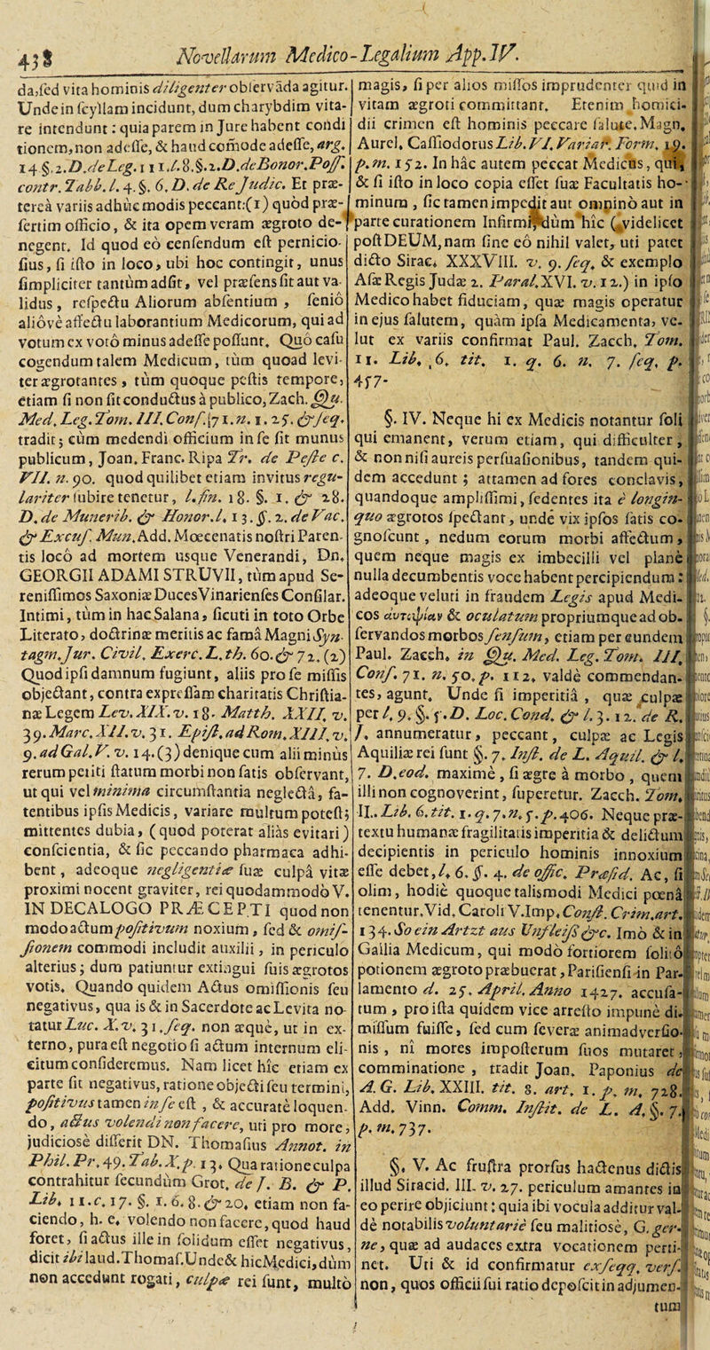 da,fed vita hominis diligenter cfoCttswSz agitur Unde in fcyllam incidunt, dum charybdim vita¬ re intendunt: quia parem injure habent cohdi tioncm,non adeffe, &amp; haud comode adeffe, arg. i&lt;\%.i~.D.deLeg.\\\.lX§.2.D.dcBonor.Pof» contr. labb. 1.4. §. 6, D. de Re Judic. Et prae¬ terea variis adhuc modis peccant:( 1) quod prs- fertim officio, &amp; ita operaveram aegroto de negent. Id quod eo eenfendum eft pernicio- fius, fi ifio in loco, ubi hoc contingit, unus fimpliciter tantum adfit, vel praefens fit aut va¬ lidus , refpedu Aliorum abfentium , fenio aliove affedu laborantium Medicorum, qui ad votum ex voto minus adeffe poliunt. Quo cafu cogendum talem Medicum, tum quoad levi¬ ter aegrotantes , tum quoque peftis tempore, etiam fi non fit condudus a publico, Zach. £j)u Med. Leg.2om. III.Conf.{ji.n. 1.25. &amp;feq» tradit; eum medendi officium infe fit munus publicum, Joan. Franc. Ripa Tr. de Pejie c. VII. n.yo. quod quilibet etiam invitus regu¬ lariter (ubire tenetur, Lfn. 18- §- 1. &amp; 28. Z). de Muneri b. &amp; Honor d, i$.§.i.deVac. Lxcuf. Mun.hdX Moecenatis noftriParen- tis loco ad mortem usque Venerandi, Dn, GEORGIIADAMISTRUVII, tum apud Se- reniffimos Saxonis DucesVinarienfes Confilar. Intimi, tum in hae Salana , ficuti in toto Orbe Literato, dodrins meritis ac fama Magni Syn- tagm.Jur. Civil. Exerc.L.th. 60.&amp; 72, (2) Quodipfidamnum fugiunt, aliis profe miffis objedant, contra exprdlam charitatis Chriftia- nsLegem Lev.XIX.-lm 8- Matth. XXII. v. 3 9. Mare, XII. z\ 31. Lpi/l. ad Rom. XIII, d. q.adGal.V. v. 14. (3) denique cum alii miniis rerum petiti flatum morbi non fatis obfervant, ut qui vel minima circumflantia negleda, fa- tentibus ipfisMedicis, variare multumpoteft; mittentes dubia, (quod poterat alias evitari) confcientia, &amp; fic peccando pharmaca adhi¬ bent , adeoque negligenti&lt;e fuse culpa vitae proximi nocent graviter, rei quodammodo V. IN DECALOGO PRAECEPTI quodnon medoadumRojittvum noxium, fed de omif- fionem commodi includit auxilii, in periculo alterius; dum patiuntur extingui fuissajotos votis. Quando quidem Adus omiffionis feu negativus, qua is &amp; in Sacerdote ac Levita no taturZ&amp;c. X.v. 31 ,feq. non aeque, ut in ex¬ terno, pura eft negotio fi adum internum eli¬ citum confideremus. Nam licet hic etiam ex parte fit negativus, rationeobjedi feu termini, pofitivus tamen infe eft , &amp; accurate loquen¬ do, alius volendi nonfacere, uti pro more, judiciose differit DN. Thomafius Annot. in Phil. Pr, 49. Lab.X.r. 13» Qua ratione culpa contrahitur fecundum Grot. de J. B. &amp; P, Libt 1 i.c. 17. §. 1. 6. 8.^20« etiam non fa¬ ciendo, h. e, volendo non facere, quod haud foret, fi adus ille in foiidum efiet negativus, dicit ibilaud.Thomaf.Unde&amp; hicMedici,dum non accedunt rogati, culpa? rei funt, multo 0 b magis, fi per alios mifios imprudenter quid in vitam tegroti committant. Etenim Jiomiei-1 dii crimen eft hominis peccare falute.Magn, i Aurei, CaffiodorusLib. VI. Varia f*. Form, 19. p.m. 152. In hac autem peccat Medicus, qui, &amp; fi ifto in loco copia effiet fus Facultatis ho-- minum , fic tamen impedit aut omnino aut in j -1 parte curationem Infirmifdum hic (.videlicet &gt; poftDEUM,nam fine eo nihil valet, mi patet t dido Sirac, XXXVIII. v, 9. fcq. &amp; exemplo I Afs Regis Juds 2. ParalJLWI. v. iz.) in iplo \ I[n !! I fi 1 Medico habet fiduciam, quae rnagis operatur I in ejus falutem, quam ipfa Medicamenta, ve- lut ex variis confirmat Paul. Zaech. Eom II. Lib* t6. tit. 1. q. 6. n, 7. fcq, R. 4f 7* : jcr eo ' -I iori) ircr leni §. IV. Neque hi ex Medicis notantur foli qui emanent, verum etiam, qui difficulter, &amp; non nifi aureis perfuafionibus, tandem qui¬ dem accedunt ; attamen ad fores conclavis, quandoque ampliffimi, fedentes ita e longin-1 quo aegrotos ipedant, unde vix jpfos fatis co- gnofeunt, nedum eorum morbi affedum, quem neque magis ex imbecilli vei plane c nulla decumbentis voce habent percipiendum: I fc/ adeoque veluri in fraudem Legis apud Medi-j It. cos dvTcipUv &amp; oculatum propriumqueadob- fervandos morbos fenfu?ni etiam per eundem Paul. Zaech, in ^u. Med. Leg. Tom. III\ Conf. 71. n, 50. r. 112, valde commendan¬ tes, agunt. Unde fi imperitia , qus culpae P£r 4 §• f •#. Loc. Cond. &amp; l. 3.12, de R. /, annumeratur, peccant, culpat ac Legis Aquilis rei funt §. 7. Inji. de L.Aquii. &amp; /, 7. D.eod. maxime , fi aegre a morbo , quem illi non cognoverint, fuperetur. Zaech. Tom, Ii,. Ltb. 6. tit. 1 • q» 7• fi» y • R• 40^» Neque prae textu humans fragilitatis imperitia &amp; delidum decipientis in periculo hominis innoxium effe debet,/, 6, jf. 4. de ojfic. Precfid. Ac, fi olim, hodie quoque talismodi Medici poena tenentur.Vid, Caroli V.Imp, ConJI. Crim.art. 134- So ein Artzt aus Vnfleijl&amp;c. Imo &amp; in Gallia Medicum, qui modo fortiorem folii6 potionem sgrotoprsbucrat,Parifienfi-in Par. lamento d. 25. April. Anno 14Z7. accufa tum , proifta quidem vice arrefto impune di. miffium fuiffie, fed cum fevers animadverfio- nis, ni mores irapofterum fuos mutaret comminatione , tradit Joan. Paponius di A.G. Lib. XXIII. tit. s. art. 1. r. m* 728 Add. Vinn. Comm. Injlit. de L. A. §. 7. p. tn, 737. i iropir. ICfli ilore topter fflni uner ID! 0! iisful «s. !o m Med §, V. Ac fruftra prorfus hadenus didis illud Siracid. III. v. 27. periculum amantes in eo perire objiciunt: quia ibi vocula additur val de notabilis voluntarie feu malitiose, G.ger ney qus ad audaces ex.tra vocationem perti-| net. Uti &amp; id confirmatur exfeqq. verf\ non, quos officii fui ratio depofeitinadjumen- tum tatae Rite lt0{ jbtis Msit