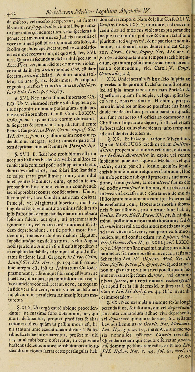 44* de mifero, vclmoefto acciperetur, ut firmari id videtur exfeqq&gt; ib-idXx vinum illis,qui ama¬ ro funt animo,dandum; tum, veiut fpeciem fub genete, etiam morituros ex Judicis (ementia ea voce contineri pofiibile eri t,non autem folos^du &amp;olim,qui fuos fepeliverant, calice confolatio- nis ex more recreati funr, de quo vid, Jet* XVI. V. 7- Quare ut fecundum di&amp;a nihil (peciale in Loco Prcrv. cit, innui dicitur de mortis violen¬ ta; candidatis: ita aliud &lt;\noey\t ibid. eft dare ficeram &gt; aliud inebriari, &amp; ufum rationis tol¬ lere, uti ante §. 12. deduximus, &amp; amplius cognofci poteftexSixtinoAmama/# Anti^bar* baro Bibl.Lib.^.p. S96-JA* §. XVI. Neclaudatifiimus Imperator CA ROLUS V. ejusmodi facinorofisfupplieio pe. riturispermittit nimiumpotusufum, quin po¬ tius exprefse prohibet, Conft. Crim. LXXXV. infin. p. ut. iof. ne ratio eorum obftruatur&gt; &amp; fic pietas &amp; poenitentia impediatur, dicente Bened.Carpzov. in Proc.Crim. Inquift Tit* XI 1. Art. 1 ,p.tn, 193. iftum enim nort conce¬ dendum ut mergat, fed ut curas ex parte fal tem deprimat, monet Remus in Paraph. h*t. §. XVIL Et ficut hoc prohibitum eft; ita nec puto Paftores Ecclefize &amp; verbi miniftros ex conficientia Comitari poffe ad fupplieium feren¬ dum tales inebriatos, nec fiolari fine fcandalo ac culpa; reatu graviffimae parum, aut nihil intelligentes Homines, dum, quod in fe im¬ probandum hoc modo videntur connivendo tacite approbare contra conficiendam* Unde , fi contigerit, haec Condemnatorum ebrietas Principi, Vel Magiftratui fuperiori, qui haec lingularia firpe ignorant,non minus fideliter ab ipfis Paftoribus denuncianda,quam ubi dubiam Ipforum fidem, aut ejus , uti aeterna; fialutis ignorantiam, vel etiam cordisduritiem in iis¬ dem deprehendunt, ut fic potius more Pru- dentum, minus ex duobus malum eligatur, luppliciumque jam deftinafum , veiut Anglia nobis praeterito Anno in fimili cafiu fuppeditavit exemplum laudabile, ad tempus aliquod diffe¬ ratur fuadente laud. Carpzov. inProc. Crim. Inquiffit. XIL Art. j. p. 194. aut fi res ad¬ huc integra eft, ipfi ut Animarum Cuftodes praemoneant, aditumquefibitempeftivtim, ac praeterea, ubi opus, fipacium informandi capti¬ vos fuffkiensconcedi petant, neve, antequam in fide vera fint Certi,morti violentee deftinati fupplieium in perniciem Animae ipforum ma* turetur. :: ; * §.XI1X. Uti ergo caute ubique proceden¬ dum: ita maxime foret optandum, ut, qui morti deftinantur, propter praedi&amp;as &amp; alias rationes citius, quam ut paffim moris eft, bi nis tantum ante exeeutionem diebus a Pafto¬ ribus Ecclefiae informarentur, praefertim, ubi iis, ut alicubi bene obfervatur, in captivitate haftenus detentis non aeque rribuitut occafio au¬ diendi conciones facras certo per fingulas heb¬ domades tempore. Nam &amp; Ipfius CAROLl V, Conjlit. Crim- LXX1X. non duos, fed tres con¬ cedit dies ad mortem violentam praeparandis; neque tres tantum pofitive &amp; Cum exclufione plurium, fed negative, &amp; ne pauciores admit¬ tantur, uti etiam fatis evidenter indicat Carp¬ zov* Prout Crim. Inquif. fit. XII. art. L p. 192* adeoque tantum temporis tacite inclu¬ ditur, quantum poftk fufficere ad finem poeni¬ tentiae obtinendum, vid* Caroli V. Conft. Crim. allcg. c, /. XlX.Undeinteralia &amp; haec fcio fufpiria ac querelas fuifle piorum Ecclefiae miniftrortim* led ad ipla immutanda non tam Pracfe&amp;i &amp; Quaeftoris, quam Principis, vel qui lpfiuslo- co venit, opus eftatbitrio* Hienim » pro pa¬ terno in fubditos animo ac poteftate fua haud dubie medelam huic periculo paratam quaefi- turi funt mandato ad officiales commodo ac Chriftiano Imperante digno, fi ifti vel etiam Paftores tales cafus obvenientes jufto tempore ad eos fideliter detulerint- XX. Et hadenus ratione Viventium. Quoad MORTUOS creditos etiam fimilitu dine?n properandae mortis referunt, qui mox eos Se Bioni Anatomice in capite vel ventre fubjiciunt, jubentes sque ac Medici; vel qui citius, quam par eft , lociilo inclufos fepul* chris fubinde inferunt atque terra obruunt. HeC enim faepe nefeio fub quali praetextu, aut inten¬ tione i fi non primo y tamen altertf ftatim die vel noOi%promi/cui inVinuunt, fatis certi j angere vita excefferint: cum tamen de multis Hiftoriarum monumenta cum ipsa Experientia fatisteftentur, qui, laborantes morbis fubita* neis &amp; acutiffimis , pro mortuis funt habiti, Ordin. Prots. EleB. Saxon.XV. pr. &amp; nihilo¬ minus poft aliquot non modo horarum» fed&amp; dierum intervalla ex ejusmodi mortis analogia ad fe &amp; vitam a&amp;ivam, tanquam ex fomnO* redierunt, uti conflat edam ex Ephcm.Med. Phyf.Girm.Ann.lF. (LXXIII.) obf. LXXXi- p. 71. Idque non fine maxima multorum admi ratione, ac fia mortuiseffentrevocati, teftante Schenckio Lib. IF. Ob/erv. Med. fit. de Vtcr.fuffoc.p. yo6.fn. &amp; feq.pr. Quod tamen non magis natura; viribus fieri poteft, quam ho. minem extra refpe&amp;um Anime, vel duratio* nis in fpecie, aut certi numeri redintegrati (ut apud Perfas illi decem M. milites trad. Q« CurtioLibJII.Hift.p.m. 44.)hac invita di¬ ci immortalem. §.XXI. Nec exempla utriusque fexus long petenda funt, &amp; ipforum, qui vel deportand. J i! 31 SI • i . 1, jam inter cantandum adhuc vivi deprehenfl, vel deportati quoque rediernnt. Sic refiatut Levinus Lemnius de Oceult. Nat. Miraculis' Lib. ll.c. ^.p.m. 15-3. fua &amp; Avorum memo¬ ria nonnullos cftfraBo Capulo revixifie Quendamenam qui Capua; efferretur phere- ro, domum pedibus remeaffe» ex Piimo Lib. FII. Hi flor. Nat. c. 25% fol. 67* rf ir\ 1 fr. co