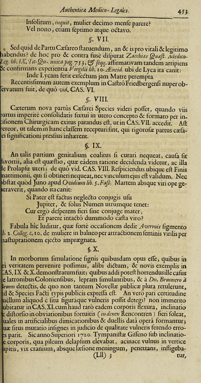 Infolitum, inquit, mulier decimo menfe parere? V el nono, etiam feptimo atque odtavo. 5. VII. Sed quid de Partu Caefareo ftatuendum, an &amp; is pro vitali &amp;: legitimo labendus? de hoc pro 6c contra fuse difputat Zacchias §&gt;uafl. ivledico- leg. hb. IX,\ Lit-G)u-. uruca pag.y$$4 gf j}qq. affirmativam tandem arripiens confirmans experientia firgilii Itb. lo-^neid. ubi de Lyca ita canit: Inde Lycam ferit exfe&lt;5tum jam Matre perempta. Recentisfimum autem exemplum in Caftro Friedbergenfi nuper ob- ervatum fuit, de quo vid4 CAS. VI. 5. viii. Ceterum nova partus Caefarei Species videri poflet, quando viis )artus imperite confolidatis foetui in utero concepto &amp; formato per in- :ifionem Chirurgicam exitus parandus eft, ut in CAS. VII. accedit. Aft rereor, ut talem in hanc cladem recepturi fint, qui rigorofe partus csefa- ei fignificationi presfius inhaerent. $. IX. An talis partium genitalium coalitus fi curari nequeat, caufa fit livortii, alia eft quaeftio, quae eadem ratione decidenda videtur, ac illa le Prolapfu uteri 3 de quo vid. CAS. VIII. Refpiciendus ubique eft Finis natrimonii, qui fi obtineri nequeat, nec vinculum ejus eft validum. Nec &gt;bftat quod Juno apud Ovidium lib. Martem absque viri ope ge- jkeraverit, quando ita canit: Si Fater eft fadbus neglecto conjugis ufu Jupiter, Sc folus Numen utrumque tenet: Cur ergo defperem fieri fine conjuge mater. Et parere intadlo dummodo calla viro? Fabula hic luditur, quae forte occafionem dedit Averrois figmento h 2. Colleg. c. 10. de muliere in balneo per attradfionem feminis virilis per laftuprationcm ejedfto impraegnata. §. X. In morborum fimulatione fignis quibusdam opus effe, quibus in ei veritatem pervenire poffimus, alibi didtum, 6c novis exemplis in A.S, IX &amp;X.demonftratumfuit3 quibus addi poteft horrendus ille cafiis e latronibusColonienfibus, lepram fimulantibus, 5c a Dn. Brunnero d \runn detedlis, de quo non tantum Novellae publicae plura retulerunt, :d &amp; Species Fa£ti typis publicis exprefia eft. An vero pari certitudine uellum aliquod e fitu figuraque vulneris poffit detegi? non immerito ubitatur in CAS. XI.cum haud raro eadem corporis flexura, inclinatio c diftorfioinobviationibus fortuitis (indenen Rencontren ) fieri foleat, uales in artificialibus dimicationibus &amp; duellis data opera formantur5 uae fitus mutatio infignes in judicio de qualitate vulneris ferendo erro- :s parit. Sic anno Superiori 1710. Tympaniftae Gifleno fub inclinatio- e corporis, qua pileum delapfum elevabat, acinace vulnus in vertice apitis, vix cranium, absquelaefionemeningum, penetrans, infligeba- (Lll) 3 tur.