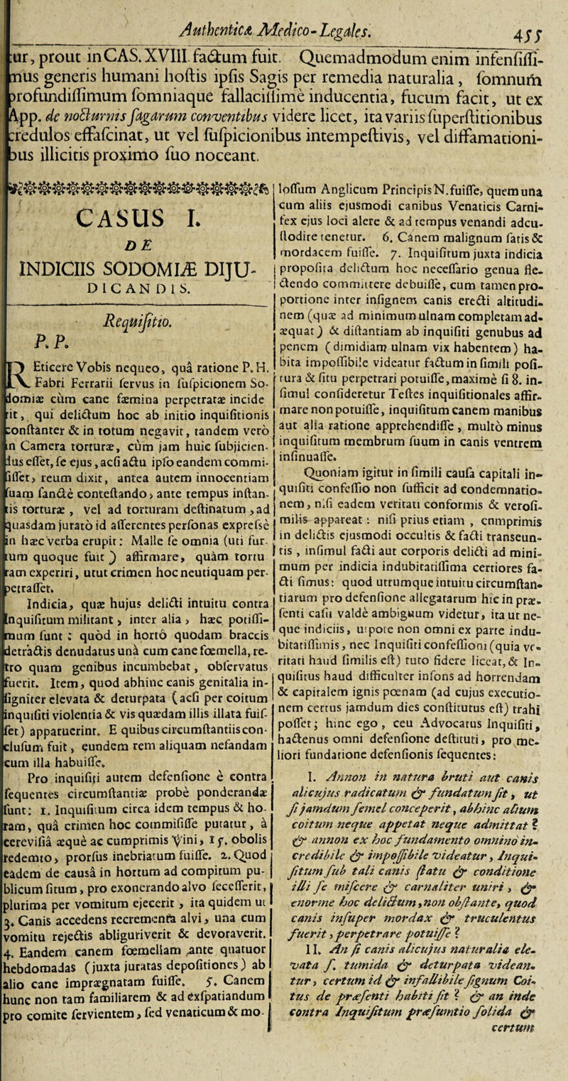 ur, prout inCAS. XVIII fa&amp;um fuit. Quemadmodum enim infenfiffi- nus generis humani hoftis lpfis Sagis per remedia naturalia, lomnum )rofundidimum fomniaque fallaciilime inducentia, fucum facit, ut ex App. de noBurms fagarum conventibus videre licet, ita variis fuperftitionibus credulos effafcinat, ut vel fulpicionibus intempeftivis, vel diffamationi- dus illicitis proximo fuo noceant. CASUS I. DE INDICIIS SODOMME DIJU- DICANDIS. P.P. Requijitio. REticere Vobis nequeo, qua ratione P.H. Fabri Ferrarii fervus in fufpicionem So- iomfe cura eane femina perpetratae incide :ic, qui delidum hoc ab initio inquifitionis :onftanter &amp; in totum negavit, tandem vero n Camera torturae, cum jam huic fubjicien- iusefiet,fe ejus ,acfiadu ipfo eandem commi- iflet, reum dixit, antea autem innocentiam uam fande eonteftando, ante tempus inftan- tis torturae, vel ad torturam deftinatum &gt;ad quasdam jurato id afferentes perfonas exprcfse in haec verba erupit: Malle fe omnia (uti fur. tum quoque fuit j affirmare, quam tortu ram experiri, utut crimen hocneutiquam per- aetraffet» Indicia, quae hujus delidi intuitu contra nquifitum militant, inter alia &gt; haec potiffi- mum funt ; quod in horto quodam braccis detradis denudatus una cum cane fcemella, re- ro quam genibus incumbebat, obfervatus 'uerit. Item, quod abhinc canis genitalia in- igniter elevata &amp; deturpata (aefi per coitum inquifiti violentia &amp; vis quaedam illis illata fuif- fet) apparuerint, E quibus circumftantiiscon- ciufum fuit, eundem rem aliquam nefandam cum illa habuiffe. Pro inquifiti autem defenfione e contra equentts circumdantia probe ponderandae imt: i. Inquifitum circa idem tempus &amp; ho- am, qud crimen hoc commififfe putatur, d cerevifia jeque ac cumprimis ^ini, i f. obolis redemto, prorfus inebriatum fuiffe. a.Quod i eadem de causd in hortum ad compitum pu- j fficum fitum &gt; pro exonerando alvo fecefferit, l slurima per vomitum ejecerit, ita quidem ut I 3* Canis accedens recremento alvi, una cum vomitu rejedis abliguriverit &amp; devoraverit. , Eandem canem foemeliam .ante quatuor hebdomadas (juxta juratas depolitiones) ab alio cane impraegnatam fuiffe. $. Canem runc non tam familiarem &amp; ad Cxfpatiandum &gt;to comite fetvientero, led venaticum &amp; mo-1 loffum Anglicum Principis N. fuiffe, quem una cum aliis ejusmodi canibus Venaticis Carni¬ fex ejus loci alere &amp; ad tempus venandi adeu- (lodire tenetur. 6. Canem malignum fatis &amp; mordacem fuiffe. 7. Inquifitum juxta indicia propofira dclsdum hoc neceffario genua fle- dendo committere debuiffe, cum tamen pro¬ portione inter infignem canis eredi altitudi. nem (quas ad minimum ulnam completam ad¬ aequat) &amp; diftantiam ab inquifiti genubus ad penem (dimidiam ulnam vix habentem) ha¬ bita impoffibile videatur foduminfimili poli¬ tura &amp; fitu perpetrari potuiffe, maxime fi 8. in- fimul confideretur Teftes inquifitionales affir¬ mare non potuiffe, inquifitum canem manibus aut aha ratione apprehendiffe , multo minus inquifitum membrum fuum in canis ventrem infinuaffe» Quoniam igitur in fimili caufa capitali in¬ quifiti confeffio non fufficit ad condemnatio¬ nem, nifi eadem veritati conformis &amp; verofi- railis appareat: nifi prius etiam , cnmprimis in delidis ejusmodi occultis &amp;fadi transeun¬ tis , infimul fadi aut corporis delidi ad mini¬ mum per indicia indubitatiffima certiores fa¬ di fimus: quod utrumque intuitu circumftan- tiarum pro defenfione allegatarum hicinprje- fenti cafu valde ambiguum videtur, ita ut ne¬ que indiciis, ut pote non omni ex parte indu- biratiffimis, nec Inquifiticonfeffiom (quia ve¬ ritati haud fimilis eff) tuto fidere liceat,&amp; In- quifitus haud difficulter infons ad horrendam &amp; capitalem ignis poenam (ad cujus exeeutio- nem certus jamdum dies conftitutus eft) trahi poffet; hinc ego, ceu Advocatus Inquifiti, hadenus omni defenfione deftituti, pro me¬ liori fundatione defenfionis fequentes: I. Annon in natura bruti aut canis ali cujus radicatum &amp; fundatum fit, ut fi jamdum femel conceperit, abhinc a Cium coitum neque appetat neque admittat ? &amp; annon ex hoc fundamento omnino in¬ credibile &amp; impoffibile videatur, Inqui¬ fitumfub tali canis ffatu &amp; conditione illi fe mifcere &amp; carnaliter uniri , &amp; enorme hoc deliBum, non objlante, quod canis infuper mordax &amp; truculentus fuerit,perpetrare potuiffe ? II. An fi canis alicujus naturalia ele¬ vata /. tumida &amp; deturpata videan¬ tur , certum id &amp; infallibile fgnum Coi¬ tus de preefenti habiti fit? (f an inde contra Inquifitum prafumtio folida &amp; certum