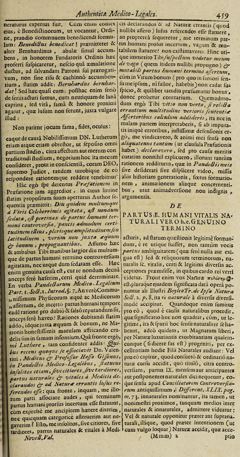 neraturus expertus fiut. Cum ernrn comes ejus, e Benedi&amp;inorum, ut vocantur, Ordi¬ ne, prandio commuuem benedicendi formu¬ lam : BenediBus benedicat J praemitteret &amp; alter Bernhardinus , abulx fimul aecum- bens , in honorem Fundatoris Ordinis haec proferri fufpicaretur, nefeioqua aemulatione du&amp;us, ad falvandam Patroni fui praerogati¬ vam, non fine rifu &amp; cachinno accumbens tium , ftatim addit: Bernlrardus bernhar- dat! Sedhxcquafi eum: pofthac enim ferio ______4 59 as declarandos &amp; ad Naturae errantis (quod nullibi a flero ) luius referendos efie ftatuere an proprerea fequerctur , me terminum par¬ tus humani prolus incertum, vagum &amp; mu¬ tabilem ftatuere? nonexiftimavero: Hinc uti¬ que immeritoXM\fufpeBum 'videtur meum de vago (quem itidem nullibi propugno) mutabili partus humani termind a/fertum y cum in Virum bonum (pro quoinfaniori fen- fumeipfum, ni fallor, habebis) non cadat fu* fpicio, &amp; quilibet tamdiu prxfumatur boni uat; oeu nxcquau cum: pumidv. vjumuci tamuiu prxiumatur Donus , de feriis aduri fumus, eum neutiquam de lana donec probetur contrarium. Quemadmo- irA ,7^4 AmS hnnnrp oroximi dum eroA Tihi iC ^ y. / &gt; ^ caprina , led vita, fama &amp; honore proximi agatur , quae lufum non ferunt, juxta vulgare illud : Non patitnr jocum fama, fides,oculus: eaque de causa Nobiliftimum DN. Lutherum etiam atque etiam obteftor, ut fepofito omni partium ftudio&gt; citra affedum aut merum con tradicendi ftudium, negotium hoc itamecum confideret, prout in confcientia, coram DEO, fupremo Judice, tandem utrobique de eo reipondere rationemque reddere tenebimur' Hac ego fpe detentus Praefationem in Praefatione jam aggredior , in cujus limine ftatim propofitum fuum aperturus Author le- quentia praemittit: Diu qnidem multumque d Viris Celeberrimis agitata, ajl nondum /edata, eft pertinax de partus humani ter- mino controverfia. pa?icis admodum certi¬ tudinem illius, picris que amplitudinemfcu latitudinem , 'verum non juxta /equum &amp; bonum , propugnantibus. Aflfurao haec dum, e re utique fuiflfet, non tantum vocis &amp; ambabus Tibi manibus largior diu multum- partus ambiguitatem (quae fere nulla aut exi- que de partus humani termino controverfiam gUa eft) fed &amp; reliquorum terminorum, na- agitatam, nec usque dum fedatam efie. Haec i turalis fc. vitalis, certi &amp; legitimi diverfas ac- enim genuina caufa eft, cur re nondum decisa | ceptiones praemififle, in quibus cardo rei verti anceps fere haeferim,certi quid determinare, yjdetur. Prout enim vox Nartirae a-eAvnipfy En verba PandeBarum Medico-Legalium elbpluraqueejusdem fignificata data opera po- o i 1 _ j, y. (C A fi \t e* t* i ' m m 11* m -1« f n *• a Ia T11 ■ &gt; /J»-, /-? /)«/ /«/i «« M ^ /*d \ dum ergo Tibi vitio non verto, fi reiiBa errantium multitudine verioris fententiae Affert oribus calculum addideris, ita nec in malam partem interpretaberis, fi ab imputa¬ tis inique erroribus, juftiflimae defenfionis er¬ go, me vindicavero, &amp; animi mei fenfa non aliquatenus tantum (ut claufulaPrxfationis habet) declaravero, fed pro caufae meritis curatius nonnihil explicuero, illorum ranturo rationem redditurus, quae in PandeBismeis five defiderari five difplicere video, miflis aliis hiftoriam generationis, foetus formatio¬ nem , animationem aliaque concernenti¬ bus , utut animadverfione non indignis , argumentis. DE PARTUSiE. HUMANI VITALIS NA¬ TURALI VERO h.e. GENUI NO TERMINO aduris, adftatumquxftionis legitime forman- Part. i.SeB.i.lntrod,§. 7,Anver6Commu- „ niflfimum Phyficorum aeque ac Medicorum „aflertum, de incerto partus humani tempore eade ratione pro dubio &amp; falso reputandum fit, anceps fere haereo? Rationes dubitandi ftatim addo, idquejuxta aequum &amp; bonum, ne Ma* tronis honeftiftimis macularo afhicando cru¬ delis fim in famam infontium.Qua fronte ergo, mi Luthere , tam confidenter addis: Qui¬ bus recens quoque /e ajfiociavit Dn. Valen¬ tini , Medicus &amp; Profejfor Hajfo Gijfenus, in PandeBis Medico - Legalibus , Jlatuens infolitos etiam ,ftve citiores, five tardiores, partus naturales &amp; vitales d Medicis de¬ clarandos &amp; ad Natur* errantis lufus re- ferendos ejfe: qua fronte , inquam, me illo¬ rum parti aflociate audes, qui terminum partus humani prorfus incertum eflfeftatuunt, cum expreise me ancipitem hxrere dixerim , nec quicquam categonce afleruerim aut ne¬ gaverim? Efto, me infolitos, five citiores, five nuntur ab llluftri Boyleofr.de Jpfa Natura SeB. z. p♦ 8. ita to naturale a diverfis diverfi- mode accipitur. Quandoque enim fumitur pro eo , quod e caulis naturalibus procedit, quaefignificatiohuc non quadrat, cum, ut le¬ gitimi, ita&amp;fpurii hoc fenfunaturalirer fe ha¬ beant, adeo quidem, ut Magnatum liberi, per Naturae luxuriantis exorbitantiam qualem¬ cunque ( fi dicere fas eft) progeniti, per ex¬ cellentiam hodie Filii Naturales audiant: Vel pro eo capitur, quodeonfueto &amp; ordinario na¬ turae curfu accidit, quo titulo, citra contro¬ verfiam, partus IX. menfemaut anticipantes aut poftponentes naturales dici nequeunt, eo- quefenfu apud Conciliatorem Controvcrfia- rum antiquiflfimum &gt;S Different* XLIX.pag, m. 75. innaturales nominantur, ita tamen, ut nonimeftri proximos, tanquam medios inter naturales &amp; innaturales, admittere videatur: Vel &amp; naturale opponitur praeter aut fuprana- curali,illique, quod praeter intentionem (ut urdiores, partus naturales «c vitales a Medi-1 cum vulgo loquar) Nature accidit, quae acce- Novc/l,Val. / (Mnam) a ptio