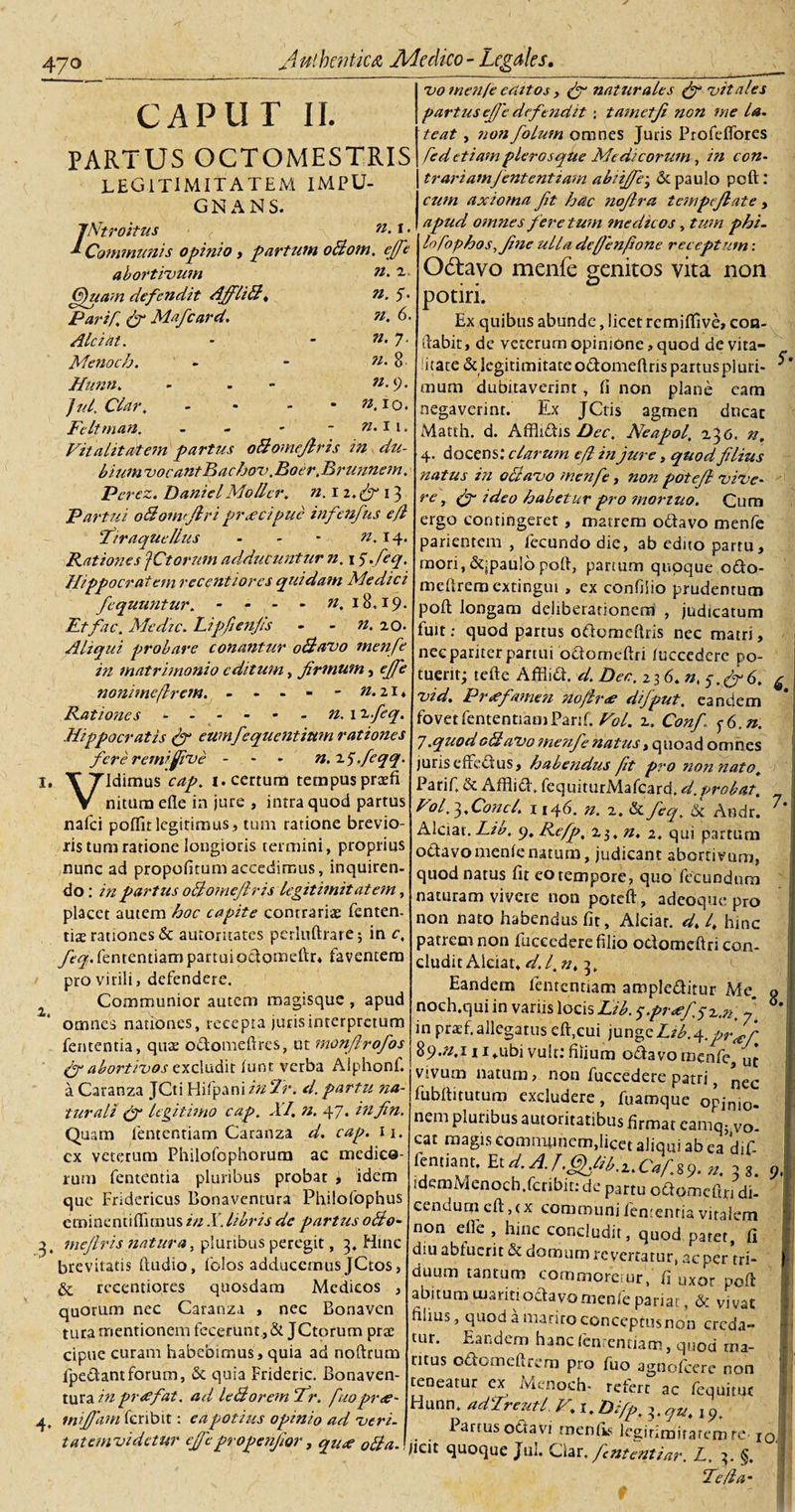 CAPUT II. PARTUS OCTOMESTRIS LEG1TIMITATEM IMPU¬ GNANS. 7’Ntrohus ■ f ?i.i. Communis opinio , partum oBom. effe abortivum ^ Quam defendit AffliB, n. 5. Parif. fi Mafcard. n. 6. Alci iit. - - n- 7- Menoch. - - n. 8 Hunn. - - 9* jul.Clar. - - - - ».I0. Feltman. - - - - »-H. Vitalitatem partus oBomeJlris in du¬ bium vocantBachov. Boer.Brunnem. Pcrez. DanielMollcr. n. iz.fi 13 Partui oBoiwftri praecipue infenfus efl Tiraquellus - - - 14. Rationes JCtorum adducuntur n. 1 $,feq. Hippocratem recentiores quidam Medici fcquuntur. - - - - w, 18.19. Et fac. Me dic. Lipfienjls - - n. 20. Aliqui probare conantur oBavo menfe in matrimonio editum, firmum, nonimeflrem. - - - - - n.21* Rationes.JV. 1 Hippocratis (fi eumfequentium rationes fere remifiive - n. i^.feqq. I, TTldimus 1. certum tempus prcefi V nitum efle in jure , intra quod partus nafei poflit legitimus, tum ratione brevio¬ ris tum ratione longioris termini, proprius nunc ad propofitumaccedimus, inquiren¬ do: in partus oBomeJlris legitimitatem, placet autem hoc capite contrarias fenten. tiae rationes &amp; automates perlu(trare$ in c, feq. fententiam partuiodomeftr* faventem pro virili, defendere. Communior autem magisque , apud omnes nationes, recepta jurisinterpretum fententia, quae odomeftres, ut monflrofos fi abortivos excludit (unt verba Alphonf. a Caranza JCti Hifpani in Tr. d. partu na¬ turali (fi legitimo cap, XI. n. 47. infn. Quam fententiam Caranza d. cap. ii. cx veterum Philofophorum ac medico¬ rum fententia pluribus probat , idem que Fridericus Bonaventura Philofophus eminentiffimus in X libris de partus 0B0- &gt;, mefiris natura, pluribus peregit, 3, Hinc brevitatis (ludio, folos adducemus JCtos, &amp; recentiores quosdam Medicos , quorum nec Caranza , nec Bonavcn tura mentionem fecerunt., &amp; JCtorum pras cipue curam habebimus, quia ad noftrum fpedant forum, &amp; quia Frideric. Bonaven¬ tura in pr&lt;efat. ad leBorem Ir. fuoprae- 4, mtjfam fcnbit: ea potius opinio ad veri, tatemvidetur ejfepropenfior, qu# 0ffa. vo menfe editos y (fi naturales (fi vitales partus cfie defendit : tametfi non me la. teat , non foluin omnes Juris Profeffores fed etiam pier os que Medicorum, in con- trariamfententiam abiijfe^ de paulo pcft: cum axioma fit hac nofira tempejlate, apud, omnes fere tum medicos, tum phi- lofophos.finc ulla def/enfione receptum : Odlavo menfe genitos vita non potiri. Ex quibus abunde, licet remiflive, con¬ flabit, de veterum opinione, quod de vita¬ litate &amp;legitimitaceodomeftrispaituspiuri- mum dubitaverint , (i non plane eam negaverint. Ex JCtis agmen ducar Matth. d. Affliftis Dec. Neapol, 236. n, 4. docens: clarum efl in jure, quod filius natus in oBavo menfe, non potefi vive¬ re , fi-ideo habetur pro mortuo. Cum ergo contingerer, matrem odavo menfe parientem , fecundodie, ab edito partu, raori, &amp;;pau!6 poft, partum quoque odo- meftreraextingut , ex confilio prudenrum poft longam deliberationem , judicatum fuit: quod partus odomcftris nec matri, nee pariter partui odorneftri (uccedcrc po¬ tuerit; tefte Affiid. d. Der. 23 6. n, 5, fi 6. £ vid. Praefamen no/lrae difput. eandem fovet fententiam Parif. Vol. 2. Conf I (6,n. 7.quodgBaVo menfe natus, quoad omnes juris effectus, habendus fit pro non nato. Parif. &amp; Affiid. fequiturMafcard. d. probat. Vol. 3, Conci. 1146. n. z. &amp; feq. &amp; Andr. 7*‘ Alciat. Lib. 9. Refp. z$, n. 2. qui partum odavo menienatum, judicant abortivum, quod natus (it eo tempore, quo fecundum naturam vivere non poteft, adeoque pro non nato habendus fit, Alciar. d. 4 hinc patrem non fucccdere filio odorneftri con¬ cludit Alciat, d.l.n. 3. Eandem fententiam ampleditur Me. o noch.qui in variis locis Lib. 5fr&lt;efsz.n. 7 in praef. allegatus eft,eui jungeLib.A.prJf 89.^111,ubi vult: filium odavo menfe, uj vivum natum, non fuccedere patri, ^ec fubftitutum excludere, fuamque opinio. nem pluribus autoritatibus firmat camqj VO- ! cat magis communem,liCet aliqui ab ea dif- fentiant. Et d. A.J.Gfhb.z.Caf.%9. n. 3 3. ). /demivlenoch.fcribit:de partu odomeftjridi- ce n d u rn e (t, (x com ro u n i fen: e n ria vi ta 1 em non efle , hinc concludit, quod paret, (i diu abtucrit &amp; domum revertatur, ac per tri- - duum tantum commoretur, fi uxor poft i abitum maritiodavomenfe pariat, &amp; vivat fiiius, quod a mariro conceptusnon creda¬ tur. Eandem hanc fententiam, quod rna- ! t ritus odomeftrera pro fuo agnofeere non teneatur ex Menoch- refert ac fequitut Hunn. adTreutl P.1. Difp. t. q%. j 9. Partus odavi rneniis legirimirarem re-10. Iicit quoque Jul. Clar. fintentiar. L. 2. S, Te fla-