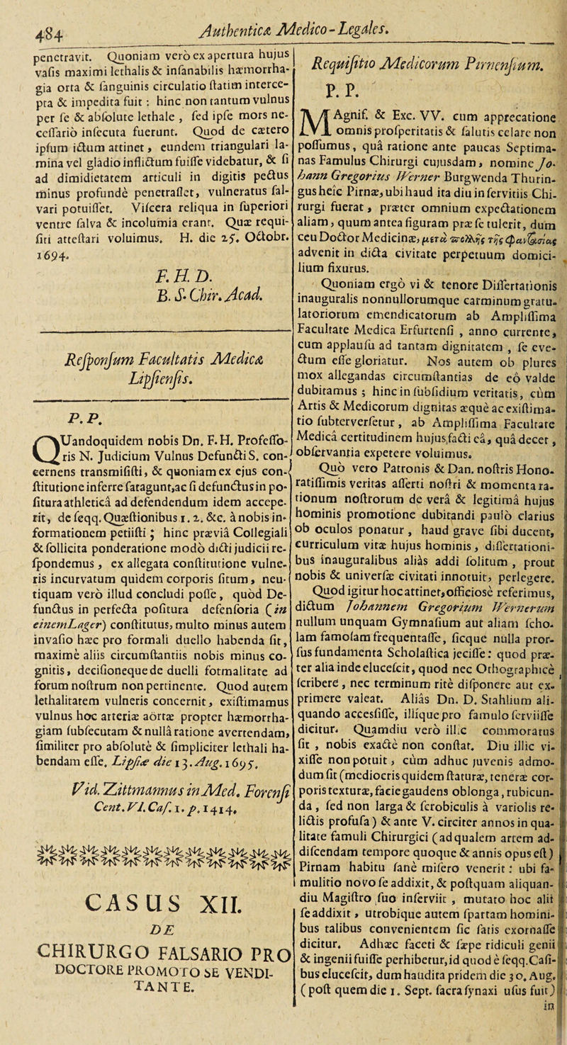 penetravit. Quoniam vero ex apertura hujus vafis maximi lethalis &amp; infanabilis haemorrha¬ gia orta &amp; fanguinis circulatio ftatim interce¬ pta &amp; impedita fuit: hinc non tantum vulnus per fe &amp; abfolute lethale , fed ipfe mors ne- cefiario infecuta fuerunt. Quod de caetero ipfum idum attinet, eundem triangulari la¬ mina vel gladio inflidumfuiffie videbatur, &amp; fi ad dimidietatem articuli in digitis pedus minus profunde penetraflet, vulneratus fal- vari potuifler. Vifcera reliqua in fuperiori ventre falva &amp; incolumia eranr. Quae requi- firi atteftari voluimus. H. die 25\ Odobr. 1694. E H. D. B. S*Chir»Acad» Refponjum Facultatis Medica Ligfienfis. ——mtmm&gt;■———»■■ 1 4—1 ' ■■ ■ ■ &lt;1 ' 11 11 1 1 ... 1,1 P. P. QUandoquidem nobis Dn. F.H. Profefib- ris N. Judicium Vulnus DefundiS. con-. cernens transmififti, &amp; quoniam ex ejus con-&lt; ftitutione inferre fatagunt,ac fi defunedusin po¬ litura athletica ad defendendum idem accepe¬ rit, de feqq. Quteftianibus i. 2. &amp;c. k nobis in¬ formationem petiifti; hinc praevia Collegiali &amp;follicita ponderatione modo didi judicii re- fpondemus, ex allegata conftirutione vulne¬ ris incurvatum quidem corporis fitum, neu- tiquam vero illud concludi pofle, quod De- fundus in perfeda politura defenforia Qitt einemLagcr) conftitutus, multo minus autem invafio haec pro formali duello habenda fit, maxime aliis circumdandis nobis minus co¬ gnitis, deeifioneque de duelli fotmalitate ad forum noftrum non pertinente. Quod autem lethalitatem vulneris concernit, exiftimamus vulnus hoc arteriae aortae propter haemorrha¬ giam lubfecutam &amp; nulla ratione avertendam, fimiliter pro abfolute &amp; fimpliciter lethali ha¬ bendam effe. Lipfue die \ 3. Aug, \ 6y 5-, V id. Zittm annus in Me d, Forenji Cent.Vl.Caf.i. p, 1414, CASUS XII. DE CHIRURGO FALSARIO PRO DQCTORE PROMOTO bE VENDI- TANTE. Requijitio Medicorum Pirnenjtum. P.P. I 7V/T Agnif. &amp; Exc. W. cum apprecatione IVI omnis profperitatis &amp; falutis celare non polfumus, qua ratione ante paucas Septima¬ nas Famulus Chirurgi cujusdam, nomine Jo&gt; htmn Gregor itis Werner Burgwenda Thurin- 'gushek Pirna?, ubi haud ita diuinfervitiis Chi¬ rurgi fuerat, praeter omnium expedationem 1 aliam, quum antea figuram prae fe tulerit, dum ceu Dodor Medicinae, fter» «rifc epa^tnaf advenit in dida civitate perpetuum domici¬ lium fixurus. Quoniam ergo vi &amp; tenore DiiTertadonis inauguralis nonnullorumque carminum gratu¬ latoriorum cmendicatorum ab Ampliffima Facultate Medica Erfurtenfi , anno currente, cum applaufu ad tantam dignitatem , fe eve- dum efife gloriatur. Nos autem ob plures mox allegandas circumdandas de eo valde dubitamus 5 hinc in fubfidium veritatis, cum Artis &amp; Medicorum dignitas aeque ac exifiima- tio fubterverfetur , ab Ampliffima Facultate Medica certitudinem hujusfadica, qua decet, oblervantia expetere voluimus. Quo vero Patronis &amp; Dan. noftris Hono- ratiffimis veritas affierti noftri &amp; momenta ra- donum noftrorum de vera &amp; legitima hujus hominis promotione dubitandi paulo darius ob oculos ponatur , haud grave fibi ducent, curriculum vita: hujus hominis, difiertationi- bus inauguralibus ali^s addi folitum , prout nobis &amp; univerfe civitati innotuit, perlegere. Quod igitur hoc attinet, officiose referimus, didum Johannetn Gregorium Wernerum nullum unquam Gymnafium aut aliam fcho- lam famolamfrequentaffie, ficque nulla pror- fus fundamenta Scholaftica jeciffie: quod prar. i ter alia inde elueefeit, quod nec Othographice (cribere , nec terminum rite difponere aut ex- prirnere valeat. Alias Dn. D. Stahlium ali¬ quando acccsfiflfe, illiquepro famuloferviiffie 1 dicitur. Qiymdiu vero ilhc commoratus fit , nobis exade non confiat. Diu illic vi. xifie non potuit, cum adhuc juvenis admo¬ dum fit (mediocris quidem ftaturae, teneri cor- poristexturae,faeiegaudens oblonga,rubicun¬ da , fed non larga &amp; fcrobiculis a variolis re¬ lidis profufa) &amp; ante V. circiter annos in qua¬ litate famuli Chirurgici (adqualem artem ad- difeendam tempore quoque &amp; annis opus eft) Pirnam habitu fane mifero venerit: ubi fa¬ mulitio novo fe addixit, &amp; poftquam aliquan- diu Magiftro fuo inferviit , mutato hoc alit fe addixit, utrobique autem fpartam homini¬ bus talibus convenientem fic fatis exornaffie dicitur. Adhaec faceti &amp; faepe ridiculi genii &amp; ingenii fuifie perhibetur,id quod e feqq.Cafi- bus elueefeit, dum haudita pridem die 3 o. Aug, (poft quem die 1. Sepr. facrafynaxi ufus fuit) in