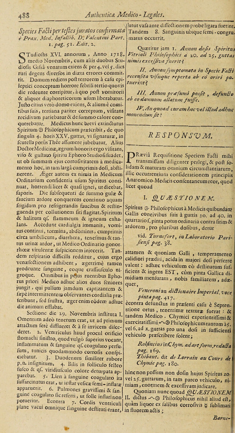 v Species FaBiper teftes juratos confirmata■ e Prax. Med, Infallib. D. Valentini Part. i,pag. yi. Edit. 2. 'Tudioftis XVI. annorum , Anno 1718* _medio Novembris, cum aliis duobus Scu¬ diciis Gifsa venatum exiens &amp; per 4. vei 5-. dies ruri degens diverfos in diaeta errores commit¬ tit. Domum rediens poft terrorem a cafu epi¬ leptici conceptum horrore febrili tertio quovis die redeunte corripitur, a quo poft vomitorii &amp; aliquot diaphoreticorum ufum liberabatur. Jufto citius vero domo exiens, &amp; alium e comi¬ tibus fuis, tertiana pariter correptum, vifitans recidivam patiebatur &amp; de fummo calore con¬ querebatur. Medicus hunc brevi extindurus Spiritum © Philofophicum praelcribit, de quo lingulis 4. horisXXV.guttas, vi lignaturae, in fcutella potusThee aflumere jubebatur. Aliu.s DodorMcdicinae,aegrum honoris ergo vifitans, vilo &amp; guftato fpiritu Ephoro Studiofifuadet, ut ob fummam ejus corrofivitatem a medica¬ mento hoc, in tam larga cumprimis doli, abfti- nerent. y£ger autem ex nimia in Medicum Ordinarium confidentia ufum Spiritus conti, nuat, horrendi licet &amp; quafi ignei, ut dicebat, faporis. Die fubfequenti de fummo gulae &amp; faucium ardore eonquerens continuo aquam frigidam pro refrigerandis faucibus &amp; reftin- guenda per collutionem fiti flagitat,Spiritum &amp; halitum qf. flammeum &amp; igneum exha¬ lans. Accedunt cardialgia immanis, vomi¬ tus continui, tormina, abdominis, cumprimis circa umbilicum, diarrhoea, tenefmus &amp; tan¬ tus urinae ardor, ut Medico Ordinatio gonor. rhoeae virulentae fufpicionem injecerit. Tan¬ dem relpiratio difficilis redditur, cujus ergo venxfedionem adhibent, aegerrime tamen prodeunte fanguine, eoque craffiufculo ni¬ groque. Omnibus in pdfius ruentibus Epho¬ rus priori Medico adhuc alios duos feniores jungit, qui pulfum jamdum caprizantem &amp; faepe intermittentem obfervantescordialia prae- kribunt, fed fruftra, ager enim eodem adhuc die animam efflabat. Sectione die 29. Novembris inftituta I. Omentum adeo tenerum erat, ut ad primum attadum fere difflueret &amp; a fie invicem dilce- derer. 2. Ventriculus haud procul orificio ftornaehi finiftro, quod vulgo fuperius vocant, inflammatum &amp; fanguine qf. coagulato perfu- fum, tunicis quodammodo corrofis conlpi- eiebatur. 3. Duodenum fimiliter rubore p.n, infignitum» 4. Bilis in folliculo felleo tufeo &amp; qf. Yiridiufculo colore deturpata ap¬ parebat. y. Lien a fanguine coagulato ita fuifarcinatus erat, ut ir.ftar veficaefemi-inflata apparuerit. 6. Pulmones graviflimi &amp; fan guine coagulato fic referti, ut folle inflari non potuerint. Econtra 7. Cordis ventriculi plane vacui omnique fimguine deftituti erant. Jutut vafaante difiedionem probe hgara fuerint. Tandem 8. Sanguinis ubique femi -congru. matus occurrit. Quaeritur jam 1. Annon do/is Spiritus Vitri oli Philofophici d 20. ad 25, guttas nimis excef/iva fuerit i II. Annonfymptomata in Specie FaBi rccenfita vifuque reperta ab eo oriri po. tuerint 2 III. Annon prccfumi posfit , defunBo ab eo damnum allatum fuijfe. IV, An quoad t uram hoc vel illud adhuc monendum fit ? RESPONSVM. PRaevia Requifitione Speciem Fadi mihi transmiflam diligenter perlegi, &amp; poft fo- hdam&amp;maturam omnium circumftantiarum, illic occurrentium confiderationem principiis Anaromico-Medicis confentaneum reor, quod licet quoad I. &amp;LUJESTIO NE M. Spiritus © Philofophicus a Medicis quibusdam Gallis coneivibus fuis &amp; guttis 30. ad 40. in quartario fi, pinta potus ordinaria contra fitim &amp; ardorem, pro pluribus dofibus, detur vid. Turnefort, in Laboratorio Pari- fienfi pag. 38. attamen &amp; quoniam Galli , temperamento calidiori praediti, acida in majori dofi perferre valent: adhaee vehiculum eo deftinatum fuf- ficiens &amp; ingens EST, cum pinta Gallica di¬ midiam menfuram , nobis familiarem , ada¬ quet, I 'eneroniau diUicnaire Imperial. voce pintapag. 417. econtra defundus in praefenti cafu e Septen¬ trione ortus , tenerrimae textur® fuerat : &amp; tandem Medico - Chymici experienriflimi&amp; exerciratiffimi*zv© Philofophicum tantum ay. vel 6. ad x. guttas pro una dofi in fufficienti vehiculo praeferibere folent; Rolfincius inChym. adartform,re daBa pag. 169. Ehibaut. dic de Eorrain au Cours de Chymiepag. 180. hinc non poflum non dofin hujus Spiritus zo- vel 2y.guttarum, in tam parco vehiculo, ni¬ miam , enor,mem &amp; exeefflvam judicare. Quoniam nunc quoad QUJESElONEM II. didus Philofophicus nihil aliud eft, quam liquor ex falibus corrofivis g fublimari in fluorem adis; Barne- »•