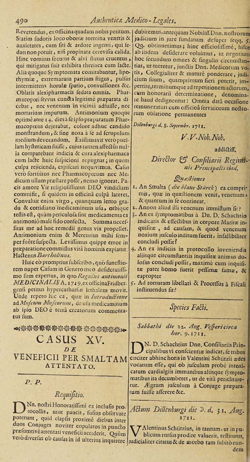 Reverendus, cx officina quadam nobis petitum. Statim fudoris loco oborta tormina ventris &amp; anxietates, cum fiti &amp; ardore ingenti, qui fe- dart non potuit, nifi propinata cerevifia calida. Hinc vomitus fecutus &amp; alvi fluxus cruentus, qui mitigatus fuit exhibita theriaca cum la&amp;e. Alia quoque Symptomata comitabantur, lipo* thymia , extremarum partium ftigus, pullus intermittens horulae fpatio, convulfiones &amp;c. Oblatis alexipharmacis fedata omnia. Phar- maeopeeifervus eunda legitime praeparata di cebat, nec venenum in vicinia adfuiffe, ncc mortarium impurum. Antimonium quoque optime ante 14. diesafeiplopneparatum Phar- macopoeus dejerabat, colore adhuc candido monftrandum, &amp; line noxa a fe ad fcrupulum medium de votandum. Exiftimavtt vero puel¬ lam hyfterieam fuifle, cujus tamen affedus nul¬ la comparebant indicia &amp; cura alexipharmaca cum lade huic fufpicioni repugnat; in quem culpa rejicienda, expifeari nequivimus. Cafus vero fortuitos nec Pharmacopceum nec Me- dicum ullum proflare polle, nemo ignorat. Pa¬ cis amore Vir religiofiffimus DEO vindiciam commifit, fi quidem in officina culpa lateret. Convaluit enim virgo , quanquam lento gra¬ du &amp; eotddiano medicaminum ufu, orbique teftiseft, quampericulofafint medicamenta ex andmonio male fido confeda. Summa necef- fitas me ad hoe remedii genus vix propellet. Antimonium enim &amp; Mercurius mihi fem- perfuerefufpeda. Leviffimus quippe error in praeparatione commiflus vita hominis expiatur. Hadenus Bartholinus. Huic eo promptius lubferibo, quo funeftio- rem nuper Cafum in Genero meo defidcraulfi- mo fum expertus, in quoR.egulus antimonii MEDICINALIS A. iyip.exofficinaFridber- genfi petitus hypercatharlin lcthalcm movit. Unde repeto hic ca, qux in IntroduLzione z&amp;Mufewn Mufeorum, de ufu medicaminum ab iplo DEO e terra creatorum commenta¬ tus fum. CASUS XV. DE VENEFICII PER SMALTAM ATTENTATO. p. p. Nn. noftri Honoratiffimi ex indufis pro- tocollis, utut paucis, fufiqs obfervare poterunt, quid elapfis proxime diebus inter duos Conjuges noviter copulatos in pundo prxfumtiveartentati veneficii acciderit. Quum veiodiverfas 00 caulas in id ulterius inquirere dubitemus,antequam NobililfDnn. noftrorum judicium in jure fundatum defuper fcqq. y, Qffi obtinuerimus; hinc cfficioflffime, hifce ab iisdem defiderare voluimus, ut negotium hoc fecundum omnes &amp; lingulas circumflan¬ das, ut meretur, jundis Dnn. Medicorum vo¬ tis, Collegialiter &amp; mature ponderare, judi¬ cium fuum, quamprimum fieri poterit, im¬ pertire,terminumque ad repetitionem adorum, cum honorarii determinatione , denomina¬ re haud dedignentur: Omnia data occafione remuneraturi cum officioa fervidorum noftro¬ rum oblatione permanentes Dillenbhrg 1 d. g. Septembr. 1711, ' ) , • 4. v.v.Noh.m. addidilf. DireBor Conjiliarii RegimR~ nis Principalis ibid. 1 *■' ! | Chiae/liones 1. An Smalca ( die blaue Stdrch') ea cumpri* mis, quas in quasftionem venit, venenum a &amp; quantum in fe contineat. x. Annon aliud illi venenum immiftum fit? 3. An ex fymptomatibus a Dn. D. Schachtio indicatis &amp; effedibus in corpore Maritae in- quifitas , ad caufam, d quod venenum noxium jufculo inditum fuerit, infallibiliter concludi poffit? 4. An ex indiciis in protocolio inveniendis aliisque circumftantiis inquifitae animus do- lofus concludi polfit, maxime cum inquifi¬ tae pater homo fuerit peffimae famae, &amp; eapropter 5* Ad torturam libellari &amp; ProcelTus a Fifcali inftituendus fit? Species FaBi. Sab b at hi die xx. Aug. Pejjeri cii'Ca hor. 9.1711, DN. D.Schachtius Dnn. ConfiliariisPrin- cipalibus vi confcientiae indicat, fe tribus circiter abhinc horis in Valentini Schfitzii aides vocatum efle, qui ob jufeulum probe intoxi- catum cardialgiis immanibus aliisque fympto¬ matibus ita decumberet, ut de vita periclitare¬ tur. Aigrum jufeulum a Conjuge praepara¬ tum fuifle aflerere &amp;c. ABum Dillenburgi die D. d. 31. Aug. VAlentinusSchiitzius, in tantum, ut in pu- blicum rurfus prodire valuerit, reftitutus, judicialiter citatus d de morbo tam fubito eun¬ dem