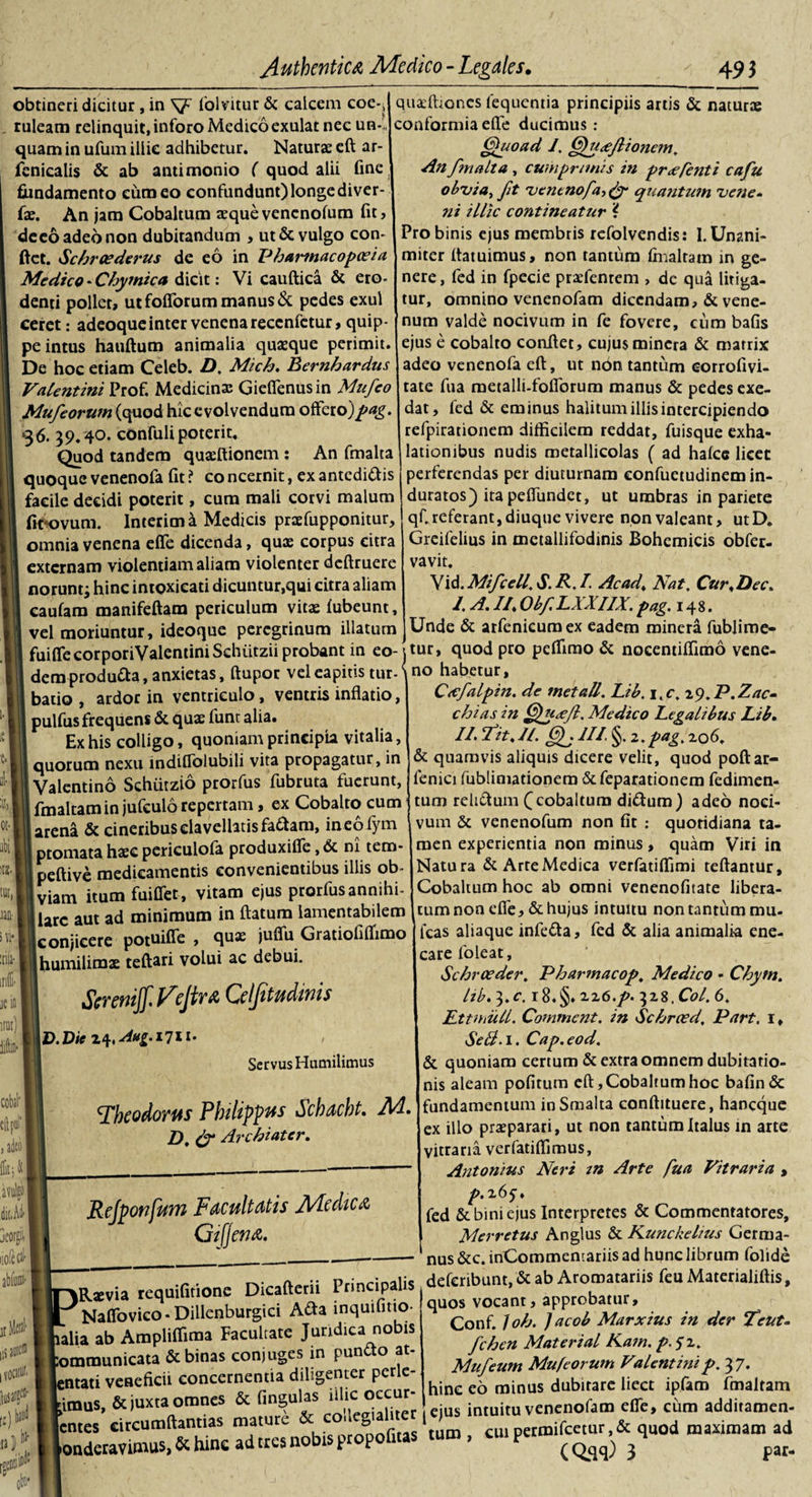 obtineri dicitur, in S?7 folvitur &amp; calcem coe-^ ruleam relinquit, inforo Medico exulat nec un-&gt; quam in ufum illic adhibetur. Naturae eft ar- fcnicalis &amp; ab antimonio ( quod alii fine fundamento eum eo confundunt) longe diver- fae. An jam Cobaltum aequevenenofum fit, deeo adeo non dubitandum , ut &amp; vulgo con¬ fiet. A'chraederus de eo in Pharmacopazia Medico - Chymica dicit: Vi cauftica &amp; ero- denti pollet, ut foliorum manus &amp; pedes exui ceret: adeoqueinter venena recenfctur, quip¬ pe intus hauftum animalia quaeque perimit. De hoc etiam Celeb. D, Mich. Bernhardus Valentini Prof. Medicina; Gieflenusin Mnfco Mufeorum (quod hic evolvendum offero)pag 36. 39.40. confuli poterit. Quod tandem quaeftionem ; An fmalta quoque venenofa fit ? co ncernit, ex antcdi&amp;is facile decidi poterit, cum mali corvi malum (fcovuin. Interim a Medicis praefupponitur, omnia venena effe dicenda, quae corpus citra externam violentiam aliam violenter deftruere norunt; hinc intoxieati dicuntur,qui citra aliam caufam manifeftam periculum vitae fubeunt, vel moriuntur, ideoque peregrinum illatum quaffitones fequentia principiis artis &amp; naturae conformia effe ducimus : Quoad I. Quaeftionem. An f?nalta , cumprimis in pr&lt;eftnti cafu obztia, fit ruencnofa-&gt; &amp; quantum 'vene¬ ni illic contineatur i Pro binis ejus membris refolvendis: I. Unani¬ miter ftatuimus, non tantum fmaltam in ge¬ nere , fed in fpecie praefenrem , de qua litiga¬ tur, omnino venenofam dicendam, &amp; vene¬ num valde nocivum in fe fovere, eum bafis ejus e cobalto confiet, cujus mincra &amp; matrix adeo venenofa eft, ut non tantum eorrofivi- tate fua metalli-fofibrum manus &amp; pedes exe¬ dat, fed &amp; eminus halitum illis intercipiendo refpirationem difficilem reddat, fuisque exha¬ lationibus nudis metallicolas ( ad hafcc licet perferendas per diuturnam eonfuetudinem in¬ duratos) ita peffundet, ut umbras in pariete qC referant, diuque vivere non valeant, utD. Greifelius in metallifodinis Bohemicis obfer- vavit. Vid.Mifcell. A.R.I. Acad&gt; Nat. Cur&lt;Dec. /. A. //. Obf. LXXIIX. pag. 148. Unde &amp; arfenicumex eadem minera fublime- fuiffecorporiValentiniSchiitzii probant in eo-jtur, quod pro peffirao &amp; nocentiffimo vene- demprodu&amp;a, anxietas, ftupot veleapitis tur-\no habetur, »)J «• abii !tl. IUI, m &gt; vi* I iriffi-1 jei irai) cobal' , adeo | k batio , ardor in ventriculo, ventris inflatio, pulfus frequens &amp; quae funt alia. Ex his colligo, quoniam principia vitalia, quorum nexu indiflblubili vita propagatur, in Valentino Schutzio prorfus fubruta fuerunt, fmaltam in jufculo repertam, ex Cobalto cum arena &amp; cineribus clavellatisfadtam, ineofym ptomata haec periculofa produxifle, &lt;Sc ni tero- peftive medicamentis convenientibus illis ob¬ viam itum fuiffet, vitam ejus prorfus annihi¬ lare aut ad minimum in ftatum lamentabilem [conjicere potuiffe , quae juffu Gratiofiffimo humilimae teftari volui ac debui. Scremjf Vejir&amp; Qlfitudmis \D.Die Servus Humilimus 'Theodorus Philippus Schacht. Ad, D, &amp; Archiater. dit.Ad* liofeflH abfunii- jlta* iis aoie® I v0C3!0f. \0f 1 Cicfalpin. de met ali. Lib. i.c. i^.P.Zac- chias in Qucejl. Medico Legalibus Lib. II. Tit.il. Qj III. §. 2.pag. 206. &amp; quamvis aliquis dicere velit, quod poftar- fenici fubliniadonem defeparationem fedimen- tum reli&amp;um (cobaltum di&amp;um) adeo noci¬ vum &amp; venenofum non fit : quotidiana ta¬ men experientia non minus, quam Viri in Natura &amp; ArreMedica verfatiffimi teftantur, Cobaltum hoc ab omni venenofitate libera¬ tum non effe, &amp; hujus intuitu non tantum mu. icas aliaque infe&amp;a, fed &amp; alia animalia ene¬ care foleat, Schrceder. Pharmacop. Medico - Chym. lib. 3.c. r8.§. zz6.p. 328. Coi. 6. Etmull. Comment. in Achroed. Part. i. SeB. 1. Cap.eod. &amp; quoniam certum &amp; extra omnem dubitatio¬ nis aleam pofitum eft, Cobaltum hoc bafinde fundamentum inSmalta conftituere, haneque ex illo praeparari, ut non tantum Italus in arte vitraria verfatiffimus, Antonius Neri in Arte fua Vitraria , p.265. fed &amp; bini ejus Interpretes &amp; Commentatores, Merretus Anglus &amp; NunckeItus Germa¬ nus &amp;c. inCommentariis ad hunc librum folide Tlta tequifitione Dicaftetii Principali* deferibunt, &amp; ab Atomatarii* fcuMatetialid,*, .. AAi innuifitio- quos vocant, approbatur, Conf. 1 oh. ] acob Marxius in der Teut- fchen Materini Kam. p.$2. Mufeum Mufeorum Valentini p. 37. hinc eo minus dubitare iiect ipfam fmaltam Refponfum Facultatis Alte dic &amp; Gifjena. naevia rcquiuuu.iv ; . ■ . Naffovico * Dillenburgici Ada lnquifino- quos alia ab Ampliffima Facultate Juridica nobis mmunicata &amp; binas conjuges in pundo at- .ntati veneficii concernentia diligenter perlc- imus, &amp; juxta omnes &amp; fingulas iiUc oceur intuitu venenofam effe, cum additamen- cuipermifcetur,&amp; quod maximam ad CQaq) 3 pw- lentes circumdantia* mature &amp; co londeravimus, &amp; hinc ad tres nobis propofitas tum