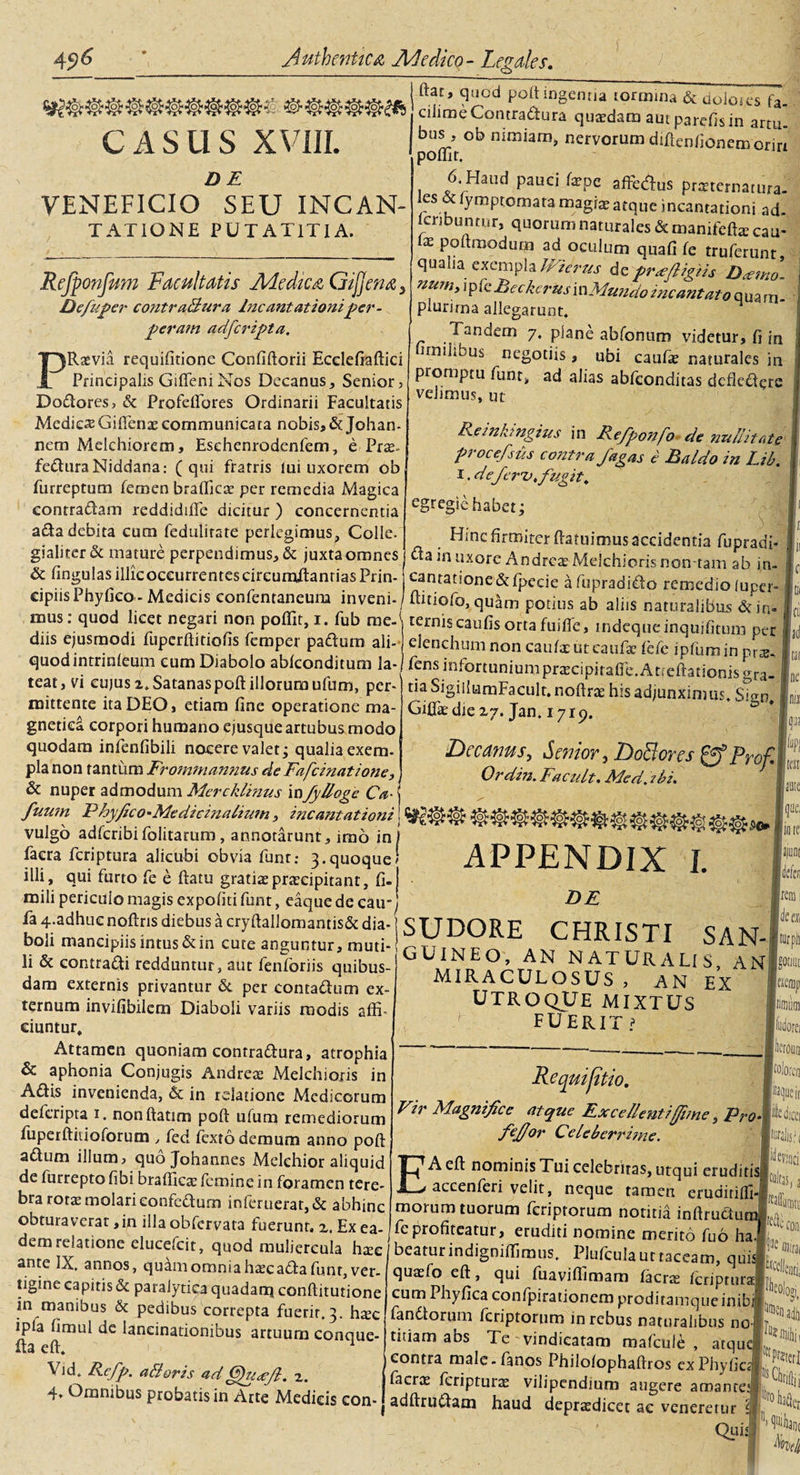 CASUS XVIII. DE VENEFICIO SEU INCAN- TATIONE PUTAT1TIA. Refponfum Facultatis AAedica Gtfjena, Defuper contraBura Incantationiper- peratn adfcripta. PRaevia requifitione Confiftorii Ecdefiaftici Principalis Gifteni Nos Decanus, Senior, Dodores, &amp; Profelfores Ordinarii Facultatis Mediem Gifienascommunicata nobis,&amp; Johan- nera Melchiorem, Esehenrodenfem, e Pras» feduraNiddana: (qui fratris lui uxorem ob furreptum femen braflicre per remedia Magica contradam reddidifte dicitur ) concernentia ada debita cum fedulirste perlegimus, Colle, gialiterck mature perpendimus, &amp; juxta omnes &amp; lingulas illicoceurrentescircumdandasPrin ftat, quod polt ingenua tormina &amp; uoloies fa. ciiime Contradura quaedam aut parpfis in artu. bus, ob nimiam, nervorum diftenfionem oriri polfir. 6 Haud pauci faepe affe&amp;us pneternatura- tyraptomata magiae atque incantationi ad. lcnbuntur, quorum naturales &amp; manifeftae cau- ix P°rtraodum ad oculum qua fi fe truferunt qualia exempla Wierus de profligtis D&lt;stno- num, ipfeBeckcrusinMwuioincantato qua m- plurirna allegarunt. Tandem 7, piane abfonum videtur, fi in irnilibus negotiis, ubi caufae naturales in promptu funt, ad alias abfconditas dcfledere velimus, ut Reinhngius in Refponfo de nuditate procefsus contra/agas e Baldo in Lib. 1. deferv. fugit. egregie habet; Hincfirmiterftatuimusaccidentiafupradi- dainuxorc AndreaeMeichiorisnon tam ab in¬ cantatione &amp;fpccie afupradido remedio luper- . ;..r. -—«^U^ipcuc a mpracneto remedio (upei Cipus Phy fico- Meaicts confentaneum inveni-/ ftuiofo, quitm potius ab aliis naturalibus &amp; in- mus: quod licet negari non poffit.i. fub rue.&lt; terniscaufisortafuiffe, rndcqtieinquifitum per dns eiusmodt fupcrftitiofis feroper paftura ali- elenchum non caufa: ut caufae ftfe ipfuminnts quodinmnieum cutn Diabolo abiconditum la-Irensinfortuniumpraecipitaffe.Atttftationis^ra teat, vi cu|usi;Satanaspoft illorum ufum, pcr-1 tia SigillumFacult. noftrs his adjunximus. Sign Gifi&amp;die Z7. Jan. 1719. Decanus, Senior, Dodores gfProf Ordin. Facult. Mcd. ibi. mittente ita DEO, etiam fine operatione ma- gnetica corpori humano ejusque artubus modo quodam infenfibili nocere valet; qualia exem¬ pla non tantum Er oram annus de Fafcinatione, &amp; nuper admodum Mercklinus in/ylloge Ca■ ( fuu?n PhyficoMedicinalium, incantationi\ vulgo adfcribifolitarum , annotarunt, imo in j faera feriptura alicubi obvia funt: 3.quoque* illi, qui furto fe e ftatu gratias praecipitant, fi-j mili pericuio magis expoliti funt, eaquede cairj — fa 4.adhuc noftris diebus a cryftallomantis&amp; dia-1 S T T TTO R V rUT? ictt n * ^-r boli mancipiis intus &amp; in cute anguntur, muti- t. . &gt; HK iS TI S AN .QrAGjtZoJ- APPENDIX I. DE boli mancipiis intus &amp; in cute anguntur, muti¬ li &amp; contradi redduntur, aut fenforiis quibus¬ dam externis privantur &amp; per contadum ex¬ ternum invifibilem Diaboli variis modis affi. ciuntur. Attamen quoniam contradura, atrophia &amp; aphonia Conjugis And reae Melchioris in Adis invenienda, &amp; in relatione Medicorum deferipta 1. nonftatim poft ulum remediorum fuperftitioforum , fed lexto demum anno poft adum illum, quo Johannes Melchior aliquid de furreptofibi brafficae femine in foramen tere¬ bra rotae molari eonfcdurn infcruerat,&amp; abhinc obturaverat ,in illa obfervata fuerunt, z. Ex ea¬ dem relatione elucefcit, quod muliercula hxc ante IX. annos, quam omnia hscada funt, ver¬ tigine capitis &amp; paralytica quadarq conftitutione in manibus &amp; pedibus correpta fuerit. 3. hxc ipla limul de laneinationibus artuum conque- fta eft. 1 Vid. Refp. aBoris ad§)u&lt;gft. z. 4* Omntbus probatis in Arte Medicis eon- guineo, an naturalis, an MIRACULOSUS, AN EX UTROQUE MIXTUS FUERIT i Re qui fit w. Vir Magnifice atque Excellenti (fime, Pro- fefior Celeberrime. EA eft nominis Tui celebriras, utqui eruditi; accenferi velit, neque tamen erudirifll- morum tuorum feriprorum notitia inftrudurr fe profiteatur, eruditi nomine merito fu6 ha beatur indigniflimus, Plufcula ut taceam, quis, quasfo eft, qui fuaviflimam faerte Icripturaj cum Phyfica confpirationem proditamque inibi) fandiorum feriptorum in rebus naturalibus no i titiam abs Te vindicatam malcule , atque contra male-fanos Philolophaftros ex Phyllee facr$ feripturas vilipendium angere amante; adftrudam haud depr£edicet ac veneretur Qtii; joilr W k nue Tot