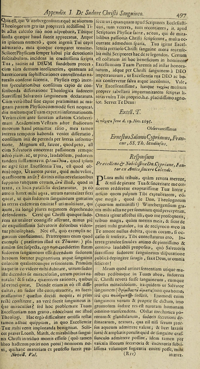 497 Q.uiseft, qui \Vittebergenliuma:quc ac aliorum Theologorum gratias propterea rediflime Ti¬ bi adas calculo luo non adprobarir, Tibique taufta quaeque haud fuerit apprecatus. Atque in ipforum numero , quos ingenii Tui cepit admiratio, mea quoque comparet tenuitas. Scilicet Phyficam femper habui pise devotionis fufcitabulum, incidens in eruditiflima feripta Tua , tacitas ad DEUM fundebam preces &gt; cum tum demum intellexerim, quantum ad haereticorum fophifticationes convellendas na¬ turalis conferat fcientia. Phylleis ergo inten. tus fpeculationibus confilium capio de con- feribenda diifertatione Theologica fudorem Suaviflfimi Salvatoris fanguineum declaratura. Cum vero illud line capite prxliminari ac ma¬ gnam partem Phylicocommode fieri nequeat, diu multumqueTuam expetivi informationem. Verum cum ante futuram affiatem Celeberri¬ mam Academiam Veftram adire lludioruro meorum haud permittat ratio , mea tamen interea temporis habenda veniet dilfertatio , confilium inii de petenda per literas informa¬ tione. Magnum eft, fateor, quod peto, ali cum Salvatoris concernat pafiionem remque adeo piam, ac, ut puro, laudabilem, pudorem tandem fufftaminavic (piAcudS-uu, quod ipfum ne aegre ferat Excellentia Tua, ell quod ob¬ nixe rogo. Ut autem pateat, quid mihi velim, quacftionctn anfit? divinisnifusrevelationibus fuppono tanquam certam,illud, quod in textu, cx locis parallelis declaraturus, jn eo autem haeret mihi aqua, utrum naturaliter fieri queat, ut quis fudorem fanguineum guttatim in terras cadentem emittat? utimuitiiunt, qui ajunt, ita longe plures negantem deprehendo defendentes. Certe qui Chrifti quoque fudo¬ rem na uralitcr contigifie alferunr, minus pie de exquifitilfimis Salvatoris doloribus viden¬ tur pinlofophari. Nec eft, quo exemplis ne gorium conficiamus. Praeterquam enim quod exempla ( praefertim illud ex Thunno:) plu¬ rimum fintiufpeda, ego non crediderim ftatim fudorem fanguineum elfedicendum fudorem heroum fortiter pugnantium atque fanguinis colorem qualiiercunque referentem. Primum itaque in co videor mihi dubitare, utrum fudor ille dicendus fit miraculofus, utrum potius na¬ turalis ? &amp; fi talis, quaererem rationes, quibus id evinci queat. Deinde etiam in eo eft diffi¬ cultas, an fudor ifte computruerit, an fuerii reaftumtus ? quaeftio decidi nequit, ni prius rede conftiterit, an vere fuerit (anguineus is- que miracuifus? led hoc problemate luam Excellentiam non gravo, edocebunt me iftud Theologi. Hac ergo difficultate omifta reftat tamen adhuc quippiam, in quo Excellentiae Tuae mihi venit imploranda benignitas. Scili¬ cet praeter Leonh, Matth. de mirabilibus fangui¬ nis Chrifti in triduo mortis effufo (quo tamen libro hadenusporiri non potui) neminem no¬ vi, qui hanc materiam ex profeffo fuerit pro- Nove/l. Val. Iccutus; quanquam apud Scriptores Ecclefiafti- cos, tum veteres, tum recentiores, it. apud Scriptores Phylics facrae, ac eos, qui de mira¬ bilibus paffionis Chrifti 1’cripferunt, multa oc¬ currant admodum fparla. Tua igitur Excel¬ lentia pretiofo Chrifti fanguine mota recenfe- bit mihi Scriptores hac de re legendos. Certum eft collatum iri hoc beneficium in hominem* Excellentiam Tuam Parentis ad inftar honora¬ turum, idque per Chrifti fanguinem a DEO impetraturum, ut Excellentia tua DEO ac bo- nis confervetur falva atque incolumis. Vale, Vir Excellentilfime, hasque Ta^ocg multum propter tabellarii importunitatem (criptas li¬ teras vultu Tibi proprioffi.e. placidiffimo agno- lcc. Servet Te Deus! Excell. E*. «c Ta^/g-cc J-en&amp; d. iy.Nov.i6yf. Oblervantilfimus ErneJhtsSalomo Cyprianus, Fr an¬ cus , SS, Th. Studiofus, Rcfponfum Praecellens &amp; NobikffimeDn.Cypriane, fau¬ tor ex Amicefincere Colende. PLura mihi tribuis, quam revera mereor, &amp; nili dc pietate Tua &lt;5c finceritate me cer¬ tiorem redderent exoptatiffimas Tute literte , nefeio qnem palpum Tibi exprobrarem, eo- que magis , quod de Dnn. Theologorum (quorum meminifti f) Wittcbergenfium gra¬ tiis mihi adis ne per fomnium quid perceperim. Omnia igitur aftedui illi, quo meprofequeris tribuo magis, quam meritis meis, &amp; licutde priori mihi gratulor, ira de reciproco meo in Te amore nullus dubita, quem coram, fi oc- cafio fe truferit. Tibi conreftaturus ero. In¬ terea gratulor fimulex animo de pientiffimo &amp; omnino laudabili propofito, quo Salvatoris fuaviffimi fudorenr fauguineum difputatione publica depingere fatagis , faxit Deus, ut omnia feliciter! Meam quod attinet fententiam utique ma¬ nibus pedibusque in Tuam abeo, fudorem fc. Chrifti revera fuilfc (anguineum , eumque prorfus miraculolum, ita quidem ut Salvator fanguinem (&amp;(&gt;p{*.@isstv aijuctTcsjnon qua homo, ied qua fudariu Ejusmodi enim fanguinem verum &amp; proprie lic diduro, imo grumofum ludare res eft naturam humanam omnino rraniccndens. Obftat mechanica po- rorumd glandularum, fudoris fecretionj de- ftinatarum, textura, qua nil nifi ferum pror- fus aqueum admittere valent; &amp; licet laxatis forte &amp; ampliatis porulis quid de languinc craf. liusculo admittere poffint, idem tamen per valcuia illorum lecreroria &amp; excretoria fubti- liffima vifumque fugientia emitti polfe, miht