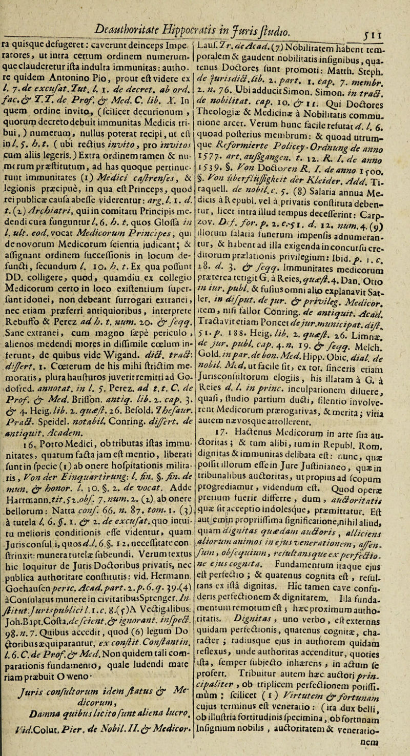 Si i ra quisque defugeret: caverunr deinceps Impe j LaiiC 2r. 'deAcad. (7) NobiUTaitemliaben t^em- rarores» ut intra certum ordinem numerum. | poralemfr gaudent nobilitatis infignibus oua-* que clauderetur ifta indulta immunitas: autho- tenus Do&amp;ores funt promoti: Matth Srpnh* re miirlem A ntnninn PtV* nvAm «A rJnm He/~L . * re quidem Antonino Pio, prout eft videre ex 4 7-de excufat.lut. I. 1. de decret. ab ord'. fac.py T.T.de Pro/. &amp; Med. C. lib. X. In quem ordine invito, (fcilicet decurionum , quorum decretodebuit immunitas Medicis tri¬ bui, ) numerum, nullus poterat recipi,ut eft in4 5. £)•*• ( ubi rettius invito, pro invitos cum aliis legeris.) Extra ordinem tamen &amp; nu¬ merum prseftitutum, ad has quoque pertinue¬ runt immunitates (1) Medici caffrenfes, &amp; legionis praecipue, in qua eft Princeps, quod rei publica? caufaabefle viderentur: arg. 1.1. d. t. (z) Archiatri, qui in comitatu Principis me¬ dendi cura funguntur 4 6. b. t. quos Glofla in l. ult. eod. vocat Medicorum Principes, qui de novorum Medicorum fcientia judicant; &amp; aftignant ordinem fucceftionis in locum de- fumfti, fecundum 4 10. b. t. Ex qua poflunt DD. colligere, quod, quamdiu ex collegio Medicorum certo in loco exiftentium fuper- funt idonei, non debeant furrogari extranei, nec etiam praeferri antiquioribus, interprete Rebufto &amp; Perez ad b. t. num. zo. &amp; feqq. Sane extranei, cum magno faepe periculo , alienos medendi mores in diflimile coelum in¬ ferunt, de quibus vide Wigand. did. trabi-, differt, i. Coeterum de his mihi ftri&amp;im me¬ moratis, plura haufturos juverit remitti ad Go- dofred. annotat. in 4 5. Perez. ad 1.1. C. de Prof. Med. BrilTon. antiq. lib. z. cap. 3. &amp; 4. Heig. lib. z. qu&lt;eft. 26. Befold. Ihefanr. Prati. Speidel. notabil. Conring. differt, de antiquit. Academ. 16. PotroMedici, obtributas iftas immu¬ nitates, quarum fa&amp;a jam eft mentio, liberati funt in fpecie(i) ab onere hofpitationis milita¬ ris , Von der Einquartirung-. I. fin. §. fin. de mun, &amp; bonor. 4 1 o. §. z. de vocat. Adde Harrmann.tit,$z.obf. 7. num. z. (2). ab onere bellorum: Natta conf. 66. n. 87* tom. 1. (3) \ tutela 4 6.§. 1. &amp; z. de excufat. quo intui¬ tu melioris conditionis efle videntur» quam Jurisconful.i, quos &lt;44 6,§. 12. neceflttate con ftrinxit: munera turelo fnbeundi. Verum textus hic loquitur de Juris Do&amp;oribus privatis, nec publica authoritate conftitutis: vid. Hcrmann Goehaufcnpene. Acad.part. z.p. 6. q. 39.(4^ aConlulatus munere in civitatibusSprenger.A/ Jiitut.J uris publici i.i.c. 8.(f)A Vectigalibus: de furisditi.lib. z. part. 1. cap, 7. membr. z. n. 76. Ubi adducit Simon. Simon. in traii. de nobilitat, cap. io. &amp;X1. Quj Doftores Theologiae &amp; Medicinae a Nobilitatis commu¬ nione arcet. Verum hunc facile refutat d. I, 6. quoad pofterius membrum.- &amp; quoad utrum¬ que Rcformierte Policty .Qrdnung de anno 1577- art.auffgangen. t. 12. R. R de anno §♦ Pon Dotioren R, /. de anno ifoo. §. Pon uberflitjjigkeit der Kleider. Add. Ti- raquell. de nobil.c. 5. (8) Salaria annua Me¬ dius aRcpubl. vel a privatis conftitutadeben¬ tur, licet intra illud tempus decefferint: Carp- zuv. Dcf. for. p. 2, 1. d. 1 z. num. 4. (9) illorum (alaria funerum iropenfis adnumeran- tur, &amp; habent ad illa exigenda inconcurfu cre¬ ditorum praelationis privilegium: lbid.p. uc. 28. d. 3. &amp; feqq. Immunitates medicorum praterea tetigit G. a Reics,qu&lt;e/i.4, Dan. Otto in tur.publ. &amp; fufiusomni alio explanavit Sat¬ ier. in difput. de jur. &amp; privileg. Medicor. item, mfi fallor Conring. de antiquit. Aedd. 1 radavitetiam Poncetdejur.municipat.diff\ 5i&gt;p. 188. Heig. lib. z.qu&lt;eft. z6. Limno* de jur. pubi. cap. 4. n. 19. &amp; fcqt}% Melch! (io\d.inpar.debon.Med.Hipp. Obic. dial. de nobil. Med. ut facile fit, ex tor. lineeris etiam Junsconlultorum elogiis , his illatam a G. a Reies d. I. mprine, inculpationem diluere, quali, (ludio parrium dudii, filentio involve¬ rent Medicorum prorogativas, &amp; merita; vitia autem naevosque attollerent. i7* HaCtenus Medicorum in arte fua au- aoritas; &amp; tum alibi, tumin RcpubJ. Rom. dignitas &amp; immunitas delibata eft: nunc, quae polfit illorum efle in Jure Juftinianeo, quo in tribunalibus au&amp;oriras, utpropiusad icopum progrediamur , videndum eft. Quod operae pretium fuerir differre , dum , auftoritatis quae fit acceptio indolesque, promittatur. Eft autjemjn propriiflima fignificatione,nihil aliud, quam dignitas quadam au doris , alliciens aliorum animos in ejus venerationem, affbn. funi, obfcquium, re/ultansque experfe dio. ne ejus cognita. Fundamentum itaque ejus eft perfetf 10 ; &amp; quatenus cognita eft , reful- tans ex ifta dignitas, Hic tamen cave confu¬ deris perfe&amp;ionem &amp; dignitatem. Illa funda- .. ...w mentum remotum eft 5 hocproximumautho- Joh.Brpt.Cofta ,dcf cient.&amp;ignorant, infped. ritatis. Dignitas , uno verbo, eft externus 98.n.7. Quibus accedit, quod (6) legum Do Cfonbusoquiparantur, ex conjiit Conjiantin, l. 6. C. de Prof.&amp; Med. Non quidem tali com¬ parationis fundamento, quale ludendi mate riam praebuit O weno • Juris confultorum idem ffatus &amp; Me¬ dicorum , Damna quibus licito funt aliena lucro, / /&lt;4Colut, Pier, de Nobil. II.&amp;Medicor♦ quidam perfe&amp;ionis, qnatenus cognito, cha- ra&amp;er j radiusque ejus in authorem quidam reflexus, unde authoritas accenditur, quoties ifta, femper fubjedo inhorens, in adlum fe profert. Tribuitur autem hoc auftoriprtn. cipaliter , ob triplicem perfetfionem porifll. mum : fcilicet ( 1) Pirtutem &amp; fortunam cujus terminus eft veneratio : (ira dux belli ob illuftria fortitudinis fpecimina, ob fortnnam Infignium nobilis , au&lt;ftoritatem&amp; veneratio¬ nem