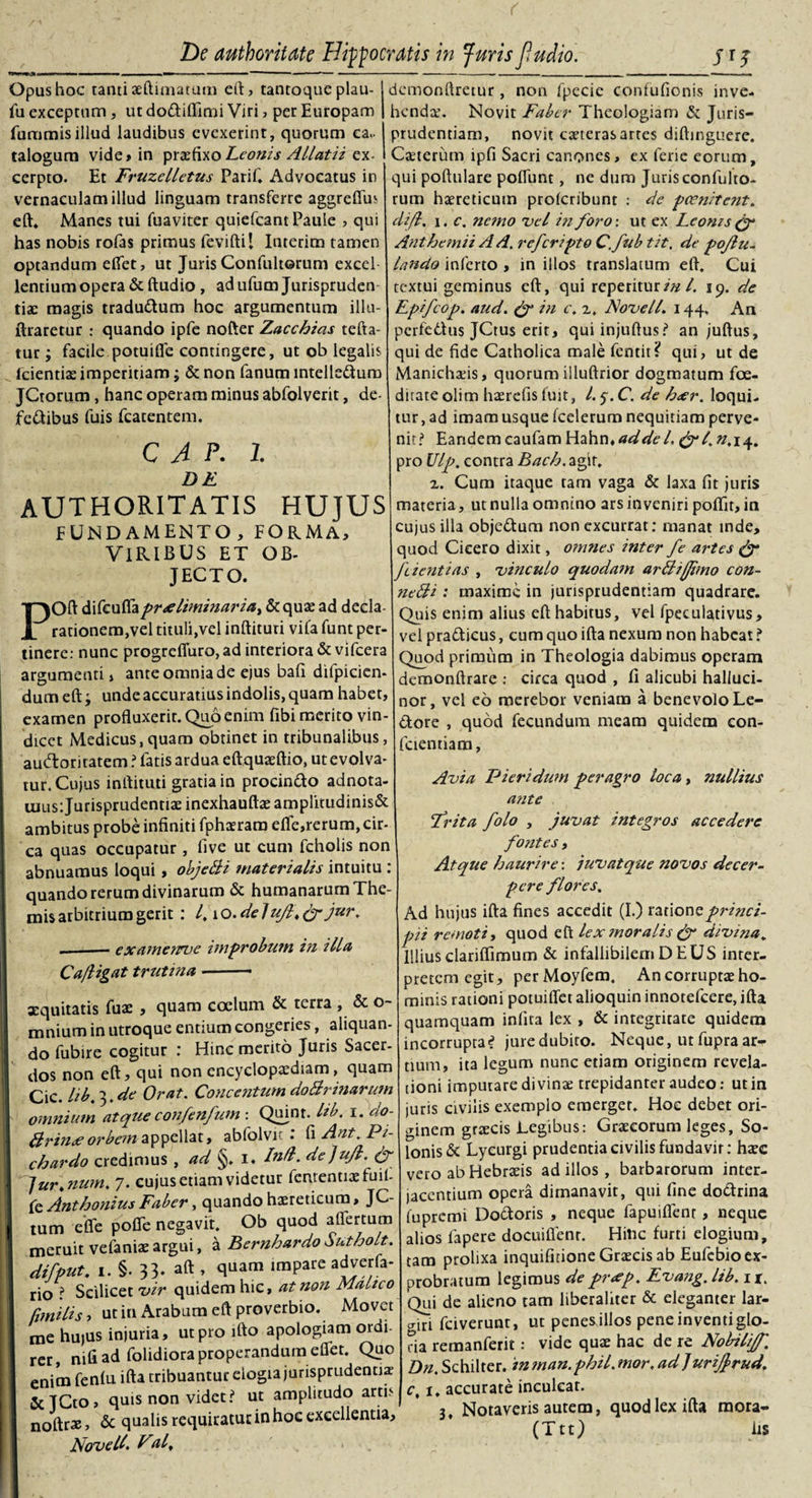 Opus hoc tanti aeftimatum eft, tantoque plau- fu exceptum , ut dodifiimi Viri, per Europam fummisillud laudibus evexerint, quorum ca¬ talogum vide» in praefixo Leonis Allatii ex¬ cerpto. Et Fruzelletus Parif. Advocatus in vernaculam illud linguam transferre aggreffus eft. Manes tui fuaviter quiefeant Paule , qui has nobis rofas primus feviftil Interim tamen optandum edet, ut JurisConfultorum exccl lentium opera &amp; ftudio , ad ufum Jurispruden¬ tiae magis tradudum hoc argumentum illu- ftraretur : quando ipfe nofter Zacchias tefta- tur; facile potuifie contingere, ut ob legalis fcientiae imperitiam; &amp; non fanum intelleduro JCtorum, hanc operam minus abfolverit, de¬ fectibus fuis fcatentem. C A p. I DE authoritatis hujus FUNDAMENTO,FORMA, VIRIBUS ET OB¬ JECTO. Oft &amp;\fc\sttzpr&lt;e liminaria &gt; Sequas ad decla¬ rationem,vel tituli,vel inftituri vifa funt per¬ tinere: nunc progreffuro, ad interiora &amp; vifcera argumenti, ante omnia de ejus bafi difpicien- dum eft; unde accuratius indolis, quam habet, examen profluxerit. Quo enim fibi merito vin¬ dicet Medicus, quam obtinet in tribunalibus, auctoritatem ? latis ardua eftquaeftio, ut evolva¬ tur. Cujus inftituti gratia in procindo adnota- tuus: Jurisprudentiae inexhauftae amplitudinis&amp; ambitus probe infiniti fphaerara dfe,rerum, cir¬ ca quas occupatur , five ut cum fcholis non abnuamus loqui, objeBi materialis intuitu : quando rerum divinarum &amp; humanarum The¬ mis arbitrium gerit : l,\Q.deluJl&lt;&amp;jur. .-examenrve improbum in illa C a/ligat trutina- xquitatis fuae , quam coelum &amp; terra , &amp; o- mnium in utroque entium congeries, aliquan¬ do fubire cogitur : Hinc merito Juris Sacer¬ dos non eft, qui non encyclopaediam, quam Cic. lib. 3. de Orat. Concentum doBrinarum omnium atqueconfenfum : Quint. lib. i. do- firin&lt;eorbem appellat, abfolvit : fi Ant.Pi- chardo credimus , ad §. i. In/l. de]ujl. &amp; Jurt num. 7. cujus etiam videtur fcruentiaefuil- fe Anthonius Faber, quando haereticum, JC- tum efle pofie negavit. Ob quod aflertum meruit vefaniaeargui, a EernhardoSuthoLt. difput, 1. §. 33- aft , quam impare adverfa- rio ? Scilicet vir quidem hic, at non Mahco fimiHs , ut in Arabum eft proverbio. Movet me hujus injuria, ut pro ifto apologiam ordi- rer, nifi ad folidiora properandum effet. Quo enim fenfu ifta tribuantur elogia jurisprudentia: &amp;JCto&gt; quis non videt? ut amplitudo artis noftrx, &amp; qualis requiratur in hoc excellentia, Novell. Fal, demonftretur, non fpecie confufionis inve¬ henda. Novit Faber Theologiam &amp; Juris¬ prudentiam, novit exteras artes diftinguere. Cxterum ipfi Sacri canones, ex ferie eorum, qui poftulare poffunt, ne dum Juris confulto¬ rum haereticum proferibunt : de pcenitent. difl. 1. c. nc?no vel in foro-, ut ex Leonis (f Anthemii A A. referipto C. fub tit, de pojlu- lando inferto , in illos translatum eft. Cui textui geminus eft, qui reperiturin l. 19. de Epifcop. aud. &amp; in c, 2. Novell. 144. An pcrfe6Uis JCtus erit, quiinjuftus? an juftus, qui de fide Catholica male fentit? qui, ut de Manichaeis, quorum illuftrior dogmatum foe¬ ditate olim haerefis fuit, l. 5. C. de beer, loqui¬ tur , ad imam usque fcelerum nequitiam perve¬ nit? Eandem caufam Hahn* £^4».14. pro Ulp. contra Bacb. agit. 2. Cum itaque tam vaga &amp; laxa fit juris materia, ut nulla omnino ars inveniri poflit, in cujus illa objedum non excurrat: manat inde, quod Cicero dixit, omnes inter fe artes &amp; feientias , vinculo quodam arBijJimo con- neBi : maxime in jurisprudentiam quadrare. Quis enim alius eft habitus, vel fpeculativus, vel pradicus, cum quo ifta nexum non habeat ? Quod primum in Theologia dabimus operam demonftrare : circa quod , fi alicubi halluci- nor, vel eo merebor veniam a benevolo Le- dore , quod fecundum meam quidem con¬ ficiendam, Avia TJieridum peragro loca, nullius ante Frit a folo , juvat integros accedere fontes, Atque haurire: juvat que novos decer¬ pere flores. Ad hujus ifta fines accedit (I.) ratione princi¬ pii remoti, quod eft lex moralis &amp; divina„ Illius clariffimum &amp; infallibilem DEUS inter¬ pretem egit, perMoyfem. An corruptas ho¬ minis rationi potuiftet alioquin innotefeere, ifta quamquam infita lex , &amp; integritate quidem incorrupta? jure dubito- Neque, ut fupra ar¬ tium, ita legum nunc etiam originem revela¬ tioni imputare divinae trepidanter audeo: ut in juris civilis exemplo emerget. Hoc debet ori¬ ginem graecis Legibus: Graecorum leges, So¬ lonis &amp; Lycurgi prudentia civilis fundavit: haec vero ab Hebraeis ad illos , barbarorum inter¬ jacentium opera dimanavit, qui fine dodrina (upremi Dodoris , neque fapuiflent, neque alios lapere docuiftenr. Hitic furti elogium, tam prolixa inquifinone Graecis ab Eufcbio ex¬ probratum legimus de pr&lt;ep, Evang. lib. 11. Qui de alieno tam liberaliter &amp; eleganter lar¬ giri fciverunt, ut penesjllos pene inventiglo- da reraanferit: vide quae hac de re Nobiliff. Dn. Schilter. inman.phil.mor.adjurijjrud. c, 1. accurate inculcat. 3 Notaveris autem, quod lex ifta raora- (Ttt) lis