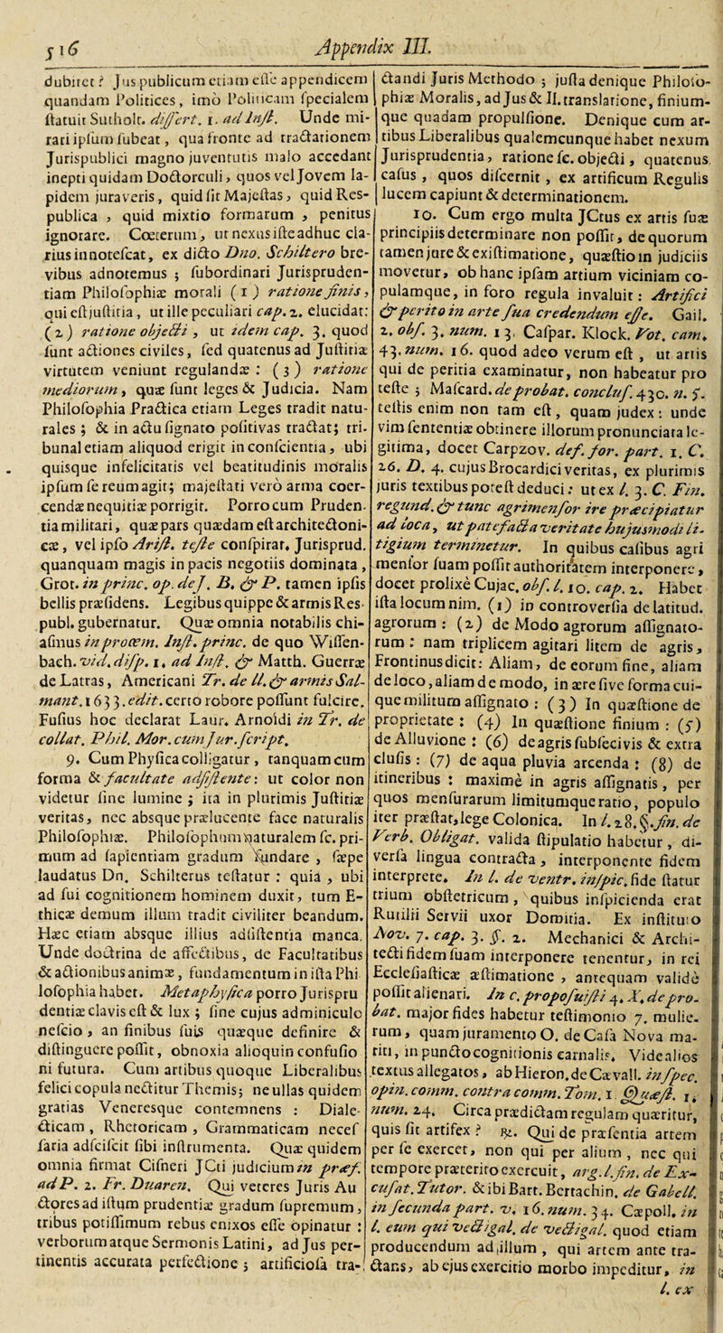 j 16 dubirct ? quandam Politices, liatuir Sutholr. differt, i. adlnfl. rari ipliim fubeat, qua fronte ad tractationem Jurispublici rnagno juventutis malo accedant inepti quidam Do&amp;orculi , quos vel Jovem Ia¬ pidem juraveris, quid fit Majeftas, quid Res¬ publica , quid mixtio formarum , penitus ignorare. Coeterum, ut nexus ifte adhuc cla¬ rius innotefcat, ex diCto Dno. Schiltero bre¬ vibus adnoremus ; fubordinari Jurispruden¬ tiam Philofophiae moraii (i) ratione finis, qui eftjuftitia, ut ille peculiari cap. 2. elucidat: (2) ratione objeBi , ut idem cap. 3. quod fiunt a&amp;iones civiles, fed quatenus ad Juftitiae virtutem veniunt regulandae : ( 3 ) ratione mediorum, qus funt leges &amp; Judicia. Nam Philofophia Pradica etiam Leges tradit natu¬ rales ; &amp;. in atlu lignato politivas tradat; tri¬ bunal etiam aliquod erigit in conficientia, ubi quisque infelicitatis vel beatitudinis moralis ipfum fe reum agit; majeftati vero arma coer¬ cendae nequitix porrigit. Porro cum Pruden- tia militari, quae pars quasdam eftarchite&amp;oni- cx, vel ipfo Ari/l. tefle confipirar* Jurisprud. quanquam magis in pacis negotiis dominata , Grot. in prine, op. dej. B, fi P. tamen ipfis bellis praefidens. Legibus quippe &amp; armis Res pubi, gubernatur. Quae omnia notabilis chi- afmus in procem. Injt. prine, de quo Wiflen- bach.'vid.difp. 1, ad Injl, fi Matth. Guerrae de Latras, Americani Tr. de ll.fi armis Sal- tnant. 1633. edit, certo robore poliunt fulcire, Fufius hoc declarat Laur* Arnoidi in fir. de eoUat. Phil. Mor.cumjur.fcript. 9. Cum Phyllea colligatur , tanquamcum forma &amp; facultate adfjlente: ut color non videtur line lumine ; ita in plurimis Juftitiae veritas, nec absque praelucente face naturalis Philofophiae. Philofophumqaturalem fc. pri¬ mum ad lapicntiam gradum Xundare , faepe laudatus Dn. Schilterus teftatur : quia , ubi ad fui cognitionem hominem duxit, tum E- thicae demum illum tradit civiliter beandum. Haec etiam absque illius adfiftenria manca. Unde doctrina de affedibus, de Facultatibus &amp; aftionibus animae, fundamentum in ifta Phi lofophia habet. Metaph\\(ica porro Jurispru dentiae clavis elt &amp; lux ; line cujus adminiculo nelcio , an finibus fuis quaeque definire &amp; diftinguere polfit, obnoxia alioquin confulio ni futura. Cum artibus quoque Liberalibus felici copula neditur Themis; ne ullas quidem gratias Veneresque contemnens : Diale¬ cticam , Rhetoricam , Grammaticam nccef faria adfcilcit fibi infirumenta. Quae quidem omnia firmat Cifneri JCti judicium/» pr&lt;ef adP. 2. Fr. Duaren. Qui veteres Juris Au Ctoresad iftqm prudentiae gradum fupremum, tribus potilfimum rebus enixos elfe opinatur ; verborumatque Sermonis Latini, ad Jus per¬ tinentis accurata perfe&amp;ione ; anificiofa tra¬ ctandi Juris Methodo ; jufla denique Philoio- phiae Moralis, ad Jusdc II.translatione, finium¬ que quadam propulfione. Denique cum ar¬ tibus Liberalibus qualemcunque habet nexum Jurisprudentia, ratione fc. objeCti, quatenus, cafus , quos diicernit, ex artificum Regulis lucem capiunt &amp; determinationem. 10. Cum ergo multa JCtus ex artis fuae principiis determinare non polfit, de quorum tamen jure &amp; exi ftimatione, quaeltioin judiciis movetur, ob hanc ipfam artium viciniam co¬ pulamque, in foro regula invaluit: Artifici (fiperito in arte fua credendum effe. Gail. 2. obf. 3, num. 1 3, Cafpar. Klock. Fot. eam* 43.nutnt 16. quod adeo verum eft , ut artis qui de peritia examinatur, non habeatur pro telte ; Mafcard.de probat. concluf. 430. n. $. tellis enim non tam elt, quam judex: unde vim fienrentiae obtinere illorum pronunciara le¬ gitima, docet Carpzov. def. for. part. 1, C\ 16. D. 4. cujusBrocardiciveritas, ex plurimis juris textibus potell deduci; ut ex l. 3. C. Fin, regund.fi* tunc agrimenfor* ire praecipiatur ad toca, utpatcfaBa veritate hujusmodi li¬ tigium terminetur. In quibus calibus agri menlor fuampolfit authoritatem interponere, docet prolixe Cujae, obf. I. lo. cap. 2. Habet illa locum nim. (1) in controverfia delatitud. agrorum; (2) de Modo agrorum alfignato- rum nam triplicem agitari litem de agris, I Frontinusdicit: Aliam, de eorum fine, aliam j de loco, aliam d e modo, in aere live forma cui¬ que militum alfignato : ( 3 ) In quxftione de proprietate : (4) In quaeftione finium : (7) de Alluvione : (6) de agris fublecivis &amp; extra clulis: (7) de aqua pluvia arcenda : (8) de itineribus 1 maxime in agris alfignatis, per quos menfurarum limitumque ratio, populo iter praeftat,lege Colonica. In 4 2 8, §./».*&amp; : Vcrb. Obligat, valida ftipulatio habetur, di- verfa lingua contraCta, interponente fidem interprete* In 4 de ventr. in/pic.fidc liatur trium obftetricura , quibus infpicienda erat i Rutilii Servii uxor Domitia. Ex inftituio Aov. 7. cap. 3. §, 2. Mechanici &amp; Archi- teCli fidem fuam interponere tenentur, in rei 1 Eeciefiafticae xftimatione , antequam valide % polfit alienari. In c. propofufii q* T* de pro¬ bat. major fides habetur teftimonio 7. roulie- rum, quam juramento O. de Cala Nova ma¬ riti, in punClocognitionis carnalis* Videalios- textus allegatos, abHieron.deCaevall .infpec. I^t opin. comm. contra comm. Tom. 1. fijpce/l. I# j num. 24. Circa praedictam regulam quaeritur, |c quis fit artifex ? j^. Qtfi de praefientia artem u p per fe exercet, non qui per alium , nec qui ii c tempore praeterito exercuit, arg.lfin.de Ex- - 0 cufat. fiutor. &amp; ibi Bart. Berrachin. de Gabell. » infecunda part. v, 16. num. 3 4. Cxpoil. in | ri 4 eum qui vcBigal. de veBigal. quod etiam t ts producendum ad,illum , qui artem ante tra- • { (ftans, ab ejus exercitio morbo impeditur, in q 4 ex I Appendix III. jus publicum etiam e fle appendicem imo 1’oliticam fpecialem Unde mi-