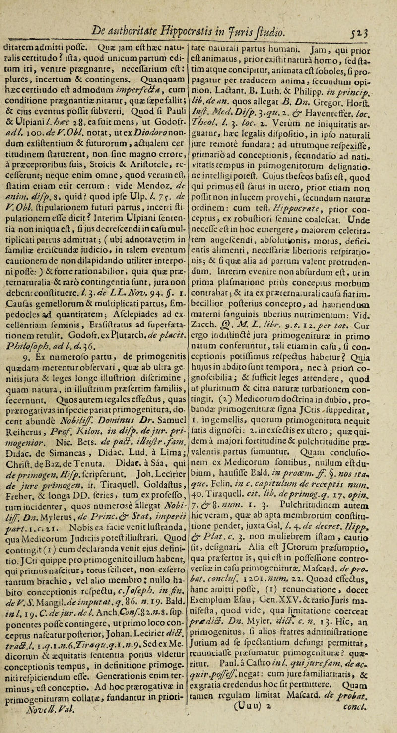 ditarem admitti poffe. Quae jara eft haec natu¬ ralis certitudo? ifta,quod unicum partum edi¬ tum iri, ventre praegnante, neceffarium cft: plures, incertum &amp; contingens. Quanquam h£Ccertitudo eft admodum imperftdla, cum conditione praegnantiaenitatur, quaefaepefallit; &amp; ejus eventus poffit fubverti, Quod fi Pauli &amp; Ulpiani l.h&lt;ec 2 8. ea fuit mens, ut Godofr. adi. 100.de F. Obi. notat, ut ex Diodoro non¬ dum exliftentium &amp; futurorum, a&amp;ualem cer titudinem ftatuerent, non fine magno errore, a praeceptoribus fuis, Stoicis &amp; Ariftotele, re- ceflerunt; neque enim omne , quod verum eft, ftatim etiam erit cerrum ; vide Mendoz. de antm. difp. s» quid? quod ipfe Ulp. I. 7f. de F.Obl. ftipulationem futuri partus, inceni fti pulationem effe dicit? Interim Ulpiani fenten- tia non iniqua eft, fi jus decrefcendi in cafu mul¬ tiplicati partus admittat; ( ubi adnotavetim in familiae ereifeundae judicio, in talem eventum cautionem de non dilapidando utiliter interpo¬ ni polle; ) &amp; forte rationabilior, quia quae prae- ternaturalia &amp; raro contingentia funt, jura non debentconftituere. I. 3.de LL.Nov. 94. §. 1. ,Caufas gemellorum &amp; multiplicati partus, Em¬ pedocles dA quantitatem 5 Afclepiades ad ex¬ cellentiam feminis, Erafiftratus ad fuperfaeta- tionem retulit. Godofr.exPiutarclWe pUcit. Philofoph. ad l. d. 3 6. 9. Ex numerofo partu, de primogenitis quaedam merentur obfervari, quae ab ultra ge nitisjura &amp; leges longe illuftrion diferimine , quam natura, in illuftrmm praefertim familiis, fecernunt, Qiios autem legales effedus, quas praerogativas in fpecie pariat primogenitura, do¬ cent abunde Nobili])'. Dominus Dr. Samuel Reiherus, Prof. Kilon. in difp. de jur. pri- mogenior. Nic. Bcts. de padi, illujlr.fam. Didac. de Simancas, Didac. Lud, i Lima^ Chrift. de B-az.de Tenuta. Didac. aSaa, qui de primogen. Hifp, fcripferunt. Joh, Lecirier de jure primogen. ir. Tiraquell. Goldaftus, Freher. &amp; longa DD. feries, tum exprofeffo, tum incidenter, quos numerose allegat Nobi¬ li]'. Da. Mylerus, de Prine.&amp; Stat, imperii part. 1. c* z 1. Nobis ea facie venit luftranda, qua Medicorum Judiciis poteftilluftrari. Quod contingit (1) cum declaranda venit ejus defini¬ tio, JCu quippe pro primogenito illum habent, qui primus nafeitur, totus fcilicet, non exlerto tantum brachio, vel alio membro* nullo ha¬ bito conceptionis rcfpedu, c.Jofeph. in fin. de V. S. Mangil. de imputat. q. 86. n.i 9. Bald. in 1.19. C.de jur. de l. Anch.Conf,%z.n.%. fup ponentes poffe contingere, ut primo loco con¬ ceptus nafcatur pofterior, Johan. Lecirier didi, traft.l. 1 .q. 1 .n.b.Tiraqu.q. 1. n.&lt;). Sed ex Me¬ dicorum &amp; aequitatis fententia potius videtur conceptionis tempus, in definitione primoge. nitirefpiciendum effe. Generationis enim ter¬ minus, eft conceptio. Ad hoc praerogativae in primogenituram collau, fundantur in priori- Novell. Fal. tate naturali partus humani. Jam, qui prior eft animatus, prior exjftit natura homo, fed fta¬ tim atque concipitur, animata eft foboles, fi pro¬ pagatur per traducem anima, fecundum opi- nion. La&amp;ant. B» Luth. &amp; Philipp. inprincip. lib.de an. quos allegat B. Dn. Gregor. Horft, In(l. Mcd. Difp. 3.qu. z. &amp; Havenrcffer. loc. Theol. I. 3. loc. z. Verum ne iniquitatis ar¬ guatur, haec legalis difpofitio, in lpfo naturali jure remote fundata; ad utrumque refpexifie, primario ad conceptionis, fecundario ad nati- vitatistempus in primogenitorum defignatio- ne intelligipoteft. Cujus thefeos bafiseft, quod qui primus eft fatus in utero, prior etiam non poffitnon in lucem provehi, fecundum naturae ordinem: cum Hippocrate, prior con¬ ceptus, ex robuftiori femine coalefcat. Unde necefle eft in hoc emergere, majorem celerita¬ tem augefeendi, abfolutionis, motus, defici¬ entis alimenti, neceffariae liberioris rclpirat/o- nis; &amp; fi quae alia ad partum valent protruden¬ dum, Interim evenire non abfurdum eft, ut in prima plafmatione prius concepms morbum contrahat j &amp; ita ex prajrcrnamralicaufa fiarim- beciliior pofterius concepto, ad hauriendum materni (anguinis uberius nutrimentum: Vid. Zacch. £j). M. L. libr. g.t. 12.per tot. Cur ergo indiftin&amp;e jura primogeniturae in primo natum conferuntur, tali etiam in cafu, fi con¬ ceptionis potiflimus refpe&amp;us habetur? Quia hujus in abdito funt tempora, nec \ priort co- gnofeibilia; &amp; fufficit leges attendere, quod ut plurimum &amp; citra narurae turbationem con¬ tingit. (2) Medicorumdo&amp;rina in dubio, pro¬ bandae primogeniturae figna JCtis Tuppedirat, 1. in gemellis, quorum primogenitura nequit fatis dignofei: zanexfcftisex utero; quaequi- dema majori fortitudine &amp; pulchritudine prae¬ valentis partus fumuntur. Quam conclufio- nem ex Medicorum fontibus, nullum eftdu- bium, haufiffe EaJd. in prooem.jp. §. nos ita- que. Felin. in c. capitulum de receptis num. 40. Tiraquell. cit. lib. deprimog.q. 17, opin. 7.&amp;%.num. 1. 3. Pulchritudinem autem hic veram, quae ab apta membrorum conftitu- tione pendet, juxtaGal. L 4.de decret. Hipp. &amp; Piat. c. 3, non muliebrem iftam , cautio fit, defignari, Alia eft JCtorum praefumptio, qua praefertur is, qui eft in poffefifione contro- verfiae in cafu primogeniturae, Mafcard. de pro- bat. conchi) 12G1 .num. zz. Quoad eftedus, hanc amitti poffe, (1) renunciatione » docet Exemplum Efau, Gen. XXV. &amp; ratio Juris ma- nifefta, quod vide, qua limitatione coerceat prediH. Dn. Myler. didi. c. n. 13. Hic, an primogenitus, fi alios fratres adminiftratione Jurium ad fe fpe&amp;antium defungi permittar, renunciafle praefumatur primogeniturae? quae¬ ritur. Paul, a Caftro in l. qui jurefam, de ac- quir .pojfejf, negat: cum jure familiaritatis, Sc ex gratia credendus hoc fit permittere. Quam tamen regulam limitat Mafcard. de probat. (U u u) z conci.