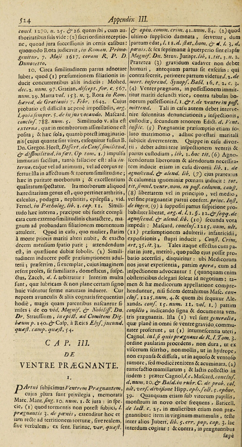 Ili conci, i 270. n. 27. &amp; 26. quem ibi, cum au. thoritatibusfuis vide : (2) facri ordinis receptio¬ ne, quoad jura fucceffionis in certis eafibus: quomodo Rota judicavit,/;/ Roman. Primo- genit ter. 7. Maji 1617. coram R. P. D Dunozetto» 10. Circa fimilitudinem partus adnotare lubet, quod (1) praefumtionem filiationis in¬ ducit concurrentibus aliis indiciis : Mohed. dec.z. num. 97.Gratian*difcept. for. c. 567. num. 29. Marta vol. 15*3. n. 3. Rota in Rom. hrered. de Grati anis 7. Febr. 1642. Cujus probatio eft difficilis ac pene impoffibilis, arg. i. quia fera per. 5. de injus vocando. Mafcard. concluf. 788. num. 7. Similitudo v. alia eft externa, quae in membrorum aftimilatione eft pofita i &amp; haec fola, quanto poteft imaginatio¬ nis (cujus quantae fint vires, exfequitur fufiusB. Dn. Gregor. Horft. Differt. de Cauf.fimilitud. fig di(fimUitud. infert. Op tom. 1.) impulfu immutari facilius, tanto fallacior eft: alia in- terna, eaque vel ad animum, vel ad corpus re fertur.lfta in affeduum &amp; morum fimilitudine; haec in paritate morborum ; &amp; excellentium qualitatum fpedatur. Ita morborum aliquod haereditarium genus eft, quo pertinet arthritis, calculus, podagra, nephritis, epilepfia, vid. Fernel. in Patholog, lib. 1. cap. 11. Simili¬ tudo haec interna, praecipue ubi fuerit compli cata cum externo fimilitudinis charadere, ma¬ gnum ad probandam filiationem momentum attulerit. Quod in cafu, quo mulier, ftatim &amp; morte prioris mariti alteri nubit, &amp; exado decem menfium fpatio parit ; attendendum eft, in quaeftione dubiae fobolis. (2) Simili¬ tudinem inducere poflfe praefumptionem adul¬ terii ; praeferam, fi exemplar ,cujus imaginem refert proles, fit familiaris, domefticus, fufpe. dus, Zacch, d. /.arbitratur: Interim multa funt, quae lubricam &amp;non plane certam figno huic videntur ferme naturam induere. Cur nepotes avunculis &amp; aliis cognatis frequentius hodie , magis quam parentibus nafcanrur fi miles ; de eo vid. Magnif. (f Nobiliff. Dn. Dr. Strauffium , inepifl. ad Comitem Dig. beeum p. 140.^ Cafp. a Reics Elyf jucund. queefl.camp. quxfi. 74. CAP. 111. DE VENTRE PRjEGNANTE. i. Artui fubjicimus Ventrem Praegnantem, cujus plura funt privilegia , memorata Mare. Mant.fing. 10. num. 1. &amp; jura : in fpe. cie, (1) quod tormentis non poteft fubjici, L pr#gnatitis 3. de poenis, extenditur hoc et lam rede ad territionem torturae, five realem, five verbalem, ex fent. Farinae, var. qu&lt;efl. &amp; opin. comm. crim.^i.num. 84. (i)quod ultimo fupplicio damnata , fervetur , dum partum edat, l.n.d. flat. hom. &amp; d. I. 3. d. poenis. &amp; fex feptimanae a puerperio fintelapfa? Magnif. Dn. Struv. Jurispr.A/, \ Jit. $.n. 2. Praeterea (3) gravidum cadaver non debet humari , antequam partus fit exfeifus: qui contra fecerit, perimere partum videtur,/, z. de mort. inferend. Synopf. Bafil, 16. t. z. c. 3. (4) Venter praegnans, in poffeflionem immit¬ titur mariti defundi vice, contra tabulas bo¬ norum pofTeftionis/. Cgt.de ventrempojf. mittend. Tali in cafu autem debet interve¬ nire folennitas denunciationis, infpedionis, cuftodiae, fecundum tenorem Edid. d. Vcnt. infpic. (7) Praegnantiae praefumptio etiam fo- luto matrimonio , adhuc poseftati maritali fubjicit divertentem. Quippe in cafu divor¬ tii, debet admiitere infpedionera ventris &amp; partus cuftodiam , lib. 1 .hoc tit. (6) Agno- fccndorum liberorum &amp; alendorum necelfita- tem inducit etiam in cafu divortii lib. i. de agnofcc?id. &amp; altnd. lib. {jj ejus praetextus &amp; calumnia ignominiae poenam inducit: tot. tit.f mul. ventr. nom. m poJJ.calumn. cauf. (8) libertatem vel in principio , vel medio, vel fine praegnantiae partui confert.prine, lnjl. deingen. (9) a fuppofiri partus fufpieione pro¬ babiliter liberat. arg. d. /. i.§. 12.Cpfeqq.de agnofeend. &amp; alend. lib. (ic) fecunda vota impedit; Mafcard. concluf. 1217. nuin* ult. (n) praefumptionem adulterii, infanticidii, expofitionis, ftupri inducit , Conjl. Crim. art.tf.it.^z. Tales itaque effeduscuni pa¬ riat in jure, merito, quopado e;us poffit pro¬ batio accerfiri, disquiritur : ubi Medicorum nos juvat experientia, partim opera, eum ad infpedionemadvocantur ♦ (quanquam enim obftetricibus delegari foleat id negotium: ta¬ men &amp; hae medicorum appellatione compre¬ henduntur, nifi fidem detrahimus Mafc. con- cluf. 1215.num. 4.&amp; quem ibi fequitur Ale- xandr. conf i^.num. 11, vol. 1.) partim confdio , indicando figna &amp; documenta ven¬ tris praegnantis. Ifta (1) vel funt generaliat Jquae plane in omni fe ventre gravido, commu¬ niter proferunt, pt (1) intumefcentia uteri, Cagnol. inl.fi quispratgnans de R. I. Tom. 3. ordine paulatim procedens, non dura , ut ex vifcerum fcirrho, non mollis, ut in hydrope, non expanfa&amp;diffufa, utinaquofo&amp; ventofo tumore, fed modicerenitens &amp; acuminata. (2) tumefadio mamillarum ; &amp; ladis colledio in iisdem : prster Cagnol,/. c. Mafcard, concluf. d. num, 1 o. (fi Bald. in rubr. C. de prob. cof ult. verf. divi/Ione Hipp. aph.fe&amp;, 7. aphor. 39. Quanquam etiam fub virorum papillis, monftrum in novo orbe frequens, Baricell. de latt. c. 27, in mulieribus etiam non prae¬ gnantibus; item in virginum mammulis, tefte inter alios Juberr. lib. 7. err, pop. cap. 3. lac interdum cogitur : &amp; contra, in praegnantibus faepe