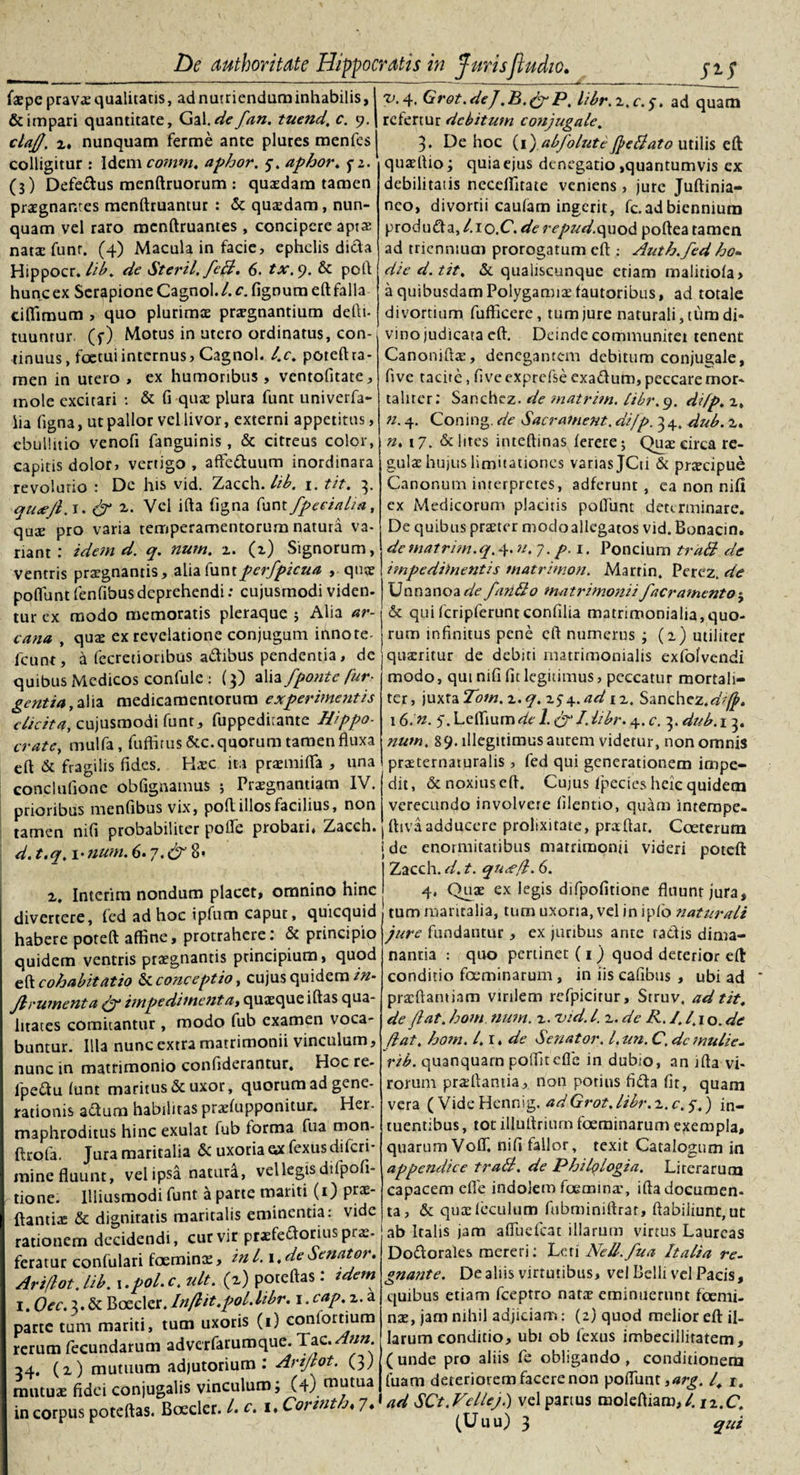 fa?pe prava? qualitatis, ad nutriendum inhabilis, &amp; impari quantitate, Gal.de fan. tuend, c. 9. clafl, i, nunquam ferme ante plures menfes colligitur : Idem comm. aphor. 5-. aphor. p2. (3) Defedus menftruorum : quasdam tamen prasgnantes menftruantur : &amp; quadam, nun¬ quam vel raro mcnftruantes , concipere apt$ nata: funr. (4) Macula in facie, ephelis dida Hippocr. lib. de Steril. feB, 6. tx. 9. &amp; poli hunc ex Serapione Cagnol. 4 r. lignum eft falla ciffiraum , quo plurimos prasgnantium defti- tuuntur (f) Motus in utero ordinatus, con¬ tinuus, foetuiinternus, Cagnol. l.c. poteftta¬ men in utero , ex humoribus , ventofitate, mole excitari : &amp; fi quae plura funt univerfa- lia ligna, ut pallor vel livor, externi appetitus, ebullitio venofi fanguinis, &amp; citreus color, capitis dolor, vertigo, affeduum inordinara revolutio : De his vid. Zacch. lib. 1. tit. 3. qutefl. 1. &amp; z. Vel illa ligna funt fpeeialia, quze pro varia temperamentorum natura va¬ riant: idem d. q. num. z. (z) Signorum, ventris prasgnantis, alia fant pcrfpicua , quae poflunt fenfibusdeprehendi: cujusrnodi viden- tur ex modo memoratis pleraque ; Alia ar¬ cana , qua? ex revelatione conjugum innote- fcunt, d fecretioribus adibus pendentia, de quibus Medicos confule : (3) alia fponte fur- gentia ,a\ia medicamentorum experimentis elicita, cujusrnodi funt, fuppediiante Hippo- crate, mulfa, fuftirus &amp;c. quorum tamen fluxa eft &amp; fragilis fides. Hxc ita praemilTa , una concltifione obfignamus ; Pra?gnantiatn IV. prioribus menfibus vix, poli illos facilius, non tamen nifi probabiliter polle probari, Zacch. d. t.q. 1 •num. 6.y.&amp; 8* z, Interim nondum placet, omnino hinc divertere, fed ad hoc ipfum caput, quicquid habere poteft affine, protrahere: &amp; principio quidem ventris praegnantis principium, quod eft cohabitat io &amp; conceptio, cujus quidem in- Jlrumenta (f impedimentat quaeque illas qua¬ litates comitantur , modo fub examen voca¬ buntur. Illa nunc extra matrimonii vinculum, nunc in matrimonio confiderantur, Hoc re- fpedu lunt maritus &amp; uxor, quorum ad gene¬ rationis adum habilitas praelupponitur, Her. maphroditus hinc exulat lub forma fua mon- ftrola. Jura maritalia &amp; uxoria gx fexusdilcri* mine fluunt, vel ipsa natura, vel legis di (poli¬ tione. IUiusmodi funt a parte mariti (0 prae- ftantix &amp; dignitatis maritalis eminentia: vide rationem decidendi, cur vir praefedorius prx- feratur conlulari foemina?, ini. i,deSenator. Ariflotjib. i.pol.c. ult. (z) poteftas: tdem 1. Oec. 3. &amp; Boeder. lnflit.pol.libr. i.cap.z. a parte tum mariti, tum uxoris (1) conlortium rerum fecundarum adverfarumque. Tzc. Ann 34. (z) mutuum adjutorium: Arijlot. (3; mutuae fidei conjugalis vinculum; (4) mutua in corpus poteftas. Boeder. L c. i. Corvith. 7, SJJ Grot.de J ,B.(f P, libr.z.c. 5. ad quam rclertur debitum conjugale. 3. De hoc (1)abfolute(peltato utilis eft quaeftio; quia ejus denegatio ,quantumvis ex debilitatis ncceffitate veniens , jure Juftinia- nco, divortii caulam ingerit, fc. ad biennium produda, 1.1 o.C. de repud.quod poftea tamen ad triennium prorogatum eft : Auth. fed ho¬ die d. tit, &amp; qualiscunque etiam malitiola, a quibusdamPolygamia:fautoribus, ad totale divortium fufficere, tum jure naturali, tum di* vino judicata eft. Deinde communitet tenent Canoniftx, denegantem debitum conjugale, five tacite, fiveexprefse exadum, peccare mor¬ taliter: Sanchez. de ?natrim. libr.q. difp. z, n. 4. Coning. de Sacrament, difp. 3 4. dub. z. n. 17. &amp; lites inteftinas ferere; Qua? circa re¬ gula? hujus limitationes varias jCti &amp; prxeipue Canonum interpretes, adferunt , ea non nili ex Medicorum placitis poliunt determinare. De quibus pra?ter modoallegatos vid. Bonacin. dematrim.q. 4. n.y. p.i. Poncium traB de iinpedimentis tnatrimon. Martin. Perez. de Unnanoaak fando nuitrimojtiifaeramento$ &amp; quifcripferuntconfilia matrimonialia,quo¬ rum infinitus pene eft numerus ; (2) utiliter quxritur de debiti matrimonialis exfolvendi modo, qui nifi fit legitimus, peccatur mortali¬ ter, juxta Tom. z.q. zs\.ad iz. Sanchcz.dtffi» 16.'n. 5.Leffiumde 1. (f I.libr. 4. c. 3. dub.i 3. num. 89. illegitimus autem videtur, non omnis prxternaturalis , fed qui generationem impe¬ dit, &amp; noxius eft. Cujus Ipecics heie quidem verecundo involvere lilentio, quam interape- ftivaadducere prolixitate, praftar. Coeterum jde enormitatibus matrimonii videri poteft Zacch. d. t. qu&lt;efl. 6. 4. Qua? ex legis difpofitione fluunt jura, tum maritalia, tum uxoria, vel in iplo naturali jure fundantur , ex juribus arire radis dima¬ nantia : quo pertinet (1) quod deterior eft conditio fceminarum , in iis cafibus , ubi ad prxftantiam virilem refpicitur, Struv, ad tit. de flat, hom num. z. vid. I. z. de R. 1.1\ 1 o. de flat, hom. /. r. de Senator. I, un. C. dc mulie- rib. quanquarn polfitefle in dubio, an ifta vi¬ rorum prxftamia, non potius fida fit, quam vera (VideHennig. adGrot.libr.z.c.5.) in- ruentibus, tot illuftrium foeminarum exempla, quarum VolT. nifi fallor, texit Catalogum in appendice traB. de Philqlogia. Lirerarum capacem efle indolem foemina', ifta documen¬ ta, &amp; qua?leculum fubminiftrat, flabiliunt,ut ab Italis jam aftiiefcat illarum virtus Laureas Dodorales mereri: Leti Nell.fua Italia re¬ gnante. De aliis virtutibus, vel Belli vel Pacis, quibus etiam fceptro nata? eminuerunt foemi- nae, jam nihil adjiciam: (2) quod melior eft il¬ larum conditio, ubi ob fexus imbecillitatem, ( unde pro aliis fe obligando , conditionem luam deteriorem facere non poflunt ,arg. I, 1. ad SCt. Velleji) vel partus moleftiam,/. iz.C. (Uuu) 3 qui