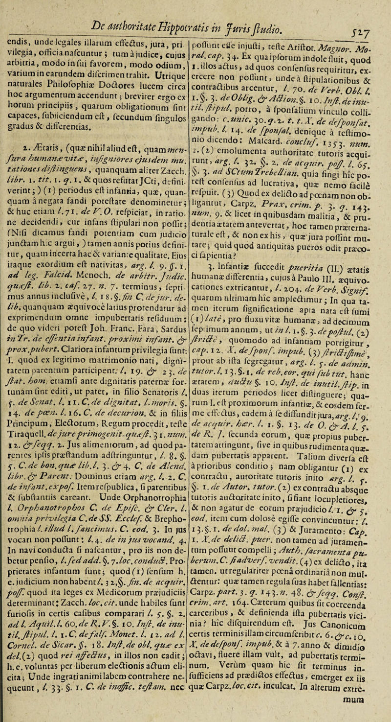 cndis, unde*legales illarum effedus, jura, pri vilegia, officia nafcumur ; tum a judice, cujus arbitria, modo infui favorem, modo odium, varium in earundem diferimen trahit. Utrique naturales PhilofophiaE Dodores lucem circa hoc argumentum accendunt 5 brevirer ergo ex horum principiis, quarum obligationum fint capaces, fubjiciendum eft, fecundum fingulos gradus &amp; differentias. Siy z. itaris, (quaenihilaliudeft, quamwfa- fur a humante vit &lt;e, infgniores ejusdem mu. tationesdifinguens, quanquam aliter Zacch. libr. i. tit. i. q.i, &amp; quos refutat JCti, defini- verint3) (i) periodus eft infantia, quae, quan¬ quam a negata fandi poreftate denominetur; &amp; huc etiam l. j\.de V. O, refpiciat, in ratio, ne decidendi, cur infans ftipulari non poflit; fNifi dicamus fandi potentiam cum judicio jundam h.c argui, ) tamen annis potius defini¬ tur, quam incerta hac Si variante qualitate. Ejus itaque exordium eft nativitas, arg. /. 9.^. 1. ad leg. Falcid. Menoch. de arbitr. Judic. quxft. lib. z. taf 27. n. 7. terminus, ftepti- mus annus inclufive, /. 1 8. §.fu C. dejur. de. lib, quanquam aequivoce latius protendatur ad exprimendum omne impubertaris refiduum: de quo videri poteft Joh. Franc. Fara, Sardus in Tr. de efentia infant. proximi infant. (f prox.pubert. Clariora infanturn privilegia funt: I. quod ex legitimo matrimonio nati, digni¬ tatem parentum participent. /, 19. &amp; 23. de Jiat. hom, etiamfi ante dignitatis paternae for¬ tunam fint editi, ut patet, in filio Senatoris /. f. de Se fiat. I. H.C. de digni tat, l. moris. §. 14. depeen. 1.16. C. de decurion. &amp; in filiis pofluntetie injufti, tefte Ariftot. Magnor. Mo¬ ra/, cap. 34. Ex qua ipforurn indole fluit, quod I. illos adus, ad quos confenfus requiritur, ex¬ ercere non poflunt, unde a ftipulationibus &amp; eontradibus arcentur, l. 70. de Verb. Obi. I, }: dpliig. d-aSioaS IO.Infl.dcinpi- til. flipul, porro, a fponfalium vinculo colli- gando- c.unic. 3o.?.i. t. t.X. de defponfat. impub. I. i4. de fpon/al. denique a teftimo- mo dicendo: Malcard. cone,tuf, i3j3. ,mm. -•C2-) emolumenta authoritate tutoris acqui¬ runt, arg. I. 32. 2. de acquir. poJJ, /. bf. 3* ad SCtum Trebellian. quia fingi hic po¬ teft confenfus ad lucrativa, qua: nemo facile refpuir. (3) Quod ex delido ad poenam non ob¬ ligantur, Carpz. Prax, crim. p. 3, q% num* 9* &amp; licet in quibusdam malitia , &amp; pru¬ dentia attatem antevertat, hoc tamen praeterna- turalc eft, &amp; non ex his, quae jura poftint mu¬ tare j quid quod antiquitas pueros odit praico- ci rapientia? 3. Infantiae fuccedit pueritia (II.) itatis humanae differentia, cujus a Paulo 1II4 squivo- cauones extricantur, l. 204. de Verb. Signif quarum ultimam hic ampledimur • In qua ta* rnen iterum fignificatione apra nara eft fumi (i)late, pro fluxu vitae humanae, ad decimum lept imum annum, ut in 1.1. §. 3. depojlul. (z) ftri&amp;t, quomodo ad infantiam porrigirur , ix. X. defponf. impub. (3) frtBi(fime\ prout ab ifta fegregatur, arg. I. f. de admin. tuior. 1.13. §. 1. de reb. eor. qui fub tut. hanc aetatem, duBu §. 10. /njl. de inutil.Jlip. in duas iterum periodos licet diftinguere; qua¬ rum I. eft proximorum infantiae, &amp; eosdem fer- me effedus, eadem a fe diffundit jura, arg. l/q. 1 * * / eu dj »»/ n ^ O# Principum, Eledorum, Regum procedit, tefte de acquir. h&lt;er. /. 1. §. 13. de O. &amp; A. I 7. Tiraqucll.^e jureprimogenit.quxjl. 3 1. num. 1 z. S/hftqq. z. Jus alimentorum, ad quod pa¬ rentes ipfis praeftandum adftringuntur, /, 8* §. 5-. C. de bon. qu&lt;e lib.l, J.&amp;X C. de Alend. libr. fg Parent. Dominus etiam arg. I, 2. C. de infant. expof. Itemrcfpublica, fi parentibus &amp; fubftantiis careanr. Unde Orphanotrophia l. Orphanotrophos C. de Rpifc. &amp; Cler, L omnia privilegia C.deSS. Fcclcf. &amp; Brepho- trophia /. illud l, fancinaus. C. eod, 3. In jus vocari non poflunt: /.4. de in jusvocand. 4. In naviconduda fi nafcantur, pro iis non de¬ betur penfio, l.fedadd. §. 7.I0C. conduB. Pro¬ prietates infanturn funt; quod(i) fenfum h. e. judicium non habent/. 3 z§. fn.de acquir, pof. quod ita leges ex Medicorum praejudiciis determinant J Zacch. loc,cit. unde habiles funt furiofis in certis cafibus comparari /. 5. §. 2. ad /. Aquil.l. Go.de R,V.§. 10. Inf. de inu- til.ftipul. I, i.C. defalf. Monet. I. 1 z. ad L Cornei, de Sicar, §. 18. lnfl.de obi. qu&lt;e ex dei.(2) quod rei affeBus, in illos non cadit 3 h. e. voluntas per liberum eledionis adum eli¬ cita; Unde ingrati animi labem contrahere ne- de R. J. fecunda eorum, quae propius puber- tatemattingunt, five in quibus rudimenta quae¬ dam pubertatis apparent. Talium diverla eft a prioribus conditio; nam obligantur (1) ex contradi!, autoritate tutoris inito arg. I. §. 1 .de Autor, tutor. (2) exconrradu absque tutoris audoritate inito, fi fiant locupletiores, &amp; non agatur de eorum praejudicio/. 1. (J- eod. irem cum dolose egifie convincuntur: l. i3«§. r. dedol. mal. (33 &amp; Juramento: Cap, 1. X.dc deliB. puer, non tamen ad juramen¬ tum poflunt compelli 3 Auth. facramenta pu- berum.C. fiadverf vendit. (4) ex delido, ita tamen, utregulariter poena ordinaria non mul- dentur: quae tamen regula fuas habet fallendas: Carpz. part. 3. q. 14 3 • 48. &amp; feqq. Confl. crim. art. i64.Caeterum quibus fit coercenda carceribus, &amp; definienda ifta pubertatis vici¬ nia? hic difquirendum eft. Jus Canonicum certis terminis illam circumfcnbitc. G.f^c,\o X. de defponf. impub. &amp; a 7. anno &amp; dimidio odavi, fluere illam vult, ad pubertatis termi¬ num. Verum quam hic fit terminus in- fufficiens ad praedidos effedus, emerget ex iis ----- - * #  o''1 ^15 queunt, /. 33. §. r. C. de ineffie,teflam. nec quae Carpz, loc.cit. inculcat. In alterum extre¬ mum