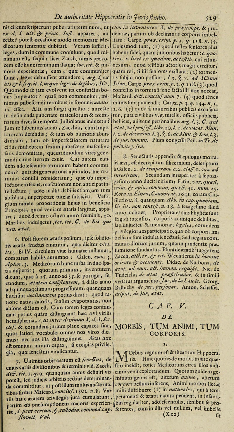 niscircumfcripferunt pubertatis terminum; ut ex d, 4 ult. &amp; prine. Injl. apparet , an rede? poteft occafionemodo memoratae Me¬ dicorum fententiae dubitari. Verum fufficit, leges, dum incommune confulunt, quod mi¬ nimum eft, fequi; licet Zacch. nimis praeco cem efie hunc terminum ftatuat loc.cit. &amp; mi¬ noris experientiae ; cum , quae communiter fiunt , leges debuifient attendere ; arg, I, cx his &amp; l. feq. it. I. neque leges de legibus, SCt. Quomodo Te jam evolverit ita conftridus bo¬ nus Imperator ? quafi non communiter, mi¬ nimus pubefcendi terminus in faeminis4#/z«j- ix, eflet* Alia jam furgit quaeftio : an rede 1 in definienda pubertate malculorum&amp; foemi- narum diverfa tempora Juftinianus induxerit ? Jam te lubenrius audio, Zacchia, cum Impe¬ ratorem defendis; &amp; tum ob humoris abun¬ dantiam , tum ob imperfediorem naturam cuius muliebrem fexum pubefeere malculino fatis demonftras, quemadmodum vires gene¬ randi citius iterum exuit. Cur autem eun¬ dem adolefcentiae terminum habent Commu¬ nem ? quia ibi generationis aptitudo, hic turitas confilii confideratur ; qua: ob imper. fedionetnfexus, mafculorum non anticipat in- relledum ; adeo in illis debilis etiam jam tum abfoluta, utperpetuae tutelae fubjiciat. Vefti- gium tamen proportionis hujus in beneficio Principis, quod veniam aetatis largitur, appa¬ ret ; quoddecimo odavo anno foeminis, xO. Maribus indulgetur ,tot. tit. C. de his qui ven, &lt;etat. 6. Poft florem aetatis pofitum, ipfc (olidio¬ ris aetatis frudus emittitur, quae dicitur viri, lis ; Et IV. circulum vitae humanae inftaurat, comparari habilis autumno : Galen. com. 3. Aphor, 3. Medicorum hunc turba in duo fpa- tia difpertit; quorum primum , juventutem dicunt, quae k 2$. annoad3$\fe porrigit, fe¬ cundum, ftntem confijlentem, a dido anno ad qtiinquagefimum progrefiuram: quanquam Fuchfius declinantem potius dicat: quod ra¬ tione nativi caloris, fenfim evaporantis, non ablone didum eft. Cum tamen leges confun¬ dant potius quam diftinguant haec aevi virilis hemifphaeria, c. ut inter divinum X. d. 6. Ec- clef &amp; eorundem jurium plane capaces fint, quos latiori vocabulo omnes nos viros dici musj nec nos ifta diftinguimus. Adas haec eft omnium jurium capax , fi excipias privile¬ gia, quae feneduti vindicamur. 7* Ultimus orbis aetatum t^fenetius, de cujus variis divifionibus &amp; terminis vid. Zacch* diti. tit. 1. q. 9. quanquam annis definiri vix poteft, fed judicis arbitrio redius determinan¬ da committitur, ut poft illum multis audorita- tibus firmat Mafcard. &lt;:&lt;?#£•/#/. 13 01. 8* Va* cum in luventute; X, de pr&lt;efunipt. &amp; pru¬ dentiae, parrim ob declinamis corporis imbel¬ liam: Carpz.prax, cri\n. p. 3. q. u8. ».34, Cujusmodi iunr, (1) quod teftes feniores plus habent fidei, quam junioiibus habetur :c. quo¬ ties, c. licet ex quadam,deteflib. cui eft an¬ nexum, quod teftibus adoris magis creditur, quam rei, fi ifti feniores exiftant: (2) tormen¬ tis fubjici non poflunt, 4 3. §.7. ad SCtum Sil an. Carpz .prax. crim.p, 3. q. 118. (3) qued confcflio in tortura a fene fadailli non noceat, Maicaxd.diti.conc/u/.num.y. (4) quod fenes mitius funt puniendi; Carpz./'. 3. q. 144. n. 1. 2.6. (f) quod a muneribus publicis cxcufan- tur, puta civilibus v. g. tutelis, officiis publicis, bellicis, aliisque perionalibus arg.1,3. C &lt;rtat. velprofejf, libr, \o.l.h.de vacat. Mun. L.-h.de de cur ion. I, 3. §. 6. de Mun. &amp; hon. L 3, dejur.immun. Plura congeffitPeil. inTr.de privi leg.fen, 8. Senedutis appendix &amp;cpilogusmorta¬ lis aevi, eft decrepitum filicernium,deferiptum a Galen. 2. de temperam. c,2. claj/', 1. via ad interitum. Secundum jurisperitos a feptua- gefimo anno ducit initium; Farin. var. quaejl, crim. &amp; opin. commun. qu&lt;e/l. 41. num. 2$. Rota in Elnen* Canonicat. 16 31, coram Chi- filerio». 8. quanquam Abb. in cap. quoniam. Ut lit. non contejl.n. 18. a fexagefimo illud anno inchoet. Proprietates ejus Phyficae funt frigidi intenfio, corporis animique debilitas, laplus judicii &amp; memoris; legales, eorundem privilegiorum participatio,qus ob corporis im¬ belliam funt indulta feneduti; Sed negata com¬ munio illorum jurium, quaein prudentiae prae- lumtione fundantur. Plura de aetatib9liiggeren£ Zacch. diti.tr, &amp; tit. Wcchrlerus in homine oriente &amp; occidente. Didac, de Narbona, de &lt;etat. ad omn. ati. human. requifjt* Nic. dc Tudefchis de &lt;etat, pr&lt;eJiciendor. &amp; in fimili verfatus argumento,Jac.delaLaude. Georg, Balbizky de jur. perfonar. Anton, SehefFel. difput, de jur, &lt;etat, CAP. V. DE MORBIS, TUM ANIMI, TUM CORPORIS. 1. MOrbus regnum eft &amp; theatrum Hippocra¬ tis. Hincquotiesde morbis injure quae¬ ftio incidit, toties Medicorum circa illos judi¬ cium venit explorandum. Quorum quidem ge¬ minum genus eft, alterum animo, alterum corpori bellum inferens. Animi morbos liceat mihi diftribuere (1) in naturales, qui £ tem- riis hanc aetatem privilegiis jura cumularunt, Iperamentt &amp; statis natura pendent, in infanti-, nartim ob prsfumptionem majoris experien- jbusregulariter, adolefcentulis, fembus fe pro- tis l ficut certum.§,cu/lodia.commod.cap. ferentes, eamin illis vel nullum, vel imbelle Novell, Val. fit